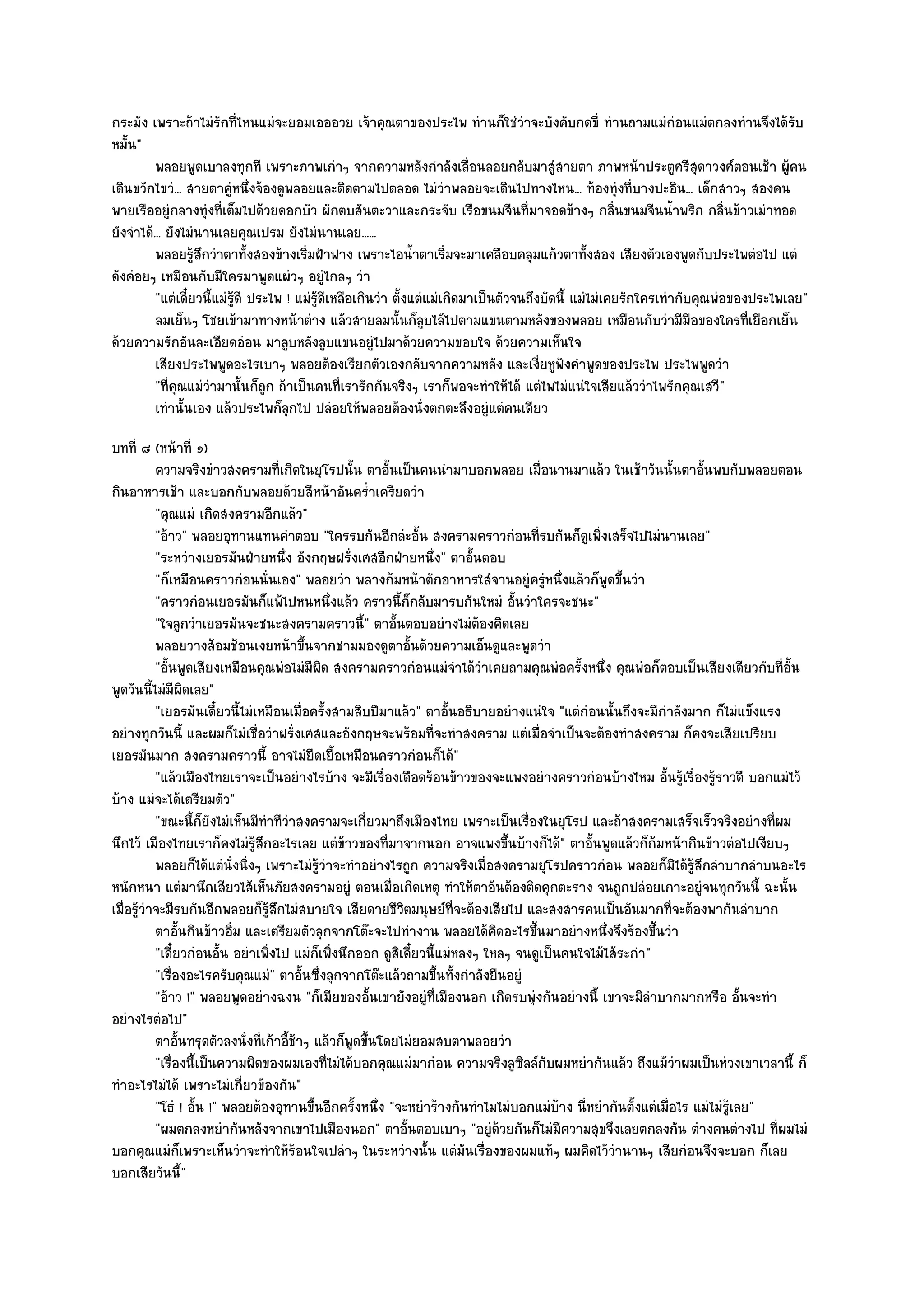 กระมัง เพราะถ๎าไมํรักที่ไหนแมํจะยอมเอออวย เจ๎าคุณตาของประไพ ทํานก็ใชํวําจะบังคับกดขี่ ทํานถามแมํกํอนแมํตกลงทํานจึงได๎รับ
หมั้น"
          พลอยพูดเบาลงทุกที เพราะภาพเกําๆ จากความหลังกําลังเลือนลอยกลับมาสูํสายตา ภาพหน๎าประตูศรีสดาวงศ๑ตอนเช๎า ผูคน
                                                                            ่                                           ุ            ๎
เดินขวักไขวํ... สายตาคูํหนึ่งจ๎องดูพลอยและติดตามไปตลอด ไมํวําพลอยจะเดินไปทางไหน... ท๎องทุํงที่บางปะอิน... เด็กสาวๆ สองคน
พายเรืออยูํกลางทุํงที่เต็มไปด๎วยดอกบัว ผักตบสันตะวาและกระจับ เรือขนมจีนที่มาจอดข๎างๆ กลิ่นขนมจีนน้ําพริก กลิ่นข๎าวเมําทอด
ยังจําได๎... ยังไมํนานเลยคุณเปรม ยังไมํนานเลย......
          พลอยรูสกวําตาทั้งสองข๎างเริ่มฝ้าฟาง เพราะไอน้าตาเริ่มจะมาเคลือบคลุมแก๎วตาทังสอง เสียงตัวเองพูดกับประไพตํอไป แตํ
                   ๎ึ                                             ํ                                ้
ดังคํอยๆ เหมือนกับมีใครมาพูดแผํวๆ อยูํไกลๆ วํา
          "แตํเดี๋ยวนี้แมํรู๎ดี ประไพ ! แมํรู๎ดีเหลือเกินวํา ตั้งแตํแมํเกิดมาเป็นตัวจนถึงบัดนี้ แมํไมํเคยรักใครเทํากับคุณพํอของประไพเลย"
          ลมเย็นๆ โชยเข๎ามาทางหน๎าตําง แล๎วสายลมนั้นก็ลบไล๎ไปตามแขนตามหลังของพลอย เหมือนกับวํามีมอของใครทีเยือกเย็น
                                                                    ู                                                 ื        ่
ด๎วยความรักอันละเอียดอํอน มาลูบหลังลูบแขนอยูํไปมาด๎วยความขอบใจ ด๎วยความเห็นใจ
          เสียงประไพพูดอะไรเบาๆ พลอยต๎องเรียกตัวเองกลับจากความหลัง และเงียหูฟังคําพูดของประไพ ประไพพูดวํา
                                                                                         ่
          "ที่คุณแมํวํามานั้นก็ถูก ถ๎าเป็นคนที่เรารักกันจริงๆ เราก็พอจะทําให๎ได๎ แตํไพไมํแนํใจเสียแล๎ววําไพรักคุณเสวี"
          เทํานั้นเอง แล๎วประไพก็ลกไป ปลํอยให๎พลอยต๎องนั่งตกตะลึงอยูํแตํคนเดียว
                                       ุ
บทที่ ๘ (หน๎าที่ ๑)
           ความจริงขําวสงครามทีเกิดในยุโรปนั้น ตาอันเป็นคนนํามาบอกพลอย เมื่อนานมาแล๎ว ในเช๎าวันนั้นตาอันพบกับพลอยตอน
                                     ่                   ้                                                              ้
กินอาหารเช๎า และบอกกับพลอยด๎วยสีหน๎าอันคร่ําเครียดวํา
           "คุณแมํ เกิดสงครามอีกแล๎ว"
           "อ๎าว" พลอยอุทานแทนคําตอบ "ใครรบกันอีกลํะอั้น สงครามคราวกํอนที่รบกันก็ดูเพิ่งเสร็จไปไมํนานเลย"
           "ระหวํางเยอรมันฝ่ายหนึ่ง อังกฤษฝรั่งเศสอีกฝ่ายหนึ่ง" ตาอั้นตอบ
           "ก็เหมือนคราวกํอนนั่นเอง" พลอยวํา พลางก๎มหน๎าตักอาหารใสํจานอยูํครูํหนึ่งแล๎วก็พูดขึ้นวํา
           "คราวกํอนเยอรมันก็แพ๎ไปหนหนึ่งแล๎ว คราวนี้ก็กลับมารบกันใหมํ อั้นวําใครจะชนะ"
           "ใจลูกวําเยอรมันจะชนะสงครามคราวนี้" ตาอั้นตอบอยํางไมํต๎องคิดเลย
           พลอยวางส๎อมช๎อนเงยหน๎าขึนจากชามมองดูตาอั้นด๎วยความเอ็นดูและพูดวํา
                                          ้
           "อั้นพูดเสียงเหมือนคุณพํอไมํมีผิด สงครามคราวกํอนแมํจําได๎วําเคยถามคุณพํอครั้งหนึ่ง คุณพํอก็ตอบเป็นเสียงเดียวกับที่อั้น
พูดวันนี้ไมํมีผิดเลย"
           "เยอรมันเดี๋ยวนี้ไมํเหมือนเมื่อครั้งสามสิบปีมาแล๎ว" ตาอั้นอธิบายอยํางแนํใจ "แตํกํอนนั้นถึงจะมีกําลังมาก ก็ไมํแข็งแรง
อยํางทุกวันนี้ และผมก็ไมํเชื่อวําฝรั่งเศสและอังกฤษจะพร๎อมที่จะทําสงคราม แตํเมื่อจําเป็นจะต๎องทําสงคราม ก็คงจะเสียเปรียบ
เยอรมันมาก สงครามคราวนี้ อาจไมํยืดเยื้อเหมือนคราวกํอนก็ได๎"
           "แล๎วเมืองไทยเราจะเป็นอยํางไรบ๎าง จะมีเรื่องเดือดร๎อนข๎าวของจะแพงอยํางคราวกํอนบ๎างไหม อั้นรู๎เรื่องรู๎ราวดี บอกแมํไว๎
บ๎าง แมํจะได๎เตรียมตัว"
           "ขณะนี้ก็ยังไมํเห็นมีทําทีวําสงครามจะเกี่ยวมาถึงเมืองไทย เพราะเป็นเรื่องในยุโรป และถ๎าสงครามเสร็จเร็วจริงอยํางที่ผม
นึกไว๎ เมืองไทยเราก็คงไมํรู๎สึกอะไรเลย แตํข๎าวของที่มาจากนอก อาจแพงขึ้นบ๎างก็ได๎" ตาอั้นพูดแล๎วก็ก๎มหน๎ากินข๎าวตํอไปเงียบๆ
           พลอยก็ได๎แตํน่งนิงๆ เพราะไมํรวาจะทําอยํางไรถูก ความจริงเมือสงครามยุโรปคราวกํอน พลอยก็มิได๎รสกลําบากลําบนอะไร
                           ั ่              ๎ู ํ                             ่                                     ๎ู ึ
หนักหนา แตํมานึกเสียวไส๎เห็นภัยสงครามอยูํ ตอนเมื่อเกิดเหตุ ทําให๎ตาอ๎นต๎องติดคุกตะราง จนถูกปลํอยเกาะอยูํจนทุกวันนี้ ฉะนั้น
เมื่อรู๎วําจะมีรบกันอีกพลอยก็รู๎สึกไมํสบายใจ เสียดายชีวิตมนุษย๑ที่จะต๎องเสียไป และสงสารคนเป็นอันมากที่จะต๎องพากันลําบาก
           ตาอันกินข๎าวอิ่ม และเตรียมตัวลุกจากโต๏ะจะไปทํางาน พลอยได๎คดอะไรขึนมาอยํางหนึงจึงร๎องขึนวํา
                 ้                                                             ิ     ้            ่        ้
           "เดี๋ยวกํอนอั้น อยําเพิ่งไป แมํก็เพิ่งนึกออก ดูสิเดี๋ยวนี้แมํหลงๆ ใหลๆ จนดูเป็นคนใจไม๎ไส๎ระกํา"
           "เรื่องอะไรครับคุณแมํ" ตาอั้นซึ่งลุกจากโต๏ะแล๎วถามขึ้นทั้งกําลังยืนอยูํ
           "อ๎าว !" พลอยพูดอยํางฉงน "ก็เมียของอั้นเขายังอยูํที่เมืองนอก เกิดรบพุํงกันอยํางนี้ เขาจะมิลําบากมากหรือ อั้นจะทํา
อยํางไรตํอไป"
           ตาอันทรุดตัวลงนั่งที่เก๎าอีชาๆ แล๎วก็พดขึนโดยไมํยอมสบตาพลอยวํา
                   ้                   ้๎           ู ้
           "เรื่องนี้เป็นความผิดของผมเองที่ไมํได๎บอกคุณแมํมากํอน ความจริงลูซิลล๑กับผมหยํากันแล๎ว ถึงแม๎วําผมเป็นหํวงเขาเวลานี้ ก็
ทําอะไรไมํได๎ เพราะไมํเกี่ยวข๎องกัน"
           "โธํ ! อั้น !" พลอยต๎องอุทานขึ้นอีกครั้งหนึ่ง "จะหยําร๎างกันทําไมไมํบอกแมํบ๎าง นี่หยํากันตั้งแตํเมื่อไร แมํไมํรู๎เลย"
           "ผมตกลงหยํากันหลังจากเขาไปเมืองนอก" ตาอั้นตอบเบาๆ "อยูํด๎วยกันก็ไมํมีความสุขจึงเลยตกลงกัน ตํางคนตํางไป ที่ผมไมํ
บอกคุณแมํก็เพราะเห็นวําจะทําให๎ร๎อนใจเปลําๆ ในระหวํางนั้น แตํมันเรื่องของผมแท๎ๆ ผมคิดไว๎วํานานๆ เสียกํอนจึงจะบอก ก็เลย
บอกเสียวันนี้"
 