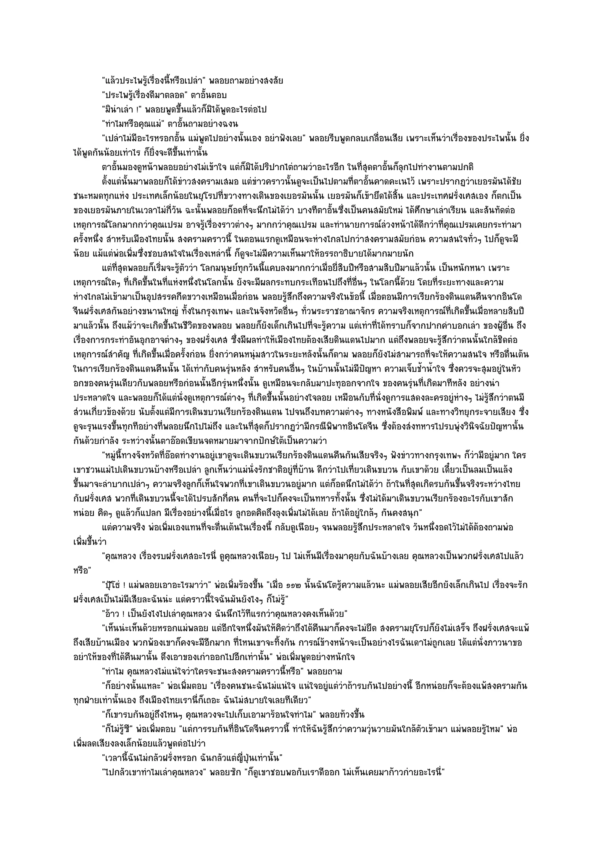"แล๎วประไพรู๎เรื่องนี้หรือเปลํา" พลอยถามอยํางสงสัย
          "ประไพรู๎เรื่องดีมาตลอด" ตาอั้นตอบ
          "มินําเลํา !" พลอยพูดขึ้นแล๎วก็มิได๎พูดอะไรตํอไป
          "ทําไมหรือคุณแมํ" ตาอั้นถามอยํางฉงน
          "เปลําไมํมีอะไรหรอกอั้น แมํพูดไปอยํางนั้นเอง อยําฟังเลย" พลอยรีบพูดกลบเกลื่อนเสีย เพราะเห็นวําเรื่องของประไพนั้น ยิ่ง
ได๎พูดกันน๎อยเทําไร ก็ยิ่งจะดีขึ้นเทํานั้น
          ตาอันมองดูหน๎าพลอยอยํางไมํเข๎าใจ แตํก็มิได๎ปริปากไตํถามวําอะไรอีก ในทีสดตาอันก็ลกไปทํางานตามปกติ
               ้                                                                        ุ่ ้ ุ
          ตั้งแตํน้นมาพลอยก็ได๎ขาวสงครามเสมอ แตํขาวคราวนั้นดูจะเป็นไปตามที่ตาอันคาดคะเนไว๎ เพราะปรากฏวําเยอรมันได๎ชย
                    ั               ํ                   ํ                                 ้                                      ั
ชนะหมดทุกแหํง ประเทศเล็กน๎อยในยุโรปที่ขวางทางเดินของเยอรมันนั้น เยอรมันก็เข๎ายึดได๎สิ้น และประเทศฝรั่งเศสเอง ก็ตกเป็น
ของเยอรมันภายในเวลาไมํกี่วัน ฉะนั้นพลอยก็อดที่จะนึกไมํได๎วํา บางทีตาอั้นซึ่งเป็นคนสมัยใหมํ ได๎ศึกษาเลําเรียน และสันทัดตํอ
เหตุการณ๑โลกมากกวําคุณเปรม อาจรู๎เรื่องราวตํางๆ มากกวําคุณเปรม และทํานายการณ๑ลํวงหน๎าได๎ดีกวําที่คุณเปรมเคยกระทํามา
ครั้งหนึ่ง สําหรับเมืองไทยนั้น สงครามคราวนี้ ในตอนแรกดูเหมือนจะหํางไกลไปกวําสงครามสมัยกํอน ความสนใจทั่วๆ ไปก็ดูจะมี
น๎อย แม๎แตํพํอเพิ่มซึ่งชอบสนใจในเรื่องเหลํานี้ ก็ดูจะไมํมีความเห็นมาให๎อรรถาธิบายได๎มากมายนัก
          แตํทีสดพลอยก็เริมจะรูตววํา โลกมนุษย๑ทุกวันนี้แคบลงมากกวําเมือยี่สบปีหรือสามสิบปีมาแล๎วนั้น เป็นหนักหนา เพราะ
                 ุ่           ่ ๎ั                                           ่ ิ
เหตุการณ๑ใดๆ ที่เกิดขึ้นในที่แหํงหนึ่งในโลกนั้น ยังจะมีผลกระทบกระเทือนไปถึงที่อื่นๆ ในโลกนี้ด๎วย โดยที่ระยะทางและความ
หํางไกลไมํเข๎ามาเป็นอุปสรรคกีดขวางเหมือนเมื่อกํอน พลอยรู๎สึกถึงความจริงในข๎อนี้ เมื่อตอนมีการเรียกร๎องดินแดนคืนจากอินโด
จีนฝรั่งเศสกันอยํางขนานใหญํ ทั้งในกรุงเทพฯ และในจังหวัดอื่นๆ ทั่วพระราชอาณาจักร ความจริงเหตุการณ๑ที่เกิดขึ้นเมื่อหลายสิบปี
มาแล๎วนั้น ถึงแม๎วําจะเกิดขึ้นในชีวิตของพลอย พลอยก็ยังเด็กเกินไปที่จะรู๎ความ แตํเทําที่ได๎ทราบก็จากปากคําบอกเลํา ของผู๎อื่น ถึง
เรื่องการกระทําอันอุกอาจตํางๆ ของฝรั่งเศส ซึ่งมีผลทําให๎เมืองไทยต๎องเสียดินแดนไปมาก แตํถึงพลอยจะรู๎สึกวําตนนั้นใกล๎ชิดตํอ
เหตุการณ๑สําคัญ ที่เกิดขึ้นเมื่อครั้งกํอน ยิ่งกวําคนหนุํมสาวในระยะหลังนั้นก็ตาม พลอยก็ยังไมํสามารถที่จะให๎ความสนใจ หรือตื่นเต๎น
ในการเรียกร๎องดินแดนคืนนั้น ได๎เทํากับคนรุํนหลัง สําหรับคนอื่นๆ ในบ๎านนั้นไมํมีปัญหา ความเจ็บช้ําน้ําใจ ซึ่งควรจะสุมอยูํในหัว
อกของคนรุํนเดียวกับพลอยหรือกํอนนั้นอีกรุํนหนึ่งนั้น ดูเหมือนจะกลับมาปะทุออกจากใจ ของคนรุํนที่เกิดมาทีหลัง อยํางนํา
ประหลาดใจ และพลอยก็ได๎แตํนั่งดูเหตุการณ๑ตํางๆ ที่เกิดขึ้นนั้นอยํางใจลอย เหมือนกับที่นั่งดูการแสดงละครอยูํหํางๆ ไมํรู๎สึกวําตนมี
สํวนเกี่ยวข๎องด๎วย นับตั้งแตํมีการเดินขบวนเรียกร๎องดินแดน ไปจนถึงบทความตํางๆ ทางหนังสือพิมพ๑ และทางวิทยุกระจายเสียง ซึ่ง
ดูจะรุนแรงขึ้นทุกทีอยํางที่พลอยนึกไปไมํถึง และในที่สุดก็ปรากฏวํามีกรณีพิพาทอินโดจีน ซึ่งต๎องสํงทหารไปรบพุํงวินิจฉัยปัญหานั้น
กันด๎วยกําลัง ระหวํางนั้นตาอ๏อดเขียนจดหมายมาจากปักษ๑ใต๎เป็นความวํา
          "หมูํนี้ทางจังหวัดที่อ๏อดทํางานอยูํเขาดูจะเดินขบวนเรียกร๎องดินแดนคืนกันเสียจริงๆ ฟังขําวทางกรุงเทพฯ ก็วํามีอยูํมาก ใคร
เขาชวนแมํไปเดินขบวนบ๎างหรือเปลํา ลูกเห็นวําแมํนั่งรักชาติอยูํที่บ๎าน ดีกวําไปเที่ยวเดินขบวน กับเขาด๎วย เดี๋ยวเป็นลมเป็นแล๎ง
ขึ้นมาจะลําบากเปลําๆ ความจริงลูกก็เห็นใจพวกที่เขาเดินขบวนอยูํมาก แตํก็อดนึกไมํได๎วํา ถ๎าในที่สุดเกิดรบกันขึ้นจริงระหวํางไทย
กับฝรั่งเศส พวกที่เดินขบวนนี้จะได๎ไปรบสักกี่คน คนที่จะไปก็คงจะเป็นทหารทั้งนั้น ซึ่งไมํได๎มาเดินขบวนเรียกร๎องอะไรกับเขาสัก
หนํอย คิดๆ ดูแล๎วก็แปลก มีเรื่องอยํางนี้เมื่อไร ลูกอดคิดถึงลุงเพิ่มไมํได๎เลย ถ๎าได๎อยูํใกล๎ๆ กันคงสนุก"
          แตํความจริง พํอเพิมเองแทนทีจะตื่นเต๎นในเรื่องนี้ กลับดูเนือยๆ จนพลอยรูสกประหลาดใจ วันหนึงอดไว๎ไมํได๎ตองถามพํอ
                                ่         ่                                          ๎ึ                    ่         ๎
เพิ่มขึ้นวํา
          "คุณหลวง เรื่องรบฝรั่งเศสอะไรนี่ ดูคณหลวงเนือยๆ ไป ไมํเห็นมีเรื่องมาคุยกับฉันบ๎างเลย คุณหลวงเป็นพวกฝรั่งเศสไปแล๎ว
                                                 ุ
หรือ"
          "ปุ้โธํ ! แมํพลอยเอาอะไรมาวํา" พํอเพิ่มร๎องขึ้น "เมื่อ ๑๑๒ นั้นฉันโตรู๎ความแล๎วนะ แมํพลอยเสียอีกยังเล็กเกินไป เรื่องจะรัก
ฝรั่งเศสเป็นไมํมีเสียละฉันนํะ แตํคราวนี้ใจฉันมันยังไงๆ ก็ไมํรู๎"
          "อ๎าว ! เป็นยังไงไปเลําคุณหลวง ฉันนึกไว๎ทีแรกวําคุณหลวงคงเห็นด๎วย"
          "เห็นนํะเห็นด๎วยหรอกแมํพลอย แตํอีกใจหนึ่งมันให๎คิดวําถึงได๎คืนมาก็คงจะไมํยืด สงครามยุโรปก็ยังไมํเสร็จ ถึงฝรั่งเศสจะแพ๎
ถึงเสียบ๎านเมือง พวกพ๎องเขาก็คงจะมีอีกมาก ที่ไหนเขาจะทิ้งกัน การณ๑ข๎างหน๎าจะเป็นอยํางไรฉันเดาไมํถูกเลย ได๎แตํนั่งภาวนาขอ
อยําให๎ของที่ได๎คืนมานั้น ดึงเอาของเกําออกไปอีกเทํานั้น" พํอเพิ่มพูดอยํางหนักใจ
          "ทําไม คุณหลวงไมํแนํใจวําใครจะชนะสงครามคราวนี้หรือ" พลอยถาม
          "ก็อยํางนั้นแหละ" พํอเพิ่มตอบ "เรื่องคนชนะฉันไมํแนํใจ แนํใจอยูํแตํวําถ๎ารบกันไปอยํางนี้ อีกหนํอยก็จะต๎องแพ๎สงครามกัน
ทุกฝ่ายเทํานั้นเอง ถึงเมืองไทยเรานี่ก็เถอะ ฉันไมํสบายใจเลยทีเดียว"
          "ก็เขารบกันอยูํถึงไหนๆ คุณหลวงจะไปเก็บเอามาร๎อนใจทําไม" พลอยท๎วงขึ้น
          "ก็ไมํรู๎ซ" พํอเพิ่มตอบ "แตํการรบกันที่อินโดจีนคราวนี้ ทําให๎ฉันรู๎สึกวําความวุํนวายมันใกล๎ตัวเข๎ามา แมํพลอยรู๎ไหม" พํอ
                      ี
เพิ่มลดเสียงลงเล็กน๎อยแล๎วพูดตํอไปวํา
          "เวลานี้ฉันไมํกลัวฝรั่งหรอก ฉันกลัวแตํญี่ปุ่นเทํานั้น"
          "ไปกลัวเขาทําไมเลําคุณหลวง" พลอยซัก "ก็ดูเขาชอบพอกับเราดีออก ไมํเห็นเคยมาก๎าวกํายอะไรนี่"
 