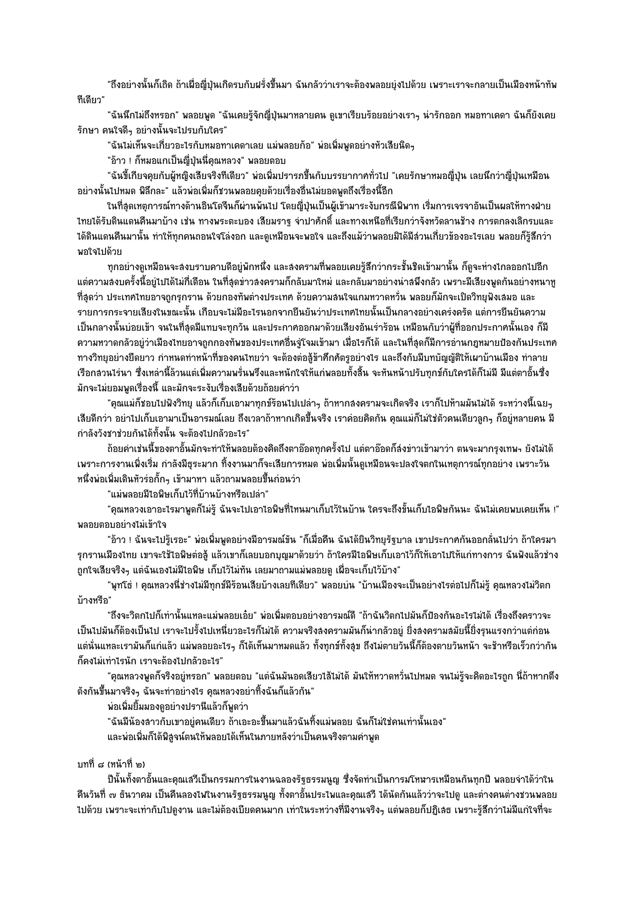 "ถึงอยํางนั้นก็เถิด ถ๎าเผื่อญี่ปุ่นเกิดรบกับฝรั่งขึ้นมา ฉันกลัววําเราจะต๎องพลอยยุํงไปด๎วย เพราะเราจะกลายเป็นเมืองหน๎าทัพ
ทีเดียว"
          "ฉันนึกไมํถึงหรอก" พลอยพูด "ฉันเคยรู๎จักญี่ปุ่นมาหลายคน ดูเขาเรียบร๎อยอยํางเราๆ นํารักออก หมอทาเคดา ฉันก็ยังเคย
รักษา คนใจดีๆ อยํางนั้นจะไปรบกับใคร"
          "ฉันไมํเห็นจะเกี่ยวอะไรกับหมอทาเคดาเลย แมํพลอยก๎อ" พํอเพิ่มพูดอยํางหัวเสียนิดๆ
          "อ๎าว ! ก็หมอแกเป็นญี่ปุ่นนี่คุณหลวง" พลอยตอบ
          "ฉันขี้เกียจคุยกับผู๎หญิงเสียจริงทีเดียว" พํอเพิ่มปรารภขึ้นกับบรรยากาศทั่วไป "เคยรักษาหมอญี่ปุ่น เลยนึกวําญี่ป่นเหมือน
                                                                                                                         ุ
อยํางนั้นไปหมด พิลึกละ" แล๎วพํอเพิ่มก็ชวนพลอยคุยด๎วยเรื่องอื่นไมํยอดพูดถึงเรื่องนี้อีก
          ในทีสดเหตุการณ๑ทางด๎านอินโดจีนก็ผานพ๎นไป โดยญี่ปนเป็นผู๎เข๎ามาระงับกรณีพพาท เริมการเจรจาอันเป็นผลให๎ทางฝ่าย
              ุ่                                  ํ                 ุ่                        ิ   ่
ไทยได๎รับดินแดนคืนมาบ๎าง เชํน ทางพระตะบอง เสียมราฐ จําปาศักดิ์ และทางเหนือที่เรียกวําจังหวัดลานช๎าง การตกลงเลิกรบและ
ได๎ดินแดนคืนมานั้น ทําให๎ทุกคนถอนใจโลํงอก และดูเหมือนจะพอใจ และถึงแม๎วําพลอยมิได๎มีสํวนเกี่ยวข๎องอะไรเลย พลอยก็รู๎สึกวํา
พอใจไปด๎วย
          ทุกอยํางดูเหมือนจะสงบราบคาบดีอยูํพกหนึง และสงครามทีพลอยเคยรูสกวํากระชั้นชิดเข๎ามานั้น ก็ดจะหํางไกลออกไปอีก
                                                    ั ่                 ่         ๎ึ                        ู
แตํความสงบครั้งนี้อยูํไปได๎ไมํกี่เดือน ในที่สุดขําวสงครามก็กลับมาใหมํ และกลับมาอยํางนําสพึงกลัว เพราะมีเสียงพูดกันอยํางหนาหู
ที่สุดวํา ประเทศไทยอาจถูกรุกราน ด๎วยกองทัพตํางประเทศ ด๎วยความสนใจแกมหวาดหวั่น พลอยก็มกจะเปิดวิทยุฟังเสมอ และ
                                                                                                      ั
รายการกระจายเสียงในขณะนั้น เกือบจะไมํมีอะไรนอกจากยืนยันวําประเทศไทยนั้นเป็นกลางอยํางเครํงครัด แตํการยืนยันความ
เป็นกลางนั้นบํอยเข๎า จนในที่สุดมีแทบจะทุกวัน และประกาศออกมาด๎วยเสียงอันเรําร๎อน เหมือนกับวําผู๎ที่ออกประกาศนั้นเอง ก็มี
ความหวาดกลัวอยูํวําเมืองไทยอาจถูกกองทัพของประเทศอื่นจูํโจมเข๎ามา เมื่อไรก็ได๎ และในที่สุดก็มการอํานกฎหมายป้องกันประเทศ
                                                                                                    ี
ทางวิทยุอยํางยืดยาว กําหนดทําหน๎าที่ของคนไทยวํา จะต๎องตํอสู๎ข๎าศึกศัตรูอยํางไร และถึงกับมีบทบัญญัติให๎เผาบ๎านเมือง ทําลาย
เรือกสวนไรํนา ซึ่งเหลํานี้ล๎วนแตํเพิ่มความพรั่นพรึงและหนักใจให๎แกํพลอยทั้งสิ้น จะหันหน๎าปรับทุกข๑กบใครได๎ก็ไมํมี มีแตํตาอั้นซึ่ง
                                                                                                          ั
มักจะไมํยอมพูดเรื่องนี้ และมักจะระงับเรื่องเสียด๎วยถ๎อยคําวํา
          "คุณแมํก็ชอบไปฟังวิทยุ แล๎วก็เก็บเอามาทุกข๑ร๎อนไปเปลําๆ ถ๎าหากสงครามจะเกิดจริง เราก็ไปห๎ามมันไมํได๎ ระหวํางนี้เฉยๆ
เสียดีกวํา อยําไปเก็บเอามาเป็นอารมณ๑เลย ถึงเวลาถ๎าหากเกิดขึ้นจริง เราคํอยคิดกัน คุณแมํก็ไมํใชํตวคนเดียวลูกๆ ก็อยูํหลายคน มี
                                                                                                        ั
กําลังวังชาชํวยกันได๎ทั้งนั้น จะต๎องไปกลัวอะไร"
          ถ๎อยคําเชํนนี้ของตาอั้นมักจะทําให๎พลอยต๎องคิดถึงตาอ๏อดทุกครั้งไป แตํตาอ๏อดก็สงขําวเข๎ามาวํา ตนจะมากรุงเทพฯ ยังไมํได๎
                                                                                            ํ
เพราะการงานเพิ่งเริ่ม กําลังมีธุระมาก ทิ้งงานมาก็จะเสียการหมด พํอเพิ่มนั้นดูเหมือนจะปลงใจตกในเหตุการณ๑ทุกอยําง เพราะวัน
หนึ่งพํอเพิ่มเดินหัวรํอกั้กๆ เข๎ามาหา แล๎วถามพลอยขึ้นกํอนวํา
          "แมํพลอยมีไอพิษเก็บไว๎ที่บ๎านบ๎างหรือเปลํา"
          "คุณหลวงเอาอะไรมาพูดก็ไมํรู๎ ฉันจะไปเอาไอพิษที่ไหนมาเก็บไว๎ในบ๎าน ใครจะถึงขั้นเก็บไอพิษกันนะ ฉันไมํเคยพบเคยเห็น !"
พลอยตอบอยํางไมํเข๎าใจ
          "อ๎าว ! ฉันจะไปรู๎เรอะ" พํอเพิ่มพูดอยํางมีอารมณ๑ขัน "ก็เมื่อคืน ฉันได๎ยินวิทยุรัฐบาล เขาประกาศกันออกลั่นไปวํา ถ๎าใครมา
รุกรานเมืองไทย เขาจะใช๎ไอพิษตํอสู๎ แล๎วเขาก็เลยบอกบุญมาด๎วยวํา ถ๎าใครมีไอพิษเก็บเอาไว๎ก็ให๎เอาไปให๎แกํทางการ ฉันฟังแล๎วชําง
ถูกใจเสียจริงๆ แตํฉันเองไมํมไอพิษ เก็บไว๎ไมํทัน เลยมาถามแมํพลอยดู เผื่อจะเก็บไว๎บ๎าง"
                                ี
          "พุทโธํ ! คุณหลวงนี่ชํางไมํมทุกข๑มีร๎อนเสียบ๎างเลยทีเดียว" พลอยบํน "บ๎านเมืองจะเป็นอยํางไรตํอไปก็ไมํรู๎ คุณหลวงไมํวิตก
                                       ี
บ๎างหรือ"
          "ถึงจะวิตกไปก็เทํานั้นแหละแมํพลอยเอ๐ย" พํอเพิ่มตอบอยํางอารมณ๑ดี "ถ๎าฉันวิตกไปมันก็ป้องกันอะไรไมํได๎ เรื่องถึงคราวจะ
เป็นไปมันก็ต๎องเป็นไป เราจะไปรั้งไปเหนี่ยวอะไรก็ไมํได๎ ความจริงสงครามมันก็นํากลัวอยูํ ยิ่งสงครามสมัยนี้ยิ่งรุนแรงกวําแตํกํอน
แตํนั่นแหละเรามันก็แกํแล๎ว แมํพลอยอะไรๆ ก็ได๎เห็นมาหมดแล๎ว ทั้งทุกข๑ทั้งสุข ถึงไมํตายวันนี้ก็ต๎องตายวันหน๎า จะช๎าหรือเร็วกวํากัน
ก็คงไมํเทําไรนัก เราจะต๎องไปกลัวอะไร"
          "คุณหลวงพูดก็จริงอยูํหรอก" พลอยตอบ "แตํฉันมันอดเสียวไส๎ไมํได๎ มันให๎หวาดหวั่นไปหมด จนไมํรู๎จะคิดอะไรถูก นี่ถ๎าหากตึง
ตังกันขึ้นมาจริงๆ ฉันจะทําอยํางไร คุณหลวงอยําทิ้งฉันก็แล๎วกัน"
          พํอเพิมยิมมองดูอยํางปรานีแล๎วก็พดวํา
                ่ ้                            ู
          "ฉันมีน๎องสาวกับเขาอยูํคนเดียว ถ๎าเอะอะขึ้นมาแล๎วฉันทิ้งแมํพลอย ฉันก็ไมํใชํคนเทํานั้นเอง"
          และพํอเพิมก็ได๎พสจน๑ตนให๎พลอยได๎เห็นในภายหลังวําเป็นคนจริงตามคําพูด
                     ่      ิู
บทที่ ๘ (หน๎าที่ ๒)
          ปีน้นทังตาอันและคุณเสวีเป็นกรรมการในงานฉลองรัฐธรรมนูญ ซึงจัดทําเป็นการมโหฬารเหมือนกันทุกปี พลอยจําได๎วาใน
              ั ้ ้                                                ่                                                 ํ
คืนวันที่ ๗ ธันวาคม เป็นคืนลองไฟในงานรัฐธรรมนูญ ทั้งตาอั้นประไพและคุณเสวี ได๎นัดกันแล๎ววําจะไปดู และตํางคนตํางชวนพลอย
ไปด๎วย เพราะจะเทํากับไปดูงาน และไมํต๎องเบียดคนมาก เทําในระหวํางที่มีงานจริงๆ แตํพลอยก็ปฏิเสธ เพราะรู๎สึกวําไมํมีแกํใจที่จะ
 