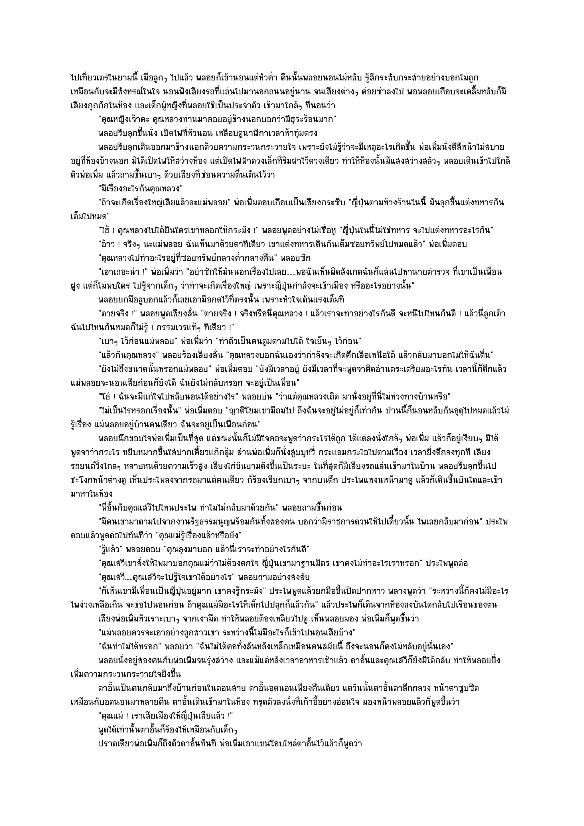 ไปเที่ยวเตรํในยามนี้ เมื่อลูกๆ ไปแล๎ว พลอยก็เข๎านอนแตํหัวค่ํา คืนนั้นพลอยนอนไมํหลับ รู๎สึกระสับกระสํายอยํางบอกไมํถูก
เหมือนกับจะมีสังหรณ๑ในใจ นอนฟังเสียงรถที่แลํนไปมานอกถนนอยูํนาน จนเสียงตํางๆ คํอยซําลงไป พอพลอยเกือบจะเคลิ้มหลับก็มี
เสียงกุกกักในห๎อง และเด็กผู๎หญิงที่พลอยใช๎เป็นประจําตัว เข๎ามาใกล๎ๆ ที่นอนวํา
           "คุณหญิงเจ๎าคะ คุณหลวงทํานมาคอยอยูํข๎างนอกบอกวํามีธุระร๎อนมาก"
           พลอยรีบลุกขึนนั่ง เปิดไฟทีหวนอน เหลือบดูนาฬิกาเวลาห๎าทุํมตรง
                           ้             ่ั
           พลอยรีบลุกเดินออกมาข๎างนอกด๎วยความกระวนกระวายใจ เพราะยังไมํรวาจะมีเหตุอะไรเกิดขึน พํอเพิมนั่งตีสหน๎าไมํสบาย
                                                                                    ๎ู ํ                ้      ่      ี
อยูํที่ห๎องข๎างนอก มิได๎เปิดไฟให๎สวํางห๎อง แตํเปิดไฟฟ้าดวงเล็กที่ริมฝาไว๎ดวงเดียว ทําให๎ห๎องนั้นมีแสงสวํางสลัวๆ พลอยเดินเข๎าไปใกล๎
ตัวพํอเพิ่ม แล๎วถามขึ้นเบาๆ ด๎วยเสียงที่ซํอนความตื่นเต๎นไว๎วํา
           "มีเรื่องอะไรกันคุณหลวง"
           "ถ๎าจะเกิดเรื่องใหญํเสียแล๎วละแมํพลอย" พํอเพิ่มตอบเกือบเป็นเสียงกระซิบ "ญี่ปุ่นตามห๎างร๎านในนี้ มันลุกขึ้นแตํงทหารกัน
เต็มไปหมด"
           "ไฮ๎ ! คุณหลวงไปได๎ยินใครเขาหลอกให๎กระมัง !" พลอยพูดอยํางไมํเชื่อหู "ญี่ปุ่นในนี้ไมํใชํทหาร จะไปแตํงทหารอะไรกัน"
           "อ๎าว ! จริงๆ นะแมํพลอย ฉันเห็นมาด๎วยตาทีเดียว เขาแตํงทหารเดินกันเต็มซอยทรัพย๑ไปหมดแล๎ว" พํอเพิ่มตอบ
           "คุณหลวงไปทําอะไรอยูํที่ซอยทรัพย๑กลางค่ํากลางคืน" พลอยซัก
           "เอาเถอะนํา !" พํอเพิ่มวํา "อยําซักให๎มันนอกเรื่องไปเลย......พอฉันเห็นผิดสังเกตฉันก็แลํนไปหานายตํารวจ ที่เขาเป็นเพื่อน
ฝูง แตํก็ไมํพบใคร ไปรู๎จากเด็กๆ วําทําจะเกิดเรื่องใหญํ เพราะญี่ปุ่นกําลังจะเข๎าเมือง หรืออะไรอยํางนั้น"
           พลอยยกมือลูบอกแล๎วก็เลยเอามือกดไว๎ทีตรงนั้น เพราะหัวใจเต๎นแรงเต็มที
                                                       ่
           "ตายจริง !" พลอยพูดเสียงสั่น "ตายจริง ! จริงหรือนี่คุณหลวง ! แล๎วเราจะทําอยํางไรกันดี จะหนีไปไหนกันดี ! แล๎วนี่ลูกเต๎า
ฉันไปไหนกันหมดก็ไมํรู๎ ! กรรมเวรแท๎ๆ ทีเดียว !"
           "เบาๆ ไว๎กํอนแมํพลอย" พํอเพิ่มวํา "ทําตัวเป็นคนตูมตามไปได๎ ใจเย็นๆ ไว๎กํอน"
           "แล๎วกันคุณหลวง" พลอยร๎องเสียงสั่น "คุณหลวงบอกฉันเองวํากําลังจะเกิดศึกเสือเหนือใต๎ แล๎วกลับมาบอกไมํให๎ฉันตื่น"
           "ยังไมํถึงขนาดนั้นหรอกแมํพลอย" พํอเพิ่มตอบ "ยังมีเวลาอยูํ ยังมีเวลาที่จะพูดจาคิดอํานตระเตรียมอะไรทัน เวลานี้ก็ดึกแล๎ว
แมํพลอยจะนอนเสียกํอนก็ยังได๎ ฉันยังไมํกลับหรอก จะอยูํเป็นเพื่อน"
           "โธํ ! ฉันจะมีแกํใจไปหลับนอนได๎อยํางไร" พลอยบํน "วําแตํคุณหลวงเถิด มานั่งอยูํที่นี่ไมํหํวงทางบ๎านหรือ"
           "ไมํเป็นไรหรอกเรื่องนั้น" พํอเพิ่มตอบ "ญาติโยมเขามีถมไป ถึงฉันจะอยูํไมํอยูํก็เทํากัน ป่านนี้ก็นอนหลับกันอุตุไปหมดแล๎วไมํ
รู๎เรื่อง แมํพลอยอยูํบ๎านคนเดียว ฉันจะอยูํเป็นเพื่อนกํอน"
           พลอยนึกขอบใจพํอเพิมเป็นทีสด แตํขณะนั้นก็ไมํมีใจคอจะพูดวํากระไรได๎ถูก ได๎แตํลงนั่งใกล๎ๆ พํอเพิม แล๎วก็อยูํเงียบๆ มิได๎
                                   ่        ุ่                                                               ่
พูดจาวํากระไร หยิบหมากขึ้นใสํปากเคี้ยวแก๎กลุ๎ม สํวนพํอเพิ่มก็นั่งสูบบุหรี่ กระแอมกระไอไปตามเรื่อง เวลายิ่งดึกลงทุกที เสียง
รถยนต๑วิ่งไกลๆ หลายหนด๎วยความเร็วสูง เสียงไกํขันยามดังขึ้นเป็นระยะ ในที่สุดก็มเสียงรถแลํนเข๎ามาในบ๎าน พลอยรีบลุกขึ้นไป
                                                                                         ี
ชะโงกหน๎าตํางดู เห็นประไพลงจากรถมาแตํคนเดียว ก็ร๎องเรียกเบาๆ จากบนตึก ประไพแหงนหน๎ามาดู แล๎วก็เดินขึ้นบันไดและเข๎า
มาหาในห๎อง
           "พี่อั้นกับคุณเสวีไปไหนประไพ ทําไมไมํกลับมาด๎วยกัน" พลอยถามขึ้นกํอน
           "มีคนเขามาตามไปจากงานรัฐธรรมนูญพร๎อมกันทั้งสองคน บอกวํามีราชการดํวนให๎ไปเดี๋ยวนั้น ไพเลยกลับมากํอน" ประไพ
ตอบแล๎วพูดตํอไปทันทีวํา "คุณแมํรู๎เรื่องแล๎วหรือยัง"
           "รู๎แล๎ว" พลอยตอบ "คุณลุงมาบอก แล๎วนี่เราจะทําอยํางไรกันดี"
           "คุณเสวีเขาสั่งให๎ไพมาบอกคุณแมํวําไมํต๎องตกใจ ญี่ปุ่นเขามาฐานมิตร เขาคงไมํทําอะไรเราหรอก" ประไพพูดตํอ
           "คุณเสวี.....คุณเสวีจะไปรู๎ใจเขาได๎อยํางไร" พลอยถามอยํางสงสัย
           "ก็เห็นเขามีเพื่อนเป็นญี่ปุ่นอยูํมาก เขาคงรู๎กระมัง" ประไพพูดแล๎วยกมือขึ้นปิดปากหาว พลางพูดวํา "ระหวํางนี้ก็คงไมํมอะไร
                                                                                                                               ี
ไพงํวงเหลือเกิน จะขอไปนอนกํอน ถ๎าคุณแมํมอะไรให๎เด็กไปปลุกก็แล๎วกัน" แล๎วประไพก็เดินจากห๎องลงบันไดกลับไปเรือนของตน
                                                   ี
           เสียงพํอเพิมหัวเราะเบาๆ จากเงามืด ทําให๎พลอยต๎องเหลียวไปดู เห็นพลอยมอง พํอเพิมก็พดขึนวํา
                        ่                                                                        ่ ู ้
           "แมํพลอยควรจะเอาอยํางลูกสาวเขา ระหวํางนี้ไมํมีอะไรก็เข๎าไปนอนเสียบ๎าง"
           "ฉันทําไมํได๎หรอก" พลอยวํา "ฉันไมํได๎คอทั่งสันหลังเหล็กเหมือนคนสมัยนี้ ถึงจะนอนก็คงไมํหลับอยูํนั่นเอง"
           พลอยนั่งอยูํสองคนกับพํอเพิมจนรุงสวําง และแม๎แตํหลังเวลาอาหารเช๎าแล๎ว ตาอันและคุณเสวีกยงมิได๎กลับ ทําให๎พลอยยิง
                                          ่    ํ                                               ้          ็ั                     ่
เพิ่มความกระวนกระวายใจยิ่งขึ้น
           ตาอันเป็นคนกลับมาถึงบ๎านกํอนในตอนสาย ตาอันอดนอนเพียงคืนเดียว แตํวนนั้นตาอันตาลึกกลวง หน๎าตาซูบซีด
                  ้                                           ้                              ั     ้
เหมือนกับอดนอนมาหลายคืน ตาอั้นเดินเข๎ามาในห๎อง ทรุดตัวลงนั่งที่เก๎าอี้อยํางอํอนใจ มองหน๎าพลอยแล๎วก็พูดขึ้นวํา
           "คุณแมํ ! เราเสียเมืองให๎ญี่ปุ่นเสียแล๎ว !"
           พูดได๎เทํานั้นตาอันก็รองไห๎เหมือนกับเด็กๆ
                               ้ ๎
           ปราดเดียวพํอเพิมก็ถึงตัวตาอันทันที พํอเพิมเอาแขนโอบไหลํตาอันไว๎แล๎วก็พดวํา
                             ่              ้            ่                 ้               ู
 