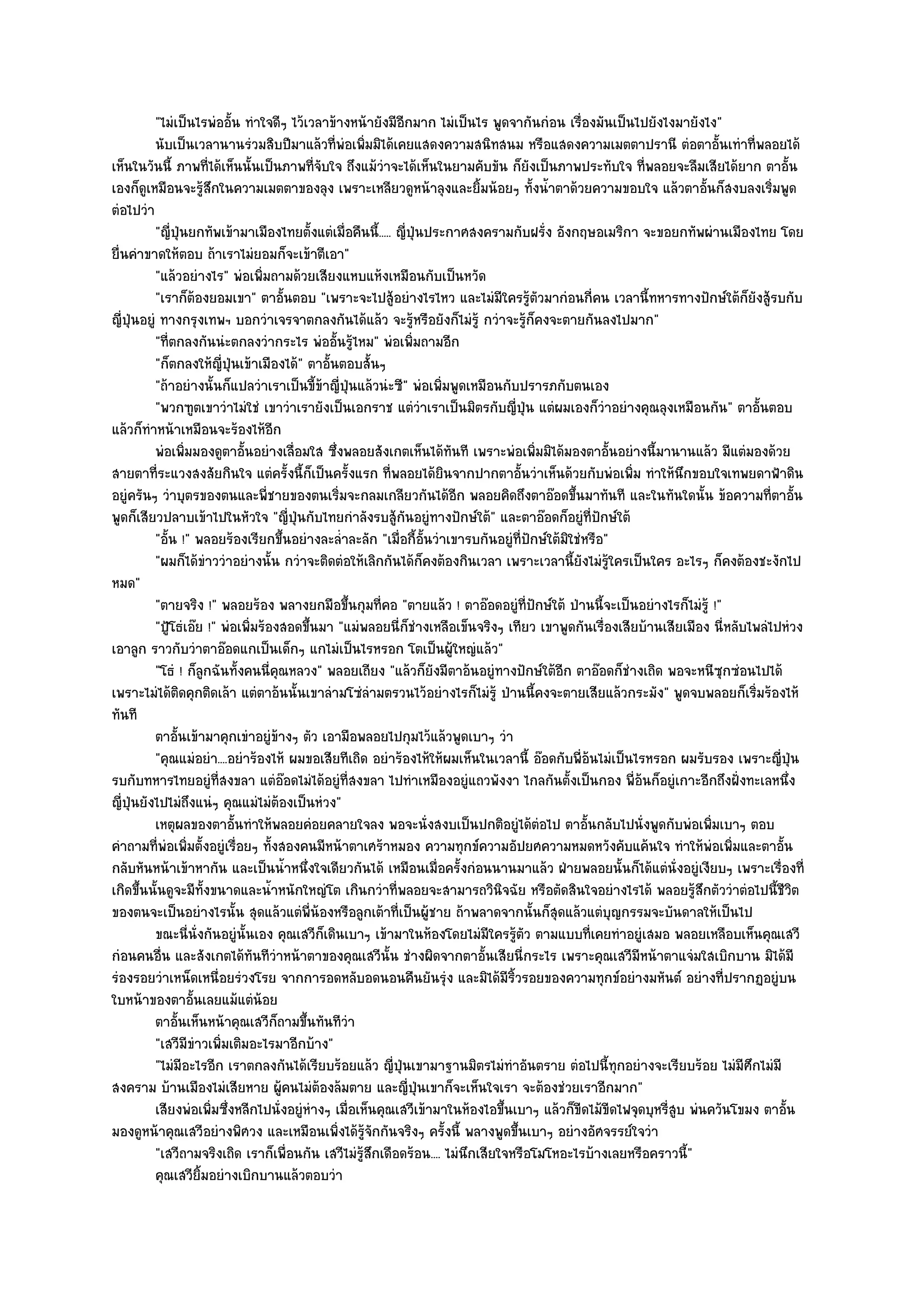"ไมํเป็นไรพํออั้น ทําใจดีๆ ไว๎เวลาข๎างหน๎ายังมีอีกมาก ไมํเป็นไร พูดจากันกํอน เรื่องมันเป็นไปยังไงมายังไง"
           นับเป็นเวลานานรํวมสิบปีมาแล๎วทีพอเพิมมิได๎เคยแสดงความสนิทสนม หรือแสดงความเมตตาปรานี ตํอตาอั้นเทําที่พลอยได๎
                                                ่ ํ ่
เห็นในวันนี้ ภาพที่ได๎เห็นนั้นเป็นภาพที่จับใจ ถึงแม๎วําจะได๎เห็นในยามคับขัน ก็ยังเป็นภาพประทับใจ ที่พลอยจะลืมเสียได๎ยาก ตาอั้น
เองก็ดูเหมือนจะรู๎สึกในความเมตตาของลุง เพราะเหลียวดูหน๎าลุงและยิ้มน๎อยๆ ทั้งน้ําตาด๎วยความขอบใจ แล๎วตาอั้นก็สงบลงเริ่มพูด
ตํอไปวํา
           "ญี่ปุ่นยกทัพเข๎ามาเมืองไทยตั้งแตํเมื่อคืนนี้..... ญี่ปุ่นประกาศสงครามกับฝรั่ง อังกฤษอเมริกา จะขอยกทัพผํานเมืองไทย โดย
ยื่นคําขาดให๎ตอบ ถ๎าเราไมํยอมก็จะเข๎าตีเอา"
           "แล๎วอยํางไร" พํอเพิ่มถามด๎วยเสียงแหบแห๎งเหมือนกับเป็นหวัด
           "เราก็ต๎องยอมเขา" ตาอั้นตอบ "เพราะจะไปสู๎อยํางไรไหว และไมํมีใครรู๎ตัวมากํอนกี่คน เวลานี้ทหารทางปักษ๑ใต๎ก็ยังสู๎รบกับ
ญี่ปุ่นอยูํ ทางกรุงเทพฯ บอกวําเจรจาตกลงกันได๎แล๎ว จะรู๎หรือยังก็ไมํรู๎ กวําจะรู๎ก็คงจะตายกันลงไปมาก"
           "ที่ตกลงกันนํะตกลงวํากระไร พํออั้นรู๎ไหม" พํอเพิ่มถามอีก
           "ก็ตกลงให๎ญี่ปุ่นเข๎าเมืองได๎" ตาอั้นตอบสั้นๆ
           "ถ๎าอยํางนั้นก็แปลวําเราเป็นขี้ข๎าญี่ป่นแล๎วนํะซี" พํอเพิ่มพูดเหมือนกับปรารภกับตนเอง
                                                     ุ
           "พวกฑูตเขาวําไมํใชํ เขาวําเรายังเป็นเอกราช แตํวําเราเป็นมิตรกับญี่ปุ่น แตํผมเองก็วําอยํางคุณลุงเหมือนกัน" ตาอั้นตอบ
แล๎วก็ทําหน๎าเหมือนจะร๎องไห๎อีก
           พํอเพิมมองดูตาอั้นอยํางเลื่อมใส ซึงพลอยสังเกตเห็นได๎ทันที เพราะพํอเพิมมิได๎มองตาอันอยํางนี้มานานแล๎ว มีแตํมองด๎วย
                    ่                            ่                                      ่               ้
สายตาที่ระแวงสงสัยกินใจ แตํครั้งนี้ก็เป็นครั้งแรก ที่พลอยได๎ยินจากปากตาอั้นวําเห็นด๎วยกับพํอเพิ่ม ทําให๎นึกขอบใจเทพยดาฟ้าดิน
อยูํครันๆ วําบุตรของตนและพี่ชายของตนเริ่มจะกลมเกลียวกันได๎อีก พลอยคิดถึงตาอ๏อดขึ้นมาทันที และในทันใดนั้น ข๎อความที่ตาอั้น
พูดก็เสียวปลาบเข๎าไปในหัวใจ "ญี่ปุ่นกับไทยกําลังรบสู๎กนอยูํทางปักษ๑ใต๎" และตาอ๏อดก็อยูํที่ปักษ๑ใต๎
                                                               ั
           "อั้น !" พลอยร๎องเรียกขึ้นอยํางละล่ําละลัก "เมื่อกี้อั้นวําเขารบกันอยูํที่ปักษ๑ใต๎มิใชํหรือ"
           "ผมก็ได๎ขําววําอยํางนั้น กวําจะติดตํอให๎เลิกกันได๎ก็คงต๎องกินเวลา เพราะเวลานี้ยังไมํรู๎ใครเป็นใคร อะไรๆ ก็คงต๎องชะงักไป
หมด"
           "ตายจริง !" พลอยร๎อง พลางยกมือขึ้นกุมที่คอ "ตายแล๎ว ! ตาอ๏อดอยูํที่ปักษ๑ใต๎ ป่านนี้จะเป็นอยํางไรก็ไมํรู๎ !"
           "ปู้โธํเอ๏ย !" พํอเพิ่มร๎องสอดขึ้นมา "แมํพลอยนี่ก็ชํางเหลือเข็นจริงๆ เทียว เขาพูดกันเรื่องเสียบ๎านเสียเมือง นี่หลับไพลํไปหํวง
เอาลูก ราวกับวําตาอ๏อดแกเป็นเด็กๆ แกไมํเป็นไรหรอก โตเป็นผู๎ใหญํแล๎ว"
           "โธํ ! ก็ลูกฉันทั้งคนนี่คุณหลวง" พลอยเถียง "แล๎วก็ยังมีตาอ๎นอยูํทางปักษ๑ใต๎อีก ตาอ๏อดก็ชํางเถิด พอจะหนีซุกซํอนไปได๎
เพราะไมํได๎ติดคุกติดเล๎า แตํตาอ๎นนั้นเขาลํามโซํลํามตรวนไว๎อยํางไรก็ไมํรู๎ ป่านนี้คงจะตายเสียแล๎วกระมัง" พูดจบพลอยก็เริ่มร๎องไห๎
ทันที
           ตาอันเข๎ามาคุกเขําอยูํขางๆ ตัว เอามือพลอยไปกุมไว๎แล๎วพูดเบาๆ วํา
                ้                      ๎
           "คุณแมํอยํา....อยําร๎องไห๎ ผมขอเสียทีเถิด อยําร๎องไห๎ให๎ผมเห็นในเวลานี้ อ๏อดกับพี่อ๎นไมํเป็นไรหรอก ผมรับรอง เพราะญี่ปุ่น
รบกับทหารไทยอยูํที่สงขลา แตํอ๏อดไมํได๎อยูํที่สงขลา ไปทําเหมืองอยูํแถวพังงา ไกลกันตั้งเป็นกอง พี่อ๎นก็อยูํเกาะอีกถึงฝั่งทะเลหนึ่ง
ญี่ปุ่นยังไปไมํถึงแนํๆ คุณแมํไมํต๎องเป็นหํวง"
           เหตุผลของตาอั้นทําให๎พลอยคํอยคลายใจลง พอจะนั่งสงบเป็นปกติอยูํได๎ตอไป ตาอันกลับไปนั่งพูดกับพํอเพิมเบาๆ ตอบ
                                                                                          ํ        ้                  ่
คําถามที่พํอเพิ่มตั้งอยูํเรื่อยๆ ทั้งสองคนมีหน๎าตาเศร๎าหมอง ความทุกข๑ความอัปยศความหมดหวังคับแค๎นใจ ทําให๎พํอเพิ่มและตาอั้น
กลับหันหน๎าเข๎าหากัน และเป็นน้ําหนึ่งใจเดียวกันได๎ เหมือนเมื่อครั้งกํอนนานมาแล๎ว ฝ่ายพลอยนั้นก็ได๎แตํนั่งอยูํเงียบๆ เพราะเรื่องที่
เกิดขึ้นนั้นดูจะมีท้งขนาดและน้ําหนักใหญํโต เกินกวําที่พลอยจะสามารถวินิจฉัย หรือตัดสินใจอยํางไรได๎ พลอยรู๎สึกตัววําตํอไปนี้ชีวิต
                           ั
ของตนจะเป็นอยํางไรนั้น สุดแล๎วแตํพี่น๎องหรือลูกเต๎าที่เป็นผู๎ชาย ถ๎าพลาดจากนั้นก็สุดแล๎วแตํบุญกรรมจะบันดาลให๎เป็นไป
           ขณะนี่น่งกันอยูํน้นเอง คุณเสวีกเดินเบาๆ เข๎ามาในห๎องโดยไมํมีใครรูตว ตามแบบทีเคยทําอยูํเสมอ พลอยเหลือบเห็นคุณเสวี
                      ั          ั            ็                                    ๎ั                ่
กํอนคนอื่น และสังเกตได๎ทันทีวําหน๎าตาของคุณเสวีนั้น ชํางผิดจากตาอั้นเสียนี่กระไร เพราะคุณเสวีมีหน๎าตาแจํมใสเบิกบาน มิได๎มี
รํองรอยวําเหน็ดเหนื่อยรํวงโรย จากการอดหลับอดนอนคืนยันรุํง และมิได๎มีริ้วรอยของความทุกข๑อยํางมหันต๑ อยํางที่ปรากฏอยูํบน
ใบหน๎าของตาอั้นเลยแม๎แตํน๎อย
           ตาอันเห็นหน๎าคุณเสวีกถามขึนทันทีวา
                  ้                   ็ ้          ํ
           "เสวีมีขําวเพิ่มเติมอะไรมาอีกบ๎าง"
           "ไมํมีอะไรอีก เราตกลงกันได๎เรียบร๎อยแล๎ว ญี่ปุ่นเขามาฐานมิตรไมํทําอันตราย ตํอไปนี้ทุกอยํางจะเรียบร๎อย ไมํมีศึกไมํมี
สงคราม บ๎านเมืองไมํเสียหาย ผู๎คนไมํต๎องล๎มตาย และญี่ปุ่นเขาก็จะเห็นใจเรา จะต๎องชํวยเราอีกมาก"
           เสียงพํอเพิมซึงหลีกไปนั่งอยูํหางๆ เมื่อเห็นคุณเสวีเข๎ามาในห๎องไอขึนเบาๆ แล๎วก็ขดไม๎ขดไฟจุดบุหรีสบ พํนควันโขมง ตาอัน
                             ่ ่            ํ                                    ้                ี ี         ู่                     ้
มองดูหน๎าคุณเสวีอยํางพิศวง และเหมือนเพิ่งได๎รู๎จักกันจริงๆ ครั้งนี้ พลางพูดขึ้นเบาๆ อยํางอัศจรรย๑ใจวํา
           "เสวีถามจริงเถิด เราก็เพื่อนกัน เสวีไมํรู๎สึกเดือดร๎อน.... ไมํนึกเสียใจหรือโมโหอะไรบ๎างเลยหรือคราวนี้"
           คุณเสวียมอยํางเบิกบานแล๎วตอบวํา
                        ้ิ
 