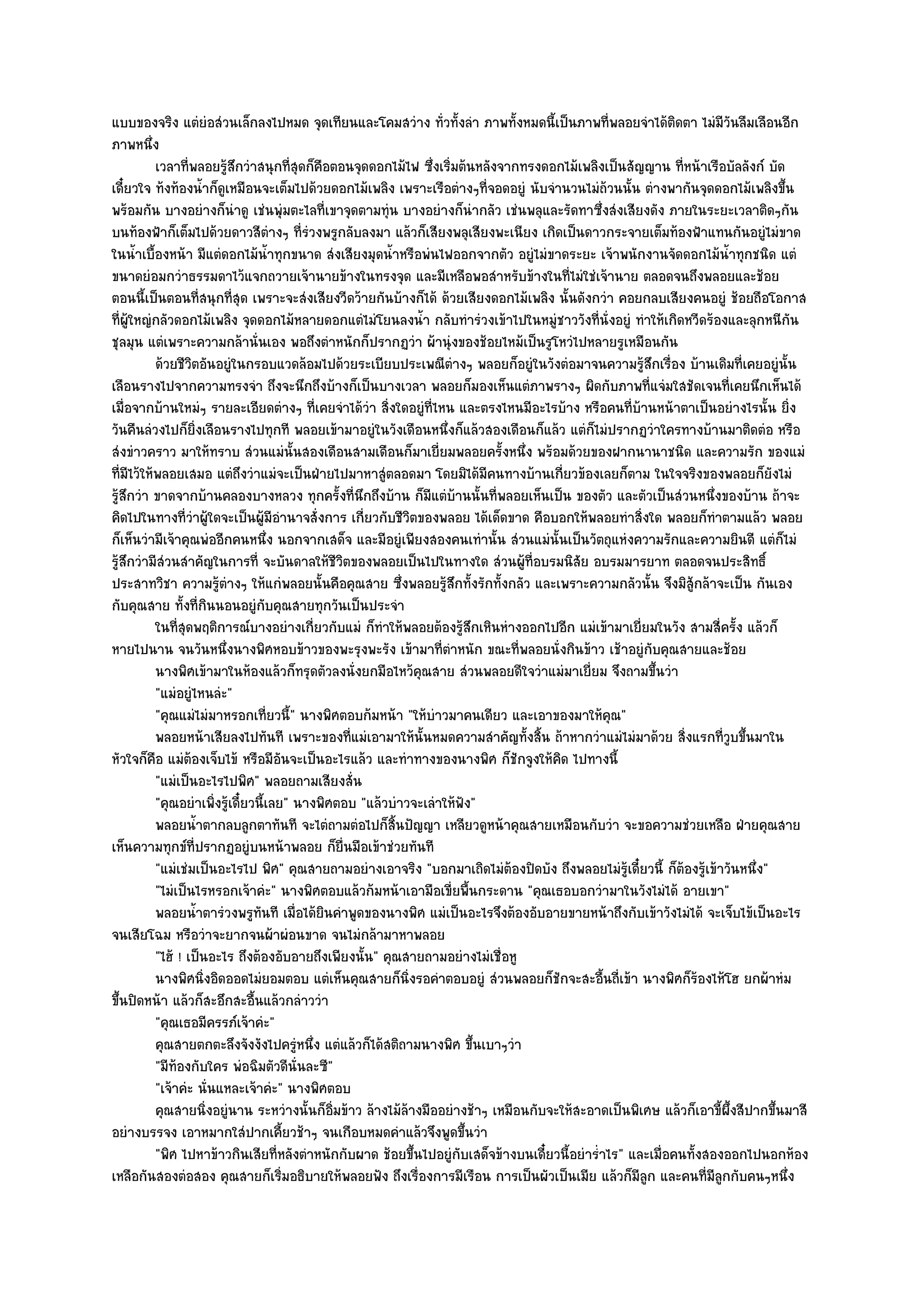 แบบของจริง แตํยํอสํวนเล็กลงไปหมด จุดเทียนและโคมสวําง ทั่วทั้งลํา ภาพทั้งหมดนี้เป็นภาพที่พลอยจําได๎ติดตา ไมํมีวันลืมเลือนอีก
ภาพหนึ่ง
          เวลาที่พลอยรูสกวําสนุกทีสดก็คอตอนจุดดอกไม๎ไฟ ซึงเริมต๎นหลังจากทรงดอกไม๎เพลิงเป็นสัญญาน ทีหน๎าเรือบัลลังก๑ บัด
                            ๎ึ         ุ่ ื                           ่ ่                                    ่
เดี๋ยวใจ ท๎งท๎องน้ําก็ดูเหมือนจะเต็มไปด๎วยดอกไม๎เพลิง เพราะเรือตํางๆที่จอดอยูํ นับจํานวนไมํถ๎วนนั้น ตํางพากันจุดดอกไม๎เพลิงขึ้น
พร๎อมกัน บางอยํางก็นําดู เชํนพุํมตะไลที่เขาจุดตามทุํน บางอยํางก็นํากลัว เชํนพลุและรัดทาซึ่งสํงเสียงดัง ภายในระยะเวลาติดๆกัน
บนท๎องฟ้าก็เต็มไปด๎วยดาวสีตํางๆ ที่รํวงพรูกลับลงมา แล๎วก็เสียงพลุเสียงพะเนียง เกิดเป็นดาวกระจายเต็มท๎องฟ้าแทนกันอยูํไมํขาด
ในน้ําเบื้องหน๎า มีแตํดอกไม๎น้ําทุกขนาด สํงเสียงมุดน้ําหรือพํนไฟออกจากตัว อยูํไมํขาดระยะ เจ๎าพนักงานจัดดอกไม๎น้ําทุกชนิด แตํ
ขนาดยํอมกวําธรรมดาไว๎แจกถวายเจ๎านายข๎างในทรงจุด และมีเหลือพอสําหรับข๎างในที่ไมํใชํเจ๎านาย ตลอดจนถึงพลอยและช๎อย
ตอนนี้เป็นตอนที่สนุกที่สุด เพราะจะสํงเสียงวีดว๎ายกันบ๎างก็ได๎ ด๎วยเสียงดอกไม๎เพลิง นั้นดังกวํา คอยกลบเสียงคนอยูํ ช๎อยถือโอกาส
ที่ผู๎ใหญํกลัวดอกไม๎เพลิง จุดดอกไม๎หลายดอกแตํไมํโยนลงน้ํา กลับทํารํวงเข๎าไปในหมูํชาววังที่นั่งอยูํ ทําให๎เกิดหวีดร๎องและลุกหนีกน  ั
ชุลมุน แตํเพราะความกล๎านั่นเอง พอถึงตําหนักก็ปรากฏวํา ผ๎านุํงของช๎อยไหม๎เป็นรูโหวํไปหลายรูเหมือนกัน
          ด๎วยชีวตอันอยูํในกรอบแวดล๎อมไปด๎วยระเบียบประเพณีตางๆ พลอยก็อยูํในวังตํอมาจนความรูสกเรือง บ๎านเดิมที่เคยอยูํน้น
                  ิ                                                       ํ                          ๎ึ ่                       ั
เลือนรางไปจากความทรงจํา ถึงจะนึกถึงบ๎างก็เป็นบางเวลา พลอยก็มองเห็นแตํภาพรางๆ ผิดกับภาพที่แจํมใสชัดเจนที่เคยนึกเห็นได๎
เมื่อจากบ๎านใหมํๆ รายละเอียดตํางๆ ที่เคยจําได๎วํา สิ่งใดอยูํที่ไหน และตรงไหนมีอะไรบ๎าง หรือคนที่บ๎านหน๎าตาเป็นอยํางไรนั้น ยิ่ง
วันคืนลํวงไปก็ยิ่งเลือนรางไปทุกที พลอยเข๎ามาอยูํในวังเดือนหนึ่งก็แล๎วสองเดือนก็แล๎ว แตํก็ไมํปรากฏวําใครทางบ๎านมาติดตํอ หรือ
สํงขําวคราว มาให๎ทราบ สํวนแมํนั้นสองเดือนสามเดือนก็มาเยี่ยมพลอยครั้งหนึ่ง พร๎อมด๎วยของฝากนานาชนิด และความรัก ของแมํ
ที่มไว๎ให๎พลอยเสมอ แตํถึงวําแมํจะเป็นฝ่ายไปมาหาสูํตลอดมา โดยมิได๎มีคนทางบ๎านเกี่ยวข๎องเลยก็ตาม ในใจจริงของพลอยก็ยังไมํ
     ี
รู๎สึกวํา ขาดจากบ๎านคลองบางหลวง ทุกครั้งที่นึกถึงบ๎าน ก็มแตํบ๎านนั้นที่พลอยเห็นเป็น ของตัว และตัวเป็นสํวนหนึ่งของบ๎าน ถ๎าจะ
                                                                    ี
คิดไปในทางที่วําผู๎ใดจะเป็นผู๎มีอํานาจสั่งการ เกี่ยวกับชีวิตของพลอย ได๎เด็ดขาด คือบอกให๎พลอยทําสิ่งใด พลอยก็ทําตามแล๎ว พลอย
ก็เห็นวํามีเจ๎าคุณพํออีกคนหนึ่ง นอกจากเสด็จ และมีอยูํเพียงสองคนเทํานั้น สํวนแมํนั้นเป็นวัตถุแหํงความรักและความยินดี แตํก็ไมํ
รู๎สึกวํามีสํวนสําคัญในการที่ จะบันดาลให๎ชีวิตของพลอยเป็นไปในทางใด สํวนผู๎ที่อบรมนิสัย อบรมมารยาท ตลอดจนประสิทธิ์
ประสาทวิชา ความรู๎ตํางๆ ให๎แกํพลอยนั้นคือคุณสาย ซึ่งพลอยรู๎สึกทั้งรักทั้งกลัว และเพราะความกลัวนั้น จึงมิสู๎กล๎าจะเป็น กันเอง
กับคุณสาย ทั้งที่กินนอนอยูํกบคุณสายทุกวันเป็นประจํา
                                   ั
          ในทีสดพฤติการณ๑บางอยํางเกียวกับแมํ ก็ทําให๎พลอยต๎องรูสกเหินหํางออกไปอีก แมํเข๎ามาเยี่ยมในวัง สามสี่ครัง แล๎วก็
               ุ่                            ่                                ๎ึ                                         ้
หายไปนาน จนวันหนึ่งนางพิศหอบข๎าวของพะรุงพะรัง เข๎ามาที่ตําหนัก ขณะที่พลอยนั่งกินข๎าว เช๎าอยูํกบคุณสายและช๎อย
                                                                                                       ั
          นางพิศเข๎ามาในห๎องแล๎วก็ทรุดตัวลงนั่งยกมือไหว๎คณสาย สํวนพลอยดีใจวําแมํมาเยี่ยม จึงถามขึนวํา
                                                                ุ                                        ้
          "แมํอยูํไหนลํะ"
          "คุณแมํไมํมาหรอกเที่ยวนี้" นางพิศตอบก๎มหน๎า "ให๎บําวมาคนเดียว และเอาของมาให๎คุณ"
          พลอยหน๎าเสียลงไปทันที เพราะของทีแมํเอามาให๎น้นหมดความสําคัญทังสิน ถ๎าหากวําแมํไมํมาด๎วย สิงแรกทีวบขึนมาใน
                                                   ่              ั                ้ ้                         ่      ู่ ้
หัวใจก็คอ แมํต๎องเจ็บไข๎ หรือมีอันจะเป็นอะไรแล๎ว และทําทางของนางพิศ ก็ชักจูงให๎คิด ไปทางนี้
          ื
          "แมํเป็นอะไรไปพิศ" พลอยถามเสียงสั่น
          "คุณอยําเพิ่งรู๎เดี๋ยวนี้เลย" นางพิศตอบ "แล๎วบําวจะเลําให๎ฟัง"
          พลอยน้าตากลบลูกตาทันที จะไตํถามตํอไปก็สนปัญญา เหลียวดูหน๎าคุณสายเหมือนกับวํา จะขอความชํวยเหลือ ฝ่ายคุณสาย
                    ํ                                   ้ิ
เห็นความทุกข๑ที่ปรากฏอยูํบนหน๎าพลอย ก็ยื่นมือเข๎าชํวยทันที
          "แมํเชํมเป็นอะไรไป พิศ" คุณสายถามอยํางเอาจริง "บอกมาเถิดไมํต๎องปิดบัง ถึงพลอยไมํรู๎เดี๋ยวนี้ ก็ต๎องรู๎เข๎าวันหนึ่ง"
          "ไมํเป็นไรหรอกเจ๎าคํะ" นางพิศตอบแล๎วก๎มหน๎าเอามือเขี่ยพื้นกระดาน "คุณเธอบอกวํามาในวังไมํได๎ อายเขา"
          พลอยน้าตารํวงพรูทนที เมื่อได๎ยนคําพูดของนางพิศ แมํเป็นอะไรจึงต๎องอับอายขายหน๎าถึงกับเข๎าวังไมํได๎ จะเจ็บไข๎เป็นอะไร
                      ํ          ั             ิ
จนเสียโฉม หรือวําจะยากจนผ๎าผํอนขาด จนไมํกล๎ามาหาพลอย
          "ไฮ๎ ! เป็นอะไร ถึงต๎องอับอายถึงเพียงนั้น" คุณสายถามอยํางไมํเชื่อหู
          นางพิศนิงอิดออดไมํยอมตอบ แตํเห็นคุณสายก็นงรอคําตอบอยูํ สํวนพลอยก็ชกจะสะอืนถีเข๎า นางพิศก็รองไห๎โฮ ยกผ๎าหํม
                        ่                                    ่ิ                        ั       ้ ่               ๎
ขึ้นปิดหน๎า แล๎วก็สะอึกสะอื้นแล๎วกลําววํา
          "คุณเธอมีครรภ๑เจ๎าคํะ"
          คุณสายตกตะลึงจังงังไปครูํหนึง แตํแล๎วก็ได๎สติถามนางพิศ ขึนเบาๆวํา
                                           ่                                     ้
          "มีท๎องกับใคร พํอฉิมตัวดีนั่นละซี"
          "เจ๎าคํะ นั่นแหละเจ๎าคํะ" นางพิศตอบ
          คุณสายนิงอยูํนาน ระหวํางนั้นก็อ่มข๎าว ล๎างไม๎ลางมืออยํางช๎าๆ เหมือนกับจะให๎สะอาดเป็นพิเศษ แล๎วก็เอาขี้ผ้งสีปากขึนมาสี
                          ่                      ิ         ๎                                                           ึ      ้
อยํางบรรจง เอาหมากใสํปากเคี้ยวช๎าๆ จนเกือบหมดคําแล๎วจึงพูดขึ้นวํา
          "พิศ ไปหาข๎าวกินเสียที่หลังตําหนักกับผาด ช๎อยขึ้นไปอยูํกบเสด็จข๎างบนเดี๋ยวนี้อยําร่ําไร" และเมื่อคนทั้งสองออกไปนอกห๎อง
                                                                            ั
เหลือกันสองตํอสอง คุณสายก็เริ่มอธิบายให๎พลอยฟัง ถึงเรื่องการมีเรือน การเป็นผัวเป็นเมีย แล๎วก็มีลูก และคนที่มลกกับคนๆหนึ่ง
                                                                                                                   ีู
 