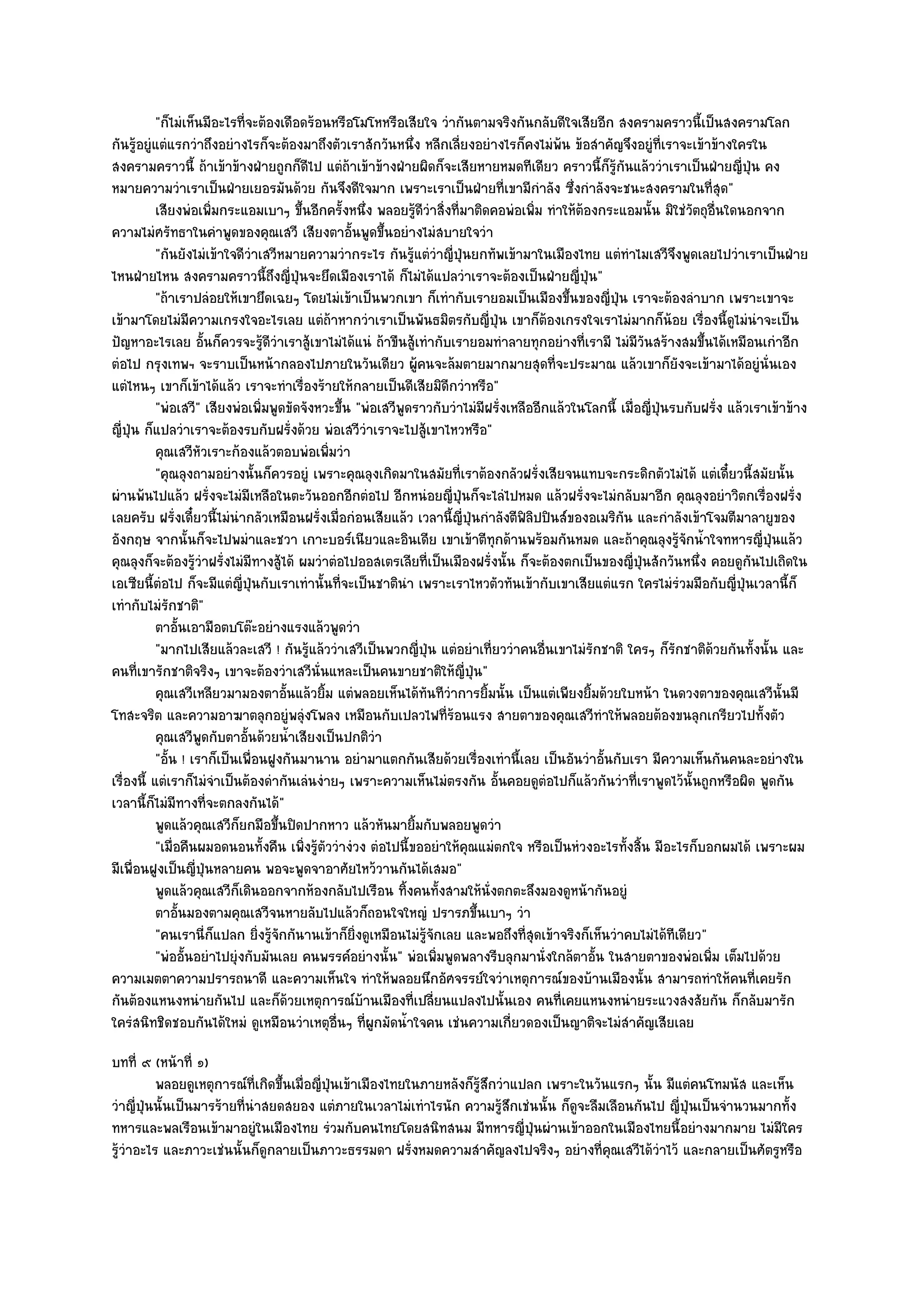 "ก็ไมํเห็นมีอะไรที่จะต๎องเดือดร๎อนหรือโมโหหรือเสียใจ วํากันตามจริงกันกลับดีใจเสียอีก สงครามคราวนี้เป็นสงครามโลก
กันรู๎อยูํแตํแรกวําถึงอยํางไรก็จะต๎องมาถึงตัวเราสักวันหนึ่ง หลีกเลี่ยงอยํางไรก็คงไมํพ๎น ข๎อสําคัญจึงอยูํที่เราจะเข๎าข๎างใครใน
สงครามคราวนี้ ถ๎าเข๎าข๎างฝ่ายถูกก็ดีไป แตํถ๎าเข๎าข๎างฝ่ายผิดก็จะเสียหายหมดทีเดียว คราวนี้ก็รู๎กนแล๎ววําเราเป็นฝ่ายญี่ปุ่น คง
                                                                                                          ั
หมายความวําเราเป็นฝ่ายเยอรมันด๎วย กันจึงดีใจมาก เพราะเราเป็นฝ่ายที่เขามีกําลัง ซึ่งกําลังจะชนะสงครามในที่สุด"
           เสียงพํอเพิมกระแอมเบาๆ ขึนอีกครังหนึง พลอยรูดวาสิงที่มาติดคอพํอเพิม ทําให๎ตองกระแอมนั้น มิใชํวตถุอนใดนอกจาก
                       ่                  ้      ้ ่             ๎ีํ ่                 ่       ๎                      ั ่ื
ความไมํศรัทธาในคําพูดของคุณเสวี เสียงตาอั้นพูดขึ้นอยํางไมํสบายใจวํา
           "กันยังไมํเข๎าใจดีวําเสวีหมายความวํากระไร กันรู๎แตํวําญี่ปุ่นยกทัพเข๎ามาในเมืองไทย แตํทําไมเสวีจึงพูดเลยไปวําเราเป็นฝ่าย
ไหนฝ่ายไหน สงครามคราวนี้ถึงญี่ปุ่นจะยึดเมืองเราได๎ ก็ไมํได๎แปลวําเราจะต๎องเป็นฝ่ายญี่ปุ่น"
           "ถ๎าเราปลํอยให๎เขายึดเฉยๆ โดยไมํเข๎าเป็นพวกเขา ก็เทํากับเรายอมเป็นเมืองขึ้นของญี่ปุ่น เราจะต๎องลําบาก เพราะเขาจะ
เข๎ามาโดยไมํมีความเกรงใจอะไรเลย แตํถ๎าหากวําเราเป็นพันธมิตรกับญี่ปุ่น เขาก็ต๎องเกรงใจเราไมํมากก็น๎อย เรื่องนี้ดูไมํนําจะเป็น
ปัญหาอะไรเลย อั้นก็ควรจะรู๎ดีวําเราสู๎เขาไมํได๎แนํ ถ๎าขืนสู๎เทํากับเรายอมทําลายทุกอยํางที่เรามี ไมํมีวันสร๎างสมขึ้นได๎เหมือนเกําอีก
ตํอไป กรุงเทพฯ จะราบเป็นหน๎ากลองไปภายในวันเดียว ผู๎คนจะล๎มตายมากมายสุดที่จะประมาณ แล๎วเขาก็ยังจะเข๎ามาได๎อยูํนั่นเอง
แตํไหนๆ เขาก็เข๎าได๎แล๎ว เราจะทําเรื่องร๎ายให๎กลายเป็นดีเสียมิดีกวําหรือ"
           "พํอเสวี" เสียงพํอเพิ่มพูดขัดจังหวะขึ้น "พํอเสวีพูดราวกับวําไมํมีฝรั่งเหลืออีกแล๎วในโลกนี้ เมื่อญี่ปุ่นรบกับฝรั่ง แล๎วเราเข๎าข๎าง
ญี่ปุ่น ก็แปลวําเราจะต๎องรบกับฝรั่งด๎วย พํอเสวีวําเราจะไปสู๎เขาไหวหรือ"
           คุณเสวีหัวเราะก๎องแล๎วตอบพํอเพิมวํา ่
           "คุณลุงถามอยํางนั้นก็ควรอยูํ เพราะคุณลุงเกิดมาในสมัยที่เราต๎องกลัวฝรั่งเสียจนแทบจะกระดิกตัวไมํได๎ แตํเดี๋ยวนี้สมัยนั้น
ผํานพ๎นไปแล๎ว ฝรั่งจะไมํมีเหลือในตะวันออกอีกตํอไป อีกหนํอยญี่ปุ่นก็จะไลํไปหมด แล๎วฝรั่งจะไมํกลับมาอีก คุณลุงอยําวิตกเรื่องฝรั่ง
เลยครับ ฝรั่งเดี๋ยวนี้ไมํนํากลัวเหมือนฝรั่งเมื่อกํอนเสียแล๎ว เวลานี้ญี่ปุ่นกําลังตีฟิลิปปินส๑ของอเมริกน และกําลังเข๎าโจมตีมาลายูของ
                                                                                                        ั
อังกฤษ จากนั้นก็จะไปพมําและชวา เกาะบอร๑เนียวและอินเดีย เขาเข๎าตีทกด๎านพร๎อมกันหมด และถ๎าคุณลุงรู๎จักน้ําใจทหารญี่ปุ่นแล๎ว
                                                                                 ุ
คุณลุงก็จะต๎องรู๎วําฝรั่งไมํมีทางสู๎ได๎ ผมวําตํอไปออสเตรเลียที่เป็นเมืองฝรั่งนั้น ก็จะต๎องตกเป็นของญี่ปุ่นสักวันหนึ่ง คอยดูกนไปเถิดใน
                                                                                                                                 ั
เอเซียนี้ตํอไป ก็จะมีแตํญี่ปุ่นกับเราเทํานั้นที่จะเป็นชาตินํา เพราะเราไหวตัวทันเข๎ากับเขาเสียแตํแรก ใครไมํรํวมมือกับญี่ปุ่นเวลานี้ก็
เทํากับไมํรกชาติ"
               ั
           ตาอันเอามือตบโต๏ะอยํางแรงแล๎วพูดวํา
                 ้
           "มากไปเสียแล๎วละเสวี ! กันรู๎แล๎ววําเสวีเป็นพวกญี่ปุ่น แตํอยําเที่ยววําคนอื่นเขาไมํรักชาติ ใครๆ ก็รักชาติด๎วยกันทั้งนั้น และ
คนที่เขารักชาติจริงๆ เขาจะต๎องวําเสวีนั่นแหละเป็นคนขายชาติให๎ญี่ปุ่น"
           คุณเสวีเหลียวมามองตาอันแล๎วยิม แตํพลอยเห็นได๎ทันทีวาการยิมนั้น เป็นแตํเพียงยิมด๎วยใบหน๎า ในดวงตาของคุณเสวีน้นมี
                                      ้      ้                         ํ     ้                   ้                                     ั
โทสะจริต และความอาฆาตลุกอยูํพลุํงโพลง เหมือนกับเปลวไฟที่ร๎อนแรง สายตาของคุณเสวีทําให๎พลอยต๎องขนลุกเกรียวไปทั้งตัว
           คุณเสวีพดกับตาอันด๎วยน้าเสียงเป็นปกติวา
                     ู          ้       ํ              ํ
           "อั้น ! เราก็เป็นเพื่อนฝูงกันมานาน อยํามาแตกกันเสียด๎วยเรื่องเทํานี้เลย เป็นอันวําอั้นกับเรา มีความเห็นกันคนละอยํางใน
เรื่องนี้ แตํเราก็ไมํจําเป็นต๎องดํากันเลํนงํายๆ เพราะความเห็นไมํตรงกัน อั้นคอยดูตํอไปก็แล๎วกันวําที่เราพูดไว๎นั้นถูกหรือผิด พูดกัน
เวลานี้ก็ไมํมีทางที่จะตกลงกันได๎"
           พูดแล๎วคุณเสวีกยกมือขึนปิดปากหาว แล๎วหันมายิมกับพลอยพูดวํา
                            ็       ้                          ้
           "เมื่อคืนผมอดนอนทั้งคืน เพิ่งรู๎ตัววํางํวง ตํอไปนี้ขออยําให๎คุณแมํตกใจ หรือเป็นหํวงอะไรทั้งสิ้น มีอะไรก็บอกผมได๎ เพราะผม
มีเพื่อนฝูงเป็นญี่ปุ่นหลายคน พอจะพูดจาอาศัยไหว๎วานกันได๎เสมอ"
           พูดแล๎วคุณเสวีกเดินออกจากห๎องกลับไปเรือน ทิงคนทังสามให๎น่งตกตะลึงมองดูหน๎ากันอยูํ
                              ็                              ้       ้         ั
           ตาอันมองตามคุณเสวีจนหายลับไปแล๎วก็ถอนใจใหญํ ปรารภขึนเบาๆ วํา
                   ้                                                       ้
           "คนเรานี่ก็แปลก ยิ่งรู๎จักกันานเข๎าก็ยิ่งดูเหมือนไมํรู๎จักเลย และพอถึงที่สุดเข๎าจริงก็เห็นวําคบไมํได๎ทีเดียว"
           "พํออั้นอยําไปยุํงกับมันเลย คนพรรค๑อยํางนั้น" พํอเพิ่มพูดพลางรีบลุกมานั่งใกล๎ตาอั้น ในสายตาของพํอเพิ่ม เต็มไปด๎วย
ความเมตตาความปรารถนาดี และความเห็นใจ ทําให๎พลอยนึกอัศจรรย๑ใจวําเหตุการณ๑ของบ๎านเมืองนั้น สามารถทําให๎คนที่เคยรัก
กันต๎องแหนงหนํายกันไป และก็ด๎วยเหตุการณ๑บ๎านเมืองที่เปลี่ยนแปลงไปนั้นเอง คนที่เคยแหนงหนํายระแวงสงสัยกัน ก็กลับมารัก
ใครํสนิทชิดชอบกันได๎ใหมํ ดูเหมือนวําเหตุอื่นๆ ที่ผูกมัดน้ําใจคน เชํนความเกี่ยวดองเป็นญาติจะไมํสําคัญเสียเลย
บทที่ ๙ (หน๎าที่ ๑)
          พลอยดูเหตุการณ๑ท่เกิดขึนเมื่อญี่ปนเข๎าเมืองไทยในภายหลังก็รสกวําแปลก เพราะในวันแรกๆ นั้น มีแตํคนโทมนัส และเห็น
                              ี ้          ุ่                       ๎ู ึ
วําญี่ปุ่นนั้นเป็นมารร๎ายที่นําสยดสยอง แตํภายในเวลาไมํเทําไรนัก ความรู๎สึกเชํนนั้น ก็ดูจะลืมเลือนกันไป ญี่ปุ่นเป็นจํานวนมากทั้ง
ทหารและพลเรือนเข๎ามาอยูํในเมืองไทย รํวมกับคนไทยโดยสนิทสนม มีทหารญี่ปุ่นผํานเข๎าออกในเมืองไทยนี้อยํางมากมาย ไมํมีใคร
รู๎วําอะไร และภาวะเชํนนั้นก็ดูกลายเป็นภาวะธรรมดา ฝรั่งหมดความสําคัญลงไปจริงๆ อยํางที่คุณเสวีได๎วําไว๎ และกลายเป็นศัตรูหรือ
 