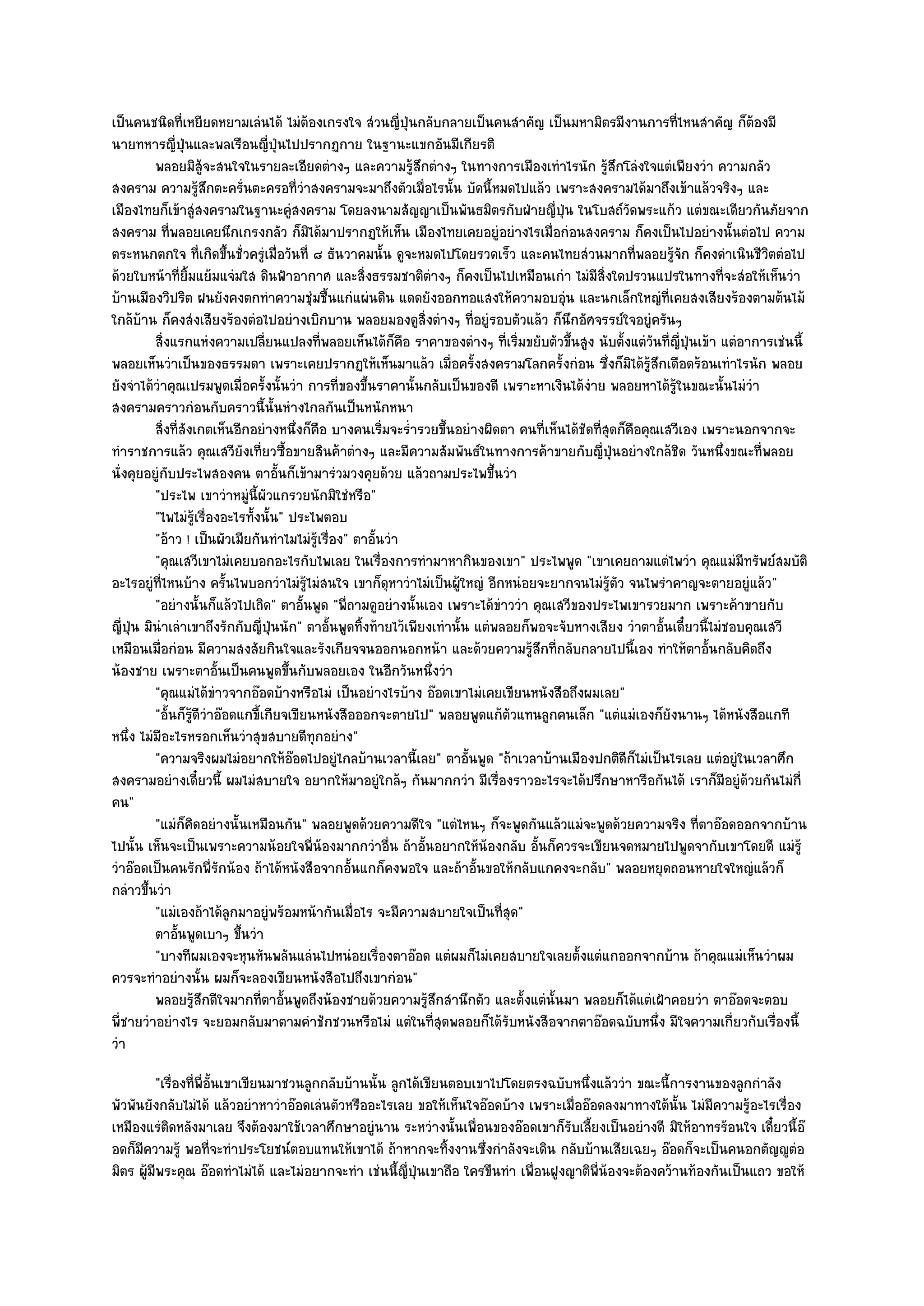 เป็นคนชนิดที่เหยียดหยามเลํนได๎ ไมํต๎องเกรงใจ สํวนญี่ปุ่นกลับกลายเป็นคนสําคัญ เป็นมหามิตรมีงานการที่ไหนสําคัญ ก็ต๎องมี
นายทหารญี่ปุ่นและพลเรือนญี่ปุ่นไปปรากฏกาย ในฐานะแขกอันมีเกียรติ
          พลอยมิส๎จะสนใจในรายละเอียดตํางๆ และความรูสกตํางๆ ในทางการเมืองเทําไรนัก รูสกโลํงใจแตํเพียงวํา ความกลัว
                       ู                                       ๎ึ                               ๎ึ
สงคราม ความรู๎สึกตะครั่นตะครอที่วําสงครามจะมาถึงตัวเมื่อไรนั้น บัดนี้หมดไปแล๎ว เพราะสงครามได๎มาถึงเข๎าแล๎วจริงๆ และ
เมืองไทยก็เข๎าสูํสงครามในฐานะคูํสงคราม โดยลงนามสัญญาเป็นพันธมิตรกับฝ่ายญี่ปุ่น ในโบสถ๑วัดพระแก๎ว แตํขณะเดียวกันภัยจาก
สงคราม ที่พลอยเคยนึกเกรงกลัว ก็มิได๎มาปรากฏให๎เห็น เมืองไทยเคยอยูํอยํางไรเมื่อกํอนสงคราม ก็คงเป็นไปอยํางนั้นตํอไป ความ
ตระหนกตกใจ ที่เกิดขึ้นชั่วครูํเมื่อวันที่ ๘ ธันวาคมนั้น ดูจะหมดไปโดยรวดเร็ว และคนไทยสํวนมากที่พลอยรู๎จัก ก็คงดําเนินชีวิตตํอไป
ด๎วยใบหน๎าที่ยิ้มแย๎มแจํมใส ดินฟ้าอากาศ และสิ่งธรรมชาติตํางๆ ก็คงเป็นไปเหมือนเกํา ไมํมีสิ่งใดปรวนแปรในทางที่จะสํอให๎เห็นวํา
บ๎านเมืองวิปริต ฝนยังคงตกทําความชุํมชื้นแกํแผํนดิน แดดยังออกทอแสงให๎ความอบอุํน และนกเล็กใหญํที่เคยสงเสียงร๎องตามต๎นไม๎
ใกล๎บ๎าน ก็คงสํงเสียงร๎องตํอไปอยํางเบิกบาน พลอยมองดูสิ่งตํางๆ ที่อยูํรอบตัวแล๎ว ก็นึกอัศจรรย๑ใจอยูํครันๆ
          สิงแรกแหํงความเปลียนแปลงที่พลอยเห็นได๎ก็คอ ราคาของตํางๆ ทีเริมขยับตัวขึนสูง นับตั้งแตํวนทีญ่ปนเข๎า แตํอาการเชํนนี้
            ่                      ่                         ื                  ่ ่        ้             ั ่ ี ุ่
พลอยเห็นวําเป็นของธรรมดา เพราะเคยปรากฏให๎เห็นมาแล๎ว เมื่อครั้งสงครามโลกครั้งกํอน ซึ่งก็มิได๎รู๎สึกเดือดร๎อนเทําไรนัก พลอย
ยังจําได๎วําคุณเปรมพูดเมื่อครั้งนั้นวํา การที่ของขึ้นราคานั้นกลับเป็นของดี เพราะหาเงินได๎งําย พลอยหาได๎รู๎ในขณะนั้นไมํวํา
สงครามคราวกํอนกับคราวนี้นั้นหํางไกลกันเป็นหนักหนา
          สิงที่สงเกตเห็นอีกอยํางหนึงก็คอ บางคนเริมจะร่ารวยขึนอยํางผิดตา คนทีเห็นได๎ชดทีสดก็คอคุณเสวีเอง เพราะนอกจากจะ
              ่ ั                        ่ ื             ่ ํ         ้                ่      ั ุ่ ื
ทําราชการแล๎ว คุณเสวียังเที่ยวซื้อขายสินค๎าตํางๆ และมีความสัมพันธ๑ในทางการค๎าขายกับญี่ปุ่นอยํางใกล๎ชิด วันหนึ่งขณะที่พลอย
นั่งคุยอยูํกบประไพสองคน ตาอั้นก็เข๎ามารํวมวงคุยด๎วย แล๎วถามประไพขึ้นวํา
               ั
          "ประไพ เขาวําหมูํนี้ผัวแกรวยนักมิใชํหรือ"
          "ไพไมํรู๎เรื่องอะไรทั้งนั้น" ประไพตอบ
          "อ๎าว ! เป็นผัวเมียกันทําไมไมํรู๎เรื่อง" ตาอั้นวํา
          "คุณเสวีเขาไมํเคยบอกอะไรกับไพเลย ในเรื่องการทํามาหากินของเขา" ประไพพูด "เขาเคยถามแตํไพวํา คุณแมํมทรัพย๑สมบัติ     ี
อะไรอยูํที่ไหนบ๎าง ครั้นไพบอกวําไมํร๎ไมํสนใจ เขาก็ดุหาวําไมํเป็นผู๎ใหญํ อีกหนํอยจะยากจนไมํรู๎ตัว จนไพรําคาญจะตายอยูํแล๎ว"
                                           ู
          "อยํางนั้นก็แล๎วไปเถิด" ตาอั้นพูด "พี่ถามดูอยํางนั้นเอง เพราะได๎ขําววํา คุณเสวีของประไพเขารวยมาก เพราะค๎าขายกับ
ญี่ปุ่น มินําเลําเขาถึงรักกับญี่ปุ่นนัก" ตาอั้นพูดทิ้งท๎ายไว๎เพียงเทํานั้น แตํพลอยก็พอจะจับหางเสียง วําตาอั้นเดี๋ยวนี้ไมํชอบคุณเสวี
เหมือนเมื่อกํอน มีความสงสัยกินใจและรังเกียจจนออกนอกหน๎า และด๎วยความรู๎สึกที่กลับกลายไปนี้เอง ทําให๎ตาอั้นกลับคิดถึง
น๎องชาย เพราะตาอั้นเป็นคนพูดขึ้นกับพลอยเอง ในอีกวันหนึ่งวํา
          "คุณแมํได๎ขําวจากอ๏อดบ๎างหรือไมํ เป็นอยํางไรบ๎าง อ๏อดเขาไมํเคยเขียนหนังสือถึงผมเลย"
          "อั้นก็รู๎ดีวําอ๏อดแกขี้เกียจเขียนหนังสือออกจะตายไป" พลอยพูดแก๎ตัวแทนลูกคนเล็ก "แตํแมํเองก็ยังนานๆ ได๎หนังสือแกที
หนึ่ง ไมํมีอะไรหรอกเห็นวําสุขสบายดีทุกอยําง"
          "ความจริงผมไมํอยากให๎อ๏อดไปอยูํไกลบ๎านเวลานี้เลย" ตาอั้นพูด "ถ๎าเวลาบ๎านเมืองปกติดีก็ไมํเป็นไรเลย แตํอยูํในเวลาศึก
สงครามอยํางเดี๋ยวนี้ ผมไมํสบายใจ อยากให๎มาอยูํใกล๎ๆ กันมากกวํา มีเรื่องราวอะไรจะได๎ปรึกษาหารือกันได๎ เราก็มีอยูํด๎วยกันไมํกี่
คน"
          "แมํก็คิดอยํางนั้นเหมือนกัน" พลอยพูดด๎วยความดีใจ "แตํไหนๆ ก็จะพูดกันแล๎วแมํจะพูดด๎วยความจริง ที่ตาอ๏อดออกจากบ๎าน
ไปนั้น เห็นจะเป็นเพราะความน๎อยใจพี่น๎องมากกวําอื่น ถ๎าอั้นอยากให๎น๎องกลับ อั้นก็ควรจะเขียนจดหมายไปพูดจากับเขาโดยดี แมํรู๎
วําอ๏อดเป็นคนรักพี่รักน๎อง ถ๎าได๎หนังสือจากอั้นแกก็คงพอใจ และถ๎าอั้นขอให๎กลับแกคงจะกลับ" พลอยหยุดถอนหายใจใหญํแล๎วก็
กลําวขึ้นวํา
          "แมํเองถ๎าได๎ลกมาอยูํพร๎อมหน๎ากันเมื่อไร จะมีความสบายใจเป็นที่สุด"
                            ู
          ตาอันพูดเบาๆ ขึนวํา
                 ้            ้
          "บางทีผมเองจะหุนหันพลันแลํนไปหนํอยเรื่องตาอ๏อด แตํผมก็ไมํเคยสบายใจเลยตั้งแตํแกออกจากบ๎าน ถ๎าคุณแมํเห็นวําผม
ควรจะทําอยํางนั้น ผมก็จะลองเขียนหนังสือไปถึงเขากํอน"
          พลอยรูสกดีใจมากที่ตาอันพูดถึงน๎องชายด๎วยความรูสกสํานึกตัว และตังแตํน้นมา พลอยก็ได๎แตํเฝ้าคอยวํา ตาอ๏อดจะตอบ
                    ๎ึ                ้                           ๎ึ                ้   ั
พี่ชายวําอยํางไร จะยอมกลับมาตามคําชักชวนหรือไมํ แตํในที่สุดพลอยก็ได๎รับหนังสือจากตาอ๏อดฉบับหนึ่ง มีใจความเกี่ยวกับเรื่องนี้
วํา
         "เรื่องที่พี่อั้นเขาเขียนมาชวนลูกกลับบ๎านนั้น ลูกได๎เขียนตอบเขาไปโดยตรงฉบับหนึ่งแล๎ววํา ขณะนี้การงานของลูกกําลัง
พัวพันยังกลับไมํได๎ แล๎วอยําหาวําอ๏อดเลํนตัวหรืออะไรเลย ขอให๎เห็นใจอ๏อดบ๎าง เพราะเมื่ออ๏อดลงมาทางใต๎นั้น ไมํมีความรู๎อะไรเรื่อง
เหมืองแรํติดหลังมาเลย จึงต๎องมาใช๎เวลาศึกษาอยูํนาน ระหวํางนั้นเพื่อนของอ๏อดเขาก็รับเลี้ยงเป็นอยํางดี มิให๎อาทรร๎อนใจ เดี๋ยวนี้อ๏
อดก็มความรู๎ พอที่จะทําประโยชน๑ตอบแทนให๎เขาได๎ ถ๎าหากจะทิ้งงานซึ่งกําลังจะเดิน กลับบ๎านเสียเฉยๆ อ๏อดก็จะเป็นคนอกตัญ๒ูตํอ
      ี
มิตร ผู๎มีพระคุณ อ๏อดทําไมํได๎ และไมํอยากจะทํา เชํนนี้ญี่ป่นเขาถือ ใครขืนทํา เพื่อนฝูงญาติพี่น๎องจะต๎องคว๎านท๎องกันเป็นแถว ขอให๎
                                                            ุ
 