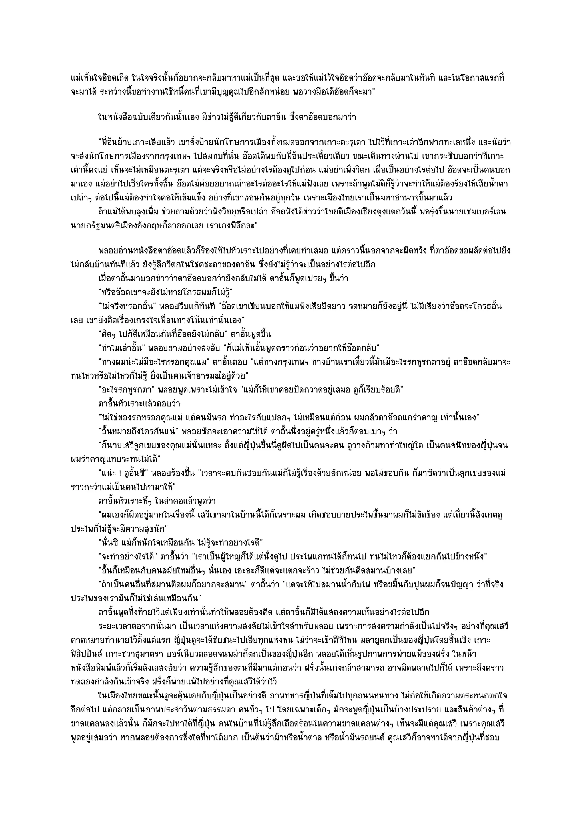 แมํเห็นใจอ๏อดเถิด ในใจจริงนั้นก็อยากจะกลับมาหาแมํเป็นที่สุด และขอให๎แมํไว๎ใจอ๏อดวําอ๏อดจะกลับมาในทันที และในโอกาสแรกที่
จะมาได๎ ระหวํางนี้ขอทํางานใช๎หนี้คนที่เขามีบญคุณไปอีกสักหนํอย พอวางมือได๎อ๏อดก็จะมา"
                                            ุ
        ในหนังสือฉบับเดียวกันนั้นเอง มีขาวไมํส๎ดเกียวกับตาอ๎น ซึงตาอ๏อดบอกมาวํา
                                        ํ      ูี ่             ่
         "พี่อ๎นย๎ายเกาะเสียแล๎ว เขาสั่งย๎ายนักโทษการเมืองทั้งหมดออกจากเกาะตะรุเตา ไปไว๎ที่เกาะเตําอีกฟากทะเลหนึ่ง และนัยวํา
จะสํงนักโทษการเมืองจากกรุงเทพฯ ไปสมทบที่นั่น อ๏อดได๎พบกับพี่อ๎นประเดี๋ยวเดียว ขณะเดินทางผํานไป เขากระซิบบอกวําที่เกาะ
เตํานี้คงแยํ เห็นจะไมํเหมือนตะรุเตา แตํจะจริงหรือไมํอยํางไรต๎องดูไปกํอน แมํอยําเพิ่งวิตก เผื่อเป็นอยํางไรตํอไป อ๏อดจะเป็นคนบอก
มาเอง แมํอยําไปเชื่อใครทั้งสิ้น อ๏อดไมํคํอยอยากเลําอะไรตํออะไรให๎แมํฟังเลย เพราะถ๎าพูดไมํดีก็รู๎วําจะทําให๎แมํต๎องร๎องไห๎เสียน้ําตา
เปลําๆ ตํอไปนี้แมํต๎องทําใจคอให๎เข๎มแข็ง อยํางที่เขาสอนกันอยูํทุกวัน เพราะเมืองไทยเราเป็นมหาอํานาจขึ้นมาแล๎ว
         ถ๎าแมํได๎พบลุงเพิม ชํวยถามด๎วยวําฟังวิทยุหรือเปลํา อ๏อดฟังได๎ขาววําไทยตีเมืองเชียงตุงแตกวันนี้ พอรุงขึนนายเชมเบอร๑เลน
                          ่                                            ํ                                    ํ ้
นายกรัฐมนตรีเมืองอังกฤษก็ลาออกเลย เราเกํงพิลึกละ"
         พลอยอํานหนังสือตาอ๏อดแล๎วก็รองไห๎ไปหัวเราะไปอยํางที่เคยทําเสมอ แตํคราวนี้นอกจากจะผิดหวัง ที่ตาอ๏อดขอผลัดตํอไปยัง
                                          ๎
ไมํกลับบ๎านทันทีแล๎ว ยังรู๎สึกวิตกในโชคชะตาของตาอ๎น ซึ่งยังไมํรู๎วําจะเป็นอยํางไรตํอไปอีก
         เมื่อตาอั้นมาบอกขําววําตาอ๏อดบอกวํายังกลับไมํได๎ ตาอันก็พดเปรยๆ ขึนวํา
                                                                   ้ ู          ้
         "หรืออ๏อดเขาจะยังไมํหายโกรธผมก็ไมํรู๎"
         "ไมํจริงหรอกอั้น" พลอยรีบแก๎ทันที "อ๏อดเขาเขียนบอกให๎แมํฟังเสียยืดยาว จดหมายก็ยังอยูํนี่ ไมํมีเสียงวําอ๏อดจะโกรธอั้น
เลย เขายังติดเรื่องเกรงใจเพื่อนทางโน๎นเทํานั่นเอง"
         "คิดๆ ไปก็ดีเหมือนกันที่อ๏อดยังไมํกลับ" ตาอั้นพูดขึ้น
         "ทําไมเลําอั้น" พลอยถามอยํางสงสัย "ก็แมํเห็นอั้นพูดคราวกํอนวําอยากให๎อ๏อดกลับ"
         "ทางผมนํะไมํมีอะไรหรอกคุณแมํ" ตาอั้นตอบ "แตํทางกรุงเทพฯ ทางบ๎านเราเดี๋ยวนี้มนมีอะไรรกหูรกตาอยูํ ตาอ๏อดกลับมาจะ
                                                                                           ั
ทนไหวหรือไมํไหวก็ไมํร๎ู ยิ่งเป็นคนเจ๎าอารมณ๑อยูํด๎วย"
         "อะไรรกหูรกตา" พลอยพูดเพราะไมํเข๎าใจ "แมํก็ให๎เขาคอยปัดกวาดอยูํเสมอ ดูก็เรียบร๎อยดี"
         ตาอันหัวเราะแล๎วตอบวํา
              ้
         "ไมํใชํของรกหรอกคุณแมํ แตํคนมันรก ทําอะไรกับแปลกๆ ไมํเหมือนแตํกํอน ผมกลัวตาอ๏อดแกรําคาญ เทํานั้นเอง"
         "อั้นหมายถึงใครกันแนํ" พลอยซักจะเอาความให๎ได๎ ตาอั้นนิ่งอยูํครูํหนึ่งแล๎วก็ตอบเบาๆ วํา
         "ก็นายเสวีลกเขยของคุณแมํนั่นแหละ ตั้งแตํญี่ปุ่นขึ้นนี่ดูผิดไปเป็นคนละคน ดูวางก๎ามทําทําใหญํโต เป็นคนสนิทของญี่ปุ่นจน
                       ู
ผมรําคาญแทบจะทนไมํได๎"
         "แนํะ ! ดูอั้นซี" พลอยร๎องขึ้น "เวลาจะคบกันชอบกันแมํก็ไมํรู๎เรื่องด๎วยสักหนํอย พอไมํขอบกัน ก็มาซัดวําเป็นลูกเขยของแมํ
ราวกะวําแมํเป็นคนไปหามาให๎"
         ตาอันหัวเราะหึๆ ในลําคอแล๎วพูดวํา
                ้
         "ผมเองก็ผิดอยูํมากในเรื่องนี้ เสวีเขามาในบ๎านนี้ได๎ก็เพราะผม เกิดชอบยายประไพขึ้นมาผมก็ไมํขัดข๎อง แตํเดี๋ยวนี้สังเกตดู
ประไพก็ไมํสู๎จะมีความสุขนัก"
         "นั่นซี แมํก็หนักใจเหมือนกัน ไมํรู๎จะทําอยํางไรดี"
         "จะทําอยํางไรได๎" ตาอั้นวํา "เราเป็นผู๎ใหญํก็ได๎แตํนั่งดูไป ประไพแกทนได๎ก็ทนไป ทนไมํไหวก็ต๎องแยกกันไปข๎างหนึ่ง"
         "อั้นก็เหมือนกับคนสมัยใหมํอื่นๆ นั่นเอง เอะอะก็ดีแตํจะแตกจะร๎าว ไมํชํวยกันคิดสมานบ๎างเลย"
         "ถ๎าเป็นคนอื่นที่สมานติดผมก็อยากจะสมาน" ตาอั้นวํา "แตํจะให๎ไปสมานน้ํากับไฟ หรือขมิ้นกับปูนผมก็จนปัญญา วําที่จริง
ประไพของเรามันก็ไมํใชํเลํนเหมือนกัน"
         ตาอันพูดทิงท๎ายไว๎แตํเพียงเทํานั้นทําให๎พลอยต๎องคิด แตํตาอันก็มิได๎แสดงความเห็นอยํางไรตํอไปอีก
                  ้  ้                                                 ้
         ระยะเวลาตํอจากนั้นมา เป็นเวลาแหํงความสงสัยไมํเข๎าใจสําหรับพลอย เพราะการสงครามกําลังเป็นไปจริงๆ อยํางที่คณเสวี     ุ
คาดหมายทํานายไว๎ต้งแตํแรก ญี่ปุ่นดูจะได๎ชัยชนะไปเสียทุกแหํงหน ไมํวําจะเข๎าตีที่ไหน มลายูตกเป็นของญี่ปุ่นโดยสิ้นเชิง เกาะ
                         ั
ฟิลิปปินส๑ เกาะชวาสุมาตรา บอร๑เนียวตลอดจนพมําก็ตกเป็นของญี่ปุ่นอีก พลอยได๎เห็นรูปภาพการพํายแพ๎ของฝรั่ง ในหน๎า
หนังสือพิมพ๑แล๎วก็เริ่มลังเลสงสัยวํา ความรู๎สึกของตนที่มมาแตํกํอนวํา ฝรั่งนั้นเกํงกล๎าสามารถ อาจผิดพลาดไปก็ได๎ เพราะถึงคราว
                                                          ี
ทดลองกําลังกันเข๎าจริง ฝรั่งก็พํายแพ๎ไปอยํางที่คุณเสวีได๎วําไว๎
         ในเมืองไทยขณะนั้นดูจะคุนเคยกับญี่ปนเป็นอยํางดี ภาพทหารญี่ปนทีเต็มไปทุกถนนหนทาง ไมํกํอให๎เกิดความตระหนกตกใจ
                                   ๎           ุ่                          ุ่ ่
อีกตํอไป แตํกลายเป็นภาพประจําวันตามธรรมดา คนทั่วๆ ไป โดยเฉพาะเด็กๆ มักจะพูดญี่ปุ่นเป็นบ๎างประปราย และสินค๎าตํางๆ ที่
ขาดแคลนลงแล๎วนั้น ก็มักจะไปหาได๎ที่ญี่ปุ่น คนในบ๎านที่ไมํรู๎สึกเดือดร๎อนในความขาดแคลนตํางๆ เห็นจะมีแตํคุณเสวี เพราะคุณเสวี
พูดอยูํเสมอวํา หากพลอยต๎องการสิ่งใดที่หาได๎ยาก เป็นต๎นวําผ๎าหรือน้ําตาล หรือน้ํามันรถยนต๑ คุณเสวีก็อาจหาได๎จากญี่ปุ่นที่ชอบ
 