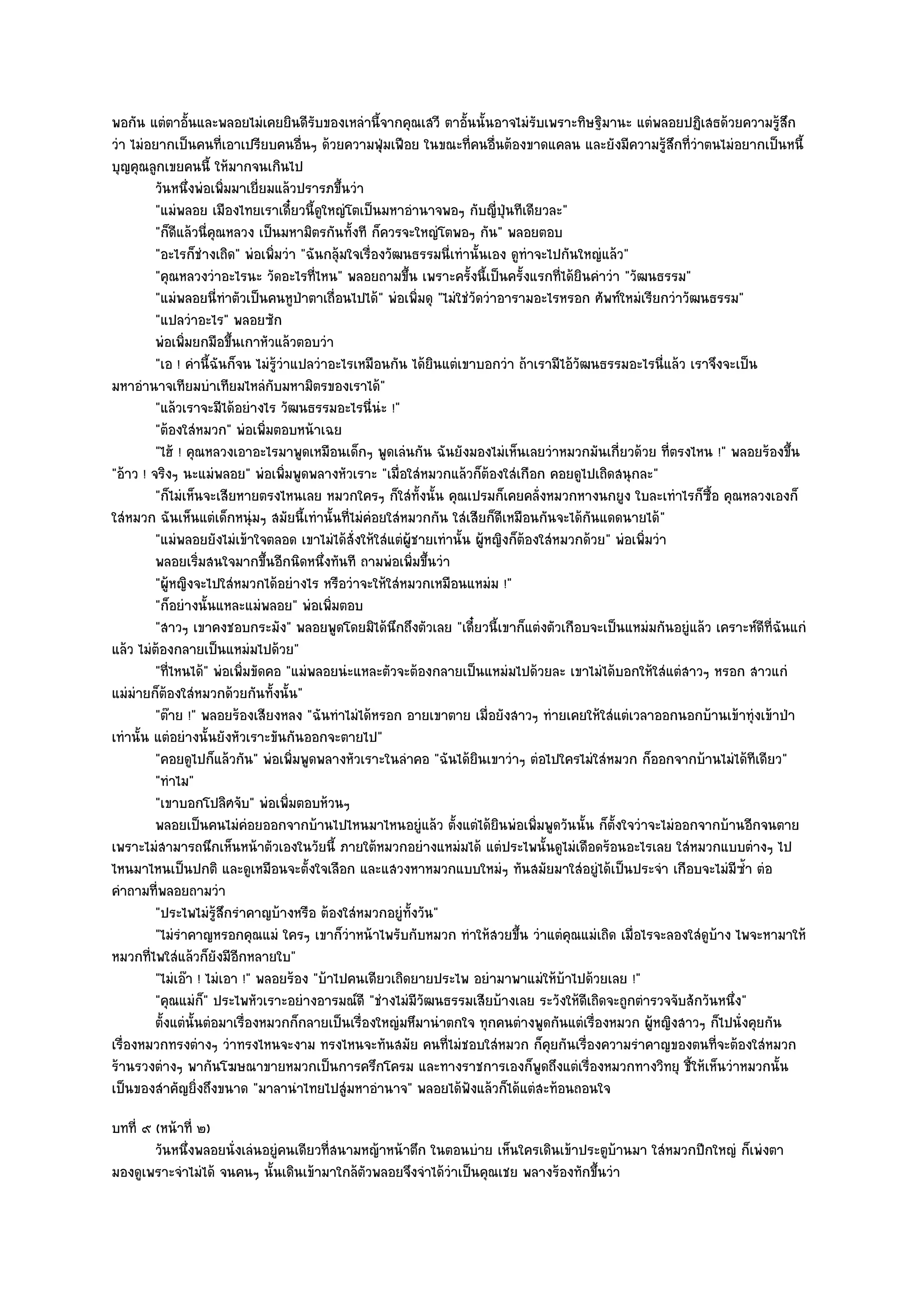 พอกัน แตํตาอั้นและพลอยไมํเคยยินดีรับของเหลํานี้จากคุณเสวี ตาอั้นนั้นอาจไมํรับเพราะทิษฐิมานะ แตํพลอยปฏิเสธด๎วยความรู๎สึก
วํา ไมํอยากเป็นคนที่เอาเปรียบคนอื่นๆ ด๎วยความฟุ่มเฟือย ในขณะที่คนอื่นต๎องขาดแคลน และยังมีความรู๎สึกที่วําตนไมํอยากเป็นหนี้
บุญคุณลูกเขยคนนี้ ให๎มากจนเกินไป
         วันหนึงพํอเพิมมาเยี่ยมแล๎วปรารภขึนวํา
                  ่       ่                   ้
         "แมํพลอย เมืองไทยเราเดี๋ยวนี้ดูใหญํโตเป็นมหาอํานาจพอๆ กับญี่ปุ่นทีเดียวละ"
         "ก็ดีแล๎วนี่คุณหลวง เป็นมหามิตรกันทั้งที ก็ควรจะใหญํโตพอๆ กัน" พลอยตอบ
         "อะไรก็ชํางเถิด" พํอเพิ่มวํา "ฉันกลุ๎มใจเรื่องวัฒนธรรมนี่เทํานั้นเอง ดูทําจะไปกันใหญํแล๎ว"
         "คุณหลวงวําอะไรนะ วัดอะไรที่ไหน" พลอยถามขึ้น เพราะครั้งนี้เป็นครั้งแรกที่ได๎ยินคําวํา "วัฒนธรรม"
         "แมํพลอยนี่ทําตัวเป็นคนหูป่าตาเถื่อนไปได๎" พํอเพิ่มดุ "ไมํใชํวัดวําอารามอะไรหรอก ศัพท๑ใหมํเรียกวําวัฒนธรรม"
         "แปลวําอะไร" พลอยซัก
         พํอเพิมยกมือขึนเกาหัวแล๎วตอบวํา
                ่           ้
         "เอ ! คํานี้ฉันก็จน ไมํรู๎วําแปลวําอะไรเหมือนกัน ได๎ยินแตํเขาบอกวํา ถ๎าเรามีไอ๎วัฒนธรรมอะไรนี่แล๎ว เราจึงจะเป็น
มหาอํานาจเทียมบําเทียมไหลํกบมหามิตรของเราได๎"
                                  ั
         "แล๎วเราจะมีได๎อยํางไร วัฒนธรรมอะไรนี่นํะ !"
         "ต๎องใสํหมวก" พํอเพิ่มตอบหน๎าเฉย
         "ไฮ๎ ! คุณหลวงเอาอะไรมาพูดเหมือนเด็กๆ พูดเลํนกัน ฉันยังมองไมํเห็นเลยวําหมวกมันเกี่ยวด๎วย ที่ตรงไหน !" พลอยร๎องขึ้น
"อ๎าว ! จริงๆ นะแมํพลอย" พํอเพิ่มพูดพลางหัวเราะ "เมื่อใสํหมวกแล๎วก็ต๎องใสํเกือก คอยดูไปเถิดสนุกละ"
         "ก็ไมํเห็นจะเสียหายตรงไหนเลย หมวกใครๆ ก็ใสํทั้งนั้น คุณเปรมก็เคยคลั่งหมวกหางนกยูง ใบละเทําไรก็ซ้อ คุณหลวงเองก็
                                                                                                               ื
ใสํหมวก ฉันเห็นแตํเด็กหนุํมๆ สมัยนี้เทํานั้นที่ไมํคํอยใสํหมวกกัน ใสํเสียก็ดีเหมือนกันจะได๎กนแดดนายได๎"
                                                                                             ั
         "แมํพลอยยังไมํเข๎าใจตลอด เขาไมํได๎สั่งให๎ใสํแตํผู๎ชายเทํานั้น ผู๎หญิงก็ต๎องใสํหมวกด๎วย" พํอเพิ่มวํา
         พลอยเริมสนใจมากขึนอีกนิดหนึงทันที ถามพํอเพิมขึนวํา
                      ่         ้          ่                 ่ ้
         "ผู๎หญิงจะไปใสํหมวกได๎อยํางไร หรือวําจะให๎ใสํหมวกเหมือนแหมํม !"
         "ก็อยํางนั้นแหละแมํพลอย" พํอเพิ่มตอบ
         "สาวๆ เขาคงชอบกระมัง" พลอยพูดโดยมิได๎นึกถึงตัวเลย "เดี๋ยวนี้เขาก็แตํงตัวเกือบจะเป็นแหมํมกันอยูํแล๎ว เคราะห๑ดีที่ฉันแกํ
แล๎ว ไมํต๎องกลายเป็นแหมํมไปด๎วย"
         "ที่ไหนได๎" พํอเพิ่มขัดคอ "แมํพลอยนํะแหละตัวจะต๎องกลายเป็นแหมํมไปด๎วยละ เขาไมํได๎บอกให๎ใสํแตํสาวๆ หรอก สาวแกํ
แมํมํายก็ต๎องใสํหมวกด๎วยกันทั้งนั้น"
         "ต๏าย !" พลอยร๎องเสียงหลง "ฉันทําไมํได๎หรอก อายเขาตาย เมื่อยังสาวๆ ทํายเคยให๎ใสํแตํเวลาออกนอกบ๎านเข๎าทุํงเข๎าป่า
เทํานั้น แตํอยํางนั้นยังหัวเราะขันกันออกจะตายไป"
         "คอยดูไปก็แล๎วกัน" พํอเพิ่มพูดพลางหัวเราะในลําคอ "ฉันได๎ยินเขาวําๆ ตํอไปใครไมํใสํหมวก ก็ออกจากบ๎านไมํได๎ทีเดียว"
         "ทําไม"
         "เขาบอกโปลิศจับ" พํอเพิ่มตอบห๎วนๆ
         พลอยเป็นคนไมํคอยออกจากบ๎านไปไหนมาไหนอยูํแล๎ว ตั้งแตํได๎ยนพํอเพิมพูดวันนั้น ก็ต้งใจวําจะไมํออกจากบ๎านอีกจนตาย
                              ํ                                             ิ       ่            ั
เพราะไมํสามารถนึกเห็นหน๎าตัวเองในวัยนี้ ภายใต๎หมวกอยํางแหมํมได๎ แตํประไพนั้นดูไมํเดือดร๎อนอะไรเลย ใสํหมวกแบบตํางๆ ไป
ไหนมาไหนเป็นปกติ และดูเหมือนจะตั้งใจเลือก และแสวงหาหมวกแบบใหมํๆ ทันสมัยมาใสํอยูํได๎เป็นประจํา เกือบจะไมํมีซ้ํา ตํอ
คําถามที่พลอยถามวํา
         "ประไพไมํรู๎สึกรําคาญบ๎างหรือ ต๎องใสํหมวกอยูํท้งวัน"
                                                           ั
         "ไมํรําคาญหรอกคุณแมํ ใครๆ เขาก็วําหน๎าไพรับกับหมวก ทําให๎สวยขึ้น วําแตํคุณแมํเถิด เมื่อไรจะลองใสํดูบ๎าง ไพจะหามาให๎
หมวกที่ไพใสํแล๎วก็ยังมีอีกหลายใบ"
         "ไมํเอ๏า ! ไมํเอา !" พลอยร๎อง "บ๎าไปคนเดียวเถิดยายประไพ อยํามาพาแมํให๎บ๎าไปด๎วยเลย !"
         "คุณแมํก" ประไพหัวเราะอยํางอารมณ๑ดี "ชํางไมํมีวัฒนธรรมเสียบ๎างเลย ระวังให๎ดีเถิดจะถูกตํารวจจับสักวันหนึ่ง"
                        ็
         ตั้งแตํน้นตํอมาเรื่องหมวกก็กลายเป็นเรื่องใหญํมหึมานําตกใจ ทุกคนตํางพูดกันแตํเรื่องหมวก ผูหญิงสาวๆ ก็ไปนั่งคุยกัน
                    ั                                                                                    ๎
เรื่องหมวกทรงตํางๆ วําทรงไหนจะงาม ทรงไหนจะทันสมัย คนที่ไมํชอบใสํหมวก ก็คุยกันเรื่องความรําคาญของตนที่จะต๎องใสํหมวก
ร๎านรวงตํางๆ พากันโฆษณาขายหมวกเป็นการครึกโครม และทางราชการเองก็พูดถึงแตํเรื่องหมวกทางวิทยุ ชี้ให๎เห็นวําหมวกนั้น
เป็นของสําคัญยิ่งถึงขนาด "มาลานําไทยไปสูํมหาอํานาจ" พลอยได๎ฟังแล๎วก็ได๎แตํสะท๎อนถอนใจ
บทที่ ๙ (หน๎าที่ ๒)
        วันหนึงพลอยนั่งเลํนอยูํคนเดียวทีสนามหญ๎าหน๎าตึก ในตอนบําย เห็นใครเดินเข๎าประตูบานมา ใสํหมวกปีกใหญํ ก็เพํงตา
              ่                         ่                                                 ๎
มองดูเพราะจําไมํได๎ จนคนๆ นั้นเดินเข๎ามาใกล๎ตวพลอยจึงจําได๎วําเป็นคุณเชย พลางร๎องทักขึ้นวํา
                                             ั
 