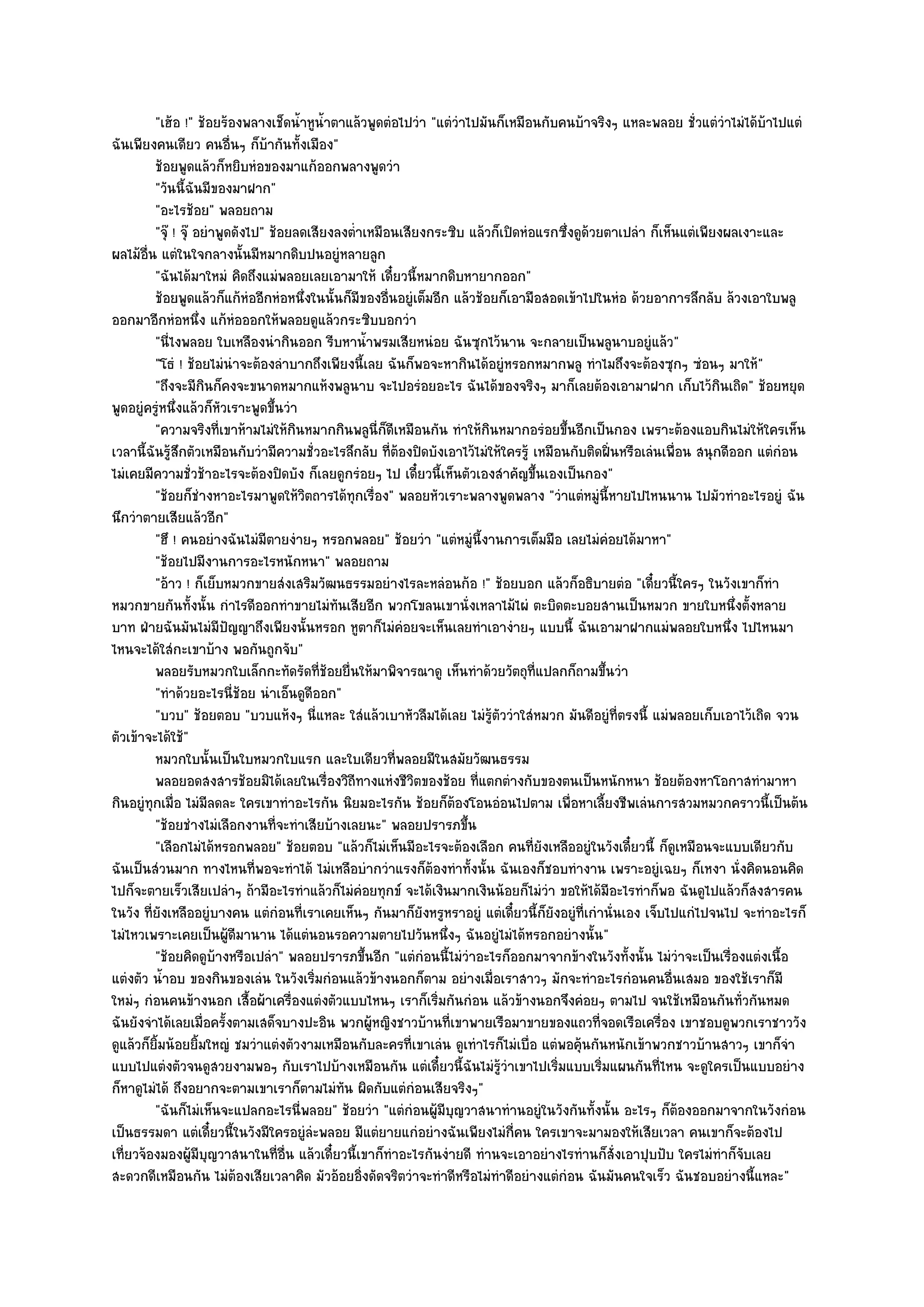 "เฮ๎อ !" ช๎อยร๎องพลางเช็ดน้ําหูน้ําตาแล๎วพูดตํอไปวํา "แตํวําไปมันก็เหมือนกับคนบ๎าจริงๆ แหละพลอย ชั่วแตํวําไมํได๎บ๎าไปแตํ
ฉันเพียงคนเดียว คนอื่นๆ ก็บ๎ากันทั้งเมือง"
         ช๎อยพูดแล๎วก็หยิบหํอของมาแก๎ออกพลางพูดวํา
         "วันนี้ฉันมีของมาฝาก"
         "อะไรช๎อย" พลอยถาม
         "จุ๏ ! จุ๏ อยําพูดดังไป" ช๎อยลดเสียงลงต่ําเหมือนเสียงกระซิบ แล๎วก็เปิดหํอแรกซึ่งดูด๎วยตาเปลํา ก็เห็นแตํเพียงผลเงาะและ
ผลไม๎อื่น แตํในใจกลางนั้นมีหมากดิบปนอยูํหลายลูก
         "ฉันได๎มาใหมํ คิดถึงแมํพลอยเลยเอามาให๎ เดี๋ยวนี้หมากดิบหายากออก"
         ช๎อยพูดแล๎วก็แก๎หออีกหํอหนึงในนั้นก็มีของอืนอยูํเต็มอีก แล๎วช๎อยก็เอามือสอดเข๎าไปในหํอ ด๎วยอาการลึกลับ ล๎วงเอาใบพลู
                               ํ        ่               ่
ออกมาอีกหํอหนึ่ง แก๎หํอออกให๎พลอยดูแล๎วกระซิบบอกวํา
         "นี่ไงพลอย ใบเหลืองนํากินออก รีบหาน้ําพรมเสียหนํอย ฉันซุกไว๎นาน จะกลายเป็นพลูนาบอยูํแล๎ว"
         "โธํ ! ช๎อยไมํนําจะต๎องลําบากถึงเพียงนี้เลย ฉันก็พอจะหากินได๎อยูํหรอกหมากพลู ทําไมถึงจะต๎องซุกๆ ซํอนๆ มาให๎"
         "ถึงจะมีกินก็คงจะขนาดหมากแห๎งพลูนาบ จะไปอรํอยอะไร ฉันได๎ของจริงๆ มาก็เลยต๎องเอามาฝาก เก็บไว๎กินเถิด" ช๎อยหยุด
พูดอยูํครูํหนึ่งแล๎วก็หัวเราะพูดขึ้นวํา
         "ความจริงที่เขาห๎ามไมํให๎กินหมากกินพลูนี่ก็ดีเหมือนกัน ทําให๎กินหมากอรํอยขึ้นอีกเป็นกอง เพราะต๎องแอบกินไมํให๎ใครเห็น
เวลานี้ฉันรู๎สึกตัวเหมือนกับวํามีความชั่วอะไรลึกลับ ที่ต๎องปิดบังเอาไว๎ไมํให๎ใครรู๎ เหมือนกับติดฝิ่นหรือเลํนเพื่อน สนุกดีออก แตํกํอน
ไมํเคยมีความชั่วช๎าอะไรจะต๎องปิดบัง ก็เลยดูกรํอยๆ ไป เดี๋ยวนี้เห็นตัวเองสําคัญขึ้นเองเป็นกอง"
         "ช๎อยก็ชํางหาอะไรมาพูดให๎วิตถารได๎ทุกเรื่อง" พลอยหัวเราะพลางพูดพลาง "วําแตํหมูํนี้หายไปไหนนาน ไปมัวทําอะไรอยูํ ฉัน
นึกวําตายเสียแล๎วอีก"
         "ฮึ ! คนอยํางฉันไมํมีตายงํายๆ หรอกพลอย" ช๎อยวํา "แตํหมูํนี้งานการเต็มมือ เลยไมํคํอยได๎มาหา"
         "ช๎อยไปมีงานการอะไรหนักหนา" พลอยถาม
         "อ๎าว ! ก็เย็บหมวกขายสํงเสริมวัฒนธรรมอยํางไรละหลํอนก๎อ !" ช๎อยบอก แล๎วก็อธิบายตํอ "เดี๋ยวนี้ใครๆ ในวังเขาก็ทํา
หมวกขายกันทั้งนั้น กําไรดีออกทําขายไมํทนเสียอีก พวกโขลนเขานั่งเหลาไม๎ไผํ ตะบิดตะบอยสานเป็นหมวก ขายใบหนึ่งตั้งหลาย
                                              ั
บาท ฝ่ายฉันมันไมํมีปญญาถึงเพียงนั้นหรอก หูตาก็ไมํคํอยจะเห็นเลยทําเอางํายๆ แบบนี้ ฉันเอามาฝากแมํพลอยใบหนึ่ง ไปไหนมา
                           ั
ไหนจะได๎ใสํกะเขาบ๎าง พอกันถูกจับ"
         พลอยรับหมวกใบเล็กกะทัดรัดทีชอยยื่นให๎มาพิจารณาดู เห็นทําด๎วยวัตถุท่แปลกก็ถามขึนวํา
                                           ่๎                                       ี             ้
         "ทําด๎วยอะไรนี่ช๎อย นําเอ็นดูดีออก"
         "บวบ" ช๎อยตอบ "บวบแห๎งๆ นี่แหละ ใสํแล๎วเบาหัวลืมได๎เลย ไมํรู๎ตัววําใสํหมวก มันดีอยูํที่ตรงนี้ แมํพลอยเก็บเอาไว๎เถิด จวน
ตัวเข๎าจะได๎ใช๎"
         หมวกใบนั้นเป็นใบหมวกใบแรก และใบเดียวทีพลอยมีในสมัยวัฒนธรรม
                                                          ่
         พลอยอดสงสารช๎อยมิได๎เลยในเรื่องวิถีทางแหํงชีวตของช๎อย ทีแตกตํางกับของตนเป็นหนักหนา ช๎อยต๎องหาโอกาสทํามาหา
                                                            ิ           ่
กินอยูํทุกเมื่อ ไมํมีลดละ ใครเขาทําอะไรกัน นิยมอะไรกัน ช๎อยก็ต๎องโอนอํอนไปตาม เพื่อหาเลี้ยงชีพเลํนการสวมหมวกคราวนี้เป็นต๎น
         "ช๎อยชํางไมํเลือกงานที่จะทําเสียบ๎างเลยนะ" พลอยปรารภขึ้น
         "เลือกไมํได๎หรอกพลอย" ช๎อยตอบ "แล๎วก็ไมํเห็นมีอะไรจะต๎องเลือก คนที่ยังเหลืออยูํในวังเดี๋ยวนี้ ก็ดูเหมือนจะแบบเดียวกับ
ฉันเป็นสํวนมาก ทางไหนที่พอจะทําได๎ ไมํเหลือบํากวําแรงก็ต๎องทําทั้งนั้น ฉันเองก็ชอบทํางาน เพราะอยูํเฉยๆ ก็เหงา นั่งคิดนอนคิด
ไปก็จะตายเร็วเสียเปลําๆ ถ๎ามีอะไรทําแล๎วก็ไมํคํอยทุกข๑ จะได๎เงินมากเงินน๎อยก็ไมํวํา ขอให๎ได๎มีอะไรทําก็พอ ฉันดูไปแล๎วก็สงสารคน
ในวัง ที่ยังเหลืออยูํบางคน แตํกํอนที่เราเคยเห็นๆ กันมาก็ยังหรูหราอยูํ แตํเดี๋ยวนี้ก็ยังอยูํที่เกํานั่นเอง เจ็บไปแกํไปจนไป จะทําอะไรก็
ไมํไหวเพราะเคยเป็นผู๎ดีมานาน ได๎แตํนอนรอความตายไปวันหนึ่งๆ ฉันอยูํไมํได๎หรอกอยํางนั้น"
         "ช๎อยคิดดูบ๎างหรือเปลํา" พลอยปรารภขึ้นอีก "แตํกํอนนี้ไมํวําอะไรก็ออกมาจากข๎างในวังทั้งนั้น ไมํวําจะเป็นเรื่องแตํงเนื้อ
แตํงตัว น้ําอบ ของกินของเลํน ในวังเริ่มกํอนแล๎วข๎างนอกก็ตาม อยํางเมื่อเราสาวๆ มักจะทําอะไรกํอนคนอื่นเสมอ ของใช๎เราก็มี
ใหมํๆ กํอนคนข๎างนอก เสื้อผ๎าเครื่องแตํงตัวแบบไหนๆ เราก็เริ่มกันกํอน แล๎วข๎างนอกจึงคํอยๆ ตามไป จนใช๎เหมือนกันทั่วกันหมด
ฉันยังจําได๎เลยเมื่อครั้งตามเสด็จบางปะอิน พวกผู๎หญิงชาวบ๎านที่เขาพายเรือมาขายของแถวที่จอดเรือเครื่อง เขาชอบดูพวกเราชาววัง
ดูแล๎วก็ยิ้มน๎อยยิ้มใหญํ ชมวําแตํงตัวงามเหมือนกับละครที่เขาเลํน ดูเทําไรก็ไมํเบื่อ แตํพอคุ๎นกันหนักเข๎าพวกชาวบ๎านสาวๆ เขาก็จํา
แบบไปแตํงตัวจนดูสวยงามพอๆ กับเราไปบ๎างเหมือนกัน แตํเดี๋ยวนี้ฉันไมํรู๎วําเขาไปเริ่มแบบเริ่มแผนกันที่ไหน จะดูใครเป็นแบบอยําง
ก็หาดูไมํได๎ ถึงอยากจะตามเขาเราก็ตามไมํทน ผิดกับแตํกํอนเสียจริงๆ"
                                                ั
         "ฉันก็ไมํเห็นจะแปลกอะไรนี่พลอย" ช๎อยวํา "แตํกํอนผู๎มีบญวาสนาทํานอยูํในวังกันทั้งนั้น อะไรๆ ก็ต๎องออกมาจากในวังกํอน
                                                                   ุ
เป็นธรรมดา แตํเดี๋ยวนี้ในวังมีใครอยูํลํะพลอย มีแตํยายแกํอยํางฉันเพียงไมํก่คน ใครเขาจะมามองให๎เสียเวลา คนเขาก็จะต๎องไป
                                                                               ี
เที่ยวจ๎องมองผู๎มีบญวาสนาในที่อื่น แล๎วเดี๋ยวนี้เขาก็ทําอะไรกันงํายดี ทํานจะเอาอยํางไรทํานก็สั่งเอาปุบปับ ใครไมํทําก็จับเลย
                      ุ
สะดวกดีเหมือนกัน ไมํต๎องเสียเวลาคิด มัวอ๎อยอิ่งดัดจริตวําจะทําดีหรือไมํทําดีอยํางแตํกํอน ฉันมันคนใจเร็ว ฉันชอบอยํางนี้แหละ"
 