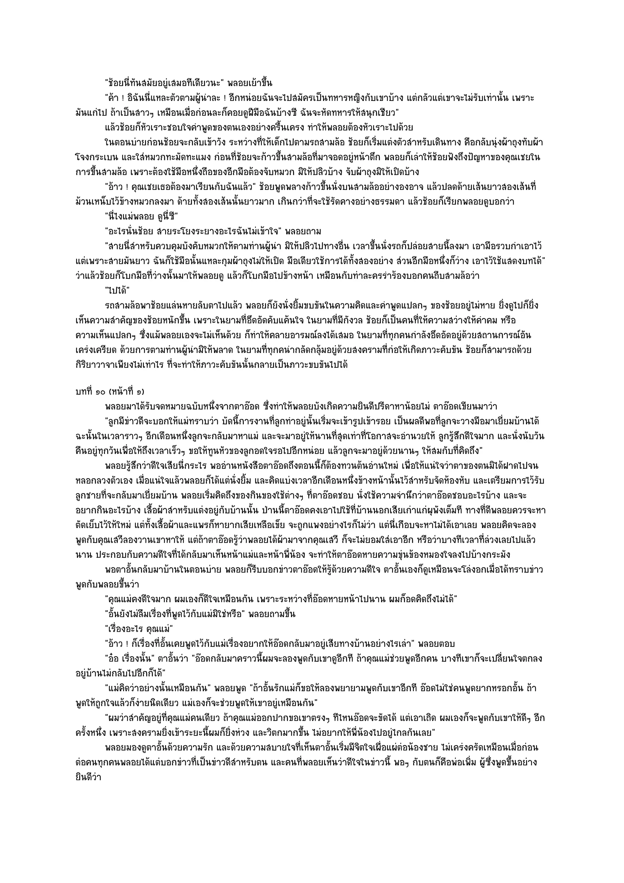 "ช๎อยนี่ทนสมัยอยูํเสมอทีเดียวนะ" พลอยเย๎าขึ้น
                  ั
         "ค๎า ! อิฉันนี่แหละตัวตามผู๎นําละ ! อีกหนํอยฉันจะไปสมัครเป็นทหารหญิงกับเขาบ๎าง แตํกลัวแตํเขาจะไมํรับเทํานั้น เพราะ
มันแกํไป ถ๎าเป็นสาวๆ เหมือนเมื่อกํอนละก็คอยดูฝีมอฉันบ๎างซี ฉันจะหัดทหารให๎สนุกเชียว"
                                                    ื
         แล๎วช๎อยก็หวเราะชอบใจคําพูดของตนเองอยํางครืนเครง ทําให๎พลอยต๎องหัวเราะไปด๎วย
                     ั                                     ้
         ในตอนบํายกํอนช๎อยจะกลับเข๎าวัง ระหวํางที่ให๎เด็กไปตามรถสามล๎อ ช๎อยก็เริมแตํงตัวสําหรับเดินทาง คือกลับนุํงผ๎าถุงทับผ๎า
                                                                                  ่
โจงกระเบน และใสํหมวกทะมัดทะแมง กํอนที่ช๎อยจะก๎าวขึ้นสามล๎อที่มาจอดอยูํหน๎าตึก พลอยก็เลําให๎ช๎อยฟังถึงปัญหาของคุณเชยใน
การขึ้นสามล๎อ เพราะต๎องใช๎มือหนึ่งถือของอีกมือต๎องจับหมวก มิให๎ปลิวบ๎าง จับผ๎าถุงมิให๎เปิดบ๎าง
         "อ๎าว ! คุณเชยเธอต๎องมาเรียนกับฉันแล๎ว" ช๎อยพูดพลางก๎าวขึ้นนั่งบนสามล๎ออยํางองอาจ แล๎วปลดด๎ายเส๎นยาวสองเส๎นที่
ม๎วนเหน็บไว๎ข๎างหมวกลงมา ด๎ายทั้งสองเส๎นนั้นยาวมาก เกินกวําที่จะใช๎รดคางอยํางธรรมดา แล๎วช๎อยก็เรียกพลอยดูบอกวํา
                                                                      ั
         "นี่ไงแมํพลอย ดูนี่ซี"
         "อะไรนั่นช๎อย สายระโยงระยางอะไรฉันไมํเข๎าใจ" พลอยถาม
         "สายนี่สําหรับควบคุมบังคับหมวกให๎ตามทํานผู๎นํา มิให๎ปลิวไปทางอื่น เวลาขึ้นนั่งรถก็ปลํอยสายนี้ลงมา เอามือรวบกําเอาไว๎
แตํเพราะสายมันยาว ฉันก็ใช๎มือนั้นแหละกุมผ๎าถุงไมํให๎เปิด มือเดียวใช๎การได๎ทั้งสองอยําง สํวนอีกมือหนึ่งก็วําง เอาไว๎ใช๎แสดงบทได๎"
วําแล๎วช๎อยก็โบกมือที่วํางนั้นมาให๎พลอยดู แล๎วก็โบกมือไปข๎างหน๎า เหมือนกับทําละครรําร๎องบอกคนถีบสามล๎อวํา
         "ไปได๎"
         รถสามล๎อพาช๎อยแลํนหายลับตาไปแล๎ว พลอยก็ยงนั่งยิมขบขันในความคิดและคําพูดแปลกๆ ของช๎อยอยูํไมํหาย ยิงดูไปก็ยง
                                                         ั   ้                                                        ่     ่ิ
เห็นความสําคัญของช๎อยหนักขึ้น เพราะในยามที่อึดอัดคับแค๎นใจ ในยามที่มีกังวล ช๎อยก็เป็นคนที่ให๎ความสวํางให๎คําคม หรือ
ความเห็นแปลกๆ ซึ่งแม๎พลอยเองจะไมํเห็นด๎วย ก็ทําให๎คลายอารมณ๑ลงได๎เสมอ ในยามที่ทุกคนกําลังอึดอัดอยูํด๎วยสถานการณ๑อัน
เครํงเครียด ด๎วยการตามทํานผู๎นํามิให๎พลาด ในยามที่ทุกคนํากลัดกลุ๎มอยูํด๎วยสงครามที่กํอให๎เกิดภาวะคับขัน ช๎อยก็สามารถด๎วย
กิริยาวาจาเพียงไมํเทําไร ที่จะทําให๎ภาวะคับขันนั้นกลายเป็นภาวะขบขันไปได๎
บทที่ ๑๐ (หน๎าที่ ๑)
          พลอยมาได๎รบจดหมายฉบับหนึงจากตาอ๏อด ซึงทําให๎พลอยบังเกิดความยินดีปรีดาหาน๎อยไมํ ตาอ๏อดเขียนมาวํา
                         ั                   ่              ่
          "ลูกมีขําวดีจะบอกให๎แมํทราบวํา บัดนี้การงานที่ลูกทําอยูํนั้นเริ่มจะเข๎ารูปเข๎ารอย เป็นผลดีพอที่ลูกจะวางมือมาเยี่ยมบ๎านได๎
ฉะนั้นในเวลาราวๆ อีกเดือนหนึ่งลูกจะกลับมาหาแมํ และจะมาอยูํให๎นานที่สุดเทําที่โอกาสจะอํานวยให๎ ลูกรู๎สึกดีใจมาก และนั่งนับวัน
คืนอยูํทุกวันเพื่อให๎ถึงเวลาเร็วๆ ขอให๎ทูนหัวของลูกอดใจรอไปอีกหนํอย แล๎วลูกจะมาอยูํด๎วยนานๆ ให๎สมกับที่คิดถึง"
          พลอยรูสกวําดีใจเสียนี่กระไร พออํานหนังสือตาอ๏อดถึงตอนนี้ก็ตองทวนต๎นอํานใหมํ เพื่อให๎แนํใจวําตาของตนมิได๎ฝาดไปจน
                   ๎ึ                                                       ๎
หลอกลวงตัวเอง เมื่อแนํใจแล๎วพลอยก็ได๎แตํนั่งยิ้ม และคิดแบํงเวลาอีกเดือนหนึ่งข๎างหน๎านั้นไว๎สําหรับจัดห๎องหับ และเตรียมการไว๎รับ
ลูกชายที่จะกลับมาเยี่ยมบ๎าน พลอยเริ่มคิดถึงของกินของใช๎ตํางๆ ที่ตาอ๏อดชอบ นั่งใช๎ความจํานึกวําตาอ๏อดชอบอะไรบ๎าง และจะ
อยากกินอะไรบ๎าง เสื้อผ๎าสําหรับแตํงอยูํกบบ๎านนั้น ป่านนี้ตาอ๏อดคงเอาไปใช๎ที่บ๎านนอกเสียเกําแกํผุพังเต็มที ทางที่ดีพลอยควรจะหา
                                                 ั
ตัดเย็บไว๎ให๎ใหมํ แตํทั้งเสื้อผ๎าและแพรก็หายากเสียเหลือเข็ย จะถูกแพงอยํางไรก็ไมํวํา แตํนี่เกือบจะหาไมํได๎เอาเลย พลอยคิดจะลอง
พูดกับคุณเสวีลองวานเขาหาให๎ แตํถ๎าตาอ๏อดรู๎วําพลอยได๎ผ๎ามาจากคุณเสวี ก็จะไมํยอมใสํเอาอีก หรือวําบางทีเวลาที่ลํวงเลยไปแล๎ว
นาน ประกอบกับความดีใจที่ได๎กลับมาเห็นหน๎าแมํและหน๎าพี่น๎อง จะทําให๎ตาอ๏อดหายความขุํนข๎องหมองใจลงไปบ๎างกระมัง
          พอตาอั้นกลับมาบ๎านในตอนบําย พลอยก็รบบอกขําวตาอ๏อดให๎รดวยความดีใจ ตาอันเองก็ดเหมือนจะโลํงอกเมื่อได๎ทราบขําว
                                                         ี                    ๎ู ๎           ้       ู
พูดกับพลอยขึ้นวํา
          "คุณแมํคงดีใจมาก ผมเองก็ดีใจเหมือนกัน เพราะระหวํางที่อ๏อดหายหน๎าไปนาน ผมก็อดคิดถึงไมํได๎"
          "อั้นยังไมํลืมเรื่องที่พูดไว๎กับแมํมิใชํหรือ" พลอยถามขึ้น
          "เรื่องอะไร คุณแมํ"
          "อ๎าว ! ก็เรื่องที่อั้นเคยพูดไว๎กบแมํเรื่องอยากให๎อ๏อดกลับมาอยูํเสียทางบ๎านอยํางไรเลํา" พลอยตอบ
                                           ั
          "อ๐อ เรื่องนั้น" ตาอั้นวํา "อ๏อดกลับมาคราวนี้ผมจะลองพูดกับเขาดูอกที ถ๎าคุณแมํชํวยพูดอีกคน บางทีเขาก็จะเปลี่ยนใจตกลง
                                                                                   ี
อยูํบ๎านไมํกลับไปอีกก็ได๎"
          "แมํคิดวําอยํางนั้นเหมือนกัน" พลอยพูด "ถ๎าอั้นรักแมํก็ขอให๎ลองพยายามพูดกับเขาอีกที อ๏อดไมํใชํคนพูดยากหรอกอั้น ถ๎า
พูดให๎ถูกใจแล๎วก็งํายนิดเดียว แมํเองก็จะชํวยพูดให๎เขาอยูํเหมือนกัน"
          "ผมวําสําคัญอยูํที่คุณแมํคนเดียว ถ๎าคุณแมํออกปากขอเขาตรงๆ ทีไหนอ๏อดจะขัดได๎ แตํเอาเถิด ผมเองก็จะพูดกับเขาให๎ดีๆ อีก
ครั้งหนึ่ง เพราะสงครามยิ่งเข๎าระยะนี้ผมก็ยิ่งหํวง และวิตกมากขึ้น ไมํอยากให๎พี่น๎องไปอยูํไกลกันเลย"
          พลอยมองดูตาอั้นด๎วยความรัก และด๎วยความสบายใจทีเห็นตาอันเริมมีจตใจเผือแผํตอน๎องชาย ไมํเครํงครัดเหมือนเมื่อกํอน
                                                                    ่      ้ ่ ิ         ่     ํ
ตํอคนทุกคนพลอยได๎แตํบอกขําวที่เป็นขําวดีสําหรับตน และคนที่พลอยเห็นวําดีใจในขําวนี้ พอๆ กับตนก็คอพํอเพิ่ม ผู๎ซึ่งพูดขึ้นอยําง
                                                                                                           ื
ยินดีวํา
 