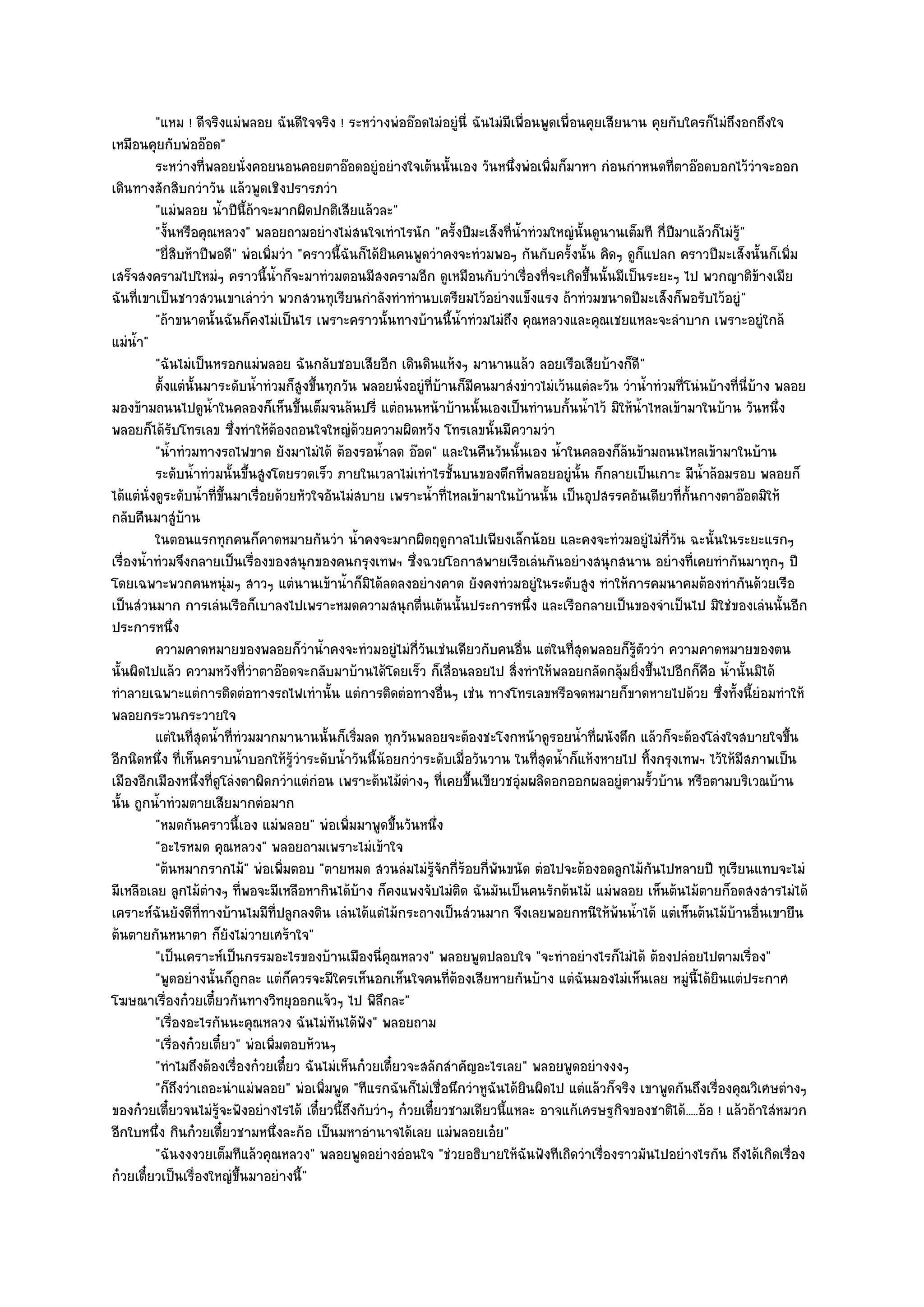 "แหม ! ดีจริงแมํพลอย ฉันดีใจจริง ! ระหวํางพํออ๏อดไมํอยูํนี่ ฉันไมํมีเพื่อนพูดเพื่อนคุยเสียนาน คุยกับใครก็ไมํถึงอกถึงใจ
เหมือนคุยกับพํออ๏อด"
          ระหวํางที่พลอยนั่งคอยนอนคอยตาอ๏อดอยูํอยํางใจเต๎นนั้นเอง วันหนึงพํอเพิมก็มาหา กํอนกําหนดทีตาอ๏อดบอกไว๎วาจะออก
                                                                               ่       ่                          ่            ํ
เดินทางสักสิบกวําวัน แล๎วพูดเชิงปรารภวํา
          "แมํพลอย น้ําปีนี้ถ๎าจะมากผิดปกติเสียแล๎วละ"
          "งั้นหรือคุณหลวง" พลอยถามอยํางไมํสนใจเทําไรนัก "ครั้งปีมะเส็งที่น้ําทํวมใหญํนั้นดูนานเต็มที กี่ปีมาแล๎วก็ไมํรู๎"
          "ยี่สิบห๎าปีพอดี" พํอเพิ่มวํา "คราวนี้ฉันก็ได๎ยินคนพูดวําคงจะทํวมพอๆ กันกับครั้งนั้น คิดๆ ดูก็แปลก คราวปีมะเส็งนั้นก็เพิ่ม
เสร็จสงครามไปใหมํๆ คราวนี้น้ําก็จะมาทํวมตอนมีสงครามอีก ดูเหมือนกับวําเรื่องที่จะเกิดขึ้นนั้นมีเป็นระยะๆ ไป พวกญาติข๎างเมีย
ฉันที่เขาเป็นชาวสวนเขาเลําวํา พวกสวนทุเรียนกําลังทําทํานบเตรียมไว๎อยํางแข็งแรง ถ๎าทํวมขนาดปีมะเส็งก็พอรับไว๎อยูํ"
          "ถ๎าขนาดนั้นฉันก็คงไมํเป็นไร เพราะคราวนั้นทางบ๎านนี้น้ําทํวมไมํถึง คุณหลวงและคุณเชยแหละจะลําบาก เพราะอยูํใกล๎
แมํน้ํา"
          "ฉันไมํเป็นหรอกแมํพลอย ฉันกลับชอบเสียอีก เดินดินแห๎งๆ มานานแล๎ว ลอยเรือเสียบ๎างก็ดี"
          ตั้งแตํน้นมาระดับน้าทํวมก็สงขึนทุกวัน พลอยนั่งอยูํทีบานก็มีคนมาสํงขําวไมํเว๎นแตํละวัน วําน้าทํวมที่โนํนบ๎างที่น่บาง พลอย
                     ั          ํ        ู ้                       ่ ๎                                     ํ                 ี ๎
มองข๎ามถนนไปดูน้ําในคลองก็เห็นขึ้นเต็มจนล๎นปรี่ แตํถนนหน๎าบ๎านนั้นเองเป็นทํานบกั้นน้ําไว๎ มิให๎น้ําไหลเข๎ามาในบ๎าน วันหนึ่ง
พลอยก็ได๎รับโทรเลข ซึ่งทําให๎ต๎องถอนใจใหญํด๎วยความผิดหวัง โทรเลขนั้นมีความวํา
          "น้ําทํวมทางรถไฟขาด ยังมาไมํได๎ ต๎องรอน้ําลด อ๏อด" และในคืนวันนั้นเอง น้ําในคลองก็ล๎นข๎ามถนนไหลเข๎ามาในบ๎าน
          ระดับน้าทํวมนั้นขึนสูงโดยรวดเร็ว ภายในเวลาไมํเทําไรชั้นบนของตึกที่พลอยอยูํน้น ก็กลายเป็นเกาะ มีนาล๎อมรอบ พลอยก็
                   ํ          ้                                                              ั                        ํ้
ได๎แตํนั่งดูระดับน้ําที่ขึ้นมาเรื่อยด๎วยหัวใจอันไมํสบาย เพราะน้ําที่ไหลเข๎ามาในบ๎านนั้น เป็นอุปสรรคอันเดียวที่ก้นกางตาอ๏อดมิให๎
                                                                                                                    ั
กลับคืนมาสูํบ๎าน
          ในตอนแรกทุกคนก็คาดหมายกันวํา น้าคงจะมากผิดฤดูกาลไปเพียงเล็กน๎อย และคงจะทํวมอยูํไมํกวน ฉะนั้นในระยะแรกๆ
                                                     ํ                                                         ี่ ั
เรื่องน้ําทํวมจึงกลายเป็นเรื่องของสนุกของคนกรุงเทพฯ ซึ่งฉวยโอกาสพายเรือเลํนกันอยํางสนุกสนาน อยํางที่เคยทํากันมาทุกๆ ปี
โดยเฉพาะพวกคนหนุํมๆ สาวๆ แตํนานเข๎าน้ําก็มิได๎ลดลงอยํางคาด ยังคงทํวมอยูํในระดับสูง ทําให๎การคมนาคมต๎องทํากันด๎วยเรือ
เป็นสํวนมาก การเลํนเรือก็เบาลงไปเพราะหมดความสนุกตื่นเต๎นนั้นประการหนึ่ง และเรือกลายเป็นของจําเป็นไป มิใชํของเลํนนั้นอีก
ประการหนึ่ง
          ความคาดหมายของพลอยก็วาน้าคงจะทํวมอยูํไมํกวนเชํนเดียวกับคนอืน แตํในทีสดพลอยก็รตววํา ความคาดหมายของตน
                                          ํ ํ                 ี่ ั               ่          ุ่        ๎ู ั
นั้นผิดไปแล๎ว ความหวังที่วําตาอ๏อดจะกลับมาบ๎านได๎โดยเร็ว ก็เลื่อนลอยไป สิ่งทําให๎พลอยกลัดกลุ๎มยิ่งขึ้นไปอีกก็คือ น้ํานั้นมิได๎
ทําลายเฉพาะแตํการติดตํอทางรถไฟเทํานั้น แตํการติดตํอทางอื่นๆ เชํน ทางโทรเลขหรือจดหมายก็ขาดหายไปด๎วย ซึ่งทั้งนี้ยํอมทําให๎
พลอยกระวนกระวายใจ
          แตํในทีสดน้าที่ทํวมมากมานานนั้นก็เริมลด ทุกวันพลอยจะต๎องชะโงกหน๎าดูรอยน้าที่ผนังตึก แล๎วก็จะต๎องโลํงใจสบายใจขึน
                   ุ่ ํ                            ่                                           ํ                                   ้
อีกนิดหนึ่ง ที่เห็นคราบน้ําบอกให๎รู๎วําระดับน้ําวันนี้น๎อยกวําระดับเมื่อวันวาน ในที่สุดน้ําก็แห๎งหายไป ทิ้งกรุงเทพฯ ไว๎ให๎มีสภาพเป็น
เมืองอีกเมืองหนึ่งที่ดูโลํงตาผิดกวําแตํกํอน เพราะต๎นไม๎ตํางๆ ที่เคยขึ้นเขียวชอุํมผลิดอกออกผลอยูํตามรั้วบ๎าน หรือตามบริเวณบ๎าน
นั้น ถูกน้ําทํวมตายเสียมากตํอมาก
          "หมดกันคราวนี้เอง แมํพลอย" พํอเพิ่มมาพูดขึ้นวันหนึ่ง
          "อะไรหมด คุณหลวง" พลอยถามเพราะไมํเข๎าใจ
          "ต๎นหมากรากไม๎" พํอเพิ่มตอบ "ตายหมด สวนลํมไมํรู๎จักกี่ร๎อยกี่พนขนัด ตํอไปจะต๎องอดลูกไม๎กนไปหลายปี ทุเรียนแทบจะไมํ
                                                                             ั                               ั
มีเหลือเลย ลูกไม๎ตํางๆ ที่พอจะมีเหลือหากินได๎บ๎าง ก็คงแพงจับไมํติด ฉันมันเป็นคนรักต๎นไม๎ แมํพลอย เห็นต๎นไม๎ตายก็อดสงสารไมํได๎
เคราะห๑ฉันยังดีที่ทางบ๎านไมมีที่ปลูกลงดิน เลํนได๎แตํไม๎กระถางเป็นสํวนมาก จึงเลยพอยกหนีให๎พ๎นน้ําได๎ แตํเห็นต๎นไม๎บ๎านอื่นเขายืน
ต๎นตายกันหนาตา ก็ยังไมํวายเศร๎าใจ"
          "เป็นเคราะห๑เป็นกรรมอะไรของบ๎านเมืองนี่คณหลวง" พลอยพูดปลอบใจ "จะทําอยํางไรก็ไมํได๎ ต๎องปลํอยไปตามเรื่อง"
                                                          ุ
          "พูดอยํางนั้นก็ถูกละ แตํก็ควรจะมีใครเห็นอกเห็นใจคนที่ต๎องเสียหายกันบ๎าง แตํฉันมองไมํเห็นเลย หมูํนี้ได๎ยินแตํประกาศ
โฆษณาเรื่องก๐วยเตี๋ยวกันทางวิทยุออกแจ๎วๆ ไป พิลึกละ"
          "เรื่องอะไรกันนะคุณหลวง ฉันไมํทนได๎ฟัง" พลอยถาม
                                               ั
          "เรื่องก๐วยเตี๋ยว" พํอเพิ่มตอบห๎วนๆ
          "ทําไมถึงต๎องเรื่องก๐วยเตี๋ยว ฉันไมํเห็นก๐วยเตี๋ยวจะสลักสําคัญอะไรเลย" พลอยพูดอยํางงงๆ
          "ก็ถึงวําเถอะนําแมํพลอย" พํอเพิ่มพูด "ทีแรกฉันก็ไมํเชื่อนึกวําหูฉันได๎ยินผิดไป แตํแล๎วก็จริง เขาพูดกันถึงเรื่องคุณวิเศษตํางๆ
ของก๐วยเตี๋ยวจนไมํรู๎จะฟังอยํางไรได๎ เดี๋ยวนี้ถึงกับวําๆ ก๐วยเตี๋ยวชามเดียวนี้แหละ อาจแก๎เศรษฐกิจของชาติได๎.....อ๎อ ! แล๎วถ๎าใสํหมวก
อีกใบหนึ่ง กินก๐วยเตี๋ยวชามหนึ่งละก๎อ เป็นมหาอํานาจได๎เลย แมํพลอยเอ๐ย"
          "ฉันงงงวยเต็มทีแล๎วคุณหลวง" พลอยพูดอยํางอํอนใจ "ชํวยอธิบายให๎ฉันฟังทีเถิดวําเรื่องราวมันไปอยํางไรกัน ถึงได๎เกิดเรื่อง
ก๐วยเตี๋ยวเป็นเรื่องใหญํขึ้นมาอยํางนี้"
 