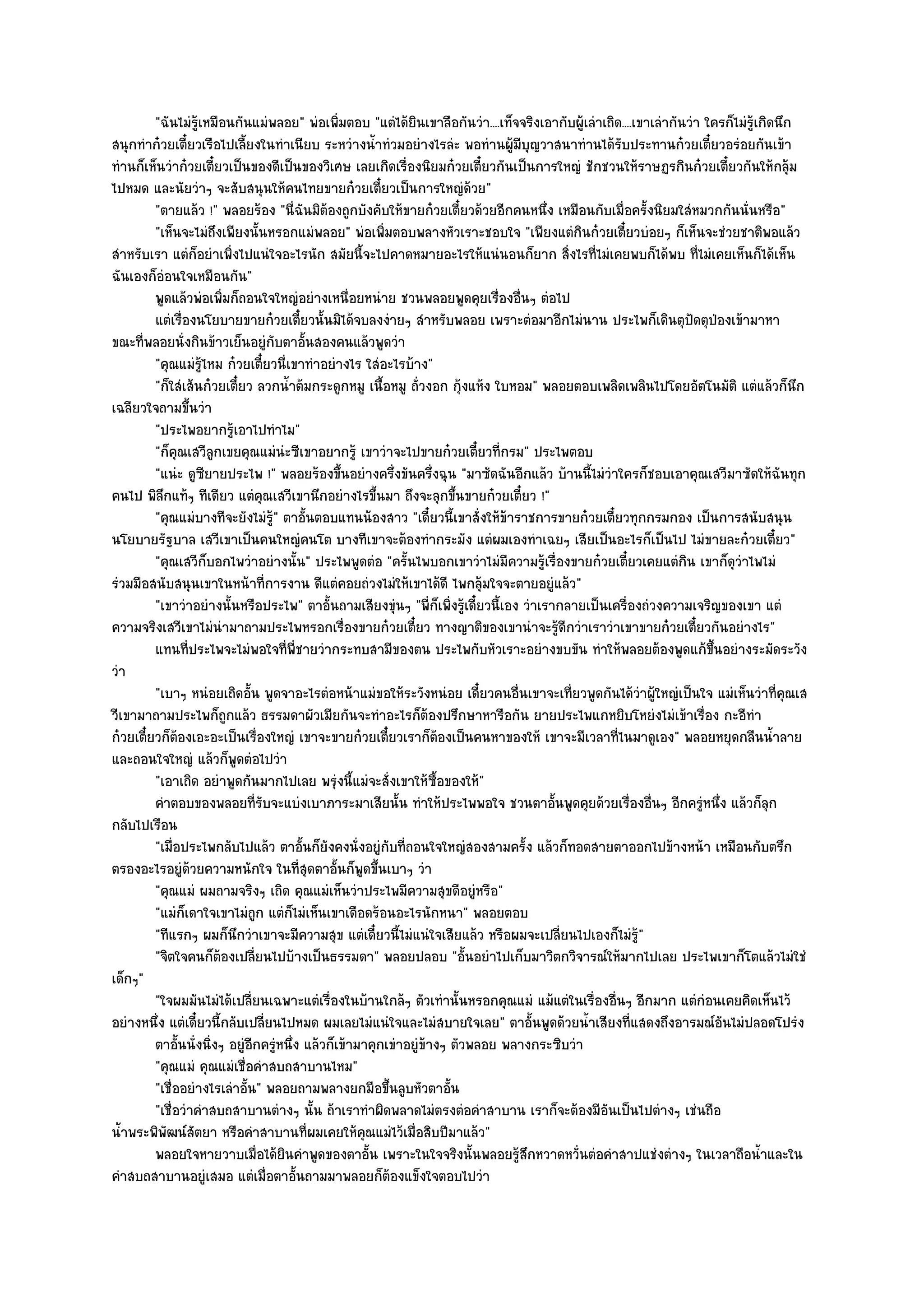 "ฉันไมํรู๎เหมือนกันแมํพลอย" พํอเพิ่มตอบ "แตํได๎ยินเขาลือกันวํา....เท็จจริงเอากับผู๎เลําเถิด....เขาเลํากันวํา ใครก็ไมํรู๎เกิดนึก
สนุกทําก๐วยเตี๋ยวเรือไปเลี้ยงในทําเนียบ ระหวํางน้ําทํวมอยํางไรลํะ พอทํานผู๎มบุญวาสนาทํานได๎รับประทานก๐วยเตี๋ยวอรํอยกันเข๎า
                                                                                    ี
ทํานก็เห็นวําก๐วยเตี๋ยวเป็นของดีเป็นของวิเศษ เลยเกิดเรื่องนิยมก๐วยเตี๋ยวกันเป็นการใหญํ ชักชวนให๎ราษฏรกินก๐วยเตี๋ยวกันให๎กลุ๎ม
ไปหมด และนัยวําๆ จะสับสนุนให๎คนไทยขายก๐วยเตี๋ยวเป็นการใหญํด๎วย"
         "ตายแล๎ว !" พลอยร๎อง "นี่ฉันมิต๎องถูกบังคับให๎ขายก๐วยเตี๋ยวด๎วยอีกคนหนึ่ง เหมือนกับเมื่อครั้งนิยมใสํหมวกกันนั่นหรือ"
         "เห็นจะไมํถึงเพียงนั้นหรอกแมํพลอย" พํอเพิ่มตอบพลางหัวเราะชอบใจ "เพียงแตํกินก๐วยเตี๋ยวบํอยๆ ก็เห็นจะชํวยชาติพอแล๎ว
สําหรับเรา แตํก็อยําเพิ่งไปแนํใจอะไรนัก สมัยนี้จะไปคาดหมายอะไรให๎แนํนอนก็ยาก สิ่งไรที่ไมํเคยพบก็ได๎พบ ที่ไมํเคยเห็นก็ได๎เห็น
ฉันเองก็อํอนใจเหมือนกัน"
         พูดแล๎วพํอเพิมก็ถอนใจใหญํอยํางเหนื่อยหนําย ชวนพลอยพูดคุยเรื่องอืนๆ ตํอไป
                        ่                                                         ่
         แตํเรื่องนโยบายขายก๐วยเตียวนั้นมิได๎จบลงงํายๆ สําหรับพลอย เพราะตํอมาอีกไมํนาน ประไพก็เดินตุปดตุปองเข๎ามาหา
                                            ๋                                                                       ั ่
ขณะที่พลอยนั่งกินข๎าวเย็นอยูํกบตาอั้นสองคนแล๎วพูดวํา
                                    ั
         "คุณแมํรู๎ไหม ก๐วยเตี๋ยวนี่เขาทําอยํางไร ใสํอะไรบ๎าง"
         "ก็ใสํเส๎นก๐วยเตี๋ยว ลวกน้ําต๎มกระดูกหมู เนื้อหมู ถั่วงอก กุ๎งแห๎ง ใบหอม" พลอยตอบเพลิดเพลินไปโดยอัตโนมัติ แตํแล๎วก็นึก
เฉลียวใจถามขึ้นวํา
         "ประไพอยากรู๎เอาไปทําไม"
         "ก็คุณเสวีลูกเขยคุณแมํนํะซีเขาอยากรู๎ เขาวําจะไปขายก๐วยเตี๋ยวที่กรม" ประไพตอบ
         "แนํะ ดูซียายประไพ !" พลอยร๎องขึ้นอยํางครึ่งขันครึ่งฉุน "มาซัดฉันอีกแล๎ว บ๎านนี้ไมํวําใครก็ชอบเอาคุณเสวีมาซัดให๎ฉันทุก
คนไป พิลึกแท๎ๆ ทีเดียว แตํคุณเสวีเขานึกอยํางไรขึ้นมา ถึงจะลุกขึ้นขายก๐วยเตี๋ยว !"
         "คุณแมํบางทีจะยังไมํรู๎" ตาอั้นตอบแทนน๎องสาว "เดี๋ยวนี้เขาสั่งให๎ข๎าราชการขายก๐วยเตี๋ยวทุกกรมกอง เป็นการสนับสนุน
นโยบายรัฐบาล เสวีเขาเป็นคนใหญํคนโต บางทีเขาจะต๎องทํากระมัง แตํผมเองทําเฉยๆ เสียเป็นอะไรก็เป็นไป ไมํขายละก๐วยเตี๋ยว"
         "คุณเสวีก็บอกไพวําอยํางนั้น" ประไพพูดตํอ "ครั้นไพบอกเขาวําไมํมีความรู๎เรื่องขายก๐วยเตี๋ยวเคยแตํกิน เขาก็ดุวําไพไมํ
รํวมมือสนับสนุนเขาในหน๎าที่การงาน ดีแตํคอยถํวงไมํให๎เขาได๎ดี ไพกลุ๎มใจจะตายอยูํแล๎ว"
         "เขาวําอยํางนั้นหรือประไพ" ตาอั้นถามเสียงขุํนๆ "พี่ก็เพิ่งรู๎เดี๋ยวนี้เอง วําเรากลายเป็นเครื่องถํวงความเจริญของเขา แตํ
ความจริงเสวีเขาไมํนํามาถามประไพหรอกเรื่องขายก๐วยเตี๋ยว ทางญาติของเขานําจะรู๎ดีกวําเราวําเขาขายก๐วยเตี๋ยวกันอยํางไร"
         แทนทีประไพจะไมํพอใจทีพ่ชายวํากระทบสามีของตน ประไพกับหัวเราะอยํางขบขัน ทําให๎พลอยต๎องพูดแก๎ขนอยํางระมัดระวัง
                 ่                      ่ ี                                                                             ้ึ
วํา
         "เบาๆ หนํอยเถิดอั้น พูดจาอะไรตํอหน๎าแมํขอให๎ระวังหนํอย เดี๋ยวคนอื่นเขาจะเที่ยวพูดกันได๎วําผู๎ใหญํเป็นใจ แมํเห็นวําที่คุณเส
วีเขามาถามประไพก็ถกแล๎ว ธรรมดาผัวเมียกันจะทําอะไรก็ต๎องปรึกษาหารือกัน ยายประไพแกหยิบโหยํงไมํเข๎าเรื่อง กะอีทํา
                          ู
ก๐วยเตี๋ยวก็ต๎องเอะอะเป็นเรื่องใหญํ เขาจะขายก๐วยเตี๋ยวเราก็ต๎องเป็นคนหาของให๎ เขาจะมีเวลาที่ไนมาดูเอง" พลอยหยุดกลืนน้ําลาย
และถอนใจใหญํ แล๎วก็พูดตํอไปวํา
         "เอาเถิด อยําพูดกันมากไปเลย พรุํงนี้แมํจะสั่งเขาให๎ซื้อของให๎"
         คําตอบของพลอยทีรบจะแบํงเบาภาระมาเสียนั้น ทําให๎ประไพพอใจ ชวนตาอันพูดคุยด๎วยเรื่องอืนๆ อีกครูหนึง แล๎วก็ลก
                                 ่ั                                                      ้                 ่          ํ ่           ุ
กลับไปเรือน
         "เมื่อประไพกลับไปแล๎ว ตาอั้นก็ยังคงนั่งอยูํกบที่ถอนใจใหญํสองสามครั้ง แล๎วก็ทอดสายตาออกไปข๎างหน๎า เหมือนกับตรึก
                                                       ั
ตรองอะไรอยูํด๎วยความหนักใจ ในที่สุดตาอั้นก็พูดขึ้นเบาๆ วํา
         "คุณแมํ ผมถามจริงๆ เถิด คุณแมํเห็นวําประไพมีความสุขดีอยูํหรือ"
         "แมํก็เดาใจเขาไมํถก แตํก็ไมํเห็นเขาเดือดร๎อนอะไรนักหนา" พลอยตอบ
                               ู
         "ทีแรกๆ ผมก็นึกวําเขาจะมีความสุข แตํเดี๋ยวนี้ไมํแนํใจเสียแล๎ว หรือผมจะเปลี่ยนไปเองก็ไมํรู๎"
         "จิตใจคนก็ต๎องเปลี่ยนไปบ๎างเป็นธรรมดา" พลอยปลอบ "อั้นอยําไปเก็บมาวิตกวิจารณ๑ให๎มากไปเลย ประไพเขาก็โตแล๎วไมํใชํ
เด็กๆ"
         "ใจผมมันไมํได๎เปลี่ยนเฉพาะแตํเรื่องในบ๎านใกล๎ๆ ตัวเทํานั้นหรอกคุณแมํ แม๎แตํในเรื่องอื่นๆ อีกมาก แตํกํอนเคยคิดเห็นไว๎
อยํางหนึ่ง แตํเดี๋ยวนี้กลับเปลี่ยนไปหมด ผมเลยไมํแนํใจและไมํสบายใจเลย" ตาอั้นพูดด๎วยน้ําเสียงที่แสดงถึงอารมณ๑อันไมํปลอดโปรํง
         ตาอันนั่งนิงๆ อยูํอกครูหนึง แล๎วก็เข๎ามาคุกเขําอยูํขางๆ ตัวพลอย พลางกระซิบวํา
               ้     ่        ี ํ ่                            ๎
         "คุณแมํ คุณแมํเชื่อคําสบถสาบานไหม"
         "เชื่ออยํางไรเลําอั้น" พลอยถามพลางยกมือขึ้นลูบหัวตาอั้น
         "เชื่อวําคําสบถสาบานตํางๆ นั้น ถ๎าเราทําผิดพลาดไมํตรงตํอคําสาบาน เราก็จะต๎องมีอันเป็นไปตํางๆ เชํนถือ
น้ําพระพิพัฒน๑สัตยา หรือคําสาบานที่ผมเคยให๎คุณแมํไว๎เมื่อสิบปีมาแล๎ว"
         พลอยใจหายวาบเมื่อได๎ยนคําพูดของตาอั้น เพราะในใจจริงนั้นพลอยรูสกหวาดหวั่นตํอคําสาปแชํงตํางๆ ในเวลาถือน้าและใน
                                      ิ                                           ๎ึ                                              ํ
คําสบถสาบานอยูํเสมอ แตํเมื่อตาอั้นถามมาพลอยก็ต๎องแข็งใจตอบไปวํา
 