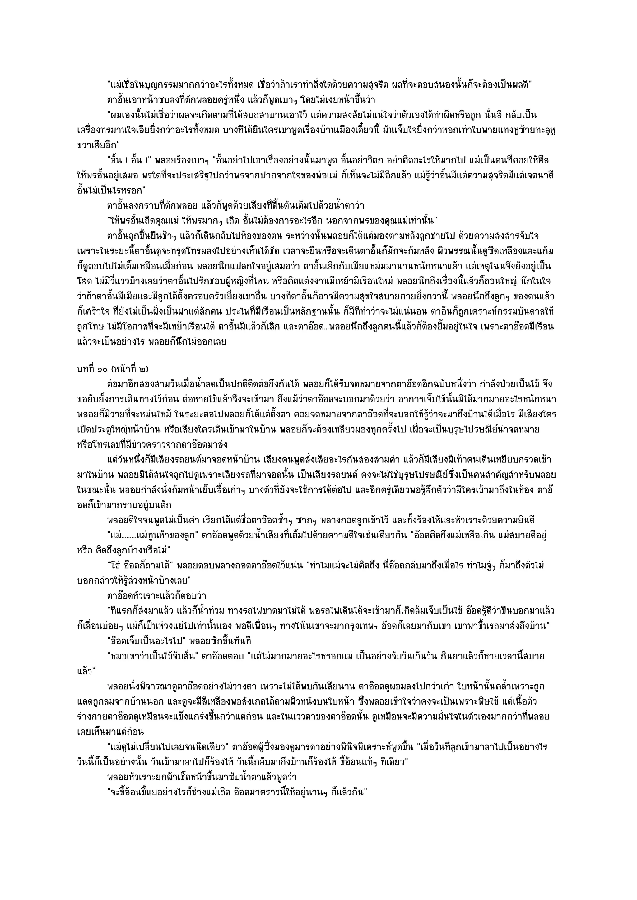 "แมํเชื่อในบุญกรรมมากกวําอะไรทั้งหมด เชื่อวําถ๎าเราทําสิ่งใดด๎วยความสุจริต ผลที่จะตอบสนองนั้นก็จะต๎องเป็นผลดี"
          ตาอันเอาหน๎าซบลงที่ตกพลอยครูหนึง แล๎วก็พดเบาๆ โดยไมํเงยหน๎าขึนวํา
               ้                  ั           ํ ่        ู                     ้
          "ผมเองนั้นไมํเชื่อวําผลจะเกิดตามที่ได๎สบถสาบานเอาไว๎ แตํความสงสัยไมํแนํใจวําตัวเองได๎ทําผิดหรือถูก นั่นสิ กลับเป็น
เครื่องทรมานใจเสียยิ่งกวําอะไรทั้งหมด บางทีได๎ยินใครเขาพูดเรื่องบ๎านเมืองเดี๋ยวนี้ มันเจ็บใจยิ่งกวําหอกเทําใบพายแทงหูซ๎ายทะลุหู
ขวาเสียอีก"
          "อั้น ! อั้น !" พลอยร๎องเบาๆ "อั้นอยําไปเอาเรื่องอยํางนั้นมาพูด อั้นอยําวิตก อยําคิดอะไรให๎มากไป แมํเป็นคนที่คอยให๎ศีล
ให๎พรอั้นอยูํเสมอ พรใดที่จะประเสริฐไปกวําพรจากปากจากใจของพํอแมํ ก็เห็นจะไมํมีอีกแล๎ว แมํรู๎วําอั้นมีแตํความสุจริตมีแตํเจตนาดี
อั้นไมํเป็นไรหรอก"
          ตาอันลงกราบทีตกพลอย แล๎วก็พดด๎วยเสียงที่ตนตันเต็มไปด๎วยน้าตาวํา
                 ้          ่ั              ู              ้ื             ํ
          "ให๎พรอั้นเถิดคุณแมํ ให๎พรมากๆ เถิด อั้นไมํต๎องการอะไรอีก นอกจากพรของคุณแมํเทํานั้น"
          ตาอันลุกขึนยืนช๎าๆ แล๎วก็เดินกลับไปห๎องของตน ระหวํางนั้นพลอยก็ได๎แตํมองตามหลังลูกชายไป ด๎วยความสงสารจับใจ
                   ้   ้
เพราะในระยะนี้ตาอั้นดูจะทรุดโทรมลงไปอยํางเห็นได๎ชัด เวลาจะยืนหรือจะเดินตาอั้นก็มักจะก๎มหลัง ผิวพรรณนั้นดูซีดเหลืองและแก๎ม
ก็ดูตอบไปไมํเต็มเหมือนเมื่อกํอน พลอยนึกแปลกใจอยูํเสมอวํา ตาอั้นเลิกกับเมียแหมํมมานานหนักหนาแล๎ว แตํเหตุไฉนจึงยังอยูํเป็น
โสด ไมํมีวี่แววบ๎างเลยวําตาอั้นไปรักชอบผู๎หญิงที่ไหน หรือคิดแตํงงานมีเหย๎ามีเรือนใหมํ พลอยนึกถึงเรื่องนี้แล๎วก็ถอนใหญํ นึกในใจ
วําถ๎าตาอั้นมีเมียและมีลูกได๎ต้งครอบครัวเยี่ยงเขาอื่น บางทีตาอั้นก็อาจมีความสุขใจสบายกายยิ่งกวํานี้ พลอยนึกถึงลูกๆ ของตนแล๎ว
                                ั
ก็เศร๎าใจ ที่ยังไมํเป็นฝั่งเป็นฝาแตํสักคน ประไพที่มเรือนเป็นหลักฐานนั้น ก็มีทีทําวําจะไมํแนํนอน ตาอ๎นก็ถกเคราะห๑กรรมบันดาลให๎
                                                    ี                                                     ู
ถูกโทษ ไมํมีโอกาสที่จะมีเหย๎าเรือนได๎ ตาอั้นมีแล๎วก็เลิก และตาอ๏อด...พลอยนึกถึงลูกคนนี้แล๎วก็ต๎องยิ้มอยูํในใจ เพราะตาอ๏อดมีเรือน
แล๎วจะเป็นอยํางไร พลอยก็นึกไมํออกเลย
บทที่ ๑๐ (หน๎าที่ ๒)
          ตํอมาอีกสองสามวันเมื่อน้าลดเป็นปกติตดตํอถึงกันได๎ พลอยก็ได๎รบจดหมายจากตาอ๏อดอีกฉบับหนึงวํา กําลังป่วยเป็นไข๎ จึง
                                       ํ              ิ                      ั                               ่
ขอยับยั้งการเดินทางไว๎กํอน ตํอหายไข๎แล๎วจึงจะเข๎ามา ถึงแม๎วําตาอ๏อดจะบอกมาด๎วยวํา อาการเจ็บไข๎นั้นมิได๎มากมายอะไรหนักหนา
พลอยก็มิวายที่จะหมํนไหม๎ ในระยะตํอไปพลอยก็ได๎แตํต้งตา คอยจดหมายจากตาอ๏อดที่จะบอกให๎รู๎วําจะมาถึงบ๎านได๎เมื่อไร มีเสียงใคร
                                                           ั
เปิดประตูใหญํหน๎าบ๎าน หรือเสียงใครเดินเข๎ามาในบ๎าน พลอยก็จะต๎องเหลียวมองทุกครั้งไป เผื่อจะเป็นบุรุษไปรษณีย๑นําจดหมาย
หรือโทรเลขที่มขําวคราวจากตาอ๏อดมาสํง
                    ี
          แตํวนหนึงก็มีเสียงรถยนต๑มาจอดหน๎าบ๎าน เสียงคนพูดสั่งเสียอะไรกันสองสามคํา แล๎วก็มีเสียงฝีเท๎าคนเดินเหยียบกรวดเข๎า
               ั ่
มาในบ๎าน พลอยมิได๎สนใจลุกไปดูเพราะเสียงรถที่มาจอดนั้น เป็นเสียงรถยนต๑ คงจะไมํใชํบุรุษไปรษณีย๑ซึ่งเป็นคนสําคัญสําหรับพลอย
ในขณะนั้น พลอยกําลังนั่งก๎มหน๎าเย็บเสื้อเกําๆ บางตัวที่ยังจะใช๎การได๎ตํอไป และอีกครูํเดียวพอรู๎สึกตัววํามีใครเข๎ามาถึงในห๎อง ตาอ๏
อดก็เข๎ามากราบอยูํบนตัก
          พลอยดีใจจนพูดไมํเป็นคํา เรียกได๎แตํช่อตาอ๏อดซ้าๆ ซากๆ พลางกอดลูกเข๎าไว๎ และทั้งร๎องไห๎และหัวเราะด๎วยความยินดี
                                                  ื          ํ
          "แมํ.........แมํทนหัวของลูก" ตาอ๏อดพูดด๎วยน้ําเสียงที่เต็มไปด๎วยความดีใจเชํนเดียวกัน "อ๏อดคิดถึงแมํเหลือเกิน แมํสบายดีอยูํ
                           ู
หรือ คิดถึงลูกบ๎างหรือไมํ"
          "โธํ อ๏อดก็ถามได๎" พลอยตอบพลางกอดตาอ๏อดไว๎แนํน "ทําไมแมํจะไมํคิดถึง นี่อ๏อดกลับมาถึงเมื่อไร ทําไมจูํๆ ก็มาถึงตัวไมํ
บอกกลําวให๎รู๎ลํวงหน๎าบ๎างเลย"
          ตาอ๏อดหัวเราะแล๎วก็ตอบวํา
          "ทีแรกก็สํงมาแล๎ว แล๎วก็น้ําทํวม ทางรถไฟขาดมาไมํได๎ พอรถไฟเดินได๎จะเข๎ามาก็เกิดล๎มเจ็บเป็นไข๎ อ๏อดรู๎ดีวําขืนบอกมาแล๎ว
ก็เลื่อนบํอยๆ แมํก็เป็นหํวงแยํไปเทํานั้นเอง พอดีเพื่อนๆ ทางโน๎นเขาจะมากรุงเทพฯ อ๏อดก็เลยมากับเขา เขาพาขึ้นรถมาสํงถึงบ๎าน"
          "อ๏อดเจ็บเป็นอะไรไป" พลอยซักขึ้นทันที
          "หมอเขาวําเป็นไข๎จับสั่น" ตาอ๏อดตอบ "แตํไมํมากมายอะไรหรอกแมํ เป็นอยํางจับวันเว๎นวัน กินยาแล๎วก็หายเวลานี้สบาย
แล๎ว"
          พลอยนั่งพิจารณาดูตาอ๏อดอยํางไมํวางตา เพราะไมํได๎พบกันเสียนาน ตาอ๏อดดูผอมลงไปกวําเกํา ใบหน๎านั้นคล้าเพราะถูก   ํ
แดดถูกลมจากบ๎านนอก และดูจะมีสีเหลืองพอสังเกตได๎ตามผิวหนังบนใบหน๎า ซึ่งพลอยเข๎าใจวําคงจะเป็นเพราะพิษไข๎ แตํเนื้อตัว
รํางกายตาอ๏อดดูเหมือนจะแข็งแกรํงขึ้นกวําแตํกํอน และในแววตาของตาอ๏อดนั้น ดูเหมือนจะมีความมั่นใจในตัวเองมากกวําที่พลอย
เคยเห็นมาแตํกํอน
          "แมํดูไมํเปลี่ยนไปเลยจนนิดเดียว" ตาอ๏อดผู๎ซึ่งมองดูมารดาอยํางพินิจพิเคราะห๑พูดขึ้น "เมื่อวันที่ลูกเข๎ามาลาไปเป็นอยํางไร
วันนี้ก็เป็นอยํางนั้น วันเข๎ามาลาไปก็ร๎องไห๎ วันนี้กลับมาถึงบ๎านก็ร๎องไห๎ ขี้อ๎อนแท๎ๆ ทีเดียว"
          พลอยหัวเราะยกผ๎าเช็ดหน๎าขึนมาซับน้าตาแล๎วพูดวํา
                                         ้          ํ
          "จะขี้อ๎อนขี้แยอยํางไรก็ชํางแมํเถิด อ๏อดมาคราวนี้ให๎อยูํนานๆ ก็แล๎วกัน"
 
