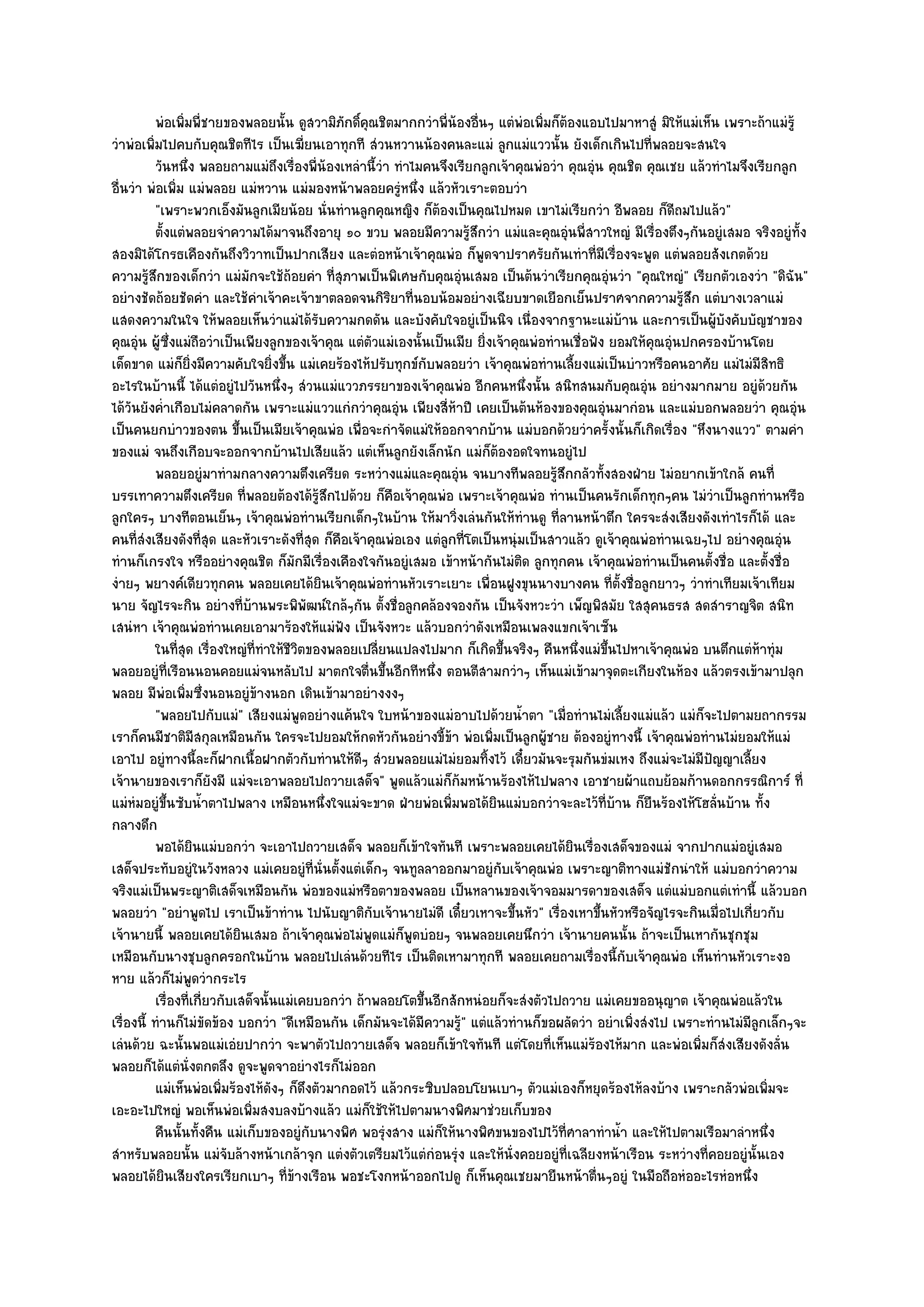 พํอเพิมพี่ชายของพลอยนั้น ดูสวามิภกดิคณชิตมากกวําพี่นองอืนๆ แตํพอเพิมก็ตองแอบไปมาหาสูํ มิให๎แมํเห็น เพราะถ๎าแมํร๎ู
                  ่                            ั ์ ุ                 ๎ ่         ํ ่ ๎
วําพํอเพิ่มไปคบกับคุณชิตทีไร เป็นเฆี่ยนเอาทุกที สํวนหวานน๎องคนละแมํ ลูกแมํแววนั้น ยังเด็กเกินไปที่พลอยจะสนใจ
           วันหนึง พลอยถามแมํถึงเรื่องพี่นองเหลํานี้วา ทําไมคนจึงเรียกลูกเจ๎าคุณพํอวํา คุณอุํน คุณชิต คุณเชย แล๎วทําไมจึงเรียกลูก
                    ่                        ๎             ํ
อื่นวํา พํอเพิ่ม แมํพลอย แมํหวาน แมํมองหน๎าพลอยครูํหนึ่ง แล๎วหัวเราะตอบวํา
           "เพราะพวกเอ็งมันลูกเมียน๎อย นั่นทํานลูกคุณหญิง ก็ต๎องเป็นคุณไปหมด เขาไมํเรียกวํา อีพลอย ก็ดีถมไปแล๎ว"
           ตั้งแตํพลอยจําความได๎มาจนถึงอายุ ๑๐ ขวบ พลอยมีความรู๎สึกวํา แมํและคุณอุํนพี่สาวใหญํ มีเรื่องตึงๆกันอยูํเสมอ จริงอยูํท้ง ั
สองมิได๎โกรธเคืองกันถึงวิวาทเป็นปากเสียง และตํอหน๎าเจ๎าคุณพํอ ก็พูดจาปราศรัยกันเทําที่มีเรื่องจะพูด แตํพลอยสังเกตด๎วย
ความรู๎สึกของเด็กวํา แมํมกจะใช๎ถ๎อยคํา ที่สุภาพเป็นพิเศษกับคุณอุํนเสมอ เป็นต๎นวําเรียกคุณอุํนวํา "คุณใหญํ" เรียกตัวเองวํา "ดิฉัน"
                                ั
อยํางชัดถ๎อยชัดคํา และใช๎คําเจ๎าคะเจ๎าขาตลอดจนกิริยาที่นอบน๎อมอยํางเฉียบขาดเยือกเย็นปราศจากความรู๎สึก แตํบางเวลาแมํ
แสดงความในใจ ให๎พลอยเห็นวําแมํได๎รับความกดดัน และบังคับใจอยูํเป็นนิจ เนื่องจากฐานะแมํบ๎าน และการเป็นผู๎บังคับบัญชาของ
คุณอุํน ผู๎ซึ่งแมํถอวําเป็นเพียงลูกของเจ๎าคุณ แตํตวแมํเองนั้นเป็นเมีย ยิ่งเจ๎าคุณพํอทํานเชื่อฟัง ยอมให๎คุณอุํนปกครองบ๎านโดย
                            ื                        ั
เด็ดขาด แมํก็ยิ่งมีความคับใจยิ่งขึ้น แมํเคยร๎องไห๎ปรับทุกข๑กบพลอยวํา เจ๎าคุณพํอทํานเลี้ยงแมํเป็นบําวหรือคนอาศัย แมํไมํมีสิทธิ
                                                                 ั
อะไรในบ๎านนี้ ได๎แตํอยูํไปวันหนึ่งๆ สํวนแมํแววภรรยาของเจ๎าคุณพํอ อีกคนหนึ่งนั้น สนิทสนมกับคุณอุํน อยํางมากมาย อยูํด๎วยกัน
ได๎วันยังค่ําเกือบไมํคลาดกัน เพราะแมํแววแกํกวําคุณอุํน เพียงสี่ห๎าปี เคยเป็นต๎นห๎องของคุณอุํนมากํอน และแมํบอกพลอยวํา คุณอุํน
เป็นคนยกบําวของตน ขึ้นเป็นเมียเจ๎าคุณพํอ เพื่อจะกําจัดแมํให๎ออกจากบ๎าน แมํบอกด๎วยวําครั้งนั้นก็เกิดเรื่อง "หึงนางแวว" ตามคํา
ของแมํ จนถึงเกือบจะออกจากบ๎านไปเสียแล๎ว แตํเห็นลูกยังเล็กนัก แมํก็ต๎องอดใจทนอยูํไป
           พลอยอยูํมาทํามกลางความตึงเครียด ระหวํางแมํและคุณอุํน จนบางทีพลอยรูสกกลัวทังสองฝ่าย ไมํอยากเข๎าใกล๎ คนที่
                                                                                      ๎ึ        ้
บรรเทาความตึงเครียด ที่พลอยต๎องได๎รู๎สึกไปด๎วย ก็คือเจ๎าคุณพํอ เพราะเจ๎าคุณพํอ ทํานเป็นคนรักเด็กทุกๆคน ไมํวําเป็นลูกทํานหรือ
ลูกใครๆ บางทีตอนเย็นๆ เจ๎าคุณพํอทํานเรียกเด็กๆในบ๎าน ให๎มาวิ่งเลํนกันให๎ทํานดู ที่ลานหน๎าตึก ใครจะสํงเสียงดังเทําไรก็ได๎ และ
คนที่สํงเสียงดังที่สุด และหัวเราะดังที่สุด ก็คือเจ๎าคุณพํอเอง แตํลกที่โตเป็นหนุํมเป็นสาวแล๎ว ดูเจ๎าคุณพํอทํานเฉยๆไป อยํางคุณอุํน
                                                                   ู
ทํานก็เกรงใจ หรืออยํางคุณชิต ก็มกมีเรื่องเคืองใจกันอยูํเสมอ เข๎าหน๎ากันไมํติด ลูกทุกคน เจ๎าคุณพํอทํานเป็นคนตั้งชื่อ และตั้งชื่อ
                                        ั
งํายๆ พยางค๑เดียวทุกคน พลอยเคยได๎ยินเจ๎าคุณพํอทํานหัวเราะเยาะ เพื่อนฝูงขุนนางบางคน ที่ตั้งชื่อลูกยาวๆ วําทําเทียมเจ๎าเทียม
นาย จัญไรจะกิน อยํางที่บ๎านพระพิพัฒน๑ใกล๎ๆกัน ตั้งชื่อลูกคล๎องจองกัน เป็นจังหวะวํา เพ็ญพิสมัย ใสสุคนธรส สดสําราญจิต สนิท
เสนํหา เจ๎าคุณพํอทํานเคยเอามาร๎องให๎แมํฟัง เป็นจังหวะ แล๎วบอกวําดังเหมือนเพลงแขกเจ๎าเซ็น
           ในทีสด เรื่องใหญํทีทําให๎ชวตของพลอยเปลียนแปลงไปมาก ก็เกิดขึนจริงๆ คืนหนึงแมํขนไปหาเจ๎าคุณพํอ บนตึกแตํหาทุํม
                 ุ่               ่    ีิ                ่                    ้              ่ ้ึ                           ๎
พลอยอยูํที่เรือนนอนคอยแมํจนหลับไป มาตกใจตื่นขึ้นอีกทีหนึ่ง ตอนตีสามกวําๆ เห็นแมํเข๎ามาจุดตะเกียงในห๎อง แล๎วตรงเข๎ามาปลุก
พลอย มีพํอเพิ่มซึ่งนอนอยูํข๎างนอก เดินเข๎ามาอยํางงงๆ
           "พลอยไปกับแมํ" เสียงแมํพูดอยํางแค๎นใจ ใบหน๎าของแมํอาบไปด๎วยน้ําตา "เมื่อทํานไมํเลี้ยงแมํแล๎ว แมํก็จะไปตามยถากรรม
เราก็คนมีชาติมีสกุลเหมือนกัน ใครจะไปยอมให๎กดหัวกันอยํางขี้ข๎า พํอเพิ่มเป็นลูกผู๎ชาย ต๎องอยูํทางนี้ เจ๎าคุณพํอทํานไมํยอมให๎แมํ
เอาไป อยูํทางนี้ละก็ฝากเนื้อฝากตัวกับทํานให๎ดีๆ สํวยพลอยแมํไมํยอมทิ้งไว๎ เดี๋ยวมันจะรุมกันขํมเหง ถึงแมํจะไมํมีปญญาเลี้ยง
                                                                                                                  ั
เจ๎านายของเราก็ยังมี แมํจะเอาพลอยไปถวายเสด็จ" พูดแล๎วแมํก็ก๎มหน๎านร๎องไห๎ไปพลาง เอาชายผ๎าแถบย๎อมก๎านดอกกรรณิการ๑ ที่
แมํหํมอยูํขึ้นซับน้ําตาไปพลาง เหมือนหนึ่งใจแมํจะขาด ฝ่ายพํอเพิ่มพอได๎ยินแมํบอกวําจะละไว๎ที่บ๎าน ก็ยืนร๎องไห๎โฮลั่นบ๎าน ทั้ง
กลางดึก
           พอได๎ยนแมํบอกวํา จะเอาไปถวายเสด็จ พลอยก็เข๎าใจทันที เพราะพลอยเคยได๎ยนเรื่องเสด็จของแมํ จากปากแมํอยูํเสมอ
                        ิ                                                                  ิ
เสด็จประทับอยูํในวังหลวง แมํเคยอยูํที่นั่นตั้งแตํเด็กๆ จนทูลลาออกมาอยูํกบเจ๎าคุณพํอ เพราะญาติทางแมํชักนําให๎ แมํบอกวําความ
                                                                            ั
จริงแมํเป็นพระญาติเสด็จเหมือนกัน พํอของแมํหรือตาของพลอย เป็นหลานของเจ๎าจอมมารดาของเสด็จ แตํแมํบอกแตํเทํานี้ แล๎วบอก
พลอยวํา "อยําพูดไป เราเป็นข๎าทําน ไปนับญาติกบเจ๎านายไมํดี เดี๋ยวเหาจะขึ้นหัว" เรื่องเหาขึ้นหัวหรือจัญไรจะกินเมื่อไปเกี่ยวกับ
                                                       ั
เจ๎านายนี้ พลอยเคยได๎ยินเสมอ ถ๎าเจ๎าคุณพํอไมํพูดแมํก็พูดบํอยๆ จนพลอยเคยนึกวํา เจ๎านายคนนั้น ถ๎าจะเป็นเหากันชุกชุม
เหมือนกับนางชุบลูกครอกในบ๎าน พลอยไปเลํนด๎วยทีไร เป็นติดเหามาทุกที พลอยเคยถามเรื่องนี้กับเจ๎าคุณพํอ เห็นทํานหัวเราะงอ
หาย แล๎วก็ไมํพูดวํากระไร
           เรื่องทีเกี่ยวกับเสด็จนั้นแมํเคยบอกวํา ถ๎าพลอยโตขึนอีกสักหนํอยก็จะสํงตัวไปถวาย แมํเคยขออนุญาต เจ๎าคุณพํอแล๎วใน
                      ่                                        ้
เรื่องนี้ ทํานก็ไมํขัดข๎อง บอกวํา "ดีเหมือนกัน เด็กมันจะได๎มีความรู๎" แตํแล๎วทํานก็ขอผลัดวํา อยําเพิ่งสํงไป เพราะทํานไมํมีลูกเล็กๆจะ
เลํนด๎วย ฉะนั้นพอแมํเอํยปากวํา จะพาตัวไปถวายเสด็จ พลอยก็เข๎าใจทันที แตํโดยที่เห็นแมํร๎องไห๎มาก และพํอเพิ่มก็สํงเสียงดังลั่น
พลอยก็ได๎แตํนั่งตกตลึง ดูจะพูดจาอยํางไรก็ไมํออก
           แมํเห็นพํอเพิมร๎องไห๎ดงๆ ก็ดงตัวมากอดไว๎ แล๎วกระซิบปลอบโยนเบาๆ ตัวแมํเองก็หยุดร๎องไห๎ลงบ๎าง เพราะกลัวพํอเพิมจะ
                              ่     ั     ึ                                                                                   ่
เอะอะไปใหญํ พอเห็นพํอเพิ่มสงบลงบ๎างแล๎ว แมํก็ใช๎ให๎ไปตามนางพิศมาชํวยเก็บของ
           คืนนั้นทังคืน แมํเก็บของอยูํกับนางพิศ พอรุงสาง แมํก็ให๎นางพิศขนของไปไว๎ทีศาลาทําน้า และให๎ไปตามเรือมาลําหนึง
                          ้                                  ํ                           ่         ํ                            ่
สําหรับพลอยนั้น แมํจับล๎างหน๎าเกล๎าจุก แตํงตัวเตรียมไว๎แตํกํอนรุํง และให๎นั่งคอยอยูํที่เฉลียงหน๎าเรือน ระหวํางที่คอยอยูํนั้นเอง
พลอยได๎ยินเสียงใครเรียกเบาๆ ที่ข๎างเรือน พอชะโงกหน๎าออกไปดู ก็เห็นคุณเชยมายืนหน๎าตื่นๆอยูํ ในมือถือหํออะไรหํอหนึ่ง
 