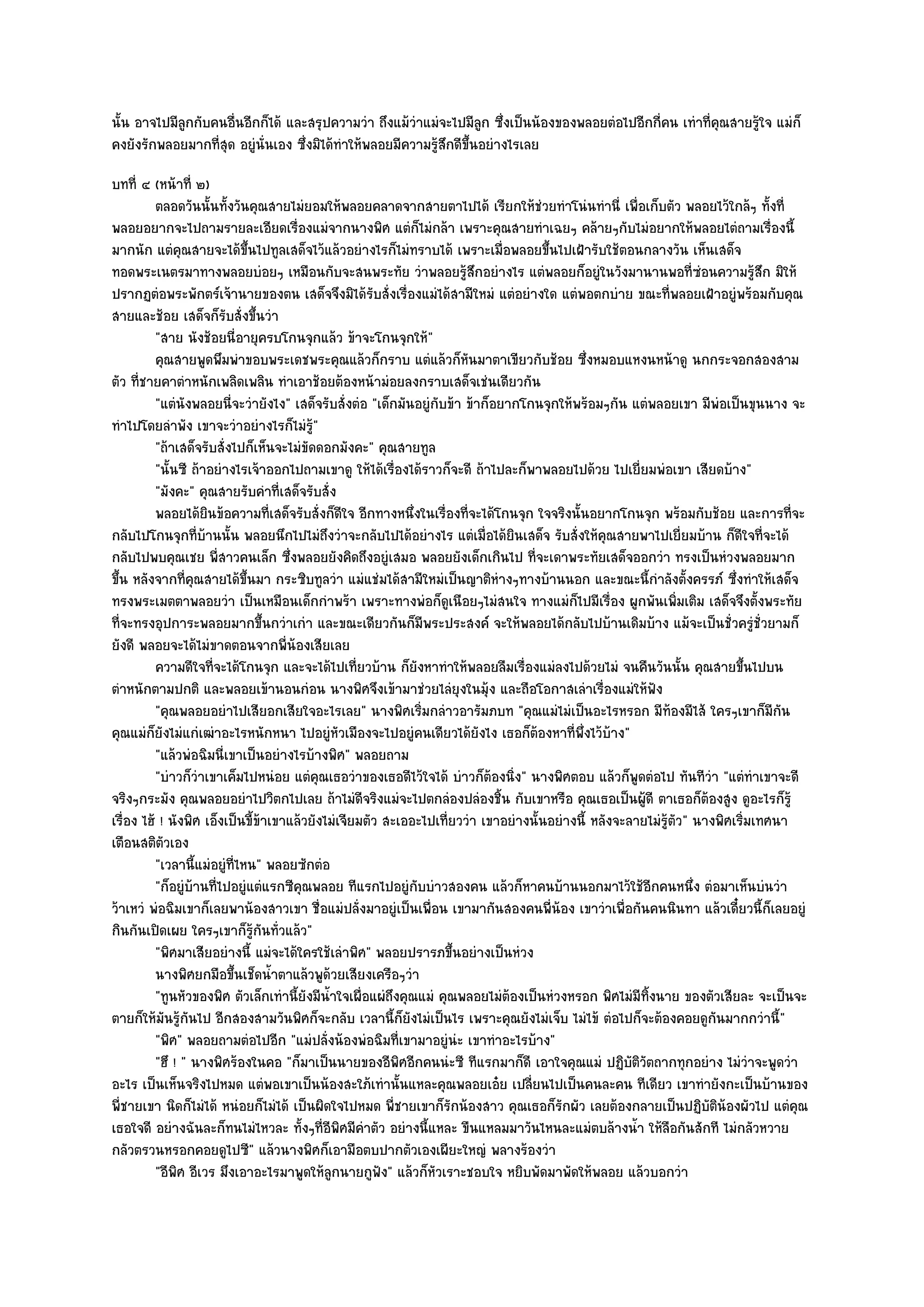 นั้น อาจไปมีลกกับคนอื่นอีกก็ได๎ และสรุปความวํา ถึงแม๎วําแมํจะไปมีลก ซึ่งเป็นน๎องของพลอยตํอไปอีกกี่คน เทําที่คุณสายรู๎ใจ แมํก็
             ู                                                         ู
คงยังรักพลอยมากที่สุด อยูํนั่นเอง ซึ่งมิได๎ทําให๎พลอยมีความรู๎สึกดีขึ้นอยํางไรเลย
บทที่ ๔ (หน๎าที่ ๒)
          ตลอดวันนั้นทังวันคุณสายไมํยอมให๎พลอยคลาดจากสายตาไปได๎ เรียกให๎ชวยทําโนํนทํานี่ เพื่อเก็บตัว พลอยไว๎ใกล๎ๆ ทังที่
                           ้                                                         ํ                                           ้
พลอยอยากจะไปถามรายละเอียดเรื่องแมํจากนางพิศ แตํก็ไมํกล๎า เพราะคุณสายทําเฉยๆ คล๎ายๆกับไมํอยากให๎พลอยไตํถามเรื่องนี้
มากนัก แตํคุณสายจะได๎ขึ้นไปทูลเสด็จไว๎แล๎วอยํางไรก็ไมํทราบได๎ เพราะเมื่อพลอยขึ้นไปเฝ้ารับใช๎ตอนกลางวัน เห็นเสด็จ
ทอดพระเนตรมาทางพลอยบํอยๆ เหมือนกับจะสนพระทัย วําพลอยรู๎สึกอยํางไร แตํพลอยก็อยูํในวังมานานพอที่ซํอนความรู๎สึก มิให๎
ปรากฏตํอพระพักตร๑เจ๎านายของตน เสด็จจึงมิได๎รับสั่งเรื่องแมํได๎สามีใหมํ แตํอยํางใด แตํพอตกบําย ขณะที่พลอยเฝ้าอยูํพร๎อมกับคุณ
สายและช๎อย เสด็จก็รบสั่งขึ้นวํา
                         ั
          "สาย นังช๎อยนี่อายุครบโกนจุกแล๎ว ข๎าจะโกนจุกให๎"
          คุณสายพูดพึมพําขอบพระเดชพระคุณแล๎วก็กราบ แตํแล๎วก็หนมาตาเขียวกับช๎อย ซึงหมอบแหงนหน๎าดู นกกระจอกสองสาม
                                                                       ั                      ่
ตัว ที่ชายคาตําหนักเพลิดเพลิน ทําเอาช๎อยต๎องหน๎ามํอยลงกราบเสด็จเชํนเดียวกัน
          "แตํนังพลอยนี่จะวํายังไง" เสด็จรับสั่งตํอ "เด็กมันอยูํกบข๎า ข๎าก็อยากโกนจุกให๎พร๎อมๆกัน แตํพลอยเขา มีพํอเป็นขุนนาง จะ
                                                                     ั
ทําไปโดยลําพัง เขาจะวําอยํางไรก็ไมํรู๎"
          "ถ๎าเสด็จรับสั่งไปก็เห็นจะไมํขัดดอกมังคะ" คุณสายทูล
          "นั้นซี ถ๎าอยํางไรเจ๎าออกไปถามเขาดู ให๎ได๎เรื่องได๎ราวก็จะดี ถ๎าไปละก็พาพลอยไปด๎วย ไปเยี่ยมพํอเขา เสียดบ๎าง"
          "มังคะ" คุณสายรับคําที่เสด็จรับสั่ง
          พลอยได๎ยนข๎อความทีเสด็จรับสั่งก็ดใจ อีกทางหนึงในเรื่องทีจะได๎โกนจุก ใจจริงนั้นอยากโกนจุก พร๎อมกับช๎อย และการที่จะ
                     ิ             ่            ี              ่         ่
กลับไปโกนจุกที่บ๎านนั้น พลอยนึกไปไมํถึงวําจะกลับไปได๎อยํางไร แตํเมื่อได๎ยินเสด็จ รับสั่งให๎คุณสายพาไปเยี่ยมบ๎าน ก็ดีใจที่จะได๎
กลับไปพบคุณเชย พี่สาวคนเล็ก ซึ่งพลอยยังคิดถึงอยูํเสมอ พลอยยังเด็กเกินไป ที่จะเดาพระทัยเสด็จออกวํา ทรงเป็นหํวงพลอยมาก
ขึ้น หลังจากที่คุณสายได๎ขึ้นมา กระซิบทูลวํา แมํแชํมได๎สามีใหมํเป็นญาติหํางๆทางบ๎านนอก และขณะนี้กําลังตั้งครรภ๑ ซึ่งทําให๎เสด็จ
ทรงพระเมตตาพลอยวํา เป็นเหมือนเด็กกําพร๎า เพราะทางพํอก็ดูเนือยๆไมํสนใจ ทางแมํก็ไปมีเรื่อง ผูกพันเพิ่มเติม เสด็จจึงตั้งพระทัย
ที่จะทรงอุปการะพลอยมากขึ้นกวําเกํา และขณะเดียวกันก็มีพระประสงค๑ จะให๎พลอยได๎กลับไปบ๎านเดิมบ๎าง แม๎จะเป็นชั่วครูํชั่วยามก็
ยังดี พลอยจะได๎ไมํขาดตอนจากพี่น๎องเสียเลย
          ความดีใจทีจะได๎โกนจุก และจะได๎ไปเที่ยวบ๎าน ก็ยงหาทําให๎พลอยลืมเรื่องแมํลงไปด๎วยไมํ จนคืนวันนั้น คุณสายขึนไปบน
                       ่                                         ั                                                           ้
ตําหนักตามปกติ และพลอยเข๎านอนกํอน นางพิศจึงเข๎ามาชํวยไลํยุงในมุ๎ง และถือโอกาสเลําเรื่องแมํให๎ฟัง
          "คุณพลอยอยําไปเสียอกเสียใจอะไรเลย" นางพิศเริ่มกลําวอารัมภบท "คุณแมํไมํเป็นอะไรหรอก มีท๎องมีไส๎ ใครๆเขาก็มีกน             ั
คุณแมํก็ยังไมํแกํเฒําอะไรหนักหนา ไปอยูํหัวเมืองจะไปอยูํคนเดียวได๎ยังไง เธอก็ต๎องหาที่พึ่งไว๎บ๎าง"
          "แล๎วพํอฉิมนี่เขาเป็นอยํางไรบ๎างพิศ" พลอยถาม
          "บําวก็วําเขาเค็มไปหนํอย แตํคุณเธอวําของเธอดีไว๎ใจได๎ บําวก็ต๎องนิ่ง" นางพิศตอบ แล๎วก็พูดตํอไป ทันทีวํา "แตํทําเขาจะดี
จริงๆกระมัง คุณพลอยอยําไปวิตกไปเลย ถ๎าไมํดีจริงแมํจะไปตกลํองปลํองชิ้น กับเขาหรือ คุณเธอเป็นผู๎ดี ตาเธอก็ต๎องสูง ดูอะไรก็รู๎
เรื่อง ไฮ๎ ! นังพิศ เอ็งเป็นขี้ข๎าเขาแล๎วยังไมํเจียมตัว สะเออะไปเที่ยววํา เขาอยํางนั้นอยํางนี้ หลังจะลายไมํรู๎ตัว" นางพิศเริ่มเทศนา
เตือนสติตัวเอง
          "เวลานี้แมํอยูํที่ไหน" พลอยซักตํอ
          "ก็อยูํบ๎านที่ไปอยูํแตํแรกซีคุณพลอย ทีแรกไปอยูํกบบําวสองคน แล๎วก็หาคนบ๎านนอกมาไว๎ใช๎อีกคนหนึ่ง ตํอมาเห็นบํนวํา
                                                                   ั
ว๎าเหวํ พํอฉิมเขาก็เลยพาน๎องสาวเขา ชื่อแมํปลั่งมาอยูํเป็นเพื่อน เขามากันสองคนพี่น๎อง เขาวําเพื่อกันคนนินทา แล๎วเดี๋ยวนี้ก็เลยอยูํ
กินกันเปิดเผย ใครๆเขาก็รู๎กนทั่วแล๎ว"
                                 ั
          "พิศมาเสียอยํางนี้ แมํจะได๎ใครใช๎เลําพิศ" พลอยปรารภขึ้นอยํางเป็นหํวง
          นางพิศยกมือขึนเช็ดน้าตาแล๎วพูดวยเสียงเครือๆวํา
                             ้       ํ        ๎
          "ทูนหัวของพิศ ตัวเล็กเทํานี้ยังมีน้ําใจเผื่อแผํถึงคุณแมํ คุณพลอยไมํต๎องเป็นหํวงหรอก พิศไมํมีทิ้งนาย ของตัวเสียละ จะเป็นจะ
ตายก็ให๎มันรู๎กนไป อีกสองสามวันพิศก็จะกลับ เวลานี้ก็ยังไมํเป็นไร เพราะคุณยังไมํเจ็บ ไมํไข๎ ตํอไปก็จะต๎องคอยดูกนมากกวํานี้"
                 ั                                                                                                     ั
          "พิศ" พลอยถามตํอไปอีก "แมํปลั่งน๎องพํอฉิมที่เขามาอยูํนํะ เขาทําอะไรบ๎าง"
          "ฮึ ! " นางพิศร๎องในคอ "ก็มาเป็นนายของอีพิศอีกคนนํะซี ทีแรกมาก็ดี เอาใจคุณแมํ ปฏิบติวตถากทุกอยําง ไมํวําจะพูดวํา
                                                                                                      ั ั
อะไร เป็นเห็นจริงไปหมด แตํพอเขาเป็นน๎องสะใภ๎เทํานั้นแหละคุณพลอยเอ๐ย เปลี่ยนไปเป็นคนละคน ทีเดียว เขาทํายังกะเป็นบ๎านของ
พี่ชายเขา นิดก็ไมํได๎ หนํอยก็ไมํได๎ เป็นผิดใจไปหมด พี่ชายเขาก็รักน๎องสาว คุณเธอก็รักผัว เลยต๎องกลายเป็นปฏิบติน๎องผัวไป แตํคุณ
                                                                                                                     ั
เธอใจดี อยํางฉันละก็ทนไมํไหวละ ทั้งๆที่อีพิศมีคําตัว อยํางนี้แหละ ขืนแหลมมาวันไหนละแมํตบล๎างน้ํา ให๎ลอกันสักที ไมํกลัวหวาย
                                                                                                              ื
กลัวตรวนหรอกคอยดูไปซี" แล๎วนางพิศก็เอามือตบปากตัวเองเผียะใหญํ พลางร๎องวํา
          "อีพิศ อีเวร มึงเอาอะไรมาพูดให๎ลูกนายกูฟัง" แล๎วก็หัวเราะชอบใจ หยิบพัดมาพัดให๎พลอย แล๎วบอกวํา
 