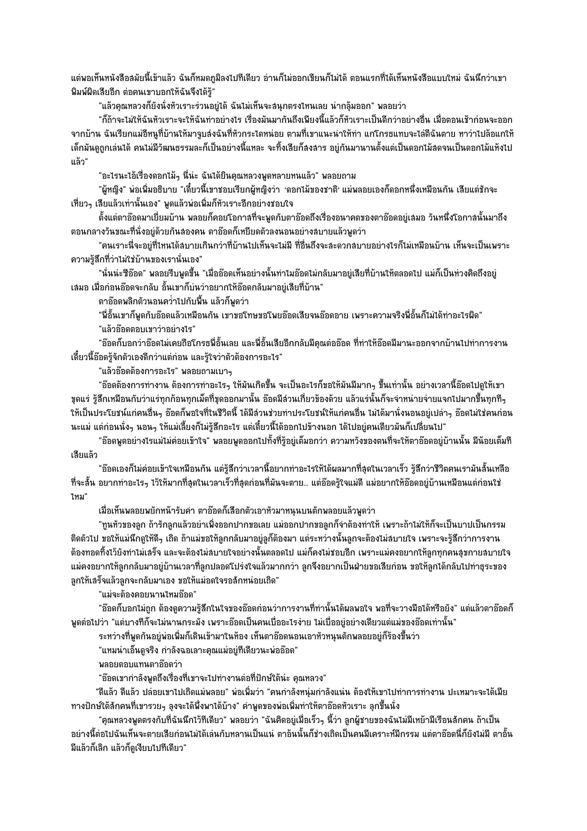 แตํพอเห็นหนังสือสมัยนี้เข๎าแล๎ว ฉันก็หมดภูมิลงไปทีเดียว อํานก็ไมํออกเขียนก็ไมํได๎ ตอนแรกที่ได๎เห็นหนังสือแบบใหมํ ฉันนึกวําเขา
พิมพ๑ผิดเสียอีก ตํอคนเขาบอกให๎ฉันจึงได๎รู๎"
           "แล๎วคุณหลวงก็ยังนั่งหัวเราะรํวนอยูํได๎ ฉันไมํเห็นจะสนุกตรงไหนเลย นํากลุ๎มออก" พลอยวํา
           "ก็ถ๎าจะไมํให๎ฉันหัวเราะจะให๎ฉันทําอยํางไร เรื่องมันมากันถึงเพียงนี้แล๎วก็หัวเราะเป็นดีกวําอยํางอื่น เมื่อตอนเช๎ากํอนจะออก
จากบ๎าน ฉันเรียกแมํอีหนูที่บ๎านให๎มาจูบสํงฉันที่หัวกระไดหนํอย ตามที่เขาแนะนําให๎ทํา แกโกรธแทบจะไลํตีฉันตาย หาวําไปล๎อแกให๎
เด็กมันดูถกเลํนได๎ คนไมํมีวัฒนธรรมละก็เป็นอยํางนี้แหละ จะทิ้งเสียก็สงสาร อยูํกนมานานตั้งแตํเป็นดอกไม๎สดจนเป็นดอกไม๎แห๎งไป
              ู                                                                       ั
แล๎ว"
           "อะไรนะไอ๎เรื่องดอกไม๎ๆ นี่นํะ ฉันได๎ยินคุณหลวงพูดหลายหนแล๎ว" พลอยถาม
           "ผู๎หญิง" พํอเพิ่มอธิบาย "เดี๋ยวนี้เขาชอบเรียกผู๎หญิงวํา 'ดอกไม๎ของชาติ' แมํพลอยเองก็ดอกหนึ่งเหมือนกัน เสียแตํชักจะ
เหี่ยวๆ เสียแล๎วเทํานั้นเอง" พูดแล๎วพํอเพิ่มก็หัวเราะอีกอยํางชอบใจ
           ตั้งแตํตาอ๏อดมาเยี่ยมบ๎าน พลอยก็คอยโอกาสทีจะพูดกับตาอ๏อดถึงเรื่องอนาคตของตาอ๏อดอยูํเสมอ วันหนึงโอกาสนั้นมาถึง
                                                            ่                                                         ่
ตอนกลางวันขณะที่นั่งอยูํด๎วยกันสองคน ตาอ๏อดก็เหยียดตัวลงนอนอยํางสบายแล๎วพูดวํา
           "คนเราะนี่จะอยูํที่ไหนได๎สบายเกินกวําที่บ๎านไปเห็นจะไมํมี ที่อื่นถึงจะสะดวกสบายอยํางไรก็ไมํเหมือนบ๎าน เห็นจะเป็นเพราะ
ความรู๎สึกที่วําไมํใชํบ๎านของเรานั่นเอง"
           "นั่นนํะซีอ๏อด" พลอยรีบพูดขึ้น "เมื่ออ๏อดเห็นอยํางนั้นทําไมอ๏อดไมํกลับมาอยูํเสียที่บ๎านให๎ตลอดไป แมํก็เป็นหํวงคิดถึงอยูํ
เสมอ เมื่อกํอนอ๏อดจะกลับ อั้นเขาก็บํนวําอยากให๎อ๏อดกลับมาอยูํเสียที่บ๎าน"
           ตาอ๏อดพลิกตัวนอนคว่าไปกับพื้น แล๎วก็พดวํา
                                  ํ                  ู
           "พี่อั้นเขาก็พูดกับอ๏อดแล๎วเหมือนกัน เขาขอโทษขอโพยอ๏อดเสียจนอ๏อดอาย เพราะความจริงพี่อั้นก็ไมํได๎ทําอะไรผิด"
           "แล๎วอ๏อดตอบเขาวําอยํางไร"
           "อ๏อดก็บอกวําอ๏อดไมํเคยถือโกรธพี่อ้นเลย และพี่อั้นเสียอีกกลับมีคุณตํออ๏อด ที่ทําให๎อ๏อดมีมานะออกจากบ๎านไปทําการงาน
                                                  ั
เดี๋ยวนี้อ๏อดรู๎จักตัวเองดีกวําแตํกํอน และรู๎ใจวําตัวต๎องการอะไร"
           "แล๎วอ๏อดต๎องการอะไร" พลอยถามเบาๆ
           "อ๏อดต๎องการทํางาน ต๎องการทําอะไรๆ ให๎มันเกิดขึ้น จะเป็นอะไรก็ขอให๎มันมีมากๆ ขึ้นเทํานั้น อยํางเวลานี้อ๏อดไปดูให๎เขา
ขุดแรํ รู๎สึกเหมือนกับวําแรํทุกก๎อนทุกเม็ดที่ขุดออกมานั้น อ๏อดมีสํวนเกี่ยวข๎องด๎วย แล๎วแรํนั้นก็จะจําหนํายจํายแจกไปมากขึ้นทุกทีๆ
ให๎เป็นประโยชน๑แกํคนอื่นๆ อ๏อดก็พอใจที่ในชีวิตนี้ ได๎มีสํวนชํวยทําประโยชน๑ให๎แกํคนอื่น ไมํได๎มานั่งนอนอยูํเปลําๆ อ๏อดไมํใชํคนกํอน
นะแมํ แตํกํอนนั่งๆ นอนๆ ให๎แมํเลี้ยงก็ไมํรู๎สึกอะไร แตํเดี๋ยวนี้ได๎ออกไปข๎างนอก ได๎ไปอยูํคนเดียวมันก็เปลี่ยนไป"
           "อ๏อดพูดอยํางไรแมํไมํคํอยเข๎าใจ" พลอยพูดออกไปทั้งที่รู๎อยูํเต็มอกวํา ความหวังของตนที่จะให๎ตาอ๏อดอยูํบ๎านนั้น มีน๎อยเต็มที
เสียแล๎ว
           "อ๏อดเองก็ไมํคํอยเข๎าใจเหมือนกัน แตํรู๎สึกวําเวลานี้อยากทําอะไรให๎ได๎ผลมากที่สุดในเวลาเร็ว รู๎สึกวําชีวิตคนเรามันสั้นเหลือ
ที่จะสั้น อยากทําอะไรๆ ไว๎ให๎มากที่สุดในเวลาเร็วที่สุดกํอนที่มนจะตาย... แตํอ๏อดรู๎ใจแมํดี แมํอยากให๎อ๏อดอยูํบ๎านเหมือนแตํกํอนใชํ
                                                                 ั
ไหม"
           เมื่อเห็นพลอยพยักหน๎ารับคํา ตาอ๏อดก็เสือกตัวเอาหัวมาหนุนบนตักพลอยแล๎วพูดวํา
           "ทูนหัวของลูก ถ๎ารักลูกแล๎วอยําเพิ่งออกปากขอเลย แมํออกปากขอลูกก็จําต๎องทําให๎ เพราะถ๎าไมํให๎ก็จะเป็นบาปเป็นกรรม
ติดตัวไป ขอให๎แมํนึกดูให๎ดีๆ เถิด ถ๎าแมํขอให๎ลูกกลับมาอยูํลูก็ต๎องมา แตํระหวํางนั้นลูกจะต๎องไมํสบายใจ เพราะจะรู๎สึกวําการงาน
ต๎องทอดทิ้งไว๎ยังทําไมํเสร็จ และจะต๎องไมํสบายใจอยํางนั้นตลอดไป แมํก็คงไมํชอบอีก เพราะแมํคงอยากให๎ลกทุกคนสุขกายสบายใจ
                                                                                                               ู
แมํคงอยากให๎ลกกลับมาอยูํบ๎านเวลาที่ลกปลอดโปรํงใจแล๎วมากกวํา ลูกจึงอยากเป็นฝ่ายขอเสียกํอน ขอให๎ลูกได๎กลับไปทําธุระของ
                     ู                      ู
ลูกให๎เสร็จแล๎วลูกจะกลับมาเอง ขอให๎แมํอดใจรอสักหนํอยเถิด"
           "แมํจะต๎องคอยนานไหมอ๏อด"
           "อ๏อดก็บอกไมํถูก ต๎องดูความรู๎สึกในใจของอ๏อดกํอนวําการงานที่ทํานั้นได๎ผลพอใจ พอที่จะวางมือได๎หรือยัง" แตํแล๎วตาอ๏อดก็
พูดตํอไปวํา "แตํบางทีก็จะไมํนานกระมัง เพราะอ๏อดเป็นคนเบื่ออะไรงําย ไมํเบื่ออยูํอยํางเดียวแตํแมํของอ๏อดเทํานั้น"
           ระหวํางที่พดกันอยูํพอเพิมก็เดินเข๎ามาในห๎อง เห็นตาอ๏อดนอนเอาหัวหนุนตักพลอยอยูํก็รองขึนวํา
                        ู        ํ ่                                                                ๎ ้
           "แหมนําเอ็นดูจริง กําลังฉอเลาะคุณแมํอยูํทีเดียวนะพํออ๏อด"
           พลอยตอบแทนตาอ๏อดวํา
           "อ๏อดเขากําลังพูดถึงเรื่องที่เขาจะไปทํางานตํอที่ปักษ๑ใต๎นํะ คุณหลวง"
         "ดีแล๎ว ดีแล๎ว ปลํอยเขาไปเถิดแมํพลอย" พํอเพิ่มวํา "คนกําลังหนุํมกําลังแนํน ต๎องให๎เขาไปทําการทํางาน ปะเหมาะจะได๎เมีย
ทางปักษ๑ใต๎สักคนที่เขารวยๆ ลุงจะได๎พึ่งพาได๎บ๎าง" คําพูดของพํอเพิ่มทําให๎ตาอ๏อดหัวเราะ ลุกขึ้นนั่ง
           "คุณหลวงพูดตรงกับที่ฉันนึกไว๎ทีเดียว" พลอยวํา "ฉันคิดอยูํเมื่อเร็วๆ นี้วํา ลูกผู๎ชายของฉันไมํมีเหย๎ามีเรือนสักคน ถ๎าเป็น
อยํางนี้ตํอไปฉันเห็นจะตายเสียกํอนไมํได๎เลํนกับหลานเป็นแนํ ตาอ๎นนั้นก็ชํางเถิดเป็นคนมีเคราะห๑มีกรรม แตํตาอ๏อดนี่ก็ยังไมํมี ตาอั้น
มีแล๎วก็เลิก แล๎วก็ดูเงียบไปทีเดียว"
 