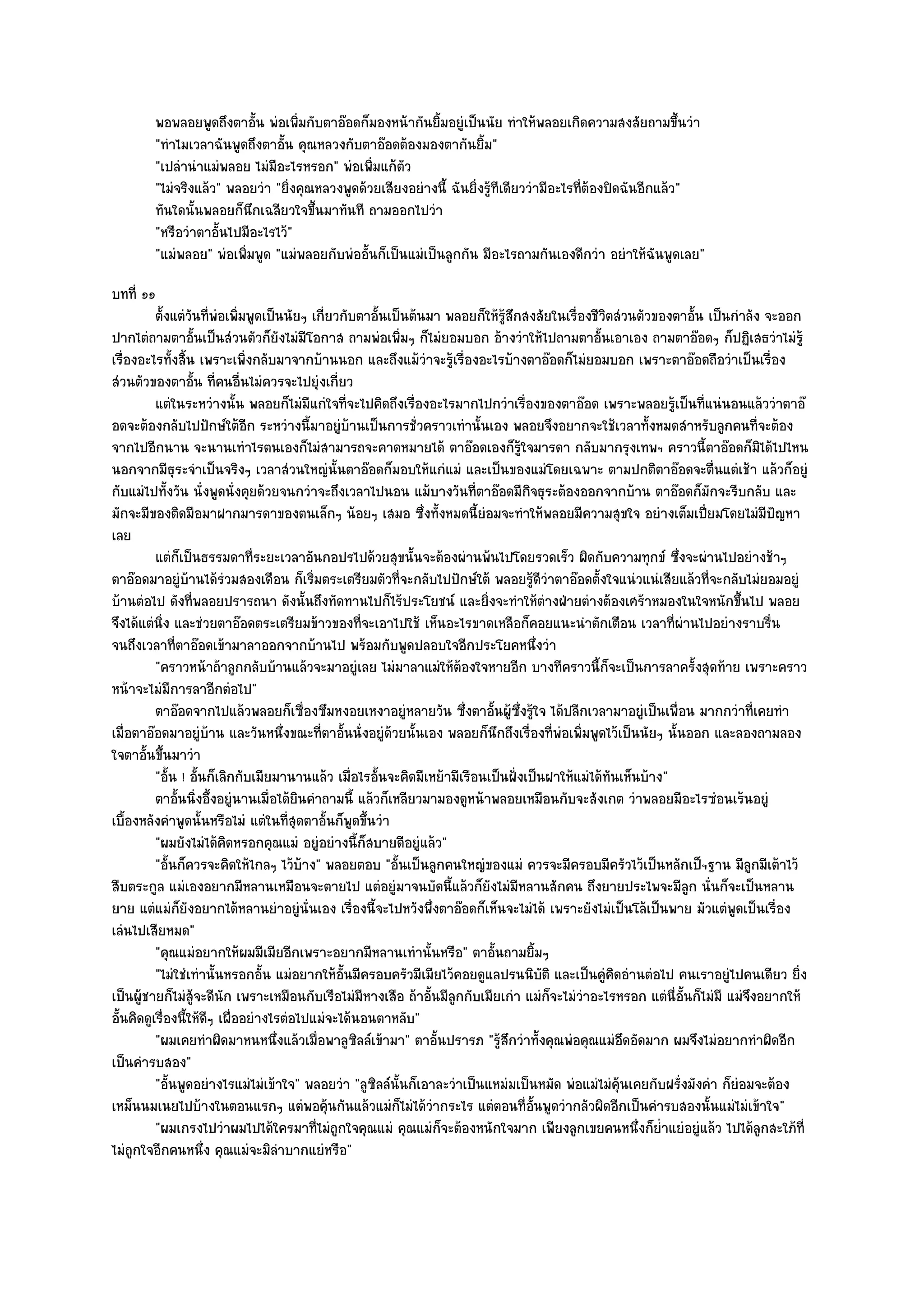 พอพลอยพูดถึงตาอัน พํอเพิมกับตาอ๏อดก็มองหน๎ากันยิมอยูํเป็นนัย ทําให๎พลอยเกิดความสงสัยถามขึนวํา
                            ้      ่                        ้                                                ้
        "ทําไมเวลาฉันพูดถึงตาอั้น คุณหลวงกับตาอ๏อดต๎องมองตากันยิ้ม"
        "เปลํานําแมํพลอย ไมํมีอะไรหรอก" พํอเพิ่มแก๎ตัว
        "ไมํจริงแล๎ว" พลอยวํา "ยิ่งคุณหลวงพูดด๎วยเสียงอยํางนี้ ฉันยิ่งรู๎ทีเดียววํามีอะไรที่ต๎องปิดฉันอีกแล๎ว"
        ทันใดนั้นพลอยก็นกเฉลียวใจขึนมาทันที ถามออกไปวํา
                          ึ           ้
        "หรือวําตาอั้นไปมีอะไรไว๎"
        "แมํพลอย" พํอเพิ่มพูด "แมํพลอยกับพํออั้นก็เป็นแมํเป็นลูกกัน มีอะไรถามกันเองดีกวํา อยําให๎ฉันพูดเลย"
บทที่ ๑๑
          ตั้งแตํวนทีพอเพิมพูดเป็นนัยๆ เกี่ยวกับตาอันเป็นต๎นมา พลอยก็ให๎รสกสงสัยในเรื่องชีวตสํวนตัวของตาอั้น เป็นกําลัง จะออก
                   ั ่ ํ ่                             ้                       ๎ู ึ               ิ
ปากไตํถามตาอั้นเป็นสํวนตัวก็ยังไมํมีโอกาส ถามพํอเพิ่มๆ ก็ไมํยอมบอก อ๎างวําให๎ไปถามตาอั้นเอาเอง ถามตาอ๏อดๆ ก็ปฏิเสธวําไมํร๎ู
เรื่องอะไรทั้งสิ้น เพราะเพิ่งกลับมาจากบ๎านนอก และถึงแม๎วําจะรู๎เรื่องอะไรบ๎างตาอ๏อดก็ไมํยอมบอก เพราะตาอ๏อดถือวําเป็นเรื่อง
สํวนตัวของตาอั้น ที่คนอื่นไมํควรจะไปยุํงเกี่ยว
          แตํในระหวํางนั้น พลอยก็ไมํมีแกํใจทีจะไปคิดถึงเรื่องอะไรมากไปกวําเรืองของตาอ๏อด เพราะพลอยรูเป็นทีแนํนอนแล๎ววําตาอ๏
                                                ่                                   ่                          ๎ ่
อดจะต๎องกลับไปปักษ๑ใต๎อีก ระหวํางนี้มาอยูํบ๎านเป็นการชั่วคราวเทํานั้นเอง พลอยจึงอยากจะใช๎เวลาทั้งหมดสําหรับลูกคนที่จะต๎อง
จากไปอีกนาน จะนานเทําไรตนเองก็ไมํสามารถจะคาดหมายได๎ ตาอ๏อดเองก็รู๎ใจมารดา กลับมากรุงเทพฯ คราวนี้ตาอ๏อดก็มิได๎ไปไหน
นอกจากมีธุระจําเป็นจริงๆ เวลาสํวนใหญํนั้นตาอ๏อดก็มอบให๎แกํแมํ และเป็นของแมํโดยเฉพาะ ตามปกติตาอ๏อดจะตื่นแตํเช๎า แล๎วก็อยูํ
กับแมํไปทั้งวัน นั่งพูดนั่งคุยด๎วยจนกวําจะถึงเวลาไปนอน แม๎บางวันที่ตาอ๏อดมีกิจธุระต๎องออกจากบ๎าน ตาอ๏อดก็มกจะรีบกลับ และ
                                                                                                                    ั
มักจะมีของติดมือมาฝากมารดาของตนเล็กๆ น๎อยๆ เสมอ ซึ่งทั้งหมดนี้ยํอมจะทําให๎พลอยมีความสุขใจ อยํางเต็มเปี่ยมโดยไมํมีปญหา            ั
เลย
          แตํก็เป็นธรรมดาที่ระยะเวลาอันกอปรไปด๎วยสุขนั้นจะต๎องผํานพ๎นไปโดยรวดเร็ว ผิดกับความทุกข๑ ซึงจะผํานไปอยํางช๎าๆ
                                                                                                                ่
ตาอ๏อดมาอยูํบ๎านได๎รํวมสองเดือน ก็เริ่มตระเตรียมตัวที่จะกลับไปปักษ๑ใต๎ พลอยรู๎ดีวําตาอ๏อดตั้งใจแนํวแนํเสียแล๎วที่จะกลับไมํยอมอยูํ
บ๎านตํอไป ดังที่พลอยปรารถนา ดังนั้นถึงทัดทานไปก็ไร๎ประโยชน๑ และยิ่งจะทําให๎ตํางฝ่ายตํางต๎องเศร๎าหมองในใจหนักขึ้นไป พลอย
จึงได๎แตํนิ่ง และชํวยตาอ๏อดตระเตรียมข๎าวของที่จะเอาไปใช๎ เห็นอะไรขาดเหลือก็คอยแนะนําตักเตือน เวลาที่ผํานไปอยํางราบรื่น
จนถึงเวลาที่ตาอ๏อดเข๎ามาลาออกจากบ๎านไป พร๎อมกับพูดปลอบใจอีกประโยคหนึ่งวํา
          "คราวหน๎าถ๎าลูกกลับบ๎านแล๎วจะมาอยูํเลย ไมํมาลาแมํให๎ต๎องใจหายอีก บางทีคราวนี้ก็จะเป็นการลาครั้งสุดท๎าย เพราะคราว
หน๎าจะไมํมการลาอีกตํอไป"
              ี
          ตาอ๏อดจากไปแล๎วพลอยก็เซืองซึมหงอยเหงาอยูํหลายวัน ซึงตาอันผู๎ซงรู๎ใจ ได๎ปลีกเวลามาอยูํเป็นเพื่อน มากกวําที่เคยทํา
                                          ่                            ่ ้ ่ึ
เมื่อตาอ๏อดมาอยูํบ๎าน และวันหนึ่งขณะที่ตาอั้นนั่งอยูํด๎วยนั้นเอง พลอยก็นึกถึงเรื่องที่พํอเพิ่มพูดไว๎เป็นนัยๆ นั้นออก และลองถามลอง
ใจตาอั้นขึ้นมาวํา
          "อั้น ! อั้นก็เลิกกับเมียมานานแล๎ว เมื่อไรอั้นจะคิดมีเหย๎ามีเรือนเป็นฝั่งเป็นฝาให๎แมํได๎ทันเห็นบ๎าง"
          ตาอันนิงอึ้งอยูํนานเมื่อได๎ยนคําถามนี้ แล๎วก็เหลียวมามองดูหน๎าพลอยเหมือนกับจะสังเกต วําพลอยมีอะไรซํอนเร๎นอยูํ
                ้ ่                     ิ
เบื้องหลังคําพูดนั้นหรือไมํ แตํในที่สุดตาอั้นก็พูดขึ้นวํา
          "ผมยังไมํได๎คิดหรอกคุณแมํ อยูํอยํางนี้ก็สบายดีอยูํแล๎ว"
          "อั้นก็ควรจะคิดให๎ไกลๆ ไว๎บ๎าง" พลอยตอบ "อั้นเป็นลูกคนใหญํของแมํ ควรจะมีครอบมีครัวไว๎เป็นหลักเป็ฯฐาน มีลกมีเต๎าไว๎ ู
สืบตระกูล แมํเองอยากมีหลานเหมือนจะตายไป แตํอยูํมาจนบัดนี้แล๎วก็ยังไมํมีหลานสักคน ถึงยายประไพจะมีลก นั่นก็จะเป็นหลาน
                                                                                                                  ู
ยาย แตํแมํก็ยังอยากได๎หลานยําอยูํนั่นเอง เรื่องนี้จะไปหวังพึ่งตาอ๏อดก็เห็นจะไมํได๎ เพราะยังไมํเป็นโล๎เป็นพาย มัวแตํพูดเป็นเรื่อง
เลํนไปเสียหมด"
          "คุณแมํอยากให๎ผมมีเมียอีกเพราะอยากมีหลานเทํานั้นหรือ" ตาอั้นถามยิ้มๆ
          "ไมํใชํเทํานั้นหรอกอั้น แมํอยากให๎อั้นมีครอบครัวมีเมียไว๎คอยดูแลปรนนิบัติ และเป็นคูํคิดอํานตํอไป คนเราอยูํไปคนเดียว ยิ่ง
เป็นผู๎ชายก็ไมํสู๎จะดีนัก เพราะเหมือนกับเรือไมํมีหางเสือ ถ๎าอั้นมีลกกับเมียเกํา แมํก็จะไมํวําอะไรหรอก แตํนี่อั้นก็ไมํมี แมํจึงอยากให๎
                                                                     ู
อั้นคิดดูเรื่องนี้ให๎ดีๆ เผื่ออยํางไรตํอไปแมํจะได๎นอนตาหลับ"
          "ผมเคยทําผิดมาหนหนึ่งแล๎วเมื่อพาลูซิลล๑เข๎ามา" ตาอั้นปรารภ "รู๎สึกวําทั้งคุณพํอคุณแมํอึดอัดมาก ผมจึงไมํอยากทําผิดอีก
เป็นคํารบสอง"
          "อั้นพูดอยํางไรแมํไมํเข๎าใจ" พลอยวํา "ลูซิลล๑นั้นก็เอาละวําเป็นแหมํมเป็นหมัด พํอแมํไมํคุ๎นเคยกับฝรั่งมังคํา ก็ยํอมจะต๎อง
เหม็นนมเนยไปบ๎างในตอนแรกๆ แตํพอคุ๎นกันแล๎วแมํก็ไมํได๎วํากระไร แตํตอนที่อั้นพูดวํากลัวผิดอีกเป็นคํารบสองนั้นแมํไมํเข๎าใจ"
          "ผมเกรงไปวําผมไปได๎ใครมาที่ไมํถูกใจคุณแมํ คุณแมํก็จะต๎องหนักใจมาก เพียงลูกเขยคนหนึ่งก็ย่ําแยํอยูํแล๎ว ไปได๎ลกสะใภ๎ทีู่
ไมํถูกใจอีกคนหนึ่ง คุณแมํจะมิลําบากแยํหรือ"
 