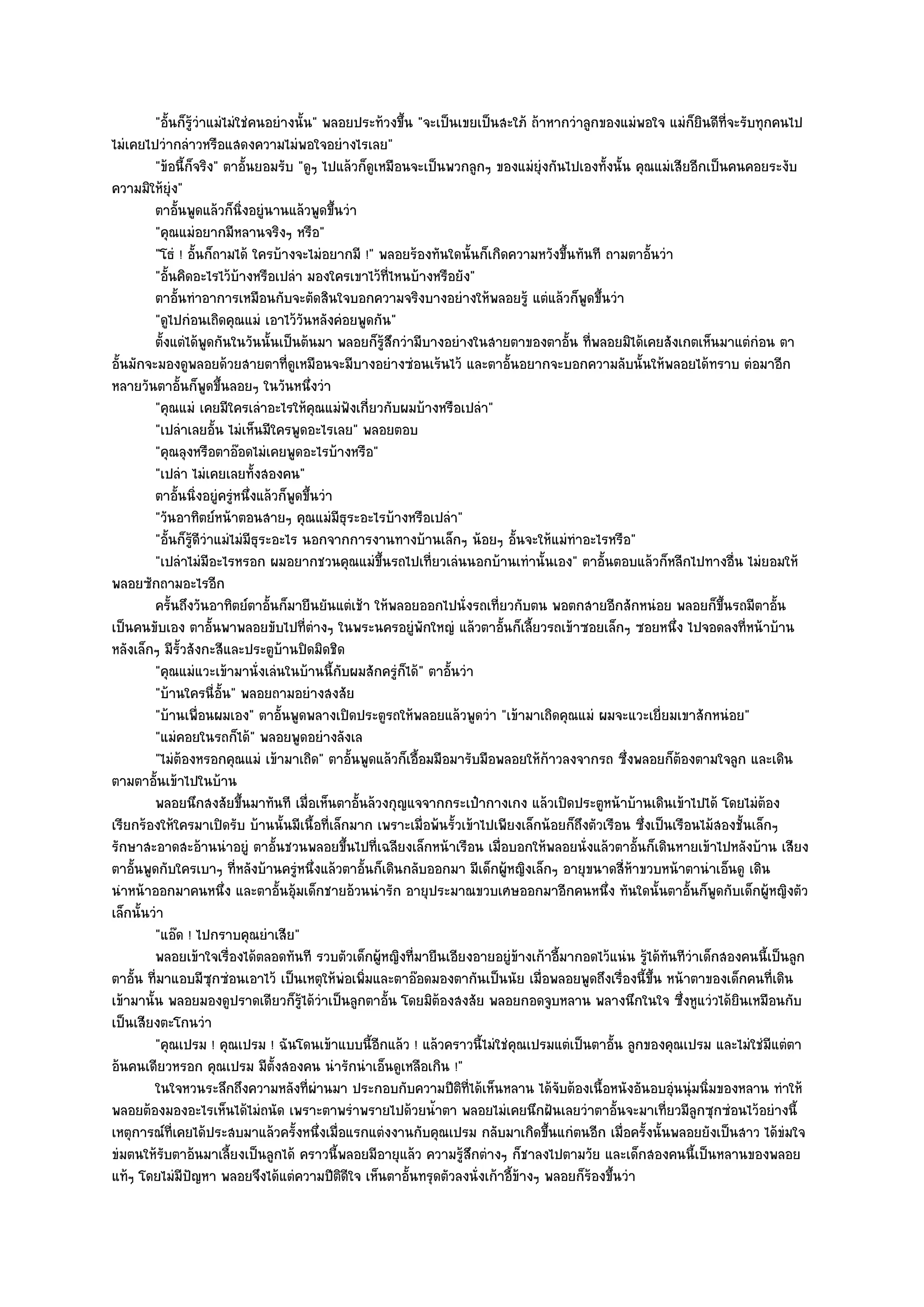 "อั้นก็รู๎วําแมํไมํใชํคนอยํางนั้น" พลอยประท๎วงขึ้น "จะเป็นเขยเป็นสะใภ๎ ถ๎าหากวําลูกของแมํพอใจ แมํก็ยินดีที่จะรับทุกคนไป
ไมํเคยไปวํากลําวหรือแสดงความไมํพอใจอยํางไรเลย"
         "ข๎อนี้ก็จริง" ตาอั้นยอมรับ "ดูๆ ไปแล๎วก็ดูเหมือนจะเป็นพวกลูกๆ ของแมํยุํงกันไปเองทั้งนั้น คุณแมํเสียอีกเป็นคนคอยระงับ
ความมิให๎ยุํง"
         ตาอันพูดแล๎วก็นงอยูํนานแล๎วพูดขึนวํา
               ้                ่ิ            ้
         "คุณแมํอยากมีหลานจริงๆ หรือ"
         "โธํ ! อั้นก็ถามได๎ ใครบ๎างจะไมํอยากมี !" พลอยร๎องทันใดนั้นก็เกิดความหวังขึ้นทันที ถามตาอั้นวํา
         "อั้นคิดอะไรไว๎บ๎างหรือเปลํา มองใครเขาไว๎ที่ไหนบ๎างหรือยัง"
         ตาอันทําอาการเหมือนกับจะตัดสินใจบอกความจริงบางอยํางให๎พลอยรู๎ แตํแล๎วก็พดขึนวํา
                 ้                                                                          ู ้
         "ดูไปกํอนเถิดคุณแมํ เอาไว๎วันหลังคํอยพูดกัน"
         ตั้งแตํได๎พดกันในวันนั้นเป็นต๎นมา พลอยก็รสกวํามีบางอยํางในสายตาของตาอั้น ทีพลอยมิได๎เคยสังเกตเห็นมาแตํกํอน ตา
                       ู                                ๎ู ึ                                 ่
อั้นมักจะมองดูพลอยด๎วยสายตาที่ดูเหมือนจะมีบางอยํางซํอนเร๎นไว๎ และตาอั้นอยากจะบอกความลับนั้นให๎พลอยได๎ทราบ ตํอมาอีก
หลายวันตาอั้นก็พูดขึ้นลอยๆ ในวันหนึ่งวํา
         "คุณแมํ เคยมีใครเลําอะไรให๎คุณแมํฟังเกี่ยวกับผมบ๎างหรือเปลํา"
         "เปลําเลยอั้น ไมํเห็นมีใครพูดอะไรเลย" พลอยตอบ
         "คุณลุงหรือตาอ๏อดไมํเคยพูดอะไรบ๎างหรือ"
         "เปลํา ไมํเคยเลยทั้งสองคน"
         ตาอันนิงอยูํครูหนึงแล๎วก็พดขึนวํา
                   ้ ่      ํ ่         ู ้
         "วันอาทิตย๑หน๎าตอนสายๆ คุณแมํมธุระอะไรบ๎างหรือเปลํา"
                                                ี
         "อั้นก็รู๎ดีวําแมํไมํมีธุระอะไร นอกจากการงานทางบ๎านเล็กๆ น๎อยๆ อั้นจะให๎แมํทําอะไรหรือ"
         "เปลําไมํมีอะไรหรอก ผมอยากชวนคุณแมํขึ้นรถไปเที่ยวเลํนนอกบ๎านเทํานั้นเอง" ตาอั้นตอบแล๎วก็หลีกไปทางอื่น ไมํยอมให๎
พลอยซักถามอะไรอีก
         ครันถึงวันอาทิตย๑ตาอันก็มายืนยันแตํเช๎า ให๎พลอยออกไปนั่งรถเที่ยวกับตน พอตกสายอีกสักหนํอย พลอยก็ขนรถมีตาอัน
             ้                      ้                                                                                 ้ึ         ้
เป็นคนขับเอง ตาอั้นพาพลอยขับไปที่ตํางๆ ในพระนครอยูํพักใหญํ แล๎วตาอั้นก็เลี้ยวรถเข๎าซอยเล็กๆ ซอยหนึ่ง ไปจอดลงที่หน๎าบ๎าน
หลังเล็กๆ มีรั้วสังกะสีและประตูบ๎านปิดมิดชิด
         "คุณแมํแวะเข๎ามานั่งเลํนในบ๎านนี้กบผมสักครูํก็ได๎" ตาอั้นวํา
                                                  ั
         "บ๎านใครนี่อั้น" พลอยถามอยํางสงสัย
         "บ๎านเพื่อนผมเอง" ตาอั้นพูดพลางเปิดประตูรถให๎พลอยแล๎วพูดวํา "เข๎ามาเถิดคุณแมํ ผมจะแวะเยี่ยมเขาสักหนํอย"
         "แมํคอยในรถก็ได๎" พลอยพูดอยํางลังเล
         "ไมํต๎องหรอกคุณแมํ เข๎ามาเถิด" ตาอั้นพูดแล๎วก็เอื้อมมือมารับมือพลอยให๎ก๎าวลงจากรถ ซึ่งพลอยก็ต๎องตามใจลูก และเดิน
ตามตาอั้นเข๎าไปในบ๎าน
         พลอยนึกสงสัยขึนมาทันที เมื่อเห็นตาอันล๎วงกุญแจจากกระเป๋ากางเกง แล๎วเปิดประตูหน๎าบ๎านเดินเข๎าไปได๎ โดยไมํตอง
                              ้                     ้                                                                          ๎
เรียกร๎องให๎ใครมาเปิดรับ บ๎านนั้นมีเนื้อที่เล็กมาก เพราะเมื่อพ๎นรั้วเข๎าไปเพียงเล็กน๎อยก็ถึงตัวเรือน ซึ่งเป็นเรือนไม๎สองชั้นเล็กๆ
รักษาสะอาดสะอ๎านนําอยูํ ตาอั้นชวนพลอยขึ้นไปที่เฉลียงเล็กหน๎าเรือน เมื่อบอกให๎พลอยนั่งแล๎วตาอั้นก็เดินหายเข๎าไปหลังบ๎าน เสียง
ตาอั้นพูดกับใครเบาๆ ที่หลังบ๎านครูํหนึ่งแล๎วตาอั้นก็เดินกลับออกมา มีเด็กผู๎หญิงเล็กๆ อายุขนาดสี่ห๎าขวบหน๎าตานําเอ็นดู เดิน
นําหน๎าออกมาคนหนึ่ง และตาอั้นอุ๎มเด็กชายอ๎วนนํารัก อายุประมาณขวบเศษออกมาอีกคนหนึ่ง ทันใดนั้นตาอั้นก็พูดกับเด็กผู๎หญิงตัว
เล็กนั้นวํา
         "แอ๏ด ! ไปกราบคุณยําเสีย"
         พลอยเข๎าใจเรื่องได๎ตลอดทันที รวบตัวเด็กผูหญิงที่มายืนเอียงอายอยูํขางเก๎าอีมากอดไว๎แนํน รูได๎ทันทีวาเด็กสองคนนี้เป็นลูก
                                                      ๎                       ๎         ้               ๎        ํ
ตาอั้น ที่มาแอบมีซุกซํอนเอาไว๎ เป็นเหตุให๎พํอเพิ่มและตาอ๏อดมองตากันเป็นนัย เมื่อพลอยพูดถึงเรื่องนี้ขึ้น หน๎าตาของเด็กคนที่เดิน
เข๎ามานั้น พลอยมองดูปราดเดียวก็รู๎ได๎วําเป็นลูกตาอั้น โดยมิต๎องสงสัย พลอยกอดจูบหลาน พลางนึกในใจ ซึ่งหูแวํวได๎ยินเหมือนกับ
เป็นเสียงตะโกนวํา
         "คุณเปรม ! คุณเปรม ! ฉันโดนเข๎าแบบนี้อีกแล๎ว ! แล๎วคราวนี้ไมํใชํคุณเปรมแตํเป็นตาอั้น ลูกของคุณเปรม และไมํใชํมีแตํตา
อ๎นคนเดียวหรอก คุณเปรม มีตั้งสองคน นํารักนําเอ็นดูเหลือเกิน !"
         ในใจหวนระลึกถึงความหลังที่ผานมา ประกอบกับความปีตทีได๎เห็นหลาน ได๎จบต๎องเนื้อหนังอันอบอุนนุํมนิมของหลาน ทําให๎
                                            ํ                       ิ ่               ั                      ํ     ่
พลอยต๎องมองอะไรเห็นได๎ไมํถนัด เพราะตาพรําพรายไปด๎วยน้ําตา พลอยไมํเคยนึกฝันเลยวําตาอั้นจะมาเที่ยวมีลูกซุกซํอนไว๎อยํางนี้
เหตุการณ๑ที่เคยได๎ประสบมาแล๎วครั้งหนึ่งเมื่อแรกแตํงงานกับคุณเปรม กลับมาเกิดขึ้นแกํตนอีก เมื่อครั้งนั้นพลอยยังเป็นสาว ได๎ขํมใจ
ขํมตนให๎รับตาอ๎นมาเลี้ยงเป็นลูกได๎ คราวนี้พลอยมีอายุแล๎ว ความรู๎สึกตํางๆ ก็ชาลงไปตามวัย และเด็กสองคนนี้เป็นหลานของพลอย
แท๎ๆ โดยไมํมีปญหา พลอยจึงได๎แตํความปีติดีใจ เห็นตาอั้นทรุดตัวลงนั่งเก๎าอี้ข๎างๆ พลอยก็ร๎องขึ้นวํา
                     ั
 