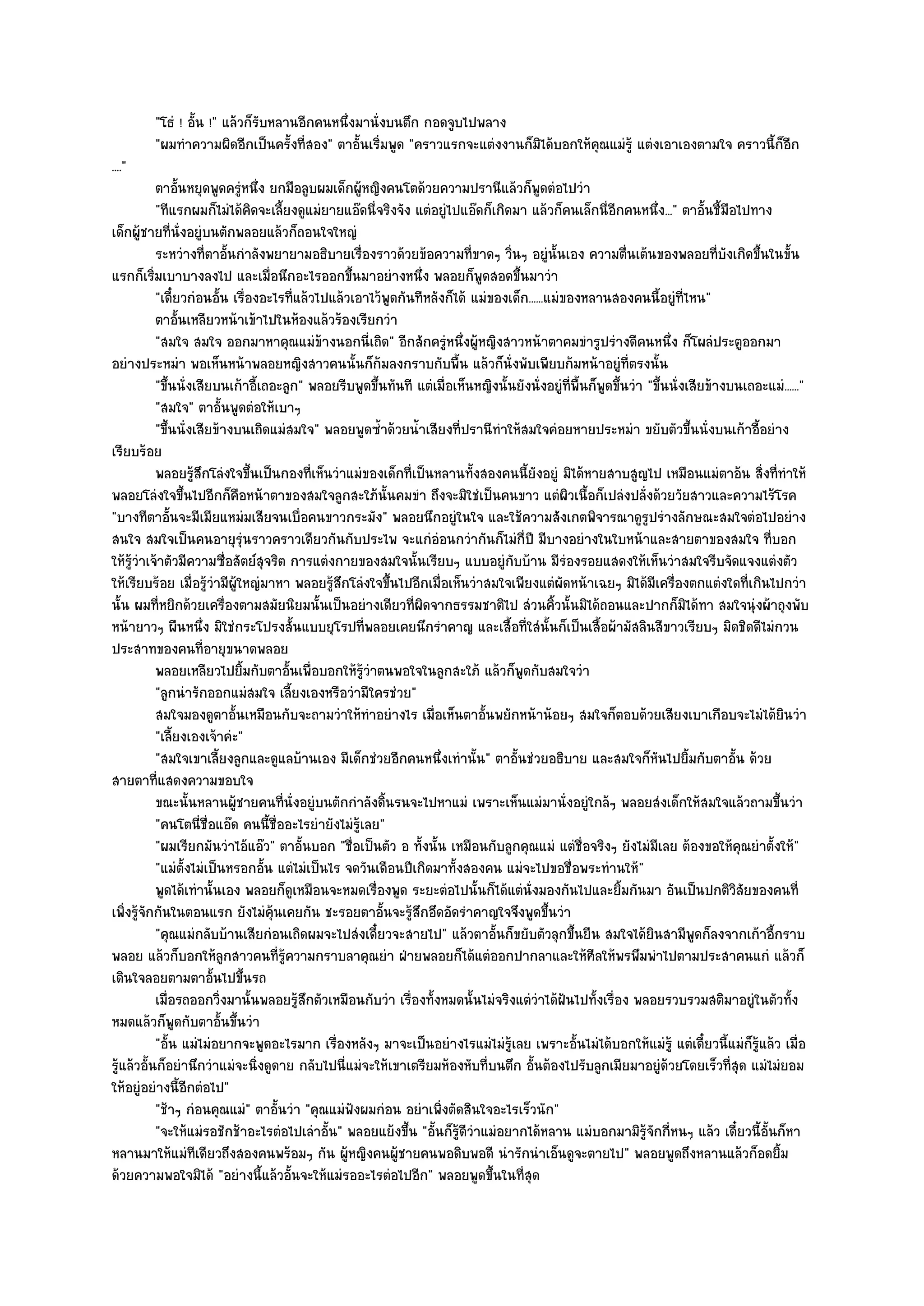 "โธํ ! อั้น !" แล๎วก็รับหลานอีกคนหนึ่งมานั่งบนตึก กอดจูบไปพลาง
         "ผมทําความผิดอีกเป็นครั้งที่สอง" ตาอั้นเริ่มพูด "คราวแรกจะแตํงงานก็มิได๎บอกให๎คุณแมํรู๎ แตํงเอาเองตามใจ คราวนี้ก็อีก
...."
           ตาอันหยุดพูดครูหนึง ยกมือลูบผมเด็กผูหญิงคนโตด๎วยความปรานีแล๎วก็พดตํอไปวํา
                 ้              ํ ่                  ๎                                        ู
           "ทีแรกผมก็ไมํได๎คิดจะเลี้ยงดูแมํยายแอ๏ดนี่จริงจัง แตํอยูํไปแอ๏ดก็เกิดมา แล๎วก็คนเล็กนี่อีกคนหนึ่ง..." ตาอั้นชี้มือไปทาง
เด็กผู๎ชายที่นั่งอยูํบนตักพลอยแล๎วก็ถอนใจใหญํ
           ระหวํางที่ตาอันกําลังพยายามอธิบายเรื่องราวด๎วยข๎อความทีขาดๆ วินๆ อยูํน้นเอง ความตืนเต๎นของพลอยทีบงเกิดขึนในขั้น
                              ้                                           ่       ่             ั             ่                  ่ ั    ้
แรกก็เริ่มเบาบางลงไป และเมื่อนึกอะไรออกขึ้นมาอยํางหนึ่ง พลอยก็พูดสอดขึ้นมาวํา
           "เดี๋ยวกํอนอั้น เรื่องอะไรที่แล๎วไปแล๎วเอาไว๎พูดกันทีหลังก็ได๎ แมํของเด็ก......แมํของหลานสองคนนี้อยูํที่ไหน"
           ตาอันเหลียวหน๎าเข๎าไปในห๎องแล๎วร๎องเรียกวํา
                   ้
           "สมใจ สมใจ ออกมาหาคุณแมํข๎างนอกนี่เถิด" อีกสักครูํหนึ่งผู๎หญิงสาวหน๎าตาคมขํารูปรํางดีคนหนึ่ง ก็โผลํประตูออกมา
อยํางประหมํา พอเห็นหน๎าพลอยหญิงสาวคนนั้นก็ก๎มลงกราบกับพื้น แล๎วก็นั่งพับเพียบก๎มหน๎าอยูํที่ตรงนั้น
           "ขึ้นนั่งเสียบนเก๎าอี้เถอะลูก" พลอยรีบพูดขึ้นทันที แตํเมื่อเห็นหญิงนั้นยังนั่งอยูํที่พื้นก็พูดขึ้นวํา "ขึ้นนั่งเสียข๎างบนเถอะแมํ......"
           "สมใจ" ตาอั้นพูดตํอให๎เบาๆ
           "ขึ้นนั่งเสียข๎างบนเถิดแมํสมใจ" พลอยพูดซ้ําด๎วยน้ําเสียงที่ปรานีทําให๎สมใจคํอยหายประหมํา ขยับตัวขึ้นนั่งบนเก๎าอี้อยําง
เรียบร๎อย
           พลอยรูสกโลํงใจขึนเป็นกองที่เห็นวําแมํของเด็กที่เป็นหลานทังสองคนนี้ยงอยูํ มิได๎หายสาบสูญไป เหมือนแมํตาอ๎น สิงที่ทําให๎
                     ๎ึ            ้                                        ้             ั                                               ่
พลอยโลํงใจขึ้นไปอีกก็คือหน๎าตาของสมใจลูกสะใภ๎นั้นคมขํา ถึงจะมิใชํเป็นคนขาว แตํผิวเนื้อก็เปลํงปลั่งด๎วยวัยสาวและความไร๎โรค
"บางทีตาอั้นจะมีเมียแหมํมเสียจนเบื่อคนขาวกระมัง" พลอยนึกอยูํในใจ และใช๎ความสังเกตพิจารณาดูรูปรํางลักษณะสมใจตํอไปอยําง
สนใจ สมใจเป็นคนอายุรุํนราวคราวเดียวกันกับประไพ จะแกํอํอนกวํากันก็ไมํกี่ปี มีบางอยํางในใบหน๎าและสายตาของสมใจ ที่บอก
ให๎รู๎วําเจ๎าตัวมีความซื่อสัตย๑สุจริต การแตํงกายของสมใจนั้นเรียบๆ แบบอยูํกบบ๎าน มีรํองรอยแสดงให๎เห็นวําสมใจรีบจัดแจงแตํงตัว
                                                                                    ั
ให๎เรียบร๎อย เมื่อรู๎วํามีผู๎ใหญํมาหา พลอยรู๎สึกโลํงใจขึ้นไปอีกเมื่อเห็นวําสมใจเพียงแตํผัดหน๎าเฉยๆ มิได๎มีเครื่องตกแตํงใดที่เกินไปกวํา
นั้น ผมที่หยิกด๎วยเครื่องตามสมัยนิยมนั้นเป็นอยํางเดียวที่ผิดจากธรรมชาติไป สํวนคิ้วนั้นมิได๎ถอนและปากก็มิได๎ทา สมใจนุํงผ๎าถุงพับ
หน๎ายาวๆ ผืนหนึ่ง มิใชํกระโปรงสั้นแบบยุโรปที่พลอยเคยนึกรําคาญ และเสื้อที่ใสํนั้นก็เป็นเสื้อผ๎ามัสลินสีขาวเรียบๆ มิดชิดดีไมํกวน
ประสาทของคนที่อายุขนาดพลอย
           พลอยเหลียวไปยิมกับตาอันเพื่อบอกให๎รวาตนพอใจในลูกสะใภ๎ แล๎วก็พดกับสมใจวํา
                                 ้       ้             ๎ู ํ                           ู
           "ลูกนํารักออกแมํสมใจ เลี้ยงเองหรือวํามีใครชํวย"
           สมใจมองดูตาอั้นเหมือนกับจะถามวําให๎ทําอยํางไร เมือเห็นตาอันพยักหน๎าน๎อยๆ สมใจก็ตอบด๎วยเสียงเบาเกือบจะไมํได๎ยนวํา
                                                                  ่           ้                                                               ิ
           "เลี้ยงเองเจ๎าคํะ"
           "สมใจเขาเลี้ยงลูกและดูแลบ๎านเอง มีเด็กชํวยอีกคนหนึ่งเทํานั้น" ตาอั้นชํวยอธิบาย และสมใจก็หนไปยิ้มกับตาอั้น ด๎วย
                                                                                                                   ั
สายตาที่แสดงความขอบใจ
           ขณะนั้นหลานผู๎ชายคนทีน่งอยูํบนตักกําลังดินรนจะไปหาแมํ เพราะเห็นแมํมานั่งอยูํใกล๎ๆ พลอยสํงเด็กให๎สมใจแล๎วถามขึนวํา
                                       ่ ั                  ้                                                                               ้
           "คนโตนี่ชื่อแอ๏ด คนนี้ชื่ออะไรยํายังไมํรู๎เลย"
           "ผมเรียกมันวําไอ๎แอ๏ว" ตาอั้นบอก "ชื่อเป็นตัว อ ทั้งนั้น เหมือนกับลูกคุณแมํ แตํชื่อจริงๆ ยังไมํมเลย ต๎องขอให๎คุณยําตั้งให๎"
                                                                                                                     ี
           "แมํตั้งไมํเป็นหรอกอั้น แตํไมํเป็นไร จดวันเดือนปีเกิดมาทั้งสองคน แมํจะไปขอชื่อพระทํานให๎"
           พูดได๎เทํานั้นเอง พลอยก็ดเหมือนจะหมดเรื่องพูด ระยะตํอไปนั้นก็ได๎แตํน่งมองกันไปและยิมกันมา อันเป็นปกติวสยของคนที่
                                           ู                                            ั                   ้                        ิั
เพิ่งรู๎จักกันในตอนแรก ยังไมํค๎นเคยกัน ชะรอยตาอั้นจะรู๎สึกอึดอัดรําคาญใจจึงพูดขึ้นวํา
                                     ุ
           "คุณแมํกลับบ๎านเสียกํอนเถิดผมจะไปสํงเดี๋ยวจะสายไป" แล๎วตาอั้นก็ขยับตัวลุกขึ้นยืน สมใจได๎ยินสามีพดก็ลงจากเก๎าอี้กราบ
                                                                                                                            ู
พลอย แล๎วก็บอกให๎ลกสาวคนที่รู๎ความกราบลาคุณยํา ฝ่ายพลอยก็ได๎แตํออกปากลาและให๎ศีลให๎พรพึมพําไปตามประสาคนแกํ แล๎วก็
                            ู
เดินใจลอยตามตาอั้นไปขึ้นรถ
           เมื่อรถออกวิงมานั้นพลอยรูสกตัวเหมือนกับวํา เรืองทังหมดนั้นไมํจริงแตํวาได๎ฝันไปทั้งเรื่อง พลอยรวบรวมสติมาอยูํในตัวทัง
                          ่                  ๎ึ               ่ ้                           ํ                                                   ้
หมดแล๎วก็พูดกับตาอั้นขึ้นวํา
           "อั้น แมํไมํอยากจะพูดอะไรมาก เรื่องหลังๆ มาจะเป็นอยํางไรแมํไมํรู๎เลย เพราะอั้นไมํได๎บอกให๎แมํรู๎ แตํเดี๋ยวนี้แมํก็รู๎แล๎ว เมื่อ
รู๎แล๎วอั้นก็อยํานึกวําแมํจะนิ่งดูดาย กลับไปนี่แมํจะให๎เขาเตรียมห๎องหับที่บนตึก อั้นต๎องไปรับลูกเมียมาอยูํด๎วยโดยเร็วที่สุด แมํไมํยอม
ให๎อยูํอยํางนี้อีกตํอไป"
           "ช๎าๆ กํอนคุณแมํ" ตาอั้นวํา "คุณแมํฟังผมกํอน อยําเพิ่งตัดสินใจอะไรเร็วนัก"
           "จะให๎แมํรอชักช๎าอะไรตํอไปเลําอั้น" พลอยแย๎งขึ้น "อั้นก็รู๎ดีวําแมํอยากได๎หลาน แมํบอกมามิรู๎จักกี่หนๆ แล๎ว เดี๋ยวนี้อั้นก็หา
หลานมาให๎แมํทเดียวถึงสองคนพร๎อมๆ กัน ผู๎หญิงคนผู๎ชายคนพอดิบพอดี นํารักนําเอ็นดูจะตายไป" พลอยพูดถึงหลานแล๎วก็อดยิ้ม
                     ี
ด๎วยความพอใจมิได๎ "อยํางนี้แล๎วอั้นจะให๎แมํรออะไรตํอไปอีก" พลอยพูดขึ้นในที่สุด
 