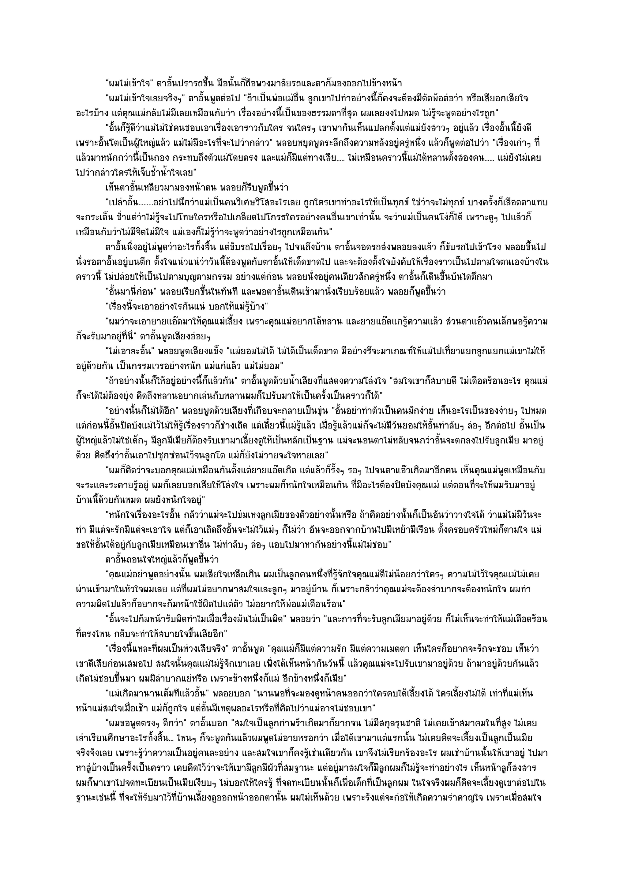 "ผมไมํเข๎าใจ" ตาอั้นปรารถขึ้น มือนั้นก็ถือพวงมาลัยรถและตาก็มองออกไปข๎างหน๎า
         "ผมไมํเข๎าใจเลยจริงๆ" ตาอั้นพูดตํอไป "ถ๎าเป็นพํอแมํอื่น ลูกเขาไปทําอยํางนี้ก็คงจะต๎องมีตัดพ๎อตํอวํา หรือเสียอกเสียใจ
อะไรบ๎าง แตํคุณแมํกลับไมํมีเลยเหมือนกับวํา เรื่องอยํางนี้เป็นของธรรมดาที่สุด ผมเลยงงไปหมด ไมํรู๎จะพูดอยํางไรถูก"
         "อั้นก็รู๎ดีวําแมํไมํใชํคนชอบเอาเรื่องเอาราวกับใคร จนใครๆ เขาพากันเห็นแปลกตั้งแตํแมํยังสาวๆ อยูํแล๎ว เรื่องอั้นนี้ยังดี
เพราะอั้นโตเป็นผู๎ใหญํแล๎ว แมํไมํมีอะไรที่จะไปวํากลําว" พลอยหยุดพูดระลึกถึงความหลังอยูํครูํหนึ่ง แล๎วก็พูดตํอไปวํา "เรื่องเกําๆ ที่
แล๎วมาหนักกวํานี้เป็นกอง กระทบถึงตัวแมํโดยตรง และแมํก็มีแตํทางเสีย..... ไมํเหมือนคราวนี้แมํได๎หลานตั้งสองคน...... แมํยังไมํเคย
ไปวํากลําวใครให๎เจ็บช้ําน้ําใจเลย"
         เห็นตาอันเหลียวมามองหน๎าตน พลอยก็รบพูดขึนวํา
                     ้                                 ี       ้
         "เปลําอั้น.........อยําไปนึกวําแมํเป็นคนวิเศษวิโสอะไรเลย ถูกใครเขาทําอะไรให๎เป็นทุกข๑ ใชํวําจะไมํทุกข๑ บางครั้งก็เลือดตาแทบ
จะกระเด็น ชั่วแตํวําไมํรู๎จะไปโทษใครหรือไปเกลียดไปโกรธใครอยํางคนอื่นเขาเทํานั้น จะวําแมํเป็นคนโงํก็ได๎ เพราะดูๆ ไปแล๎วก็
เหมือนกับวําไมํมีจิตไมํมีใจ แมํเองก็ไมํรู๎วําจะพูดวําอยํางไรถูกเหมือนกัน"
         ตาอันนิงอยูํไมํพดวําอะไรทั้งสิน แตํขบรถไปเรือยๆ ไปจนถึงบ๎าน ตาอันจอดรถสํงพลอยลงแล๎ว ก็ขบรถไปเข๎าโรง พลอยขึนไป
               ้ ่            ู             ้     ั         ่                             ้                           ั                      ้
นั่งรอตาอั้นอยูํบนตึก ตั้งใจแนํวแนํวําวันนี้ต๎องพูดกับตาอั้นให๎เด็ดขาดไป และจะต๎องตั้งใจบังคับให๎เรื่องราวเป็นไปตามใจตนเองบ๎างใน
คราวนี้ ไมํปลํอยให๎เป็นไปตามบุญตามกรรม อยํางแตํกํอน พลอยนั่งอยูํคนเดียวสักครูํหนึ่ง ตาอั้นก็เดินขึ้นบันไดตึกมา
         "อั้นมานี่กํอน" พลอยเรียกขึ้นในทันที และพอตาอั้นเดินเข๎ามานั่งเรียบร๎อยแล๎ว พลอยก็พูดขึ้นวํา
         "เรื่องนี้จะเอาอยํางไรกันแนํ บอกให๎แมํรู๎บ๎าง"
         "ผมวําจะเอายายแอ๏ดมาให๎คุณแมํเลี้ยง เพราะคุณแมํอยากได๎หลาน และยายแอ๏ดแกรู๎ความแล๎ว สํวนตาแอ๏วคนเล็กพอรู๎ความ
ก็จะรับมาอยูํที่นี่" ตาอั้นพูดเสียงอํอยๆ
         "ไมํเอาละอั้น" พลอยพูดเสียงแข็ง "แมํยอมไมํได๎ ไมํได๎เป็นเด็ดขาด มีอยํางรึจะมาเกณฑ๑ให๎แมํไปเที่ยวแยกลูกแยกแมํเขาไมํให๎
อยูํด๎วยกัน เป็นกรรมเวรอยํางหนัก แมํแกํแล๎ว แมํไมํยอม"
         "ถ๎าอยํางนั้นก็ให๎อยูํอยํางนี้ก็แล๎วกัน" ตาอั้นพูดด๎วยน้ําเสียงที่แสดงความโลํงใจ "สมใจเขาก็สบายดี ไมํเดือดร๎อนอะไร คุณแมํ
ก็จะได๎ไมํต๎องยุํง คิดถึงหลานอยากเลํนกับหลานผมก็ไปรับมาให๎เป็นครั้งเป็นคราวก็ได๎"
         "อยํางนั้นก็ไมํได๎อีก" พลอยพูดด๎วยเสียงที่เกือบจะกลายเป็นขุํน "อั้นอยําทําตัวเป็นคนมักงําย เห็นอะไรเป็นของงํายๆ ไปหมด
แตํกํอนนี้อั้นปิดบังแมํไว๎ไมํให๎รู๎เรื่องราวก็ชํางเถิด แตํเดี๋ยวนี้แมํรู๎แล๎ว เมื่อรู๎แล๎วแมํก็จะไมํมีวันยอมให๎อั้นทําลับๆ ลํอๆ อีกตํอไป อั้นเป็น
ผู๎ใหญํแล๎วไมํใชํเด็กๆ มีลูกมีเมียก็ต๎องรับเขามาเลี้ยงดูให๎เป็นหลักเป็นฐาน แมํจะนอนตาไมํหลับจนกวําอั้นจะตกลงไปรับลูกเมีย มาอยูํ
ด๎วย คิดถึงวําอั้นเอาไปซุกซํอนไว๎จนลูกโต แมํก็ยังไมํวายจะใจหายเลย"
         "ผมก็คิดวําจะบอกคุณแมํเหมือนกันตั้งแตํยายแอ๏ดเกิด แตํแล๎วก็รั้งๆ รอๆ ไปจนตาแอ๏วเกิดมาอีกคน เห็นคุณแมํพูดเหมือนกับ
จะระแคะระคายรู๎อยูํ ผมก็เลยบอกเสียให๎โลํงใจ เพราะผมก็หนักใจเหมือนกัน ที่มอะไรต๎องปิดบังคุณแมํ แตํตอนที่จะให๎ผมรับมาอยูํ
                                                                                            ี
บ๎านนี้ด๎วยกันหมด ผมยังหนักใจอยูํ"
         "หนักใจเรื่องอะไรอั้น กลัววําแมํจะไปขํมเหงลูกเมียของตัวอยํางนั้นหรือ ถ๎าคิดอยํางนั้นก็เป็นอันวําวางใจได๎ วําแมํไมํมีวันจะ
ทํา มีแตํจะรักมีแตํจะเอาใจ แตํก็เอาเถิดถึงอั้นจะไมํไว๎แมํๆ ก็ไมํวํา อันจะออกจากบ๎านไปมีเหย๎ามีเรือน ตั้งครอบครัวใหมํก็ตามใจ แมํ
ขอให๎อั้นได๎อยูํกบลูกเมียเหมือนเขาอื่น ไมํทําลับๆ ลํอๆ แอบไปมาหากันอยํางนี้แมํไมํชอบ"
                   ั
         ตาอันถอนใจใหญํแล๎วก็พดขึนวํา
                ้                       ู ้
         "คุณแมํอยําพูดอยํางนั้น ผมเสียใจเหลือเกิน ผมเป็นลูกคนหนึ่งที่รู๎จักใจคุณแมํดีไมํน๎อยกวําใครๆ ความไมํไว๎ใจคุณแมํไมํเคย
ผํานเข๎ามาในหัวใจผมเลย แตํที่ผมไมํอยากพาสมใจและลูกๆ มาอยูํบ๎าน ก็เพราะกลัววําคุณแมํจะต๎องลําบากจะต๎องหนักใจ ผมทํา
ความผิดไปแล๎วก็อยากจะก๎มหน๎าใช๎ผิดไปแตํตัว ไมํอยากให๎พํอแมํเดือนร๎อน"
         "อั้นจะไปก๎มหน๎ารับผิดทําไมเมื่อเรื่องมันไมํเป็นผิด" พลอยวํา "และการที่จะรับลูกเมียมาอยูํด๎วย ก็ไมํเห็นจะทําให๎แมํเดือดร๎อน
ที่ตรงไหน กลับจะทําให๎สบายใจขึ้นเสียอีก"
         "เรื่องนี้แหละที่ผมเป็นหํวงเสียจริง" ตาอั้นพูด "คุณแมํก็มีแตํความรัก มีแตํความเมตตา เห็นใครก็อยากจะรักจะชอบ เห็นวํา
เขาดีเสียกํอนเสมอไป สมใจนั้นคุณแมํไมํรู๎จักเขาเลย เพิ่งได๎เห็นหน๎ากันวันนี้ แล๎วคุณแมํจะไปรับเขามาอยูํด๎วย ถ๎ามาอยูํด๎วยกันแล๎ว
เกิดไมํชอบขึ้นมา ผมมิลําบากแยํหรือ เพราะข๎างหนึ่งก็แมํ อีกข๎างหนึ่งก็เมีย"
         "แมํเกิดมานานเต็มทีแล๎วอั้น" พลอยบอก "นานพอที่จะมองดูหน๎าคนออกวําใครคบได๎เลี้ยงได๎ ใครเลี้ยงไมํได๎ เทําที่แมํเห็น
หน๎าแมํสมใจเมื่อเช๎า แมํก็ถูกใจ แตํอั้นมีเหตุผลอะไรหรือที่คิดไปวําแมํอาจไมํชอบเขา"
         "ผมขอพูดตรงๆ ดีกวํา" ตาอั้นบอก "สมใจเป็นลูกกําพร๎าเกิดมาก็ยากจน ไมํมีสกุลรุนชาติ ไมํเคยเข๎าสมาคมในที่สูง ไมํเคย
เลําเรียนศึกษาอะไรทั้งสิ้น... ไหนๆ ก็จะพูดกันแล๎วผมพูดไมํอายหรอกวํา เมื่อได๎เขามาแตํแรกนั้น ไมํเคยคิดจะเลี้ยงเป็นลูกเป็นเมีย
จริงจังเลย เพราะรู๎วําความเป็นอยูํคนละอยําง และสมใจเขาก็คงรู๎เชํนเดียวกัน เขาจึงไมํเรียกร๎องอะไร ผมเชําบ๎านนั้นให๎เขาอยูํ ไปมา
หาสูํบ๎างเป็นครั้งเป็นคราว เคยคิดไว๎วําจะให๎เขามีลูกมีผัวที่สมฐานะ แตํอยูํมาสมใจก็มลกผมก็ไมํรู๎จะทําอยํางไร เห็นหน๎าลูก็สงสาร
                                                                                                 ีู
ผมก็พาเขาไปจดทะเบียนเป็นเมียเงียบๆ ไมํบอกให๎ใครรู๎ ที่จดทะเบียนนั้นก็เพื่อเด็กที่เป็นลูกผม ในใจจริงผมก็คิดจะเลี้ยงดูเขาตํอไปใน
ฐานะเชํนนี้ ที่จะให๎รับมาไว๎ที่บ๎านเลี้ยงดูออกหน๎าออกตานั้น ผมไมํเห็นด๎วย เพราะรังแตํจะกํอให๎เกิดความรําคาญใจ เพราะเมื่อสมใจ
 