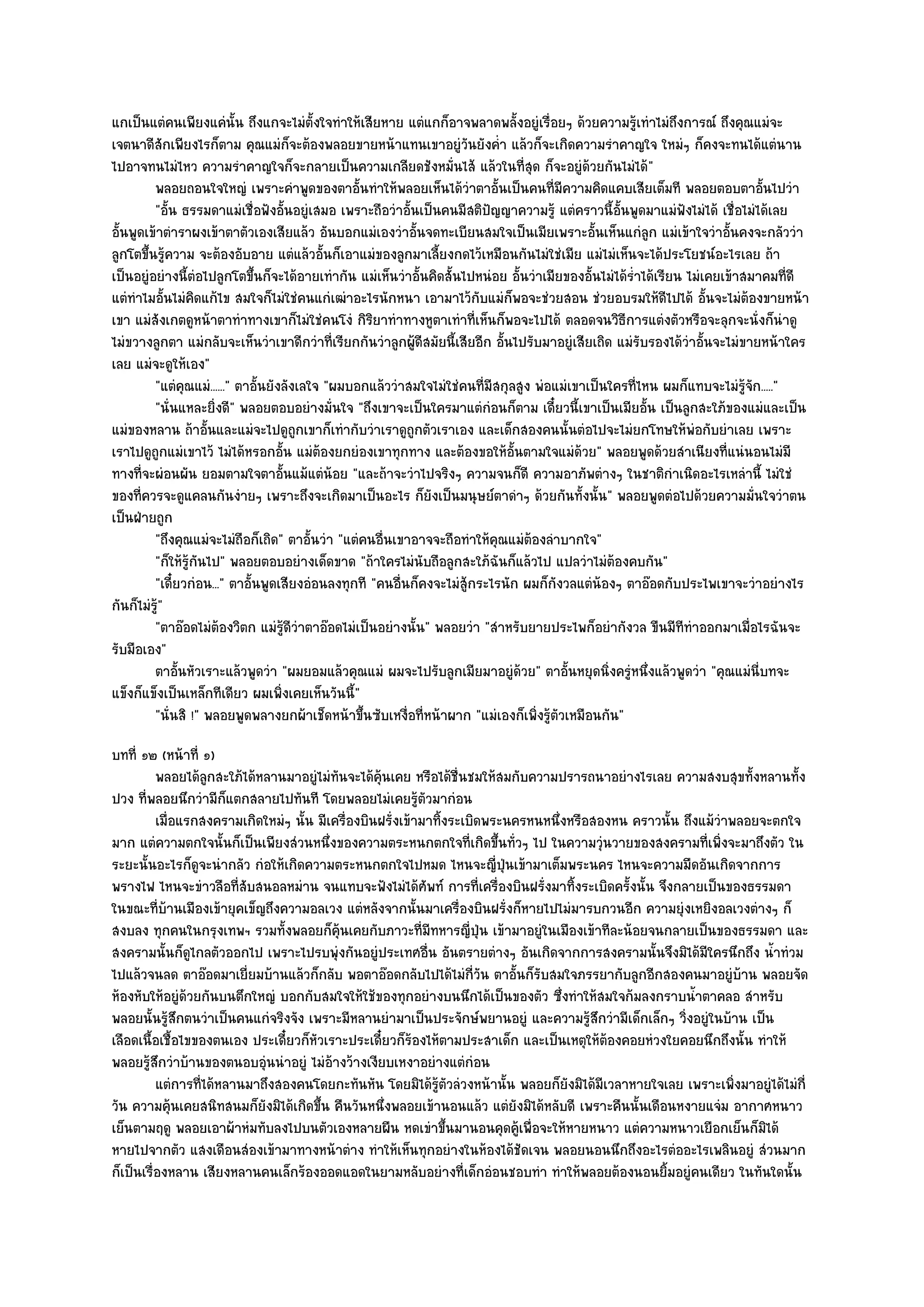 แกเป็นแตํคนเพียงแคํนั้น ถึงแกจะไมํตั้งใจทําให๎เสียหาย แตํแกก็อาจพลาดพลั้งอยูํเรื่อยๆ ด๎วยความรู๎เทําไมํถึงการณ๑ ถึงคุณแมํจะ
เจตนาดีสักเพียงไรก็ตาม คุณแมํก็จะต๎องพลอยขายหน๎าแทนเขาอยูํวันยังค่ํา แล๎วก็จะเกิดความรําคาญใจ ใหมํๆ ก็คงจะทนได๎แตํนาน
ไปอาจทนไมํไหว ความรําคาญใจก็จะกลายเป็นความเกลียดชังหมั่นไส๎ แล๎วในที่สุด ก็จะอยูํด๎วยกันไมํได๎"
         พลอยถอนใจใหญํ เพราะคําพูดของตาอั้นทําให๎พลอยเห็นได๎วาตาอั้นเป็นคนทีมีความคิดแคบเสียเต็มที พลอยตอบตาอันไปวํา
                                                                      ํ               ่                                        ้
         "อั้น ธรรมดาแมํเชื่อฟังอั้นอยูํเสมอ เพราะถือวําอั้นเป็นคนมีสติปญญาความรู๎ แตํคราวนี้อั้นพูดมาแมํฟังไมํได๎ เชื่อไมํได๎เลย
                                                                          ั
อั้นพูดเข๎าตําราผงเข๎าตาตัวเองเสียแล๎ว อันบอกแมํเองวําอั้นจดทะเบียนสมใจเป็นเมียเพราะอั้นเห็นแกํลูก แมํเข๎าใจวําอั้นคงจะกลัววํา
ลูกโตขึ้นรู๎ความ จะต๎องอับอาย แตํแล๎วอั้นก็เอาแมํของลูกมาเลี้ยงกดไว๎เหมือนกันไมํใชํเมีย แมํไมํเห็นจะได๎ประโยชน๑อะไรเลย ถ๎า
เป็นอยูํอยํางนี้ตํอไปลูกโตขึ้นก็จะได๎อายเทํากัน แมํเห็นวําอั้นคิดสั้นไปหนํอย อั้นวําเมียของอั้นไมํได๎ร่ําได๎เรียน ไมํเคยเข๎าสมาคมที่ดี
แตํทําไมอั้นไมํคิดแก๎ไข สมใจก็ไมํใชํคนแกํเฒําอะไรนักหนา เอามาไว๎กบแมํก็พอจะชํวยสอน ชํวยอบรมให๎ดีไปได๎ อั้นจะไมํต๎องขายหน๎า
                                                                        ั
เขา แมํสังเกตดูหน๎าตาทําทางเขาก็ไมํใชํคนโงํ กิริยาทําทางหูตาเทําที่เห็นก็พอจะไปได๎ ตลอดจนวิธีการแตํงตัวหรือจะลุกจะนั่งก็นําดู
ไมํขวางลูกตา แมํกลับจะเห็นวําเขาดีกวําที่เรียกกันวําลูกผู๎ดีสมัยนี้เสียอีก อั้นไปรับมาอยูํเสียเถิด แมํรับรองได๎วําอั้นจะไมํขายหน๎าใคร
เลย แมํจะดูให๎เอง"
         "แตํคุณแมํ......" ตาอั้นยังลังเลใจ "ผมบอกแล๎ววําสมใจไมํใชํคนที่มีสกุลสูง พํอแมํเขาเป็นใครที่ไหน ผมก็แทบจะไมํรู๎จัก....."
         "นั่นแหละยิ่งดี" พลอยตอบอยํางมั่นใจ "ถึงเขาจะเป็นใครมาแตํกํอนก็ตาม เดี๋ยวนี้เขาเป็นเมียอั้น เป็นลูกสะใภ๎ของแมํและเป็น
แมํของหลาน ถ๎าอั้นและแมํจะไปดูถกเขาก็เทํากับวําเราดูถูกตัวเราเอง และเด็กสองคนนั้นตํอไปจะไมํยกโทษให๎พํอกับยําเลย เพราะ
                                       ู
เราไปดูถูกแมํเขาไว๎ ไมํได๎หรอกอั้น แมํต๎องยกยํองเขาทุกทาง และต๎องขอให๎อั้นตามใจแมํด๎วย" พลอยพูดด๎วยสําเนียงที่แนํนอนไมํมี
ทางที่จะผํอนผัน ยอมตามใจตาอั้นแม๎แตํน๎อย "และถ๎าจะวําไปจริงๆ ความจนก็ดี ความอาภัพตํางๆ ในชาติกําเนิดอะไรเหลํานี้ ไมํใชํ
ของที่ควรจะดูแคลนกันงํายๆ เพราะถึงจะเกิดมาเป็นอะไร ก็ยังเป็นมนุษย๑ตาดําๆ ด๎วยกันทั้งนั้น" พลอยพูดตํอไปด๎วยความมั่นใจวําตน
เป็นฝ่ายถูก
         "ถึงคุณแมํจะไมํถือก็เถิด" ตาอั้นวํา "แตํคนอื่นเขาอาจจะถือทําให๎คุณแมํต๎องลําบากใจ"
         "ก็ให๎รู๎กนไป" พลอยตอบอยํางเด็ดขาด "ถ๎าใครไมํนับถือลูกสะใภ๎ฉันก็แล๎วไป แปลวําไมํต๎องคบกัน"
                   ั
         "เดี๋ยวกํอน..." ตาอั้นพูดเสียงอํอนลงทุกที "คนอื่นก็คงจะไมํสู๎กระไรนัก ผมก็กังวลแตํน๎องๆ ตาอ๏อดกับประไพเขาจะวําอยํางไร
กันก็ไมํรู"
          ๎
         "ตาอ๏อดไมํต๎องวิตก แมํรู๎ดีวําตาอ๏อดไมํเป็นอยํางนั้น" พลอยวํา "สําหรับยายประไพก็อยํากังวล ขืนมีททําออกมาเมื่อไรฉันจะ
                                                                                                                 ี
รับมือเอง"
         ตาอันหัวเราะแล๎วพูดวํา "ผมยอมแล๎วคุณแมํ ผมจะไปรับลูกเมียมาอยูํด๎วย" ตาอั้นหยุดนิ่งครูํหนึ่งแล๎วพูดวํา "คุณแมํนี่บทจะ
               ้
แข็งก็แข็งเป็นเหล็กทีเดียว ผมเพิ่งเคยเห็นวันนี้"
         "นั่นสิ !" พลอยพูดพลางยกผ๎าเช็ดหน๎าขึ้นซับเหงื่อที่หน๎าผาก "แมํเองก็เพิ่งรู๎ตัวเหมือนกัน"
บทที่ ๑๒ (หน๎าที่ ๑)
          พลอยได๎ลกสะใภ๎ได๎หลานมาอยูํไมํทันจะได๎ค๎นเคย หรือได๎ช่นชมให๎สมกับความปรารถนาอยํางไรเลย ความสงบสุขทังหลานทัง
                    ู                               ุ                 ื                                             ้      ้
ปวง ที่พลอยนึกวํามีก็แตกสลายไปทันที โดยพลอยไมํเคยรู๎ตัวมากํอน
          เมื่อแรกสงครามเกิดใหมํๆ นั้น มีเครื่องบินฝรั่งเข๎ามาทิงระเบิดพระนครหนหนึงหรือสองหน คราวนั้น ถึงแม๎วาพลอยจะตกใจ
                                                                   ้              ่                            ํ
มาก แตํความตกใจนั้นก็เป็นเพียงสํวนหนึ่งของความตระหนกตกใจที่เกิดขึ้นทั่วๆ ไป ในความวุํนวายของสงครามที่เพิ่งจะมาถึงตัว ใน
ระยะนั้นอะไรก็ดูจะนํากลัว กํอให๎เกิดความตระหนกตกใจไปหมด ไหนจะญี่ปุ่นเข๎ามาเต็มพระนคร ไหนจะความมืดอันเกิดจากการ
พรางไฟ ไหนจะขําวลือที่สับสนอลหมําน จนแทบจะฟังไมํได๎ศพท๑ การที่เครื่องบินฝรั่งมาทิ้งระเบิดครั้งนั้น จึงกลายเป็นของธรรมดา
                                                             ั
ในขณะที่บ๎านเมืองเข๎ายุคเข็ญถึงความอลเวง แตํหลังจากนั้นมาเครื่องบินฝรั่งก็หายไปไมํมารบกวนอีก ความยุํงเหยิงอลเวงตํางๆ ก็
สงบลง ทุกคนในกรุงเทพฯ รวมทั้งพลอยก็คุ๎นเคยกับภาวะที่มทหารญี่ปุ่น เข๎ามาอยูํในเมืองเข๎าทีละน๎อยจนกลายเป็นของธรรมดา และ
                                                               ี
สงครามนั้นก็ดูไกลตัวออกไป เพราะไปรบพุํงกันอยูํประเทศอื่น อันตรายตํางๆ อันเกิดจากการสงครามนั้นจึงมิได๎มีใครนึกถึง น้ําทํวม
ไปแล๎วจนลด ตาอ๏อดมาเยี่ยมบ๎านแล๎วก็กลับ พอตาอ๏อดกลับไปได๎ไมํกี่วัน ตาอั้นก็รับสมใจภรรยากับลูกอีกสองคนมาอยูํบ๎าน พลอยจัด
ห๎องหับให๎อยูํด๎วยกันบนตึกใหญํ บอกกับสมใจให๎ใช๎ของทุกอยํางบนนึกได๎เป็นของตัว ซึ่งทําให๎สมใจก๎มลงกราบน้ําตาคลอ สําหรับ
พลอยนั้นรู๎สึกตนวําเป็นคนแกํจริงจัง เพราะมีหลานยํามาเป็นประจักษ๑พยานอยูํ และความรู๎สึกวํามีเด็กเล็กๆ วิ่งอยูํในบ๎าน เป็น
เลือดเนื้อเชื้อไขของตนเอง ประเดี๋ยวก็หัวเราะประเดี๋ยวก็ร๎องไห๎ตามประสาเด็ก และเป็นเหตุให๎ต๎องคอยหํวงใยคอยนึกถึงนั้น ทําให๎
พลอยรู๎สึกวําบ๎านของตนอบอุํนนําอยูํ ไมํอ๎างว๎างเงียบเหงาอยํางแตํกํอน
          แตํการทีได๎หลานมาถึงสองคนโดยกะทันหัน โดยมิได๎รตวลํวงหน๎านั้น พลอยก็ยงมิได๎มีเวลาหายใจเลย เพราะเพิงมาอยูํได๎ไมํกี่
                  ่                                              ๎ู ั               ั                            ่
วัน ความคุ๎นเคยสนิทสนมก็ยังมิได๎เกิดขึ้น คืนวันหนึ่งพลอยเข๎านอนแล๎ว แตํยังมิได๎หลับดี เพราะคืนนั้นเดือนหงายแจํม อากาศหนาว
เย็นตามฤดู พลอยเอาผ๎าหํมทับลงไปบนตัวเองหลายผืน หดเขําขึ้นมานอนคุดคู๎เพื่อจะให๎หายหนาว แตํความหนาวเยือกเย็นก็มิได๎
หายไปจากตัว แสงเดือนสํองเข๎ามาทางหน๎าตําง ทําให๎เห็นทุกอยํางในห๎องได๎ชัดเจน พลอยนอนนึกถึงอะไรตํออะไรเพลินอยูํ สํวนมาก
ก็เป็นเรื่องหลาน เสียงหลานคนเล็กร๎องออดแอดในยามหลับอยํางที่เด็กอํอนชอบทํา ทําให๎พลอยต๎องนอนยิ้มอยูํคนเดียว ในทันใดนั้น
 