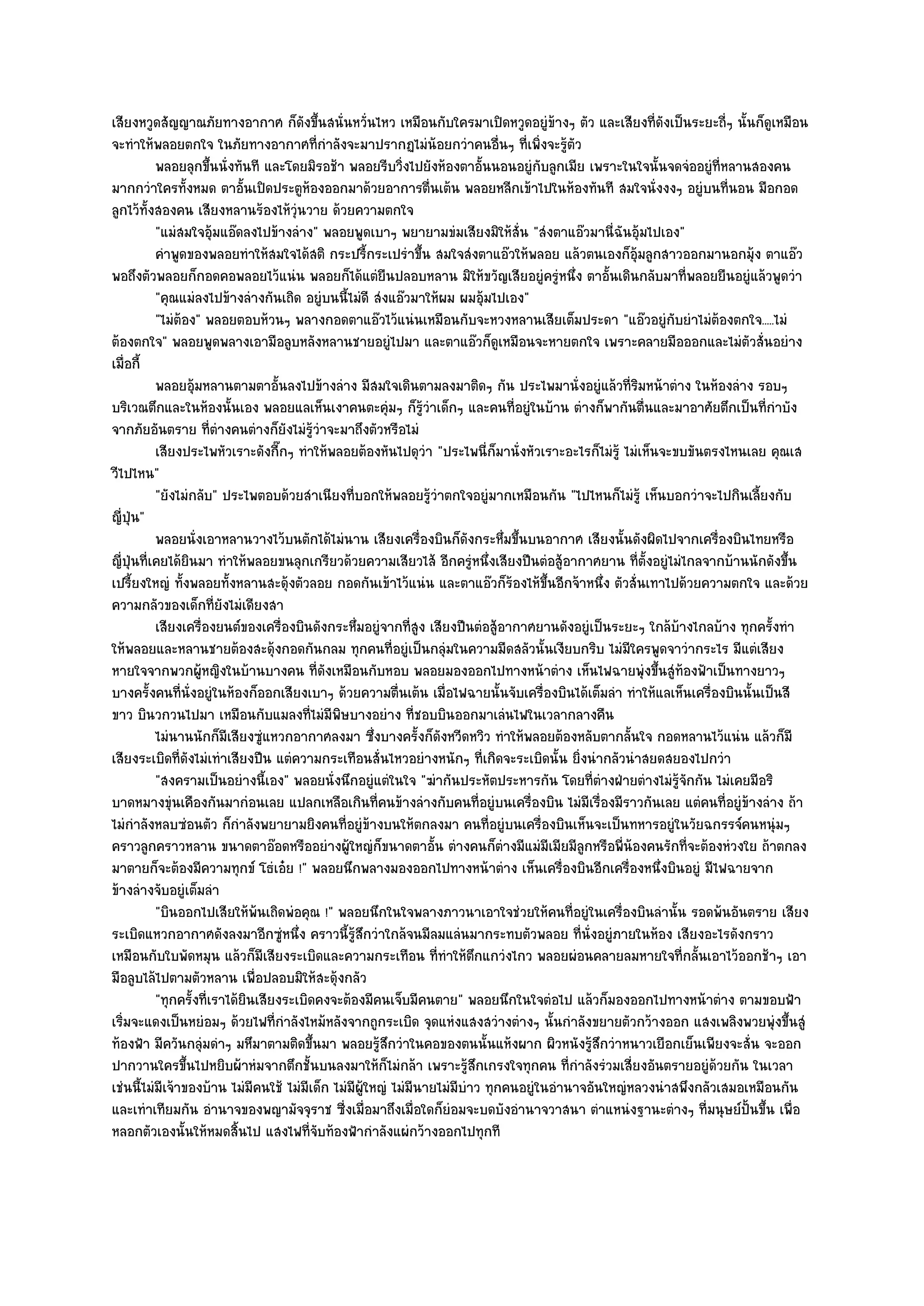 เสียงหวูดสัญญาณภัยทางอากาศ ก็ดังขึ้นสนั่นหวั่นไหว เหมือนกับใครมาเปิดหวูดอยูํข๎างๆ ตัว และเสียงที่ดังเป็นระยะถี่ๆ นั้นก็ดูเหมือน
จะทําให๎พลอยตกใจ ในภัยทางอากาศที่กําลังจะมาปรากฏไมํน๎อยกวําคนอื่นๆ ที่เพิ่งจะรู๎ตัว
           พลอยลุกขึนนั่งทันที และโดยมิรอช๎า พลอยรีบวิงไปยังห๎องตาอั้นนอนอยูํกับลูกเมีย เพราะในใจนั้นจดจํออยูํทีหลานสองคน
                        ้                                   ่                                                       ่
มากกวําใครทั้งหมด ตาอั้นเปิดประตูห๎องออกมาด๎วยอาการตื่นเต๎น พลอยหลีกเข๎าไปในห๎องทันที สมใจนั่งงงๆ อยูํบนที่นอน มือกอด
ลูกไว๎ทั้งสองคน เสียงหลานร๎องไห๎วุํนวาย ด๎วยความตกใจ
           "แมํสมใจอุ๎มแอ๏ดลงไปข๎างลําง" พลอยพูดเบาๆ พยายามขํมเสียงมิให๎สั่น "สํงตาแอ๏วมานี่ฉันอุ๎มไปเอง"
           คําพูดของพลอยทําให๎สมใจได๎สติ กระปรี้กระเปรําขึน สมใจสํงตาแอ๏วให๎พลอย แล๎วตนเองก็อมลูกสาวออกมานอกมุ๎ง ตาแอ๏ว
                                                                 ้                                        ๎ุ
พอถึงตัวพลอยก็กอดคอพลอยไว๎แนํน พลอยก็ได๎แตํยืนปลอบหลาน มิให๎ขวัญเสียอยูํครูํหนึ่ง ตาอั้นเดินกลับมาที่พลอยยืนอยูํแล๎วพูดวํา
           "คุณแมํลงไปข๎างลํางกันเถิด อยูํบนนี้ไมํดี สํงแอ๏วมาให๎ผม ผมอุ๎มไปเอง"
           "ไมํต๎อง" พลอยตอบห๎วนๆ พลางกอดตาแอ๏วไว๎แนํนเหมือนกับจะหวงหลานเสียเต็มประดา "แอ๏วอยูํกบยําไมํต๎องตกใจ.....ไมํ
                                                                                                             ั
ต๎องตกใจ" พลอยพูดพลางเอามือลูบหลังหลานชายอยูํไปมา และตาแอ๏วก็ดูเหมือนจะหายตกใจ เพราะคลายมือออกและไมํตัวสั่นอยําง
เมื่อกี้
           พลอยอุมหลานตามตาอั้นลงไปข๎างลําง มีสมใจเดินตามลงมาติดๆ กัน ประไพมานั่งอยูํแล๎วทีรมหน๎าตําง ในห๎องลําง รอบๆ
                   ๎                                                                                     ่ิ
บริเวณตึกและในห๎องนั้นเอง พลอยแลเห็นเงาคนตะคุํมๆ ก็รู๎วําเด็กๆ และคนที่อยูํในบ๎าน ตํางก็พากันตื่นและมาอาศัยตึกเป็นที่กําบัง
จากภัยอันตราย ที่ตํางคนตํางก็ยังไมํรู๎วําจะมาถึงตัวหรือไมํ
           เสียงประไพหัวเราะดังกี๊กๆ ทําให๎พลอยต๎องหันไปดุวา "ประไพนี่ก็มานั่งหัวเราะอะไรก็ไมํรู๎ ไมํเห็นจะขบขันตรงไหนเลย คุณเส
                                                                   ํ
วีไปไหน"
           "ยังไมํกลับ" ประไพตอบด๎วยสําเนียงที่บอกให๎พลอยรู๎วําตกใจอยูํมากเหมือนกัน "ไปไหนก็ไมํรู๎ เห็นบอกวําจะไปกินเลี้ยงกับ
ญี่ปุ่น"
           พลอยนั่งเอาหลานวางไว๎บนตักได๎ไมํนาน เสียงเครื่องบินก็ดงกระหึมขึนบนอากาศ เสียงนั้นดังผิดไปจากเครื่องบินไทยหรือ
                                                                         ั     ่ ้
ญี่ปุ่นที่เคยได๎ยินมา ทําให๎พลอยขนลุกเกรียวด๎วยความเสียวไส๎ อีกครูํหนึ่งเสียงปืนตํอสู๎อากาศยาน ที่ตั้งอยูํไมํไกลจากบ๎านนักดังขึ้น
เปรี้ยงใหญํ ทั้งพลอยทั้งหลานสะดุ๎งตัวลอย กอดกันเข๎าไว๎แนํน และตาแอ๏วก็ร๎องไห๎ขึ้นอีกจ๎าหนึ่ง ตัวสั่นเทาไปด๎วยความตกใจ และด๎วย
ความกลัวของเด็กที่ยังไมํเดียงสา
           เสียงเครื่องยนต๑ของเครื่องบินดังกระหึมอยูํจากทีสง เสียงปืนตํอสู๎อากาศยานดังอยูํเป็นระยะๆ ใกล๎บางไกลบ๎าง ทุกครังทํา
                                                  ่           ู่                                               ๎             ้
ให๎พลอยและหลานชายต๎องสะดุ๎งกอดกันกลม ทุกคนที่อยูํเป็นกลุํมในความมืดสลัวนั้นเงียบกริบ ไมํมใครพูดจาวํากระไร มีแตํเสียง
                                                                                                     ี
หายใจจากพวกผู๎หญิงในบ๎านบางคน ที่ดังเหมือนกับหอบ พลอยมองออกไปทางหน๎าตําง เห็นไฟฉายพุํงขึ้นสูํท๎องฟัาเป็นทางยาวๆ
บางครั้งคนที่นั่งอยูํในห๎องก็ออกเสียงเบาๆ ด๎วยความตื่นเต๎น เมื่อไฟฉายนั้นจับเครื่องบินได๎เต็มลํา ทําให๎แลเห็นเครื่องบินนั้นเป็นสี
ขาว บินวกวนไปมา เหมือนกับแมลงที่ไมํมีพิษบางอยําง ที่ชอบบินออกมาเลํนไฟในเวลากลางคืน
           ไมํนานนักก็มีเสียงซูแหวกอากาศลงมา ซึงบางครั้งก็ดงหวีดหวิว ทําให๎พลอยต๎องหลับตากลันใจ กอดหลานไว๎แนํน แล๎วก็มี
                                 ํ                     ่             ั                                 ้
เสียงระเบิดที่ดังไมํเทําเสียงปืน แตํความกระเทือนสั่นไหวอยํางหนักๆ ที่เกิดจะระเบิดนั้น ยิ่งนํากลัวนําสยดสยองไปกวํา
           "สงครามเป็นอยํางนี้เอง" พลอยนั่งนึกอยูํแตํในใจ "ฆํากันประหัตประหารกัน โดยที่ตํางฝ่ายตํางไมํรู๎จักกัน ไมํเคยมีอริ
บาดหมางขุํนเคืองกันมากํอนเลย แปลกเหลือเกินที่คนข๎างลํางกับคนที่อยูํบนเครื่องบิน ไมํมีเรื่องมีราวกันเลย แตํคนที่อยูํข๎างลําง ถ๎า
ไมํกําลังหลบซํอนตัว ก็กําลังพยายามยิงคนที่อยูํข๎างบนให๎ตกลงมา คนที่อยูํบนเครื่องบินเห็นจะเป็นทหารอยูํในวัยฉกรรจ๑คนหนุํมๆ
คราวลูกคราวหลาน ขนาดตาอ๏อดหรืออยํางผู๎ใหญํก็ขนาดตาอั้น ตํางคนก็ตํางมีแมํมีเมียมีลูกหรือพี่น๎องคนรักที่จะต๎องหํวงใย ถ๎าตกลง
มาตายก็จะต๎องมีความทุกข๑ โธํเอ๐ย !" พลอยนึกพลางมองออกไปทางหน๎าตําง เห็นเครื่องบินอีกเครื่องหนึ่งบินอยูํ มีไฟฉายจาก
ข๎างลํางจับอยูํเต็มลํา
           "บินออกไปเสียให๎พ๎นเถิดพํอคุณ !" พลอยนึกในใจพลางภาวนาเอาใจชํวยให๎คนที่อยูํในเครื่องบินลํานั้น รอดพ๎นอันตราย เสียง
ระเบิดแหวกอากาศดังลงมาอีกซูํหนึ่ง คราวนี้รู๎สึกวําใกล๎จนมีลมแลํนมากระทบตัวพลอย ที่นั่งอยูํภายในห๎อง เสียงอะไรดังกราว
เหมือนกับใบพัดหมุน แล๎วก็มีเสียงระเบิดและความกระเทือน ที่ทําให๎ตึกแกวํงไกว พลอยผํอนคลายลมหายใจที่กลั้นเอาไว๎ออกช๎าๆ เอา
มือลูบไล๎ไปตามตัวหลาน เพื่อปลอบมิให๎สะดุ๎งกลัว
           "ทุกครั้งที่เราได๎ยินเสียงระเบิดคงจะต๎องมีคนเจ็บมีคนตาย" พลอยนึกในใจตํอไป แล๎วก็มองออกไปทางหน๎าตําง ตามขอบฟ้า
เริ่มจะแดงเป็นหยํอมๆ ด๎วยไฟที่กําลังไหม๎หลังจากถูกระเบิด จุดแหํงแสงสวํางตํางๆ นั้นกําลังขยายตัวกว๎างออก แสงเพลิงพวยพุํงขึ้นสูํ
ท๎องฟ้า มีควันกลุํมดําๆ มหึมาตามติดขึ้นมา พลอยรู๎สึกวําในคอของตนนั้นแห๎งผาก ผิวหนังรู๎สึกวําหนาวเยือกเย็นเพียงจะสั่น จะออก
ปากวานใครขึ้นไปหยิบผ๎าหํมจากตึกชั้นบนลงมาให๎ก็ไมํกล๎า เพราะรู๎สึกเกรงใจทุกคน ที่กําลังรํวมเสี่ยงอันตรายอยูํด๎วยกัน ในเวลา
เชํนนี้ไมํมีเจ๎าของบ๎าน ไมํมีคนใช๎ ไมํมีเด็ก ไมํมีผู๎ใหญํ ไมํมีนายไมํมีบําว ทุกคนอยูํในอํานาจอันใหญํหลวงนําสพึงกลัวเสมอเหมือนกัน
และเทําเทียมกัน อํานาจของพญามัจจุราช ซี่งเมื่อมาถึงเมื่อใดก็ยํอมจะบดบังอํานาจวาสนา ตําแหนํงฐานะตํางๆ ที่มนุษย๑ปั้นขึ้น เพื่อ
หลอกตัวเองนั้นให๎หมดสิ้นไป แสงไฟที่จับท๎องฟ้ากําลังแผํกว๎างออกไปทุกที
 