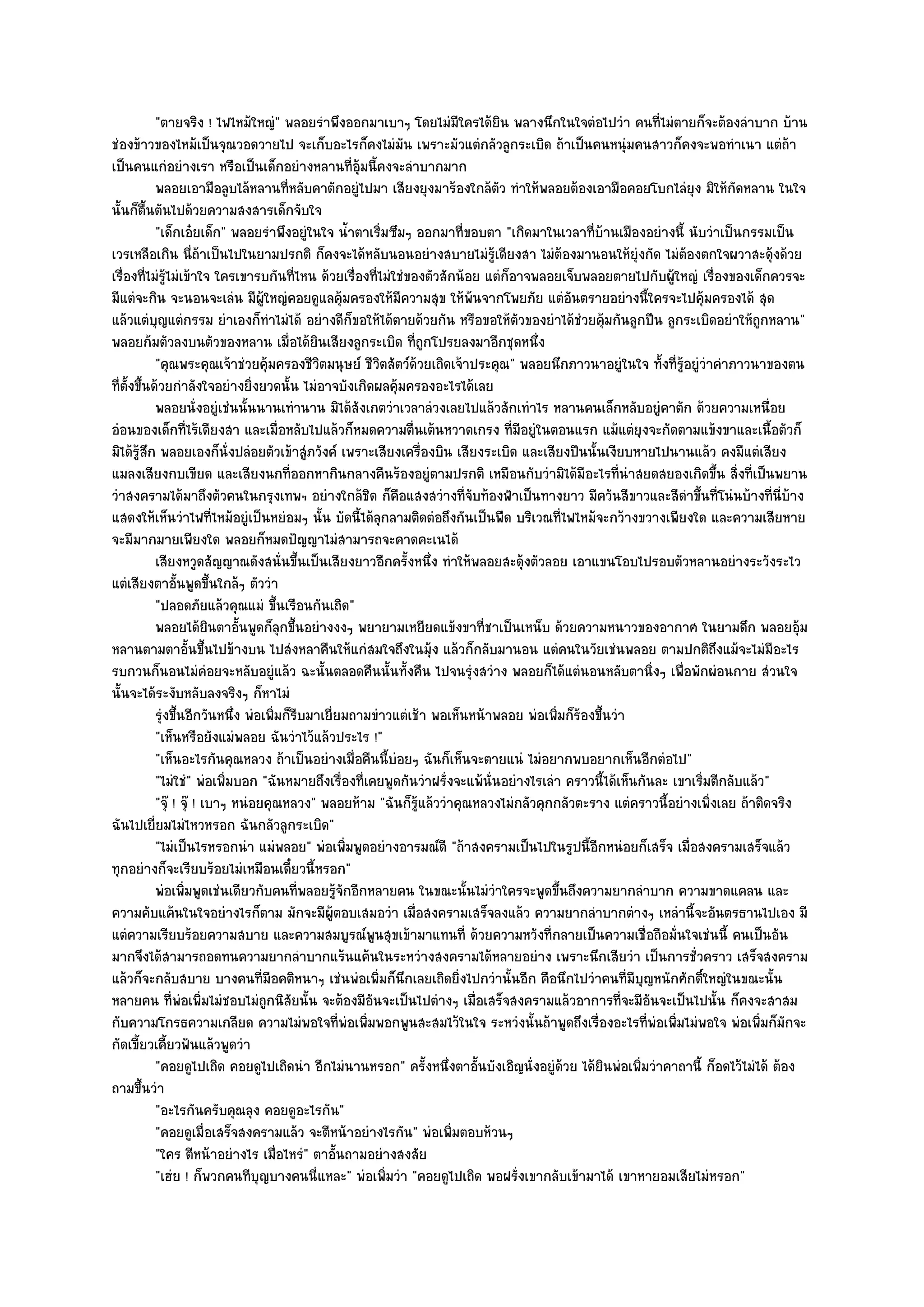 "ตายจริง ! ไฟไหม๎ใหญํ" พลอยรําพึงออกมาเบาๆ โดยไมํมีใครได๎ยิน พลางนึกในใจตํอไปวํา คนที่ไมํตายก็จะต๎องลําบาก บ๎าน
ชํองข๎าวของไหม๎เป็นจุณวอดวายไป จะเก็บอะไรก็คงไมํมน เพราะมัวแตํกลัวลูกระเบิด ถ๎าเป็นคนหนุํมคนสาวก็คงจะพอทําเนา แตํถ๎า
                                                             ั
เป็นคนแกํอยํางเรา หรือเป็นเด็กอยํางหลานที่อุ๎มนี้คงจะลําบากมาก
            พลอยเอามือลูบไล๎หลานทีหลับคาตักอยูํไปมา เสียงยุงมาร๎องใกล๎ตว ทําให๎พลอยต๎องเอามือคอยโบกไลํยง มิให๎กัดหลาน ในใจ
                                          ่                                     ั                                  ุ
นั้นก็ตื้นตันไปด๎วยความสงสารเด็กจับใจ
            "เด็กเอ๐ยเด็ก" พลอยรําพึงอยูํในใจ น้ําตาเริ่มซึมๆ ออกมาที่ขอบตา "เกิดมาในเวลาที่บ๎านเมืองอยํางนี้ นับวําเป็นกรรมเป็น
เวรเหลือเกิน นี่ถ๎าเป็นไปในยามปรกติ ก็คงจะได๎หลับนอนอยํางสบายไมํรู๎เดียงสา ไมํต๎องมานอนให๎ยุํงกัด ไมํต๎องตกใจผวาสะดุ๎งด๎วย
เรื่องที่ไมํรู๎ไมํเข๎าใจ ใครเขารบกันที่ไหน ด๎วยเรื่องที่ไมํใชํของตัวสักน๎อย แตํก็อาจพลอยเจ็บพลอยตายไปกับผู๎ใหญํ เรื่องของเด็กควรจะ
มีแตํจะกิน จะนอนจะเลํน มีผู๎ใหญํคอยดูแลคุ๎มครองให๎มีความสุข ให๎พ๎นจากโพยภัย แตํอันตรายอยํางนี้ใครจะไปคุ๎มครองได๎ สุด
แล๎วแตํบุญแตํกรรม ยําเองก็ทําไมํได๎ อยํางดีก็ขอให๎ได๎ตายด๎วยกัน หรือขอให๎ตัวของยําได๎ชํวยคุ๎มกันลูกปืน ลูกระเบิดอยําให๎ถูกหลาน"
พลอยก๎มตัวลงบนตัวของหลาน เมื่อได๎ยินเสียงลูกระเบิด ที่ถูกโปรยลงมาอีกชุดหนึ่ง
            "คุณพระคุณเจ๎าชํวยคุ๎มครองชีวิตมนุษย๑ ชีวิตสัตว๑ด๎วยเถิดเจ๎าประคุณ" พลอยนึกภาวนาอยูํในใจ ทั้งที่รู๎อยูํวําคําภาวนาของตน
ที่ตั้งขึ้นด๎วยกําลังใจอยํางยิ่งยวดนั้น ไมํอาจบังเกิดผลคุ๎มครองอะไรได๎เลย
            พลอยนั่งอยูํเชํนนั้นนานเทํานาน มิได๎สงเกตวําเวลาลํวงเลยไปแล๎วสักเทําไร หลานคนเล็กหลับอยูํคาตัก ด๎วยความเหนื่อย
                                                    ั
อํอนของเด็กที่ไร๎เดียงสา และเมื่อหลับไปแล๎วก็หมดความตื่นเต๎นหวาดเกรง ที่มอยูํในตอนแรก แม๎แตํยุงจะกัดตามแข๎งขาและเนื้อตัวก็
                                                                                   ี
มิได๎รู๎สึก พลอยเองก็นั่งปลํอยตัวเข๎าสูํภวังค๑ เพราะเสียงเครื่องบิน เสียงระเบิด และเสียงปืนนั้นเงียบหายไปนานแล๎ว คงมีแตํเสียง
แมลงเสียงกบเขียด และเสียงนกที่ออกหากินกลางคืนร๎องอยูํตามปรกติ เหมือนกับวํามิได๎มีอะไรที่นําสยดสยองเกิดขึ้น สิ่งที่เป็นพยาน
วําสงครามได๎มาถึงตัวคนในกรุงเทพฯ อยํางใกล๎ชิด ก็คือแสงสวํางที่จับท๎องฟ้าเป็นทางยาว มีควันสีขาวและสีดําขึ้นที่โนํนบ๎างที่นี่บ๎าง
แสดงให๎เห็นวําไฟที่ไหม๎อยูํเป็นหยํอมๆ นั้น บัดนี้ได๎ลกลามติดตํอถึงกันเป็นพืด บริเวณที่ไฟไหม๎จะกว๎างขวางเพียงใด และความเสียหาย
                                                         ุ
จะมีมากมายเพียงใด พลอยก็หมดปัญญาไมํสามารถจะคาดคะเนได๎
            เสียงหวูดสัญญาณดังสนั่นขึนเป็นเสียงยาวอีกครังหนึง ทําให๎พลอยสะดุ๎งตัวลอย เอาแขนโอบไปรอบตัวหลานอยํางระวังระไว
                                            ้                  ้ ่
แตํเสียงตาอั้นพูดขึ้นใกล๎ๆ ตัววํา
            "ปลอดภัยแล๎วคุณแมํ ขึ้นเรือนกันเถิด"
            พลอยได๎ยนตาอันพูดก็ลกขึนอยํางงงๆ พยายามเหยียดแข๎งขาที่ชาเป็นเหน็บ ด๎วยความหนาวของอากาศ ในยามดึก พลอยอุม
                          ิ     ้       ุ ้                                                                                            ๎
หลานตามตาอั้นขึ้นไปข๎างบน ไปสํงหลาคืนให๎แกํสมใจถึงในมุ๎ง แล๎วก็กลับมานอน แตํคนในวัยเชํนพลอย ตามปกติถึงแม๎จะไมํมีอะไร
รบกวนก็นอนไมํคํอยจะหลับอยูํแล๎ว ฉะนั้นตลอดคืนนั้นทั้งคืน ไปจนรุํงสวําง พลอยก็ได๎แตํนอนหลับตานิ่งๆ เพื่อพักผํอนกาย สํวนใจ
นั้นจะได๎ระงับหลับลงจริงๆ ก็หาไมํ
            รุงขึนอีกวันหนึง พํอเพิมก็รบมาเยี่ยมถามขําวแตํเช๎า พอเห็นหน๎าพลอย พํอเพิมก็รองขึนวํา
              ํ ้             ่        ่ ี                                               ่ ๎ ้
            "เห็นหรือยังแมํพลอย ฉันวําไว๎แล๎วประไร !"
            "เห็นอะไรกันคุณหลวง ถ๎าเป็นอยํางเมื่อคืนนี้บํอยๆ ฉันก็เห็นจะตายแนํ ไมํอยากพบอยากเห็นอีกตํอไป"
            "ไมํใชํ" พํอเพิ่มบอก "ฉันหมายถึงเรื่องที่เคยพูดกันวําฝรั่งจะแพ๎นั่นอยํางไรเลํา คราวนี้ได๎เห็นกันละ เขาเริ่มตีกลับแล๎ว"
            "จุ๏ ! จุ๏ ! เบาๆ หนํอยคุณหลวง" พลอยห๎าม "ฉันก็รู๎แล๎ววําคุณหลวงไมํกลัวคุกกลัวตะราง แตํคราวนี้อยํางเพิ่งเลย ถ๎าติดจริง
ฉันไปเยี่ยมไมํไหวหรอก ฉันกลัวลูกระเบิด"
            "ไมํเป็นไรหรอกนํา แมํพลอย" พํอเพิ่มพูดอยํางอารมณ๑ดี "ถ๎าสงครามเป็นไปในรูปนี้อีกหนํอยก็เสร็จ เมื่อสงครามเสร็จแล๎ว
ทุกอยํางก็จะเรียบร๎อยไมํเหมือนเดี๋ยวนี้หรอก"
            พํอเพิมพูดเชํนเดียวกับคนทีพลอยรูจกอีกหลายคน ในขณะนั้นไมํวาใครจะพูดขึนถึงความยากลําบาก ความขาดแคลน และ
                    ่                         ่ ๎ั                            ํ           ้
ความคับแค๎นในใจอยํางไรก็ตาม มักจะมีผู๎ตอบเสมอวํา เมื่อสงครามเสร็จลงแล๎ว ความยากลําบากตํางๆ เหลํานี้จะอันตรธานไปเอง มี
แตํความเรียบร๎อยความสบาย และความสมบูรณ๑พูนสุขเข๎ามาแทนที่ ด๎วยความหวังที่กลายเป็นความเชื่อถือมั่นใจเชํนนี้ คนเป็นอัน
มากจึงได๎สามารถอดทนความยากลําบากแร๎นแค๎นในระหวํางสงครามได๎หลายอยําง เพราะนึกเสียวํา เป็นการชั่วคราว เสร็จสงคราม
แล๎วก็จะกลับสบาย บางคนที่มอคติหนาๆ เชํนพํอเพิ่มก็นึกเลยเถิดยิ่งไปกวํานั้นอีก คือนึกไปวําคนที่มบุญหนักศักดิ์ใหญํในขณะนั้น
                                     ี                                                                   ี
หลายคน ที่พํอเพิ่มไมํชอบไมํถกนิสัยนั้น จะต๎องมีอันจะเป็นไปตํางๆ เมื่อเสร็จสงครามแล๎วอาการที่จะมีอันจะเป็นไปนั้น ก็คงจะสาสม
                                   ู
กับความโกรธความเกลียด ความไมํพอใจที่พํอเพิ่มพอกพูนสะสมไว๎ในใจ ระหวํงนั้นถ๎าพูดถึงเรื่องอะไรที่พํอเพิ่มไมํพอใจ พํอเพิ่มก็มักจะ
กัดเขี้ยวเคี้ยวฟันแล๎วพูดวํา
            "คอยดูไปเถิด คอยดูไปเถิดนํา อีกไมํนานหรอก" ครั้งหนึ่งตาอั้นบังเอิญนั่งอยูํด๎วย ได๎ยินพํอเพิ่มวําคาถานี้ ก็อดไว๎ไมํได๎ ต๎อง
ถามขึ้นวํา
            "อะไรกันครับคุณลุง คอยดูอะไรกัน"
            "คอยดูเมื่อเสร็จสงครามแล๎ว จะตีหน๎าอยํางไรกัน" พํอเพิ่มตอบห๎วนๆ
            "ใคร ตีหน๎าอยํางไร เมื่อไหรํ" ตาอั้นถามอยํางสงสัย
            "เฮํย ! ก็พวกคนทีบุญบางคนนี่แหละ" พํอเพิ่มวํา "คอยดูไปเถิด พอฝรั่งเขากลับเข๎ามาได๎ เขาหายอมเสียไมํหรอก"
 