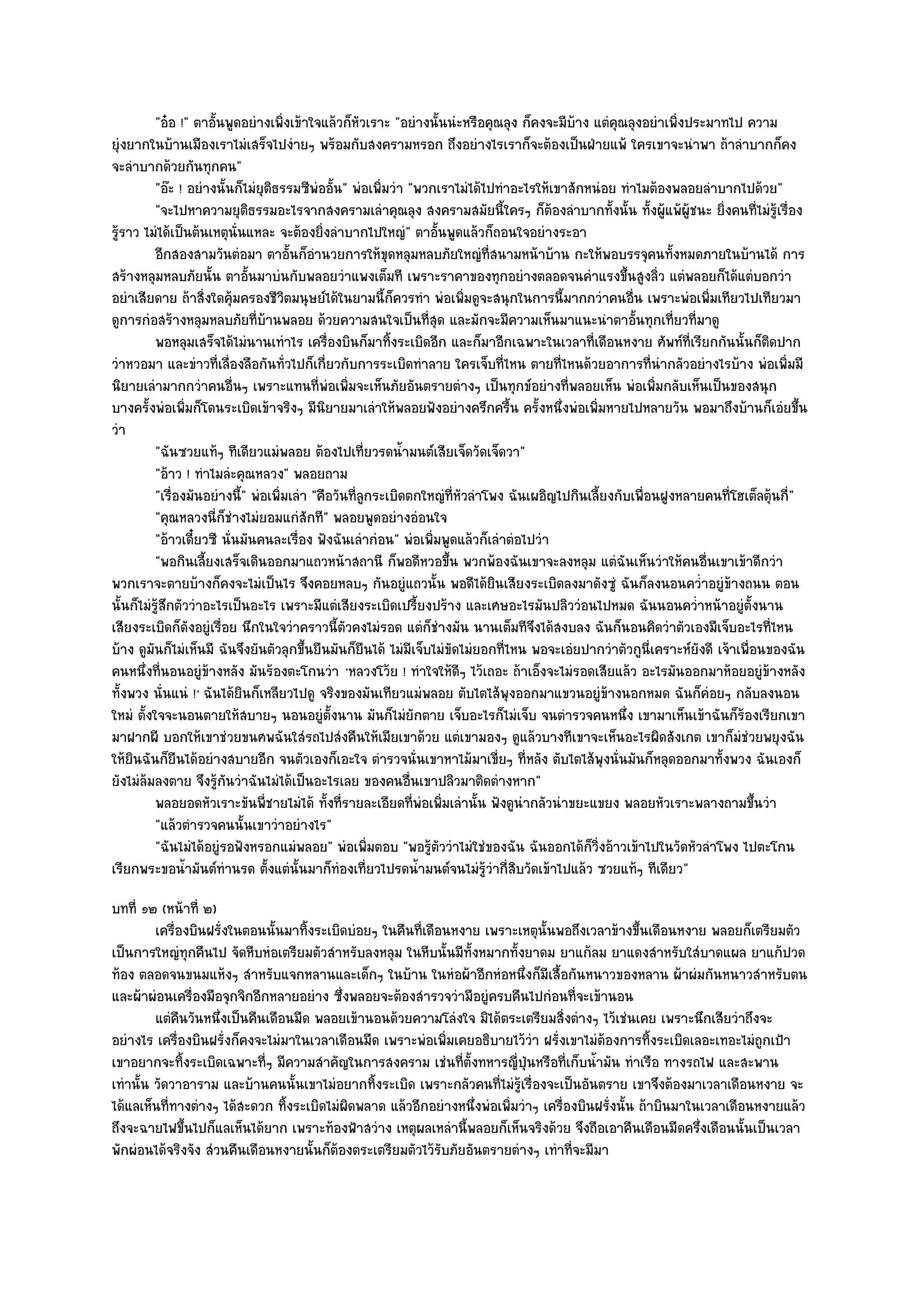 "อ๐อ !" ตาอั้นพูดอยํางเพิ่งเข๎าใจแล๎วก็หัวเราะ "อยํางนั้นนํะหรือคุณลุง ก็คงจะมีบ๎าง แตํคุณลุงอยําเพิ่งประมาทไป ความ
ยุํงยากในบ๎านเมืองเราไมํเสร็จไปงํายๆ พร๎อมกับสงครามหรอก ถึงอยํางไรเราก็จะต๎องเป็นฝ่ายแพ๎ ใครเขาจะนําพา ถ๎าลําบากก็คง
จะลําบากด๎วยกันทุกคน"
           "อ๏ะ ! อยํางนั้นก็ไมํยุติธรรมซีพํออั้น" พํอเพิ่มวํา "พวกเราไมํได๎ไปทําอะไรให๎เขาสักหนํอย ทําไมต๎องพลอยลําบากไปด๎วย"
           "จะไปหาความยุติธรรมอะไรจากสงครามเลําคุณลุง สงครามสมัยนี้ใครๆ ก็ต๎องลําบากทั้งนั้น ทั้งผู๎แพ๎ผู๎ชนะ ยิ่งคนที่ไมํรู๎เรื่อง
รู๎ราว ไมํได๎เป็นต๎นเหตุนั่นแหละ จะต๎องยิ่งลําบากไปใหญํ" ตาอั้นพูดแล๎วก็ถอนใจอยํางระอา
           อีกสองสามวันตํอมา ตาอันก็อานวยการให๎ขดหลุมหลบภัยใหญํทีสนามหน๎าบ๎าน กะให๎พอบรรจุคนทังหมดภายในบ๎านได๎ การ
                                       ้ ํ                  ุ                  ่                                 ้
สร๎างหลุมหลบภัยนั้น ตาอั้นมาบํนกับพลอยวําแพงเต็มที เพราะราคาของทุกอยํางตลอดจนคําแรงขึ้นสูงลิ่ว แตํพลอยก็ได๎แตํบอกวํา
อยําเสียดาย ถ๎าสิ่งใดคุ๎มครองชีวิตมนุษย๑ได๎ในยามนี้ก็ควรทํา พํอเพิ่มดูจะสนุกในการนี้มากกวําคนอื่น เพราะพํอเพิ่มเทียวไปเทียวมา
ดูการกํอสร๎างหลุมหลบภัยที่บ๎านพลอย ด๎วยความสนใจเป็นที่สุด และมักจะมีความเห็นมาแนะนําตาอั้นทุกเที่ยวที่มาดู
           พอหลุมเสร็จได๎ไมํนานเทําไร เครืองบินก็มาทิงระเบิดอีก และก็มาอีกเฉพาะในเวลาที่เดือนหงาย ศัพท๑ทีเรียกกันนั้นก็ตดปาก
                                                 ่            ้                                                    ่             ิ
วําหวอมา และขําวที่เลื่องลือกันทั่วไปก็เกี่ยวกับการระเบิดทําลาย ใครเจ็บที่ไหน ตายที่ไหนด๎วยอาการที่นํากลัวอยํางไรบ๎าง พํอเพิ่มมี
นิยายเลํามากกวําคนอื่นๆ เพราะแทนที่พํอเพิ่มจะเห็นภัยอันตรายตํางๆ เป็นทุกข๑อยํางที่พลอยเห็น พํอเพิ่มกลับเห็นเป็นของสนุก
บางครั้งพํอเพิ่มก็โดนระเบิดเข๎าจริงๆ มีนิยายมาเลําให๎พลอยฟังอยํางครึกครื้น ครั้งหนึ่งพํอเพิ่มหายไปหลายวัน พอมาถึงบ๎านก็เอํยขึ้น
วํา
           "ฉันซวยแท๎ๆ ทีเดียวแมํพลอย ต๎องไปเที่ยวรดน้ํามนต๑เสียเจ็ดวัดเจ็ดวา"
           "อ๎าว ! ทําไมลํะคุณหลวง" พลอยถาม
           "เรื่องมันอยํางนี้" พํอเพิ่มเลํา "คือวันที่ลูกระเบิดตกใหญํที่หัวลําโพง ฉันเผอิญไปกินเลี้ยงกับเพื่อนฝูงหลายคนที่โฮเต็ลตุ๎นกี่"
           "คุณหลวงนี่ก็ชํางไมํยอมแกํสักที" พลอยพูดอยํางอํอนใจ
           "อ๎าวเดี๋ยวซี นั่นมันคนละเรื่อง ฟังฉันเลํากํอน" พํอเพิ่มพูดแล๎วก็เลําตํอไปวํา
           "พอกินเลี้ยงเสร็จเดินออกมาแถวหน๎าสถานี ก็พอดีหวอขึ้น พวกพ๎องฉันเขาจะลงหลุม แตํฉันเห็นวําให๎คนอื่นเขาเข๎าดีกวํา
พวกเราจะตายบ๎างก็คงจะไมํเป็นไร จึงคอยหลบๆ กันอยูํแถวนั้น พอดีได๎ยินเสียงระเบิดลงมาดังซูํ ฉันก็ลงนอนคว่ําอยูํข๎างถนน ตอน
นั้นก็ไมํรู๎สึกตัววําอะไรเป็นอะไร เพราะมีแตํเสียงระเบิดเปรี้ยงปร๎าง และเศษอะไรมันปลิววํอนไปหมด ฉันนอนคว่ําหน๎าอยูํตั้งนาน
เสียงระเบิดก็ดังอยูํเรื่อย นึกในใจวําคราวนี้ตัวคงไมํรอด แตํก็ชํางมัน นานเต็มทีจึงได๎สงบลง ฉันก็นอนคิดวําตัวเองมีเจ็บอะไรที่ไหน
บ๎าง ดูมนก็ไมํเห็นมี ฉันจึงยันตัวลุกขึ้นยืนมันก็ยืนได๎ ไมํมีเจ็บไมํขัดไมํยอกที่ไหน พอจะเอํยปากวําตัวกูนี่เคราะห๑ยังดี เจ๎าเพื่อนของฉัน
         ั
คนหนึ่งที่นอนอยูํข๎างหลัง มันร๎องตะโกนวํา 'หลวงโว๎ย ! ทําใจให๎ดีๆ ไว๎เถอะ ถ๎าเอ็งจะไมํรอดเสียแล๎ว อะไรมันออกมาห๎อยอยูํข๎างหลัง
ทั้งพวง นั่นแนํ !' ฉันได๎ยินก็เหลียวไปดู จริงของมันเทียวแมํพลอย ตับไตไส๎พุงออกมาแขวนอยูํข๎างนอกหมด ฉันก็คํอยๆ กลับลงนอน
ใหมํ ตั้งใจจะนอนตายให๎สบายๆ นอนอยูํตั้งนาน มันก็ไมํยักตาย เจ็บอะไรก็ไมํเจ็บ จนตํารวจคนหนึ่ง เขามาเห็นเข๎าฉันก็ร๎องเรียกเขา
มาฝากผี บอกให๎เขาชํวยขนศพฉันใสํรถไปสํงคืนให๎เมียเขาด๎วย แตํเขามองๆ ดูแล๎วบางทีเขาจะเห็นอะไรผิดสังเกต เขาก็มํชํวยพยุงฉัน
ให๎ยินฉันก็ยืนได๎อยํางสบายอีก จนตัวเองก็เอะใจ ตํารวจนั่นเขาหาไม๎มาเขี่ยๆ ที่หลัง ตับไตไส๎พุงนั่นมันก็หลุดออกมาทั้งพวง ฉันเองก็
ยังไมํล๎มลงตาย จึงรู๎กนวําฉันไมํได๎เป็นอะไรเลย ของคนอื่นเขาปลิวมาติดตํางหาก"
                          ั
           พลอยอดหัวเราะขันพี่ชายไมํได๎ ทังที่รายละเอียดทีพอเพิมเลํานั้น ฟังดูนากลัวนําขยะแขยง พลอยหัวเราะพลางถามขึนวํา
                                               ้                ่ ํ ่                ํ                                         ้
           "แล๎วตํารวจคนนั้นเขาวําอยํางไร"
           "ฉันไมํได๎อยูํรอฟังหรอกแมํพลอย" พํอเพิ่มตอบ "พอรู๎ตัววําไมํใชํของฉัน ฉันออกได๎ก็วิ่งอ๎าวเข๎าไปในวัดหัวลําโพง ไปตะโกน
เรียกพระขอน้ํามันต๑ทํานรด ตั้งแตํนั้นมาก็ทํองเที่ยวไปรดน้ํามนต๑จนไมํรู๎วํากี่สิบวัดเข๎าไปแล๎ว ซวยแท๎ๆ ทีเดียว"
บทที่ ๑๒ (หน๎าที่ ๒)
         เครื่องบินฝรั่งในตอนนั้นมาทิงระเบิดบํอยๆ ในคืนทีเดือนหงาย เพราะเหตุน้นพอถึงเวลาข๎างขึนเดือนหงาย พลอยก็เตรียมตัว
                                     ้                   ่                        ั                  ้
เป็นการใหญํทุกคืนไป จัดหีบหํอเตรียมตัวสําหรับลงหลุม ในหีบนั้นมีทั้งหมากทั้งยาดม ยาแก๎ลม ยาแดงสําหรับใสํบาดแผล ยาแก๎ปวด
ท๎อง ตลอดจนขนมแห๎งๆ สําหรับแจกหลานและเด็กๆ ในบ๎าน ในหํอผ๎าอีกหํอหนึ่งก็มีเสื้อกันหนาวของหลาน ผ๎าผํมกันหนาวสําหรับตน
และผ๎าผํอนเครื่องมือจุกจิกอีกหลายอยําง ซึ่งพลอยจะต๎องสํารวจวํามีอยูํครบคืนไปกํอนที่จะเข๎านอน
         แตํคนวันหนึงเป็นคืนเดือนมืด พลอยเข๎านอนด๎วยความโลํงใจ มิได๎ตระเตรียมสิงตํางๆ ไว๎เชํนเคย เพราะนึกเสียวําถึงจะ
               ื     ่                                                                ่
อยํางไร เครื่องบินฝรั่งก็คงจะไมํมาในเวลาเดือนมืด เพราะพํอเพิ่มเคยอธิบายไว๎วํา ฝรั่งเขาไมํต๎องการทิ้งระเบิดเลอะเทอะไมํถูกเป้า
เขาอยากจะทิ้งระเบิดเฉพาะที่ๆ มีความสําคัญในการสงคราม เชํนที่ตั้งทหารญี่ปุ่นหรือที่เก็บน้ํามัน ทําเรือ ทางรถไฟ และสะพาน
เทํานั้น วัดวาอาราม และบ๎านคนนั้นเขาไมํอยากทิ้งระเบิด เพราะกลัวคนที่ไมํรู๎เรื่องจะเป็นอันตราย เขาจึงต๎องมาเวลาเดือนหงาย จะ
ได๎แลเห็นที่ทางตํางๆ ได๎สะดวก ทิ้งระเบิดไมํผิดพลาด แล๎วอีกอยํางหนึ่งพํอเพิ่มวําๆ เครื่องบินฝรั่งนั้น ถ๎าบินมาในเวลาเดือนหงายแล๎ว
ถึงจะฉายไฟขึ้นไปก็แลเห็นได๎ยาก เพราะท๎องฟ้าสวําง เหตุผลเหลํานี้พลอยก็เห็นจริงด๎วย จึงถือเอาคืนเดือนมืดครึ่งเดือนนั้นเป็นเวลา
พักผํอนได๎จริงจัง สํวนคืนเดือนหงายนั้นก็ต๎องตระเตรียมตัวไว๎รับภัยอันตรายตํางๆ เทําที่จะมีมา
 