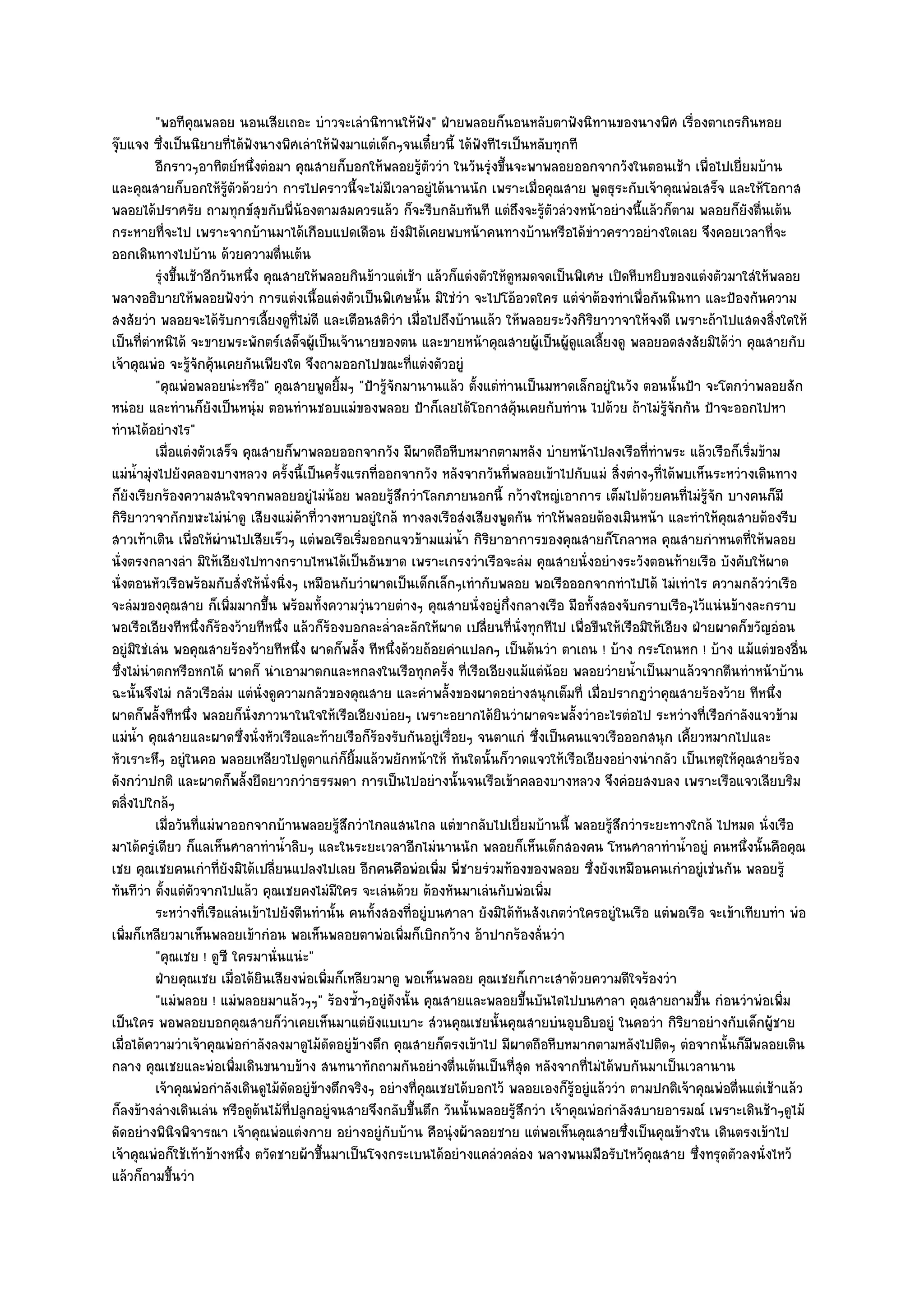 "พอทีคุณพลอย นอนเสียเถอะ บําวจะเลํานิทานให๎ฟัง" ฝ่ายพลอยก็นอนหลับตาฟังนิทานของนางพิศ เรื่องตาเถรกินหอย
จุ๏บแจง ซึ่งเป็นนิยายที่ได๎ฟังนางพิศเลําให๎ฟังมาแตํเด็กๆจนเดี๋ยวนี้ ได๎ฟังทีไรเป็นหลับทุกที
           อีกราวๆอาทิตย๑หนึงตํอมา คุณสายก็บอกให๎พลอยรูตววํา ในวันรุงขึนจะพาพลอยออกจากวังในตอนเช๎า เพื่อไปเยี่ยมบ๎าน
                                 ่                             ๎ั         ํ ้
และคุณสายก็บอกให๎รู๎ตัวด๎วยวํา การไปคราวนี้จะไมํมเวลาอยูํได๎นานนัก เพราะเมื่อคุณสาย พูดธุระกับเจ๎าคุณพํอเสร็จ และให๎โอกาส
                                                         ี
พลอยได๎ปราศรัย ถามทุกข๑สุขกับพี่น๎องตามสมควรแล๎ว ก็จะรีบกลับทันที แตํถึงจะรู๎ตัวลํวงหน๎าอยํางนี้แล๎วก็ตาม พลอยก็ยังตื่นเต๎น
กระหายที่จะไป เพราะจากบ๎านมาได๎เกือบแปดเดือน ยังมิได๎เคยพบหน๎าคนทางบ๎านหรือได๎ขําวคราวอยํางใดเลย จึงคอยเวลาที่จะ
ออกเดินทางไปบ๎าน ด๎วยความตื่นเต๎น
           รุงขึนเช๎าอีกวันหนึง คุณสายให๎พลอยกินข๎าวแตํเช๎า แล๎วก็แตํงตัวให๎ดหมดจดเป็นพิเศษ เปิดหีบหยิบของแตํงตัวมาใสํให๎พลอย
            ํ ้                ่                                               ู
พลางอธิบายให๎พลอยฟังวํา การแตํงเนื้อแตํงตัวเป็นพิเศษนั้น มิใชํวํา จะไปโอ๎อวดใคร แตํจําต๎องทําเพื่อกันนินทา และป้องกันความ
สงสัยวํา พลอยจะได๎รับการเลี้ยงดูที่ไมํดี และเตือนสติวํา เมื่อไปถึงบ๎านแล๎ว ให๎พลอยระวังกิริยาวาจาให๎จงดี เพราะถ๎าไปแสดงสิ่งใดให๎
เป็นที่ตําหนิได๎ จะขายพระพักตร๑เสด็จผู๎เป็นเจ๎านายของตน และขายหน๎าคุณสายผู๎เป็นผู๎ดูแลเลี้ยงดู พลอยอดสงสัยมิได๎วํา คุณสายกับ
เจ๎าคุณพํอ จะรู๎จักคุ๎นเคยกันเพียงใด จึงถามออกไปขณะที่แตํงตัวอยูํ
           "คุณพํอพลอยนํะหรือ" คุณสายพูดยิ้มๆ "ป้ารู๎จักมานานแล๎ว ตั้งแตํทํานเป็นมหาดเล็กอยูํในวัง ตอนนั้นป้า จะโตกวําพลอยสัก
หนํอย และทํานก็ยังเป็นหนุํม ตอนทํานชอบแมํของพลอย ป้าก็เลยได๎โอกาสคุ๎นเคยกับทําน ไปด๎วย ถ๎าไมํรู๎จักกัน ป้าจะออกไปหา
ทํานได๎อยํางไร"
           เมื่อแตํงตัวเสร็จ คุณสายก็พาพลอยออกจากวัง มีผาดถือหีบหมากตามหลัง บํายหน๎าไปลงเรือทีทําพระ แล๎วเรือก็เริมข๎าม
                                                                                                          ่                 ่
แมํน้ํามุํงไปยังคลองบางหลวง ครั้งนี้เป็นครั้งแรกที่ออกจากวัง หลังจากวันที่พลอยเข๎าไปกับแมํ สิ่งตํางๆที่ได๎พบเห็นระหวํางเดินทาง
ก็ยังเรียกร๎องความสนใจจากพลอยอยูํไมํน๎อย พลอยรู๎สึกวําโลกภายนอกนี้ กว๎างใหญํเอาการ เต็มไปด๎วยคนที่ไมํรู๎จัก บางคนก็มี
กิริยาวาจากักขฬะไมํนําดู เสียงแมํค๎าที่วางหาบอยูํใกล๎ ทางลงเรือสํงเสียงพูดกัน ทําให๎พลอยต๎องเมินหน๎า และทําให๎คุณสายต๎องรีบ
สาวเท๎าเดิน เพื่อให๎ผํานไปเสียเร็วๆ แตํพอเรือเริ่มออกแจวข๎ามแมํน้ํา กิริยาอาการของคุณสายก็โกลาหล คุณสายกําหนดที่ให๎พลอย
นั่งตรงกลางลํา มิให๎เอียงไปทางกราบไหนได๎เป็นอันขาด เพราะเกรงวําเรือจะลํม คุณสายนั่งอยํางระวังตอนท๎ายเรือ บังคับให๎ผาด
นั่งตอนหัวเรือพร๎อมกับสั่งให๎นั่งนิ่งๆ เหมือนกับวําผาดเป็นเด็กเล็กๆเทํากับพลอย พอเรือออกจากทําไปได๎ ไมํเทําไร ความกลัววําเรือ
จะลํมของคุณสาย ก็เพิ่มมากขึ้น พร๎อมทั้งความวุํนวายตํางๆ คุณสายนั่งอยูํกึ่งกลางเรือ มือทั้งสองจับกราบเรือๆไว๎แนํนข๎างละกราบ
พอเรือเอียงทีหนึ่งก็ร๎องว๎ายทีหนึ่ง แล๎วก็ร๎องบอกละล่ําละลักให๎ผาด เปลี่ยนที่นั่งทุกทีไป เพื่อขืนให๎เรือมิให๎เอียง ฝ่ายผาดก็ขวัญอํอน
อยูํมิใชํเลํน พอคุณสายร๎องว๎ายทีหนึ่ง ผาดก็พลั้ง ทีหนึ่งด๎วยถ๎อยคําแปลกๆ เป็นต๎นวํา ตาเถน ! บ๎าง กระโถนหก ! บ๎าง แม๎แตํของอื่น
ซึ่งไมํนําตกหรือหกได๎ ผาดก็ นําเอามาตกและหกลงในเรือทุกครั้ง ที่เรือเอียงแม๎แตํน๎อย พลอยวํายน้ําเป็นมาแล๎วจากตีนทําหน๎าบ๎าน
ฉะนั้นจึงไมํ กลัวเรือลํม แตํนั่งดูความกลัวของคุณสาย และคําพลั้งของผาดอยํางสนุกเต็มที่ เมื่อปรากฏวําคุณสายร๎องว๎าย ทีหนึ่ง
ผาดก็พลั้งทีหนึ่ง พลอยก็นั่งภาวนาในใจให๎เรือเอียงบํอยๆ เพราะอยากได๎ยินวําผาดจะพลั้งวําอะไรตํอไป ระหวํางที่เรือกําลังแจวข๎าม
แมํน้ํา คุณสายและผาดซึ่งนั่งหัวเรือและท๎ายเรือก็ร๎องรับกันอยูํเรื่อยๆ จนตาแกํ ซึ่งเป็นคนแจวเรือออกสนุก เคี้ยวหมากไปและ
หัวเราะหึๆ อยูํในคอ พลอยเหลียวไปดูตาแกํก็ยิ้มแล๎วพยักหน๎าให๎ ทันใดนั้นก็วาดแจวให๎เรือเอียงอยํางนํากลัว เป็นเหตุให๎คุณสายร๎อง
ดังกวําปกติ และผาดก็พลั้งยืดยาวกวําธรรมดา การเป็นไปอยํางนั้นจนเรือเข๎าคลองบางหลวง จึงคํอยสงบลง เพราะเรือแจวเลียบริม
ตลิ่งไปใกล๎ๆ
           เมื่อวันทีแมํพาออกจากบ๎านพลอยรูสกวําไกลแสนไกล แตํขากลับไปเยี่ยมบ๎านนี้ พลอยรูสกวําระยะทางใกล๎ ไปหมด นั่งเรือ
                     ่                           ๎ึ                                               ๎ึ
มาได๎ครูํเดียว ก็แลเห็นศาลาทําน้ําลิบๆ และในระยะเวลาอีกไมํนานนัก พลอยก็เห็นเด็กสองคน โหนศาลาทําน้ําอยูํ คนหนึ่งนั้นคือคุณ
เชย คุณเชยคนเกําที่ยังมิได๎เปลี่ยนแปลงไปเลย อีกคนคือพํอเพิ่ม พี่ชายรํวมท๎องของพลอย ซึ่งยังเหมือนคนเกําอยูํเชํนกัน พลอยรู๎
ทันทีวํา ตั้งแตํตวจากไปแล๎ว คุณเชยคงไมํมใคร จะเลํนด๎วย ต๎องหันมาเลํนกับพํอเพิ่ม
                   ั                           ี
           ระหวํางที่เรือแลํนเข๎าไปยังตีนทํานั้น คนทังสองทีอยูํบนศาลา ยังมิได๎ทันสังเกตวําใครอยูํในเรือ แตํพอเรือ จะเข๎าเทียบทํา พํอ
                                                     ้     ่
เพิ่มก็เหลียวมาเห็นพลอยเข๎ากํอน พอเห็นพลอยตาพํอเพิ่มก็เบิกกว๎าง อ๎าปากร๎องลั่นวํา
           "คุณเชย ! ดูซี ใครมานั่นแนํะ"
           ฝ่ายคุณเชย เมื่อได๎ยนเสียงพํอเพิมก็เหลียวมาดู พอเห็นพลอย คุณเชยก็เกาะเสาด๎วยความดีใจร๎องวํา
                                   ิ         ่
           "แมํพลอย ! แมํพลอยมาแล๎วๆๆ" ร๎องซ้ําๆอยูํดังนั้น คุณสายและพลอยขึ้นบันไดไปบนศาลา คุณสายถามขึ้น กํอนวําพํอเพิ่ม
เป็นใคร พอพลอยบอกคุณสายก็วําเคยเห็นมาแตํยังแบเบาะ สํวนคุณเชยนั้นคุณสายบํนอุบอิบอยูํ ในคอวํา กิริยาอยํางกับเด็กผู๎ชาย
เมื่อได๎ความวําเจ๎าคุณพํอกําลังลงมาดูไม๎ดัดอยูํข๎างตึก คุณสายก็ตรงเข๎าไป มีผาดถือหีบหมากตามหลังไปติดๆ ตํอจากนั้นก็มีพลอยเดิน
กลาง คุณเชยและพํอเพิ่มเดินขนาบข๎าง สนทนาทักถามกันอยํางตื่นเต๎นเป็นที่สุด หลังจากที่ไมํได๎พบกันมาเป็นเวลานาน
           เจ๎าคุณพํอกําลังเดินดูไม๎ดดอยูํขางตึกจริงๆ อยํางที่คณเชยได๎บอกไว๎ พลอยเองก็รอยูํแล๎ววํา ตามปกติเจ๎าคุณพํอตื่นแตํเช๎าแล๎ว
                                     ั     ๎                   ุ                          ๎ู
ก็ลงข๎างลํางเดินเลํน หรือดูต๎นไม๎ที่ปลูกอยูํจนสายจึงกลับขึ้นตึก วันนั้นพลอยรู๎สึกวํา เจ๎าคุณพํอกําลังสบายอารมณ๑ เพราะเดินช๎าๆดูไม๎
ดัดอยํางพินิจพิจารณา เจ๎าคุณพํอแตํงกาย อยํางอยูํกบบ๎าน คือนุํงผ๎าลอยชาย แตํพอเห็นคุณสายซึ่งเป็นคุณข๎างใน เดินตรงเข๎าไป
                                                       ั
เจ๎าคุณพํอก็ใช๎เท๎าข๎างหนึ่ง ตวัดชายผ๎าขึ้นมาเป็นโจงกระเบนได๎อยํางแคลํวคลํอง พลางพนมมือรับไหว๎คุณสาย ซึ่งทรุดตัวลงนั่งไหว๎
แล๎วก็ถามขึ้นวํา
 