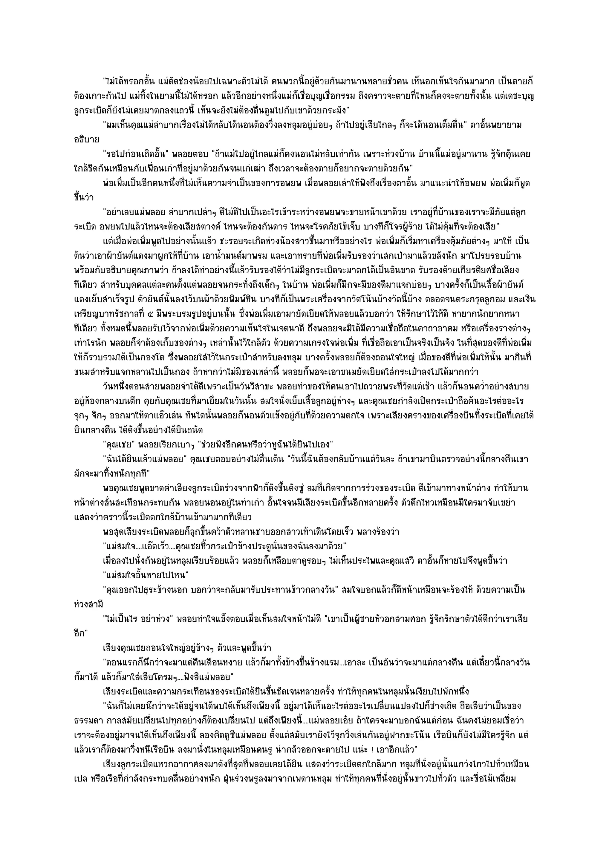 "ไมํได๎หรอกอั้น แมํตัดชํองน๎อยไปเฉพาะตัวไมํได๎ คนพวกนี้อยูํด๎วยกันมานานหลายชั่วคน เห็นอกเห็นใจกันมามาก เป็นตายก็
ต๎องเกาะกันไป แมํทิ้งในยามนี้ไมํได๎หรอก แล๎วอีกอยํางหนึ่งแมํก็เชื่อบุญเชื่อกรรม ถึงคราวจะตายที่ไหนก็คงจะตายทั้งนั้น แตํเดชะบุญ
ลูกระเบิดก็ยังไมํเคยมาตกลงแถวนี้ เห็นจะยังไมํต๎องตื่นตูมไปกับเขาด๎วยกระมัง"
         "ผมเห็นคุณแมํลําบากเรื่องไมํได๎หลับได๎นอนต๎องวิ่งลงหลุมอยูํบํอยๆ ถ๎าไปอยูํเสียไกลๆ ก็จะได๎นอนเต็มตื่น" ตาอั้นพยายาม
อธิบาย
         "รอไปกํอนเถิดอั้น" พลอยตอบ "ถ๎าแมํไปอยูํไกลแมํก็คงนอนไมํหลับเทํากัน เพราะหํวงบ๎าน บ๎านนี้แมํอยูํมานาน รู๎จักคุ๎นเคย
ใกล๎ชิดกันเหมือนกับเพื่อนเกําที่อยูํมาด๎วยกันจนแกํเฒํา ถึงเวลาจะต๎องตายก็อยากจะตายด๎วยกัน"
         พํอเพิมเป็นอีกคนหนึงที่ไมํเห็นความจําเป็นของการอพยพ เมื่อพลอยเลําให๎ฟงถึงเรื่องตาอั้น มาแนะนําให๎อพยพ พํอเพิมก็พด
                ่                ่                                                   ั                                       ่ ู
ขึ้นวํา
         "อยําเลยแมํพลอย ลําบากเปลําๆ ดีไมํดีไปเป็นอะไรเข๎าระหวํางอพยพจะขายหน๎าเขาด๎วย เราอยูํที่บ๎านของเราจะมีภัยแตํลูก
ระเบิด อพยพไปแล๎วไหนจะต๎องเสียสตางค๑ ไหนจะต๎องกันดาร ไหนจะโรคภัยไข๎เจ็บ บางทีก็โจรผู๎ร๎าย ได๎ไมํค๎มที่จะต๎องเสีย"
                                                                                                            ุ
         แตํเมื่อพํอเพิมพูดไปอยํางนั้นแล๎ว ชะรอยจะเกิดหํวงน๎องสาวขึนมาหรืออยํางไร พํอเพิมก็เริมหาเครื่องคุ๎มภัยตํางๆ มาให๎ เป็น
                       ่                                                ้                    ่ ่
ต๎นวําเอาผ๎ายันต๑แดงมาผูกให๎ที่บ๎าน เอาน้ํามนต๑มาพรม และเอาทรายที่พํอเพิ่มรับรองวําเสกเป่ามาแล๎วขลังนัก มาโปรยรอบบ๎าน
พร๎อมกับอธิบายคุณภาพวํา ถ๎าลงได๎ทําอยํางนี้แล๎วรับรองได๎วําไมํมีลูกระเบิดจะมาตกได๎เป็นอันขาด รับรองด๎วยเกียรติยศชื่อเสียง
ทีเดียว สําหรับบุคคลแตํละคนตั้งแตํพลอยจนกระทั่งถึงเด็กๆ ในบ๎าน พํอเพิ่มก็มีกจะมีของดีมาแจกบํอยๆ บางครั้งก็เป็นเสื้อผ๎ายันต๑
แดงเย็บสําเร็จรูป ตัวยันต๑นั้นลงไว๎บนผ๎าด๎วยพิมพ๑หิน บางทีก็เป็นพระเครื่องจากวัดโน๎นบ๎างวัดนี้บ๎าง ตลอดจนตระกรุดลูกอม และเงิน
เหรียญบาทรัชกาลที่ ๕ มีพระบรมรูปอยูํบนนั้น ซึ่งพํอเพิ่มเอามายัดเยียดให๎พลอยแล๎วบอกวํา ให๎รักษาไว๎ให๎ดี หายากนักยากหนา
ทีเดียว ทั้งหมดนี้พลอยรับไว๎จากพํอเพิ่มด๎วยความเห็นใจในเจตนาดี ถึงพลอยจะมิได๎มีความเชื่อถือในคาถาอาคม หรือเครื่องรางตํางๆ
เทําไรนัก พลอยก็จําต๎องเก็บของตํางๆ เหลํานั้นไว๎ใกล๎ตัว ด๎วยความเกรงใจพํอเพิ่ม ที่เชื่อถือเอาเป็นจริงเป็นจัง ในที่สุดของดีที่พํอเพิ่ม
ให๎ก็รวบรวมได๎เป็นกองโต ซึ่งพลอยใสํไว๎ในกระเป๋าสําหรับลงหลุม บางครั้งพลอยก็ต๎องถอนใจใหญํ เมื่อของดีที่พํอเพิ่มให๎นั้น มากินที่
ขนมสําหรับแจกหลานไปเป็นกอง ถ๎าหากวําไมํมีของเหลํานี้ พลอยก็พอจะเอาขนมยัดเยียดใสํกระเป๋าลงไปได๎มากกวํา
         วันหนึงตอนสายพลอยจําได๎ดเพราะเป็นวันวิสาขะ พลอยทําของให๎คนเอาไปถวายพระที่วดแตํเช๎า แล๎วก็นอนคว่าอยํางสบาย
                  ่                       ี                                                     ั                     ํ
อยูํห๎องกลางบนตึก คุยกับคุณเชยที่มาเยี่ยมในวันนั้น สมใจนั่งเย็บเสื้อลูกอยูํหํางๆ และคุณเชยกําลังเปิดกระเป๋าถือค๎นอะไรตํออะไร
จุกๆ จิกๆ ออกมาให๎ตาแอ๏วเลํน ทันใดนั้นพลอยก็นอนตัวแข็งอยูํกบที่ด๎วยความตกใจ เพราะเสียงครางของเครื่องบินทิ้งระเบิดที่เคยได๎
                                                                     ั
ยินกลางคืน ได๎ดังขึ้นอยํางได๎ยินถนัด
         "คุณเชย" พลอยเรียกเบาๆ "ชํวยฟังอีกคนหรือวําหูฉันได๎ยินไปเอง"
         "ฉันได๎ยินแล๎วแมํพลอย" คุณเชยตอบอยํางไมํตื่นเต๎น "วันนี้ฉันต๎องกลับบ๎านแตํวันละ ถ๎าเขามาบินตรวจอยํางนี้กลางคืนเขา
มักจะมาทิ้งหนักทุกที"
         พอคุณเชยพูดขาดคําเสียงลูกระเบิดรํวงจากฟ้าก็ดงขึนดังซูํ ลมที่เกิดจากการรํวงของระเบิด ตีเข๎ามาทางหน๎าตําง ทําให๎บาน
                                                             ั ้
หน๎าตํางสั่นสะเทือนกระทบกัน พลอยนอนอยูํในทําเกํา อั้นใจจนมีเสียงระเบิดขึ้นอีกหลายครั้ง ตัวตึกไหวเหมือนมีใครมาจับเขยํา
แสดงวําคราวนี้ระเบิดตกใกล๎บ๎านเข๎ามามากทีเดียว
         พอสุดเสียงระเบิดพลอยก็ลกขึนคว๎าตัวหลานชายออกสาวเท๎าเดินโดยเร็ว พลางร๎องวํา
                                      ุ ้
         "แมํสมใจ....แอ๏ดเร็ว....คุณเชยหิ้วกระเป๋าข๎างประตูนั่นของฉันลงมาด๎วย"
         เมื่อลงไปนั่งกันอยูํในหลุมเรียบร๎อยแล๎ว พลอยก็เหลือบตาดูรอบๆ ไมํเห็นประไพและคุณเสวี ตาอั้นก็หายไปจึงพูดขึนวํา    ้
         "แมํสมใจอั้นหายไปไหน"
         "คุณออกไปธุระข๎างนอก บอกวําจะกลับมารับประทานข๎าวกลางวัน" สมใจบอกแล๎วก็ตหน๎าเหมือนจะร๎องไห๎ ด๎วยความเป็น
                                                                                              ี
หํวงสามี
         "ไมํเป็นไร อยําหํวง" พลอยทําใจแข็งตอบเมื่อเห็นสมใจหน๎าไมํดี "เขาเป็นผู๎ชายหัวอกสามศอก รู๎จักรักษาตัวได๎ดีกวําเราเสีย
อีก"
         เสียงคุณเชยถอนใจใหญํอยูํขางๆ ตัวและพูดขึนวํา
                                        ๎              ้
         "ตอนแรกก็นึกวําจะมาแตํคืนเดือนหงาย แล๎วก็มาทั้งข๎างขึ้นข๎างแรม...เอาละ เป็นอันวําจะมาแตํกลางคืน แตํเดี๋ยวนี้กลางวัน
ก็มาได๎ แล๎วก็มาใสํเสียโครมๆ....ฟังสิแมํพลอย"
         เสียงระเบิดและความกระเทือนของระเบิดได๎ยนขึนชัดเจนหลายครัง ทําให๎ทุกคนในหลุมนั้นเงียบไปพักหนึง
                                                         ิ ้                ้                                  ่
         "ฉันก็ไมํเคยนึกวําจะได๎อยูํจนได๎พบได๎เห็นถึงเพียงนี้ อยูํมาได๎เห็นอะไรตํออะไรเปลี่ยนแปลงไปก็ชํางเถิด ถือเสียวําเป็นของ
ธรรมดา กาลสมัยเปลี่ยนไปทุกอยํางก็ต๎องเปลี่ยนไป แตํถึงเพียงนี้....แมํพลอยเอ๐ย ถ๎าใครจะมาบอกฉันแตํกํอน ฉันคงไมํยอมเชื่อวํา
เราจะต๎องอยูํมาจนได๎เห็นถึงเพียงนี้ ลองคิดดูซีแมํพลอย ตั้งแตํสมัยเรายังไว๎จุกวิ่งเลํนกันอยูํฟากขะโน๎น เรือบินก็ยังไมํมใครรู๎จัก แตํ
                                                                                                                        ี
แล๎วเราก็ต๎องมาวิ่งหนีเรือบิน ลงมานั่งในหลุมเหมือนคนรู นํากลัวออกจะตายไป แนํะ ! เอาอีกแล๎ว"
         เสียงลูกระเบิดแหวกอากาศลงมาดังที่สดทีพลอยเคยได๎ยน แสดงวําระเบิดตกใกล๎มาก หลุมที่น่งอยูํน้นแกวํงไกวไปทั่วเหมือน
                                                  ุ ่              ิ                                ั     ั
เปล หรือเรือที่กําลังกระทบคลื่นอยํางหนัก ฝุ่นรํวงพรูลงมาจากเพดานหลุม ทําให๎ทุกคนที่นั่งอยูํนั้นขาวไปทั่วตัว และขื่อไม๎เหลี่ยม
 