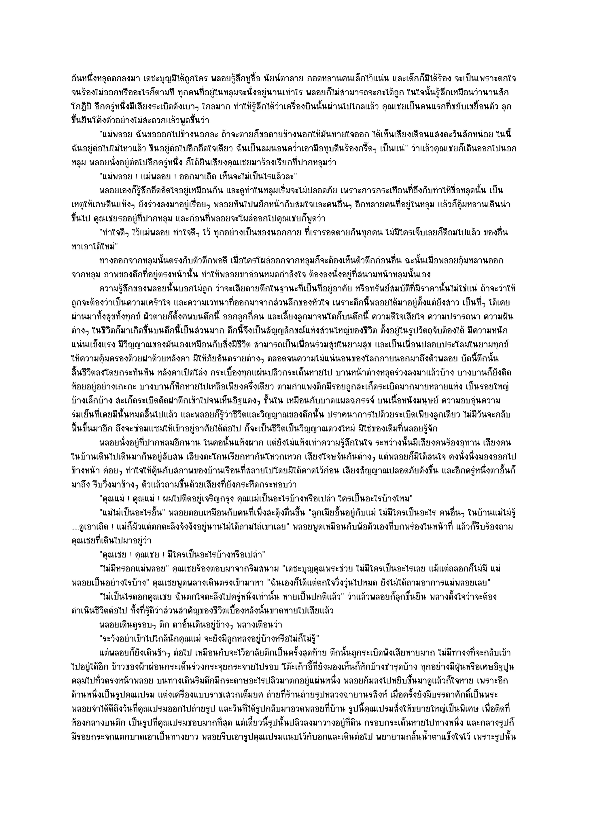 อันหนึ่งหลุดตกลงมา เดชะบุญมิได๎ถูกใคร พลอยรู๎สึกหูอื้อ นัยน๑ตาลาย กอดหลานคนเล็กไว๎แนํน และเด็กก็มิได๎ร๎อง จะเป็นเพราะตกใจ
จนร๎องไมํออกหรืออะไรก็ตามที ทุกคนที่อยูํในหลุมจะนั่งอยูํนานเทําไร พลอยก็ไมํสามารถจะกะได๎ถูก ในใจนั้นรู๎สึกเหมือนวํานานสัก
โกฏิปี อีกครูํหนึ่งมีเสียงระเบิดดังเบาๆ ไกลมาก ทําให๎รู๎สึกได๎วําเครื่องบินนั้นผํานไปไกลแล๎ว คุณเชยเป็นคนแรกที่ขยับเขยื้อนตัว ลุก
ขึ้นยืนโค๎งตัวอยํางไมํสะดวกแล๎วพูดขึ้นวํา
           "แมํพลอย ฉันขอออกไปข๎างนอกละ ถ๎าจะตายก็ขอตายข๎างนอกให๎มันหายใจออก ได๎เห็นเสียงเดือนแสงตะวันสักหนํอย ในนี้
ฉันอยูํตํอไปไมํไหวแล๎ว ขืนอยูํตํอไปอีกอึดใจเดียว ฉันเป็นลมนอนคว่ําเอามือทุบดินร๎องกรี๊ดๆ เป็นแนํ" วําแล๎วคุณเชยก็เดินออกไปนอก
หลุม พลอยนั่งอยูํตํอไปอีกครูํหนึ่ง ก็ได๎ยินเสียงคุณเชยมาร๎องเรียกที่ปากหลุมวํา
           "แมํพลอย ! แมํพลอย ! ออกมาเถิด เห็นจะไมํเป็นไรแล๎วละ"
           พลอยเองก็รสกอึดอัดใจอยูํเหมือนกัน และดูทาในหลุมเริมจะไมํปลอดภัย เพราะการกระเทือนทีถึงกับทําให๎ข่อหลุดนั้น เป็น
                           ๎ู ึ                           ํ           ่                                  ่           ื
เหตุให๎เศษดินแห๎งๆ ยังรํวงลงมาอยูํเรื่อยๆ พลอยหันไปพยักหน๎ากับสมใจและคนอื่นๆ อีกหลายคนที่อยูํในหลุม แล๎วก็อุ๎มหลานเดินนํา
ขึ้นไป คุณเชยรออยูํที่ปากหลุม และกํอนที่พลอยจะโผลํออกไปคุณเชยก็พูดวํา
           "ทําใจดีๆ ไว๎แมํพลอย ทําใจดีๆ ไว๎ ทุกอยํางเป็นของนอกกาย ที่เรารอดตายกันทุกคน ไมํมีใครเจ็บเลยก็ดีถมไปแล๎ว ของอื่น
หาเอาได๎ใหมํ"
           ทางออกจากหลุมนั้นตรงกับตัวตึกพอดี เมือใครโผลํออกจากหลุมก็จะต๎องเห็นตัวตึกกํอนอืน ฉะนั้นเมื่อพลอยอุมหลานออก
                                                        ่                                            ่                   ๎
จากหลุม ภาพของตึกที่อยูํตรงหน๎านั้น ทําให๎พลอยขาอํอนหมดกําลังใจ ต๎องลงนั่งอยูํที่สนามหน๎าหลุมนั้นเอง
           ความรูสกของพลอยนั้นบอกไมํถูก วําจะเสียดายตึกในฐานะทีเป็นทีอยูํอาศัย หรือทรัพย๑สมบัติทีมีราคานั้นไมํใชํแนํ ถ๎าจะวําให๎
                   ๎ึ                                                     ่ ่                              ่
ถูกจะต๎องวําเป็นความเศร๎าใจ และความเวทนาที่ออกมาจากสํวนลึกของหัวใจ เพราะตึกนี้พลอยได๎มาอยูํตั้งแตํยังสาว เป็นที่ๆ ได๎เคย
ผํานมาทั้งสุขทั้งทุกข๑ ผัวตายก็ต้งศพบนตึกนี้ ออกลูกกี่คน และเลี้ยงลูกมาจนโตก็บนตึกนี้ ความดีใจเสียใจ ความปรารถนา ความฝัน
                                     ั
ตํางๆ ในชีวิตก็มาเกิดขึ้นบนตึกนี้เป็นสํวนมาก ตึกนี้จึงเป็นสัญญลักขณ๑แหํงสํวนใหญํของชีวิต ตั้งอยูํในรูปวัตถุจับต๎องได๎ มีความหนัก
แนํนแข็งแรง มีวิญญาณของมันเองเหมือนกับสิ่งมีชีวิต สามารถเป็นเพื่อนรํวมสุขในยามสุข และเป็นเพื่อนปลอบประโลมในยามทุกข๑
ให๎ความคุ๎มครองด๎วยฝาด๎วยหลังคา มิให๎ภยอันตรายตํางๆ ตลอดจนความไมํแนํนอนของโลกภายนอกมาถึงตัวพลอย บัดนี้ตึกนั้น
                                              ั
สิ้นชีวิตลงโดยกระทันหัน หลังคาเปิดโลํง กระเบื้องทุกแผํนปลิวกระเด็นหายไป บานหน๎าตํางหลุดรํวงลงมาแล๎วบ๎าง บางบานก็ยังติด
ห๎อยอยูํอยํางเกะกะ บางบานก็หักหายไปเหลือเพียงครึ่งเดียว ตามกําแพงตึกมีรอยถูกสะเก็ดระเบิดมากมายหลายแหํง เป็นรอยใหญํ
บ๎างเล็กบ๎าง สะเก็ดระเบิดตัดฝาตึกเข๎าไปจนเห็นอิฐแดงๆ ชั้นใน เหมือนกับบาดแผลฉกรรจ๑ บนเนื้อหนังมนุษย๑ ความอบอุํนความ
รํมเย็นที่เคยมีนั้นหมดสิ้นไปแล๎ว และพลอยก็รู๎วําชีวิตและวิญญาณของตึกนั้น ปราศนาการไปด๎วยระเบิดเพียงลูกเดียว ไมํมีวันจะกลับ
ฟื้นขึ้นมาอีก ถึงจะซํอมแซมให๎เข๎าอยูํอาศัยได๎ตํอไป ก็จะเป็นชีวิตเป็นวิญญาณดวงใหมํ มิใชํของเดิมที่พลอยรู๎จัก
           พลอยนั่งอยูํทีปากหลุมอีกนาน ในคอนั้นแห๎งผาก แตํยงไมํแห๎งเทําความรูสกในใจ ระหวํางนั้นมีเสียงคนร๎องอุทาน เสียงคน
                              ่                                     ั                ๎ึ
ในบ๎านเดินไปเดินมากันอยูํสับสน เสียงตะโกนเรียกหากันโหวกเหวก เสียงโจษจันกันตํางๆ แตํพลอยก็มิได๎สนใจ คงนั่งนิ่งมองออกไป
ข๎างหน๎า คํอยๆ ทําใจให๎คุ๎นกับสภาพของบ๎านเรือนที่สลายไปโดยมิได๎คาดไว๎กํอน เสียงสัญญาณปลอดภัยดังขึ้น และอีกครูํหนึ่งตาอั้นก็
มาถึง รีบวิ่งมาข๎างๆ ตัวแล๎วถามขึ้นด๎วยเสียงที่ยังกระหืดกระหอบวํา
           "คุณแมํ ! คุณแมํ ! ผมไปติดอยูํเจริญกรุง คุณแมํเป็นอะไรบ๎างหรือเปลํา ใครเป็นอะไรบ๎างไหม"
           "แมํไมํเป็นอะไรอั้น" พลอยตอบเหมือนกับคนที่เพิ่งสะดุ๎งตื่นขึ้น "ลูกเมียอั้นอยูํกบแมํ ไมํมีใครเป็นอะไร คนอื่นๆ ในบ๎านแมํไมํรู๎
                                                                                          ั
.....ดูเอาเถิด ! แมํก็มัวแตํตกตะลึงจังงังอยูํนานไมํได๎ถามไถํเขาเลย" พลอยพูดเหมือนกับพ๎อตัวเองที่บกพรํองในหน๎าที่ แล๎วก็รีบร๎องถาม
คุณเชยที่เดินไปมาอยูํวํา
           "คุณเชย ! คุณเชย ! มีใครเป็นอะไรบ๎างหรือเปลํา"
           "ไมํมีหรอกแมํพลอย" คุณเชยร๎องตอบมาจากริมสนาม "เดชะบุญคุณพระชํวย ไมํมีใครเป็นอะไรเลย แม๎แตํถลอกก็ไมํมี แมํ
พลอยเป็นอยํางไรบ๎าง" คุณเชยพูดพลางเดินตรงเข๎ามาหา "ฉันเองก็ได๎แตํตกใจวิ่งวุํนไปหมด ยังไมํได๎ถามอาการแมํพลอยเลย"
           "ไมํเป็นไรดอกคุณเชย ฉันตกใจตะลึงไปครูํหนึ่งเทํานั้น หายเป็นปกติแล๎ว" วําแล๎วพลอยก็ลุกขึ้นยืน พลางตั้งใจวําจะต๎อง
ดําเนินชีวิตตํอไป ทั้งที่รู๎ดีวําสํวนสําคัญของชีวิตเบื้องหลังนั้นขาดหายไปเสียแล๎ว
           พลอยเดินดูรอบๆ ตึก ตาอันเดินอยูํขางๆ พลางเตือนวํา
                                        ้        ๎
           "ระวังอยําเข๎าไปใกล๎นักคุณแมํ จะยังมีลูกหลงอยูํบ๎างหรือไมํก็ไมํร๎ู"
           แตํพลอยก็ยงเดินช๎าๆ ตํอไป เหมือนกับจะไว๎อาลัยตึกเป็นครังสุดท๎าย ตึกนั้นถูกระเบิดพังเสียหายมาก ไมํมีทางงที่จะกลับเข๎า
                         ั                                              ้
ไปอยูํได๎อีก ข๎าวของผ๎าผํอนกระเด็นรํวงกระจุยกระจายไปรอบ โต๏ะเก๎าอี้ที่ยังมองเห็นก็หักบ๎างชํารุดบ๎าง ทุกอยํางมีฝ่นหรือเศษอิฐปูน
                                                                                                                       ุ
คลุมไปทั่วตรงหน๎าพลอย บนทางเดินริมตึกมีกระดาษอะไรปลิวมาตกอยูํแผํนหนึ่ง พลอยก๎มลงไปหยิบขึ้นมาดูแล๎วก็ใจหาย เพราะอีก
ด๎านหนึ่งเป็นรูปคุณเปรม แตํงเครื่องแบบราชเสวกเต็มยศ ถํายที่ร๎านถํายรูปหลวงฉายานรสิงห๑ เมื่อครั้งยังมีบรรดาศักดิ์เป็นพระ
พลอยจําได๎ดีถึงวันที่คุณเปรมออกไปถํายรูป และวันที่ได๎รูปกลับมาอวดพลอยที่บ๎าน รูปนี้คุณเปรมสั่งให๎ขยายใหญํเป็นพิเศษ เพื่อติดที่
ห๎องกลางบนตึก เป็นรูปที่คุณเปรมชอบมากที่สุด แตํเดี๋ยวนี้รูปนั้นปลิวลงมาวางอยูํที่ดิน กรอบกระเด็นหายไปทางหนึ่ง และกลางรูปก็
มีรอยกระจกแตกบาดเอาเป็นทางยาว พลอยรีบเอารูปคุณเปรมแนบไว๎กบอกและเดินตํอไป พยายามกลั้นน้ําตาแข็งใจไว๎ เพราะรูปนั้น
                                                                           ั
 