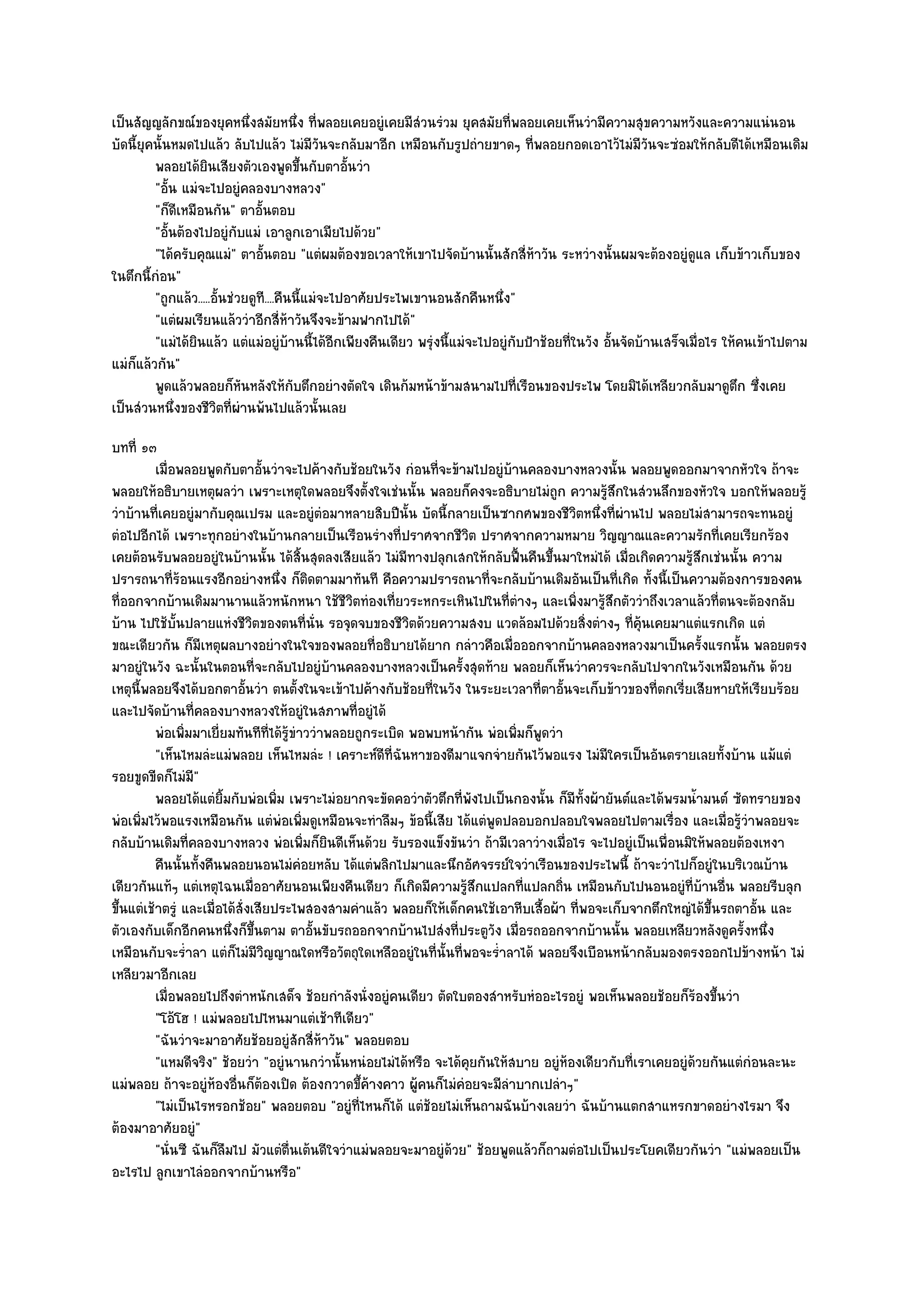 เป็นสัญญลักขณ๑ของยุคหนึ่งสมัยหนึ่ง ที่พลอยเคยอยูํเคยมีสํวนรํวม ยุคสมัยที่พลอยเคยเห็นวํามีความสุขความหวังและความแนํนอน
บัดนี้ยุคนั้นหมดไปแล๎ว ลับไปแล๎ว ไมํมีวนจะกลับมาอีก เหมือนกับรูปถํายขาดๆ ที่พลอยกอดเอาไว๎ไมํมีวนจะซํอมให๎กลับดีได๎เหมือนเดิม
                                               ั                                                            ั
         พลอยได๎ยนเสียงตัวเองพูดขึนกับตาอันวํา
                     ิ                    ้         ้
         "อั้น แมํจะไปอยูํคลองบางหลวง"
         "ก็ดีเหมือนกัน" ตาอั้นตอบ
         "อั้นต๎องไปอยูํกบแมํ เอาลูกเอาเมียไปด๎วย"
                            ั
         "ได๎ครับคุณแมํ" ตาอั้นตอบ "แตํผมต๎องขอเวลาให๎เขาไปจัดบ๎านนั้นสักสี่ห๎าวัน ระหวํางนั้นผมจะต๎องอยูํดูแล เก็บข๎าวเก็บของ
ในตึกนี้กํอน"
         "ถูกแล๎ว.....อั้นชํวยดูที....คืนนี้แมํจะไปอาศัยประไพเขานอนสักคืนหนึ่ง"
         "แตํผมเรียนแล๎ววําอีกสี่ห๎าวันจึงจะข๎ามฟากไปได๎"
         "แมํได๎ยินแล๎ว แตํแมํอยูํบ๎านนี้ได๎อีกเพียงคืนเดียว พรุํงนี้แมํจะไปอยูํกบป้าช๎อยที่ในวัง อั้นจัดบ๎านเสร็จเมื่อไร ให๎คนเข๎าไปตาม
                                                                                 ั
แมํก็แล๎วกัน"
         พูดแล๎วพลอยก็หนหลังให๎กับตึกอยํางตัดใจ เดินก๎มหน๎าข๎ามสนามไปที่เรือนของประไพ โดยมิได๎เหลียวกลับมาดูตก ซึงเคย
                              ั                                                                                              ึ ่
เป็นสํวนหนึ่งของชีวิตที่ผํานพ๎นไปแล๎วนั้นเลย
บทที่ ๑๓
          เมื่อพลอยพูดกับตาอันวําจะไปค๎างกับช๎อยในวัง กํอนทีจะข๎ามไปอยูํบานคลองบางหลวงนั้น พลอยพูดออกมาจากหัวใจ ถ๎าจะ
                                 ้                             ่             ๎
พลอยให๎อธิบายเหตุผลวํา เพราะเหตุใดพลอยจึงตั้งใจเชํนนั้น พลอยก็คงจะอธิบายไมํถูก ความรู๎สึกในสํวนลึกของหัวใจ บอกให๎พลอยรู๎
วําบ๎านที่เคยอยูํมากับคุณเปรม และอยูํตํอมาหลายสิบปีนั้น บัดนี้กลายเป็นซากศพของชีวิตหนึ่งที่ผํานไป พลอยไมํสามารถจะทนอยูํ
ตํอไปอีกได๎ เพราะทุกอยํางในบ๎านกลายเป็นเรือนรํางที่ปราศจากชีวิต ปราศจากความหมาย วิญญาณและความรักที่เคยเรียกร๎อง
เคยต๎อนรับพลอยอยูํในบ๎านนั้น ได๎สิ้นสุดลงเสียแล๎ว ไมํมีทางปลุกเสกให๎กลับฟื้นคืนขึ้นมาใหมํได๎ เมื่อเกิดความรู๎สึกเชํนนั้น ความ
ปรารถนาที่ร๎อนแรงอีกอยํางหนึ่ง ก็ติดตามมาทันที คือความปรารถนาที่จะกลับบ๎านเดิมอันเป็นที่เกิด ทั้งนี้เป็นความต๎องการของคน
ที่ออกจากบ๎านเดิมมานานแล๎วหนักหนา ใช๎ชีวิตทํองเที่ยวระหกระเหินไปในที่ตํางๆ และเพิ่งมารู๎สึกตัววําถึงเวลาแล๎วที่ตนจะต๎องกลับ
บ๎าน ไปใช๎บั้นปลายแหํงชีวิตของตนที่นั่น รอจุดจบของชีวิตด๎วยความสงบ แวดล๎อมไปด๎วยสิ่งตํางๆ ที่คุ๎นเคยมาแตํแรกเกิด แตํ
ขณะเดียวกัน ก็มเหตุผลบางอยํางในใจของพลอยที่อธิบายได๎ยาก กลําวคือเมื่อออกจากบ๎านคลองหลวงมาเป็นครั้งแรกนั้น พลอยตรง
                     ี
มาอยูํในวัง ฉะนั้นในตอนที่จะกลับไปอยูํบ๎านคลองบางหลวงเป็นครั้งสุดท๎าย พลอยก็เห็นวําควรจะกลับไปจากในวังเหมือนกัน ด๎วย
เหตุนี้พลอยจึงได๎บอกตาอั้นวํา ตนตั้งในจะเข๎าไปค๎างกับช๎อยที่ในวัง ในระยะเวลาที่ตาอั้นจะเก็บข๎าวของที่ตกเรี่ยเสียหายให๎เรียบร๎อย
และไปจัดบ๎านที่คลองบางหลวงให๎อยูํในสภาพที่อยูํได๎
          พํอเพิมมาเยี่ยมทันทีทีได๎รขาววําพลอยถูกระเบิด พอพบหน๎ากัน พํอเพิมก็พดวํา
                ่                  ่ ๎ู ํ                                      ่ ู
          "เห็นไหมลํะแมํพลอย เห็นไหมลํะ ! เคราะห๑ดีที่ฉันหาของดีมาแจกจํายกันไว๎พอแรง ไมํมีใครเป็นอันตรายเลยทั้งบ๎าน แม๎แตํ
รอยขูดขีดก็ไมํมี"
          พลอยได๎แตํยมกับพํอเพิม เพราะไมํอยากจะขัดคอวําตัวตึกที่พงไปเป็นกองนั้น ก็มีทังผ๎ายันต๑และได๎พรมน้ามนต๑ ซัดทรายของ
                        ้ิ          ่                                ั                     ้                     ํ
พํอเพิ่มไว๎พอแรงเหมือนกัน แตํพํอเพิ่มดูเหมือนจะทําลืมๆ ข๎อนี้เสีย ได๎แตํพูดปลอบอกปลอบใจพลอยไปตามเรื่อง และเมื่อรู๎วําพลอยจะ
กลับบ๎านเดิมที่คลองบางหลวง พํอเพิ่มก็ยินดีเห็นด๎วย รับรองแข็งขันวํา ถ๎ามีเวลาวํางเมื่อไร จะไปอยูํเป็นเพื่อนมิให๎พลอยต๎องเหงา
          คืนนั้นทังคืนพลอยนอนไมํคอยหลับ ได๎แตํพลิกไปมาและนึกอัศจรรย๑ใจวําเรือนของประไพนี้ ถ๎าจะวําไปก็อยูํในบริเวณบ๎าน
                   ้                      ํ
เดียวกันแท๎ๆ แตํเหตุไฉนเมื่ออาศัยนอนเพียงคืนเดียว ก็เกิดมีความรู๎สึกแปลกที่แปลกถิ่น เหมือนกับไปนอนอยูํที่บ๎านอื่น พลอยรีบลุก
ขึ้นแตํเช๎าตรูํ และเมื่อได๎สั่งเสียประไพสองสามคําแล๎ว พลอยก็ให๎เด็กคนใช๎เอาหีบเสื้อผ๎า ที่พอจะเก็บจากตึกใหญํได๎ขึ้นรถตาอั้น และ
ตัวเองกับเด็กอีกคนหนึ่งก็ขึ้นตาม ตาอั้นขับรถออกจากบ๎านไปสํงที่ประตูวัง เมื่อรถออกจากบ๎านนั้น พลอยเหลียวหลังดูครั้งหนึ่ง
เหมือนกับจะร่ําลา แตํก็ไมํมีวิญญาณใดหรือวัตถุใดเหลืออยูํในที่นั้นที่พอจะร่ําลาได๎ พลอยจึงเบือนหน๎ากลับมองตรงออกไปข๎างหน๎า ไมํ
เหลียวมาอีกเลย
          เมื่อพลอยไปถึงตําหนักเสด็จ ช๎อยกําลังนั่งอยูํคนเดียว ตัดใบตองสําหรับหํออะไรอยูํ พอเห็นพลอยช๎อยก็รองขึนวํา
                                                                                                                ๎ ้
          "โอ๎โฮ ! แมํพลอยไปไหนมาแตํเช๎าทีเดียว"
          "ฉันวําจะมาอาศัยช๎อยอยูํสักสี่ห๎าวัน" พลอยตอบ
          "แหมดีจริง" ช๎อยวํา "อยูํนานกวํานั้นหนํอยไมํได๎หรือ จะได๎คุยกันให๎สบาย อยูํห๎องเดียวกับที่เราเคยอยูํด๎วยกันแตํกํอนละนะ
แมํพลอย ถ๎าจะอยูํห๎องอื่นก็ต๎องเปิด ต๎องกวาดขึ้ค๎างคาว ผู๎คนก็ไมํคํอยจะมีลําบากเปลําๆ"
          "ไมํเป็นไรหรอกช๎อย" พลอยตอบ "อยูํที่ไหนก็ได๎ แตํช๎อยไมํเห็นถามฉันบ๎างเลยวํา ฉันบ๎านแตกสาแหรกขาดอยํางไรมา จึง
ต๎องมาอาศัยอยูํ"
          "นั่นซี ฉันก็ลืมไป มัวแตํต่นเต๎นดีใจวําแมํพลอยจะมาอยูํด๎วย" ช๎อยพูดแล๎วก็ถามตํอไปเป็นประโยคเดียวกันวํา "แมํพลอยเป็น
                                       ื
อะไรไป ลูกเขาไลํออกจากบ๎านหรือ"
 