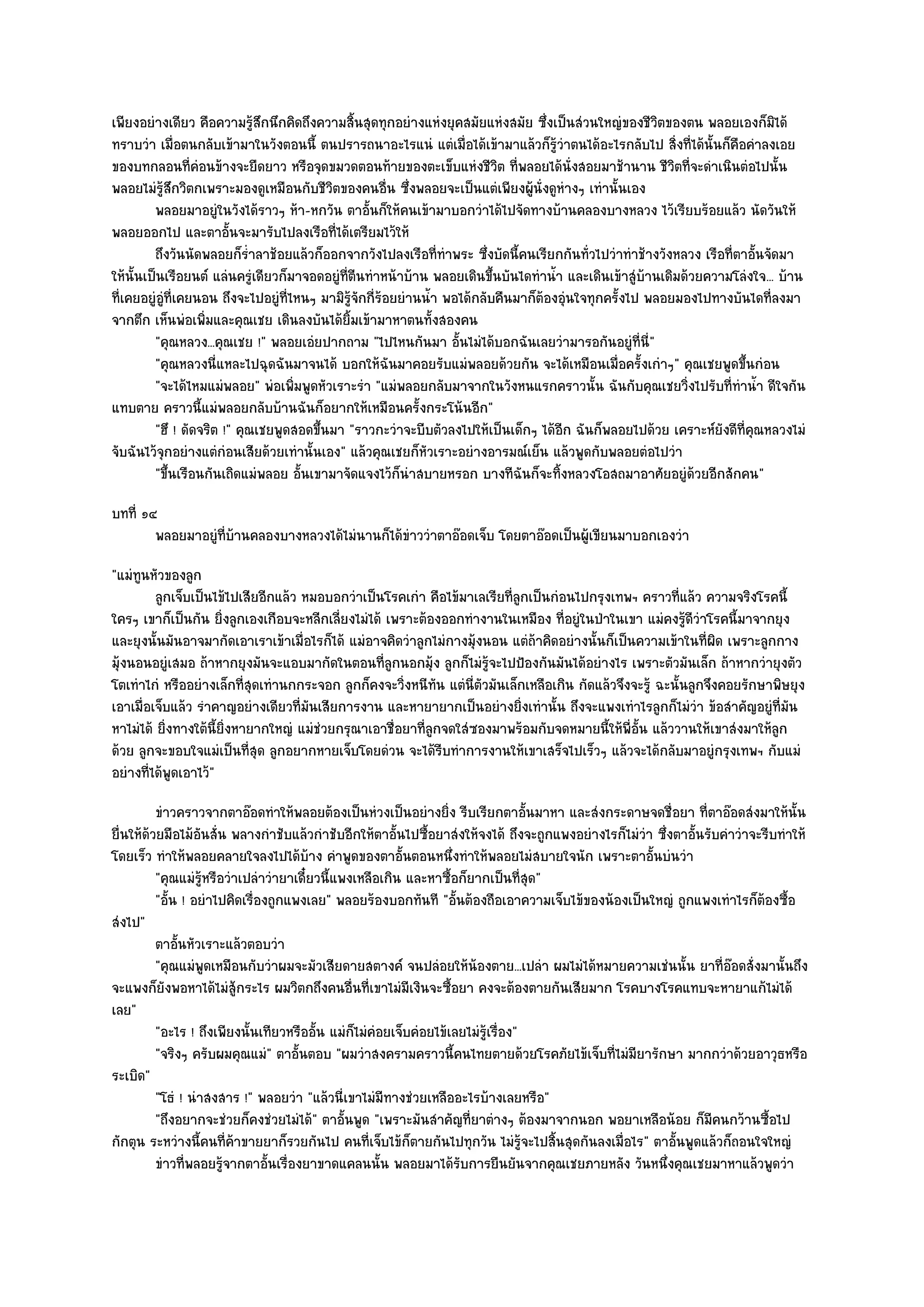 เพียงอยํางเดียว คือความรู๎สึกนึกคิดถึงความสิ้นสุดทุกอยํางแหํงยุคสมัยแหํงสมัย ซึ่งเป็นสํวนใหญํของชีวิตของตน พลอยเองก็มิได๎
ทราบวํา เมื่อตนกลับเข๎ามาในวังตอนนี้ ตนปรารถนาอะไรแนํ แตํเมื่อได๎เข๎ามาแล๎วก็รู๎วําตนได๎อะไรกลับไป สิ่งที่ได๎นั้นก็คอคําลงเอย
                                                                                                                      ื
ของบทกลอนที่คํอนข๎างจะยืดยาว หรือจุดขมวดตอนท๎ายของตะเข็บแหํงชีวิต ที่พลอยได๎นั่งสอยมาช๎านาน ชีวิตที่จะดําเนินตํอไปนั้น
พลอยไมํรู๎สึกวิตกเพราะมองดูเหมือนกับชีวิตของคนอื่น ซึ่งพลอยจะเป็นแตํเพียงผู๎นั่งดูหํางๆ เทํานั้นเอง
         พลอยมาอยูํในวังได๎ราวๆ ห๎า-หกวัน ตาอั้นก็ให๎คนเข๎ามาบอกวําได๎ไปจัดทางบ๎านคลองบางหลวง ไว๎เรียบร๎อยแล๎ว นัดวันให๎
พลอยออกไป และตาอั้นจะมารับไปลงเรือที่ได๎เตรียมไว๎ให๎
         ถึงวันนัดพลอยก็รําลาช๎อยแล๎วก็ออกจากวังไปลงเรือทีทําพระ ซึ่งบัดนี้คนเรียกกันทัวไปวําทําช๎างวังหลวง เรือที่ตาอันจัดมา
                            ่                                      ่                          ่                          ้
ให๎นั้นเป็นเรือยนต๑ แลํนครูํเดียวก็มาจอดอยูํที่ตีนทําหน๎าบ๎าน พลอยเดินขึ้นบันไดทําน้ํา และเดินเข๎าสูํบ๎านเดิมด๎วยความโลํงใจ... บ๎าน
ที่เคยอยูํอูํที่เคยนอน ถึงจะไปอยูํที่ไหนๆ มามิรู๎จักกี่ร๎อยยํานน้ํา พอได๎กลับคืนมาก็ต๎องอุํนใจทุกครั้งไป พลอยมองไปทางบันไดที่ลงมา
จากตึก เห็นพํอเพิ่มและคุณเชย เดินลงบันได๎ยิ้มเข๎ามาหาตนทั้งสองคน
         "คุณหลวง...คุณเชย !" พลอยเอํยปากถาม "ไปไหนกันมา อั้นไมํได๎บอกฉันเลยวํามารอกันอยูํที่นี่"
         "คุณหลวงนี่แหละไปฉุดฉันมาจนได๎ บอกให๎ฉันมาคอยรับแมํพลอยด๎วยกัน จะได๎เหมือนเมื่อครั้งเกําๆ" คุณเชยพูดขึ้นกํอน
         "จะได๎ไหมแมํพลอย" พํอเพิ่มพูดหัวเราะรํา "แมํพลอยกลับมาจากในวังหนแรกคราวนั้น ฉันกับคุณเชยวิ่งไปรับที่ทําน้ํา ดีใจกัน
แทบตาย คราวนี้แมํพลอยกลับบ๎านฉันก็อยากให๎เหมือนครั้งกระโน๎นอีก"
         "ฮึ ! ดัดจริต !" คุณเชยพูดสอดขึ้นมา "ราวกะวําจะบีบตัวลงไปให๎เป็นเด็กๆ ได๎อีก ฉันก็พลอยไปด๎วย เคราะห๑ยังดีที่คุณหลวงไมํ
จับฉันไว๎จุกอยํางแตํกํอนเสียด๎วยเทํานั้นเอง" แล๎วคุณเชยก็หัวเราะอยํางอารมณ๑เย็น แล๎วพูดกับพลอยตํอไปวํา
         "ขึ้นเรือนกันเถิดแมํพลอย อั้นเขามาจัดแจงไว๎ก็นําสบายหรอก บางทีฉันก็จะทิ้งหลวงโอสถมาอาศัยอยูํด๎วยอีกสักคน"
บทที่ ๑๔
        พลอยมาอยูํทีบานคลองบางหลวงได๎ไมํนานก็ได๎ขาววําตาอ๏อดเจ็บ โดยตาอ๏อดเป็นผู๎เขียนมาบอกเองวํา
                    ่ ๎                          ํ
"แมํทนหัวของลูก
      ู
         ลูกเจ็บเป็นไข๎ไปเสียอีกแล๎ว หมอบอกวําเป็นโรคเกํา คือไข๎มาเลเรียทีลกเป็นกํอนไปกรุงเทพฯ คราวทีแล๎ว ความจริงโรคนี้
                                                                          ู่                                ่
ใครๆ เขาก็เป็นกัน ยิ่งลูกเองเกือบจะหลีกเลี่ยงไมํได๎ เพราะต๎องออกทํางานในเหมือง ที่อยูํในป่าในเขา แมํคงรู๎ดีวําโรคนี้มาจากยุง
และยุงนั้นมันอาจมากัดเอาเราเข๎าเมื่อไรก็ได๎ แมํอาจคิดวําลูกไมํกางมุ๎งนอน แตํถ๎าคิดอยํางนั้นก็เป็นความเข๎าในที่ผิด เพราะลูกกาง
มุ๎งนอนอยูํเสมอ ถ๎าหากยุงมันจะแอบมากัดในตอนที่ลูกนอกมุ๎ง ลูกก็ไมํรู๎จะไปป้องกันมันได๎อยํางไร เพราะตัวมันเล็ก ถ๎าหากวํายุงตัว
โตเทําไกํ หรืออยํางเล็กที่สุดเทํานกกระจอก ลูกก็คงจะวิ่งหนีทน แตํนี่ตัวมันเล็กเหลือเกิน กัดแล๎วจึงจะรู๎ ฉะนั้นลูกจึงคอยรักษาพิษยุง
                                                              ั
เอาเมื่อเจ็บแล๎ว รําคาญอยํางเดียวที่มนเสียการงาน และหายายากเป็นอยํางยิ่งเทํานั้น ถึงจะแพงเทําไรลูกก็ไมํวํา ข๎อสําคัญอยูํที่มัน
                                      ั
หาไมํได๎ ยิ่งทางใต๎นี้ยิ่งหายากใหญํ แมํชํวยกรุณาเอาชื่อยาที่ลูกจดใสํซองมาพร๎อมกับจดหมายนี้ให๎พี่อั้น แล๎ววานให๎เขาสํงมาให๎ลกู
ด๎วย ลูกจะขอบใจแมํเป็นที่สุด ลูกอยากหายเจ็บโดยดํวน จะได๎รีบทําการงานให๎เขาเสร็จไปเร็วๆ แล๎วจะได๎กลับมาอยูํกรุงเทพฯ กับแมํ
อยํางที่ได๎พูดเอาไว๎"
          ขําวคราวจากตาอ๏อดทําให๎พลอยต๎องเป็นหํวงเป็นอยํางยิง รีบเรียกตาอันมาหา และสํงกระดาษจดชื่อยา ที่ตาอ๏อดสํงมาให๎น้น
                                                                    ่               ้                                              ั
ยื่นให๎ด๎วยมือไม๎อนสั่น พลางกําชับแล๎วกําชับอีกให๎ตาอั้นไปซื้อยาสํงให๎จงได๎ ถึงจะถูกแพงอยํางไรก็ไมํวํา ซึ่งตาอั้นรับคําวําจะรีบทําให๎
                    ั
โดยเร็ว ทําให๎พลอยคลายใจลงไปได๎บ๎าง คําพูดของตาอั้นตอนหนึ่งทําให๎พลอยไมํสบายใจนัก เพราะตาอั้นบํนวํา
          "คุณแมํรู๎หรือวําเปลําวํายาเดี๋ยวนี้แพงเหลือเกิน และหาซื้อก็ยากเป็นที่สุด"
          "อั้น ! อยําไปคิดเรื่องถูกแพงเลย" พลอยร๎องบอกทันที "อั้นต๎องถือเอาความเจ็บไข๎ของน๎องเป็นใหญํ ถูกแพงเทําไรก็ต๎องซื้อ
สํงไป"
          ตาอันหัวเราะแล๎วตอบวํา
               ้
          "คุณแมํพูดเหมือนกับวําผมจะมัวเสียดายสตางค๑ จนปลํอยให๎น๎องตาย...เปลํา ผมไมํได๎หมายความเชํนนั้น ยาที่อ๏อดสั่งมานั้นถึง
จะแพงก็ยังพอหาได๎ไมํสู๎กระไร ผมวิตกถึงคนอื่นที่เขาไมํมีเงินจะซื้อยา คงจะต๎องตายกันเสียมาก โรคบางโรคแทบจะหายาแก๎ไมํได๎
เลย"
          "อะไร ! ถึงเพียงนั้นเทียวหรืออั้น แมํก็ไมํคํอยเจ็บคํอยไข๎เลยไมํรู๎เรื่อง"
          "จริงๆ ครับผมคุณแมํ" ตาอั้นตอบ "ผมวําสงครามคราวนี้คนไทยตายด๎วยโรคภัยไข๎เจ็บที่ไมํมียารักษา มากกวําด๎วยอาวุธหรือ
ระเบิด"
          "โธํ ! นําสงสาร !" พลอยวํา "แล๎วนี่เขาไมํมีทางชํวยเหลืออะไรบ๎างเลยหรือ"
          "ถึงอยากจะชํวยก็คงชํวยไมํได๎" ตาอั้นพูด "เพราะมันสําคัญที่ยาตํางๆ ต๎องมาจากนอก พอยาเหลือน๎อย ก็มคนกว๎านซื้อไป
                                                                                                                   ี
กักตุน ระหวํางนี้คนที่ค๎าขายยาก็รวยกันไป คนที่เจ็บไข๎ก็ตายกันไปทุกวัน ไมํรู๎จะไปสิ้นสุดกันลงเมื่อไร" ตาอั้นพูดแล๎วก็ถอนใจใหญํ
          ขําวทีพลอยรูจากตาอันเรื่องยาขาดแคลนนั้น พลอยมาได๎รบการยืนยันจากคุณเชยภายหลัง วันหนึงคุณเชยมาหาแล๎วพูดวํา
                 ่      ๎        ้                                    ั                                   ่
 