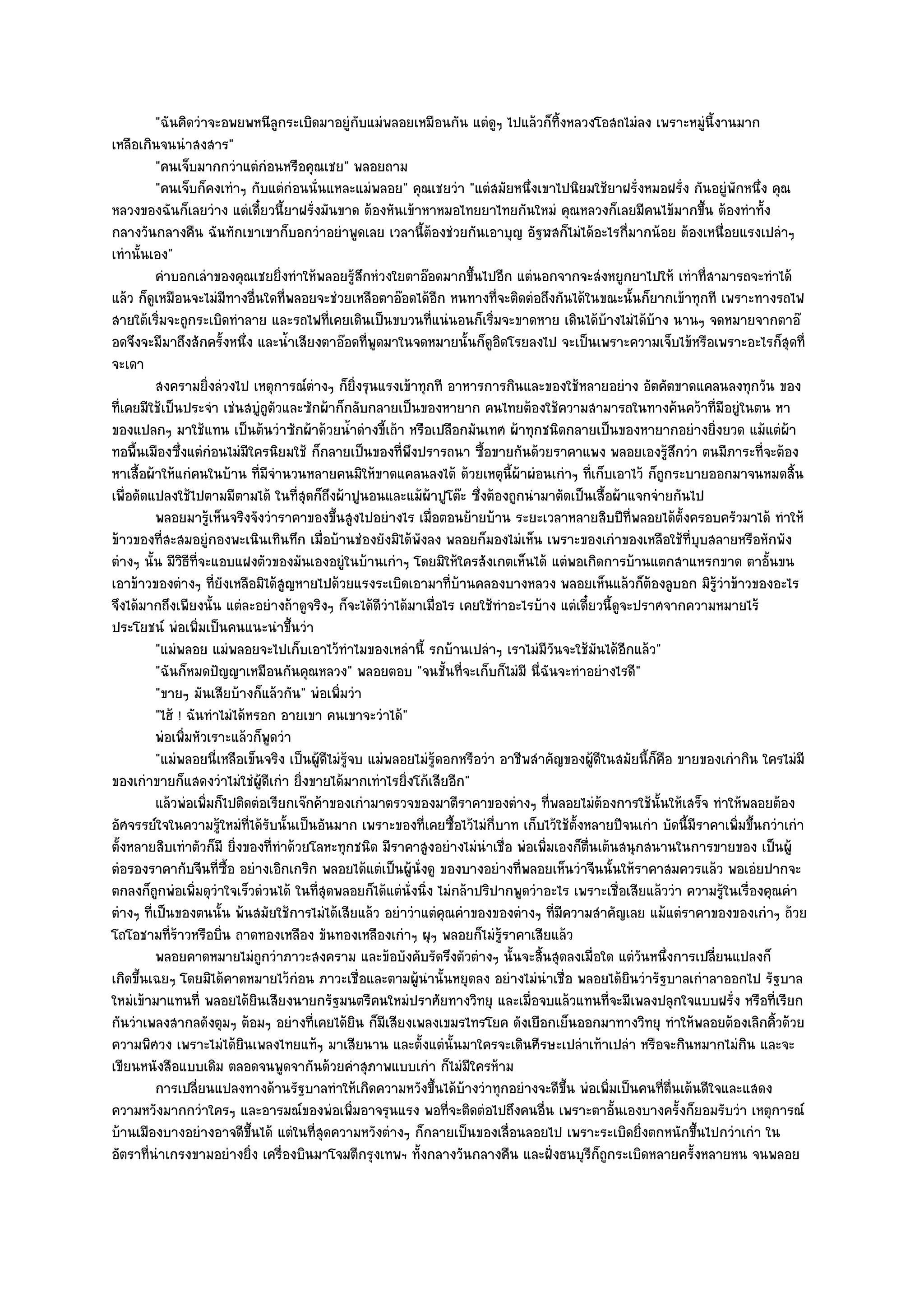 "ฉันคิดวําจะอพยพหนีลูกระเบิดมาอยูํกบแมํพลอยเหมือนกัน แตํดูๆ ไปแล๎วก็ทิ้งหลวงโอสถไมํลง เพราะหมูํนี้งานมาก
                                                      ั
เหลือเกินจนนําสงสาร"
          "คนเจ็บมากกวําแตํกํอนหรือคุณเชย" พลอยถาม
          "คนเจ็บก็คงเทําๆ กับแตํกํอนนั่นแหละแมํพลอย" คุณเชยวํา "แตํสมัยหนึ่งเขาไปนิยมใช๎ยาฝรั่งหมอฝรั่ง กันอยูํพักหนึ่ง คุณ
หลวงของฉันก็เลยวําง แตํเดี๋ยวนี้ยาฝรั่งมันขาด ต๎องหันเข๎าหาหมอไทยยาไทยกันใหมํ คุณหลวงก็เลยมีคนไข๎มากขึ้น ต๎องทําทั้ง
กลางวันกลางคืน ฉันทักเขาเขาก็บอกวําอยําพูดเลย เวลานี้ต๎องชํวยกันเอาบุญ อัฐฬสก็ไมํได๎อะไรกี่มากน๎อย ต๎องเหนื่อยแรงเปลําๆ
เทํานั้นเอง"
          คําบอกเลําของคุณเชยยิงทําให๎พลอยรูสกหํวงใยตาอ๏อดมากขึนไปอีก แตํนอกจากจะสํงหยูกยาไปให๎ เทําที่สามารถจะทําได๎
                                     ่             ๎ึ                   ้
แล๎ว ก็ดูเหมือนจะไมํมีทางอื่นใดที่พลอยจะชํวยเหลือตาอ๏อดได๎อีก หนทางที่จะติดตํอถึงกันได๎ในขณะนั้นก็ยากเข๎าทุกที เพราะทางรถไฟ
สายใต๎เริ่มจะถูกระเบิดทําลาย และรถไฟที่เคยเดินเป็นขบวนที่แนํนอนก็เริ่มจะขาดหาย เดินได๎บ๎างไมํได๎บ๎าง นานๆ จดหมายจากตาอ๏
อดจึงจะมีมาถึงสักครั้งหนึ่ง และน้ําเสียงตาอ๏อดที่พูดมาในจดหมายนั้นก็ดูอิดโรยลงไป จะเป็นเพราะความเจ็บไข๎หรือเพราะอะไรก็สุดที่
จะเดา
          สงครามยิงลํวงไป เหตุการณ๑ตางๆ ก็ยงรุนแรงเข๎าทุกที อาหารการกินและของใช๎หลายอยําง อัตคัตขาดแคลนลงทุกวัน ของ
                       ่                 ํ         ่ิ
ที่เคยมีใช๎เป็นประจํา เชํนสบูํถูตัวและซักผ๎าก็กลับกลายเป็นของหายาก คนไทยต๎องใช๎ความสามารถในทางค๎นคว๎าที่มอยูํในตน หา  ี
ของแปลกๆ มาใช๎แทน เป็นต๎นวําซักผ๎าด๎วยน้ําดํางขี้เถ๎า หรือเปลือกมันเทศ ผ๎าทุกชนิดกลายเป็นของหายากอยํางยิ่งยวด แม๎แตํผ๎า
ทอพื้นเมืองซึ่งแตํกํอนไมํมีใครนิยมใช๎ ก็กลายเป็นของที่พึงปรารถนา ซื้อขายกันด๎วยราคาแพง พลอยเองรู๎สึกวํา ตนมีภาระที่จะต๎อง
หาเสื้อผ๎าให๎แกํคนในบ๎าน ที่มจํานวนหลายคนมิให๎ขาดแคลนลงได๎ ด๎วยเหตุนี้ผ๎าผํอนเกําๆ ที่เก็บเอาไว๎ ก็ถูกระบายออกมาจนหมดสิ้น
                                 ี
เพื่อดัดแปลงใช๎ไปตามมีตามได๎ ในที่สุดก็ถึงผ๎าปูนอนและแม๎ผ๎าปูโต๏ะ ซึ่งต๎องถูกนํามาตัดเป็นเสื้อผ๎าแจกจํายกันไป
          พลอยมารูเห็นจริงจังวําราคาของขึนสูงไปอยํางไร เมือตอนย๎ายบ๎าน ระยะเวลาหลายสิบปีทีพลอยได๎ต้งครอบครัวมาได๎ ทําให๎
                         ๎                   ้                  ่                                     ่           ั
ข๎าวของที่สะสมอยูํกองพะเนินเทินทึก เมื่อบ๎านชํองยังมิได๎พังลง พลอยก็มองไมํเห็น เพราะของเกําของเหลือใช๎ที่บุบสลายหรือหักพัง
ตํางๆ นั้น มีวิธีที่จะแอบแฝงตัวของมันเองอยูํในบ๎านเกําๆ โดยมิให๎ใครสังเกตเห็นได๎ แตํพอเกิดการบ๎านแตกสาแหรกขาด ตาอั้นขน
เอาข๎าวของตํางๆ ที่ยังเหลือมิได๎สูญหายไปด๎วยแรงระเบิดเอามาที่บ๎านคลองบางหลวง พลอยเห็นแล๎วก็ต๎องลูบอก มิรู๎วําข๎าวของอะไร
จึงได๎มากถึงเพียงนั้น แตํละอยํางถ๎าดูจริงๆ ก็จะได๎ดีวําได๎มาเมื่อไร เคยใช๎ทําอะไรบ๎าง แตํเดี๋ยวนี้ดูจะปราศจากความหมายไร๎
ประโยชน๑ พํอเพิ่มเป็นคนแนะนําขึ้นวํา
          "แมํพลอย แมํพลอยจะไปเก็บเอาไว๎ทําไมของเหลํานี้ รกบ๎านเปลําๆ เราไมํมีวันจะใช๎มันได๎อีกแล๎ว"
          "ฉันก็หมดปัญญาเหมือนกันคุณหลวง" พลอยตอบ "จนชั้นที่จะเก็บก็ไมํมี นี่ฉันจะทําอยํางไรดี"
          "ขายๆ มันเสียบ๎างก็แล๎วกัน" พํอเพิ่มวํา
          "ไฮ๎ ! ฉันทําไมํได๎หรอก อายเขา คนเขาจะวําได๎"
          พํอเพิมหัวเราะแล๎วก็พดวํา
                 ่                 ู
          "แมํพลอยนี่เหลือเข็นจริง เป็นผู๎ดีไมํรู๎จบ แมํพลอยไมํรู๎ดอกหรือวํา อาชีพสําคัญของผู๎ดีในสมัยนี้ก็คือ ขายของเกํากิน ใครไมํมี
ของเกําขายก็แสดงวําไมํใชํผ๎ดีเกํา ยิ่งขายได๎มากเทําไรยิ่งโก๎เสียอีก"
                               ู
          แล๎วพํอเพิมก็ไปติดตํอเรียกเจ๏กค๎าของเกํามาตรวจของมาตีราคาของตํางๆ ทีพลอยไมํตองการใช๎น้นให๎เสร็จ ทําให๎พลอยต๎อง
                     ่                                                                 ่        ๎          ั
อัศจรรย๑ใจในความรู๎ใหมํที่ได๎รับนั้นเป็นอันมาก เพราะของที่เคยซื้อไว๎ไมํกี่บาท เก็บไว๎ใช๎ตั้งหลายปีจนเกํา บัดนี้มีราคาเพิ่มขึ้นกวําเกํา
ตั้งหลายสิบเทําตัวก็มี ยิ่งของที่ทําด๎วยโลหะทุกชนิด มีราคาสูงอยํางไมํนําเชื่อ พํอเพิ่มเองก็ต่นเต๎นสนุกสนานในการขายของ เป็นผู๎
                                                                                             ื
ตํอรองราคากับจีนที่ซื้อ อยํางเอิกเกริก พลอยได๎แตํเป็นผู๎นั่งดู ของบางอยํางที่พลอยเห็นวําจีนนั้นให๎ราคาสมควรแล๎ว พอเอํยปากจะ
ตกลงก็ถกพํอเพิ่มดุวําใจเร็วดํวนได๎ ในที่สุดพลอยก็ได๎แตํนั่งนิ่ง ไมํกล๎าปริปากพูดวําอะไร เพราะเชื่อเสียแล๎ววํา ความรู๎ในเรื่องคุณคํา
          ู
ตํางๆ ที่เป็นของตนนั้น พ๎นสมัยใช๎การไมํได๎เสียแล๎ว อยําวําแตํคุณคําของของตํางๆ ที่มีความสําคัญเลย แม๎แตํราคาของของเกําๆ ถ๎วย
โถโอชามที่ร๎าวหรือบิ่น ถาดทองเหลือง ขันทองเหลืองเกําๆ ผุๆ พลอยก็ไมํรู๎ราคาเสียแล๎ว
          พลอยคาดหมายไมํถูกวําภาวะสงคราม และข๎อบังคับรัดรึงตัวตํางๆ นั้นจะสินสุดลงเมื่อใด แตํวนหนึงการเปลียนแปลงก็
                                                                                     ้                  ั ่         ่
เกิดขึ้นเฉยๆ โดยมิได๎คาดหมายไว๎กํอน ภาวะเชื่อและตามผู๎นํานั้นหยุดลง อยํางไมํนําเชื่อ พลอยได๎ยินวํารัฐบาลเกําลาออกไป รัฐบาล
ใหมํเข๎ามาแทนที่ พลอยได๎ยินเสียงนายกรัฐมนตรีคนใหมํปราศัยทางวิทยุ และเมื่อจบแล๎วแทนที่จะมีเพลงปลุกใจแบบฝรั่ง หรือที่เรียก
กันวําเพลงสากลดังตุมๆ ต๎อมๆ อยํางที่เคยได๎ยิน ก็มเสียงเพลงเขมรไทรโยค ดังเยือกเย็นออกมาทางวิทยุ ทําให๎พลอยต๎องเลิกคิ้วด๎วย
                                                        ี
ความพิศวง เพราะไมํได๎ยินเพลงไทยแท๎ๆ มาเสียนาน และตั้งแตํนั้นมาใครจะเดินศีรษะเปลําเท๎าเปลํา หรือจะกินหมากไมํกิน และจะ
เขียนหนังสือแบบเดิม ตลอดจนพูดจากันด๎วยคําสุภาพแบบเกํา ก็ไมํมีใครห๎าม
          การเปลียนแปลงทางด๎านรัฐบาลทําให๎เกิดความหวังขึนได๎บางวําทุกอยํางจะดีขน พํอเพิมเป็นคนทีตนเต๎นดีใจและแสดง
                   ่                                              ้ ๎                    ้ึ       ่          ่ ่ื
ความหวังมากกวําใครๆ และอารมณ๑ของพํอเพิ่มอาจรุนแรง พอที่จะติดตํอไปถึงคนอื่น เพราะตาอั้นเองบางครั้งก็ยอมรับวํา เหตุการณ๑
บ๎านเมืองบางอยํางอาจดีขึ้นได๎ แตํในที่สุดความหวังตํางๆ ก็กลายเป็นของเลื่อนลอยไป เพราะระเบิดยิ่งตกหนักขึ้นไปกวําเกํา ใน
อัตราที่นําเกรงขามอยํางยิ่ง เครื่องบินมาโจมตีกรุงเทพฯ ทั้งกลางวันกลางคืน และฝั่งธนบุรีก็ถูกระเบิดหลายครั้งหลายหน จนพลอย
 