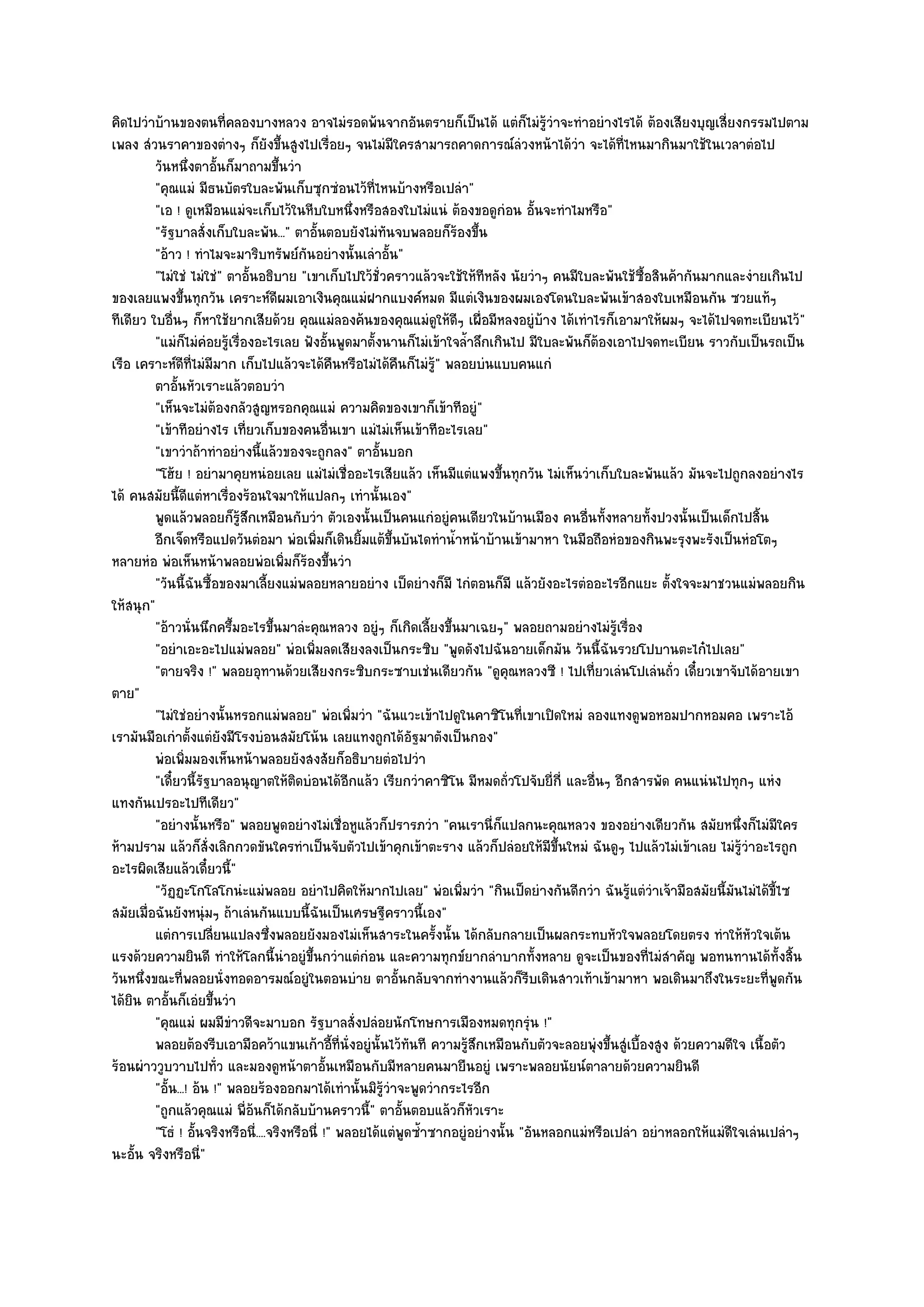 คิดไปวําบ๎านของตนที่คลองบางหลวง อาจไมํรอดพ๎นจากอันตรายก็เป็นได๎ แตํก็ไมํรู๎วําจะทําอยํางไรได๎ ต๎องเสียงบุญเสี่ยงกรรมไปตาม
เพลง สํวนราคาของตํางๆ ก็ยังขึ้นสูงไปเรื่อยๆ จนไมํมีใครสามารถคาดการณ๑ลํวงหน๎าได๎วํา จะได๎ที่ไหนมากินมาใช๎ในเวลาตํอไป
         วันหนึงตาอันก็มาถามขึนวํา
                   ่ ้               ้
         "คุณแมํ มีธนบัตรใบละพันเก็บซุกซํอนไว๎ที่ไหนบ๎างหรือเปลํา"
         "เอ ! ดูเหมือนแมํจะเก็บไว๎ในหีบใบหนึ่งหรือสองใบไมํแนํ ต๎องขอดูกํอน อั้นจะทําไมหรือ"
         "รัฐบาลสั่งเก็บใบละพัน..." ตาอั้นตอบยังไมํทันจบพลอยก็ร๎องขึ้น
         "อ๎าว ! ทําไมจะมาริบทรัพย๑กันอยํางนั้นเลําอั้น"
         "ไมํใชํ ไมํใชํ" ตาอั้นอธิบาย "เขาเก็บไปใว๎ชั่วคราวแล๎วจะใช๎ให๎ทีหลัง นัยวําๆ คนมีใบละพันใช๎ซื้อสินค๎ากันมากและงํายเกินไป
ของเลยแพงขึ้นทุกวัน เคราะห๑ดีผมเอาเงินคุณแมํฝากแบงค๑หมด มีแตํเงินของผมเองโดนใบละพันเข๎าสองใบเหมือนกัน ซวยแท๎ๆ
ทีเดียว ใบอื่นๆ ก็หาใช๎ยากเสียด๎วย คุณแมํลองค๎นของคุณแมํดูให๎ดีๆ เผื่อมีหลงอยูํบ๎าง ได๎เทําไรก็เอามาให๎ผมๆ จะได๎ไปจดทะเบียนไว๎"
         "แมํก็ไมํคํอยรู๎เรื่องอะไรเลย ฟังอั้นพูดมาตั้งนานก็ไมํเข๎าใจล้ําลึกเกินไป มีใบละพันก็ต๎องเอาไปจดทะเบียน ราวกับเป็นรถเป็น
เรือ เคราะห๑ดีที่ไมํมมาก เก็บไปแล๎วจะได๎คืนหรือไมํได๎คืนก็ไมํรู๎" พลอยบํนแบบคนแกํ
                       ี
         ตาอันหัวเราะแล๎วตอบวํา
               ้
         "เห็นจะไมํต๎องกลัวสูญหรอกคุณแมํ ความคิดของเขาก็เข๎าทีอยูํ"
         "เข๎าทีอยํางไร เที่ยวเก็บของคนอื่นเขา แมํไมํเห็นเข๎าทีอะไรเลย"
         "เขาวําถ๎าทําอยํางนี้แล๎วของจะถูกลง" ตาอั้นบอก
         "โฮ๎ย ! อยํามาคุยหนํอยเลย แมํไมํเชื่ออะไรเสียแล๎ว เห็นมีแตํแพงขึ้นทุกวัน ไมํเห็นวําเก็บใบละพันแล๎ว มันจะไปถูกลงอยํางไร
ได๎ คนสมัยนี้ดีแตํหาเรื่องร๎อนใจมาให๎แปลกๆ เทํานั้นเอง"
         พูดแล๎วพลอยก็รสกเหมือนกับวํา ตัวเองนั้นเป็นคนแกํอยูํคนเดียวในบ๎านเมือง คนอืนทังหลายทังปวงนั้นเป็นเด็กไปสิน
                             ๎ู ึ                                                              ่ ้        ้                   ้
         อีกเจ็ดหรือแปดวันตํอมา พํอเพิมก็เดินยิมแต๎ขนบันไดทําน้าหน๎าบ๎านเข๎ามาหา ในมือถือหํอของกินพะรุงพะรังเป็นหํอโตๆ
                                            ่          ้     ้ึ        ํ
หลายหํอ พํอเห็นหน๎าพลอยพํอเพิ่มก็ร๎องขึ้นวํา
         "วันนี้ฉันซื้อของมาเลี้ยงแมํพลอยหลายอยําง เป็ดยํางก็มี ไกํตอนก็มี แล๎วยังอะไรตํออะไรอีกแยะ ตั้งใจจะมาชวนแมํพลอยกิน
ให๎สนุก"
         "อ๎าวนั่นนึกครึ้มอะไรขึ้นมาลํะคุณหลวง อยูํๆ ก็เกิดเลี้ยงขึ้นมาเฉยๆ" พลอยถามอยํางไมํรู๎เรื่อง
         "อยําเอะอะไปแมํพลอย" พํอเพิ่มลดเสียงลงเป็นกระซิบ "พูดดังไปฉันอายเด็กมัน วันนี้ฉันรวยโปบานตะไก๐ไปเลย"
         "ตายจริง !" พลอยอุทานด๎วยเสียงกระซิบกระซาบเชํนเดียวกัน "ดูคุณหลวงซี ! ไปเที่ยวเลํนโปเลํนถั่ว เดี๋ยวเขาจับได๎อายเขา
ตาย"
         "ไมํใชํอยํางนั้นหรอกแมํพลอย" พํอเพิ่มวํา "ฉันแวะเข๎าไปดูในคาซิโนที่เขาเปิดใหมํ ลองแทงดูพอหอมปากหอมคอ เพราะไอ๎
เรามันมือเกําตั้งแตํยังมีโรงบํอนสมัยโน๎น เลยแทงถูกได๎อัฐมาตังเป็นกอง"
         พํอเพิมมองเห็นหน๎าพลอยยังสงสัยก็อธิบายตํอไปวํา
                 ่
         "เดี๋ยวนี้รัฐบาลอนุญาตให๎ติดบํอนได๎อีกแล๎ว เรียกวําคาซิโน มีหมดถั่วโปจับยี่ก่ี และอื่นๆ อีกสารพัด คนแนํนไปทุกๆ แหํง
แทงกันเปรอะไปทีเดียว"
         "อยํางนั้นหรือ" พลอยพูดอยํางไมํเชื่อหูแล๎วก็ปรารภวํา "คนเรานี่ก็แปลกนะคุณหลวง ของอยํางเดียวกัน สมัยหนึ่งก็ไมํมีใคร
ห๎ามปราม แล๎วก็สั่งเลิกกวดขันใครทําเป็นจับตัวไปเข๎าคุกเข๎าตะราง แล๎วก็ปลํอยให๎มีขึ้นใหมํ ฉันดูๆ ไปแล๎วไมํเข๎าเลย ไมํรู๎วําอะไรถูก
อะไรผิดเสียแล๎วเดี๋ยวนี้"
         "วัฏฏะโกโลโกนํะแมํพลอย อยําไปคิดให๎มากไปเลย" พํอเพิ่มวํา "กินเป็ดยํางกันดีกวํา ฉันรู๎แตํวําเจ๎ามือสมัยนี้มนไมํได๎ขี้ไซ
                                                                                                                         ั
สมัยเมื่อฉันยังหนุํมๆ ถ๎าเลํนกันแบบนี้ฉันเป็นเศรษฐีคราวนี้เอง"
         แตํการเปลียนแปลงซึงพลอยยังมองไมํเห็นสาระในครังนั้น ได๎กลับกลายเป็นผลกระทบหัวใจพลอยโดยตรง ทําให๎หวใจเต๎น
                         ่         ่                                ้                                                       ั
แรงด๎วยความยินดี ทําให๎โลกนี้นําอยูํขึ้นกวําแตํกํอน และความทุกข๑ยากลําบากทั้งหลาย ดูจะเป็นของที่ไมํสําคัญ พอทนทานได๎ทั้งสิ้น
วันหนึ่งขณะที่พลอยนั่งทอดอารมณ๑อยูํในตอนบําย ตาอั้นกลับจากทํางานแล๎วก็รีบเดินสาวเท๎าเข๎ามาหา พอเดินมาถึงในระยะที่พูดกัน
ได๎ยิน ตาอั้นก็เอํยขึ้นวํา
         "คุณแมํ ผมมีขําวดีจะมาบอก รัฐบาลสั่งปลํอยนักโทษการเมืองหมดทุกรุํน !"
         พลอยต๎องรีบเอามือคว๎าแขนเก๎าอีทีน่งอยูํน้นไว๎ทันที ความรูสกเหมือนกับตัวจะลอยพุํงขึนสูํเบื้องสูง ด๎วยความดีใจ เนื้อตัว
                                                 ้ ่ ั   ั                ๎ึ                       ้
ร๎อนผําววูบวาบไปทั่ว และมองดูหน๎าตาอั้นเหมือนกับมีหลายคนมายืนอยูํ เพราะพลอยนัยน๑ตาลายด๎วยความยินดี
         "อั้น...! อ๎น !" พลอยร๎องออกมาได๎เทํานั้นมิร๎วําจะพูดวํากระไรอีก
                                                           ู
         "ถูกแล๎วคุณแมํ พี่อ๎นก็ได๎กลับบ๎านคราวนี้" ตาอั้นตอบแล๎วก็หัวเราะ
         "โธํ ! อั้นจริงหรือนี่....จริงหรือนี่ !" พลอยได๎แตํพูดซ้ําซากอยูํอยํางนั้น "อันหลอกแมํหรือเปลํา อยําหลอกให๎แมํดีใจเลํนเปลําๆ
นะอั้น จริงหรือนี"   ่
 