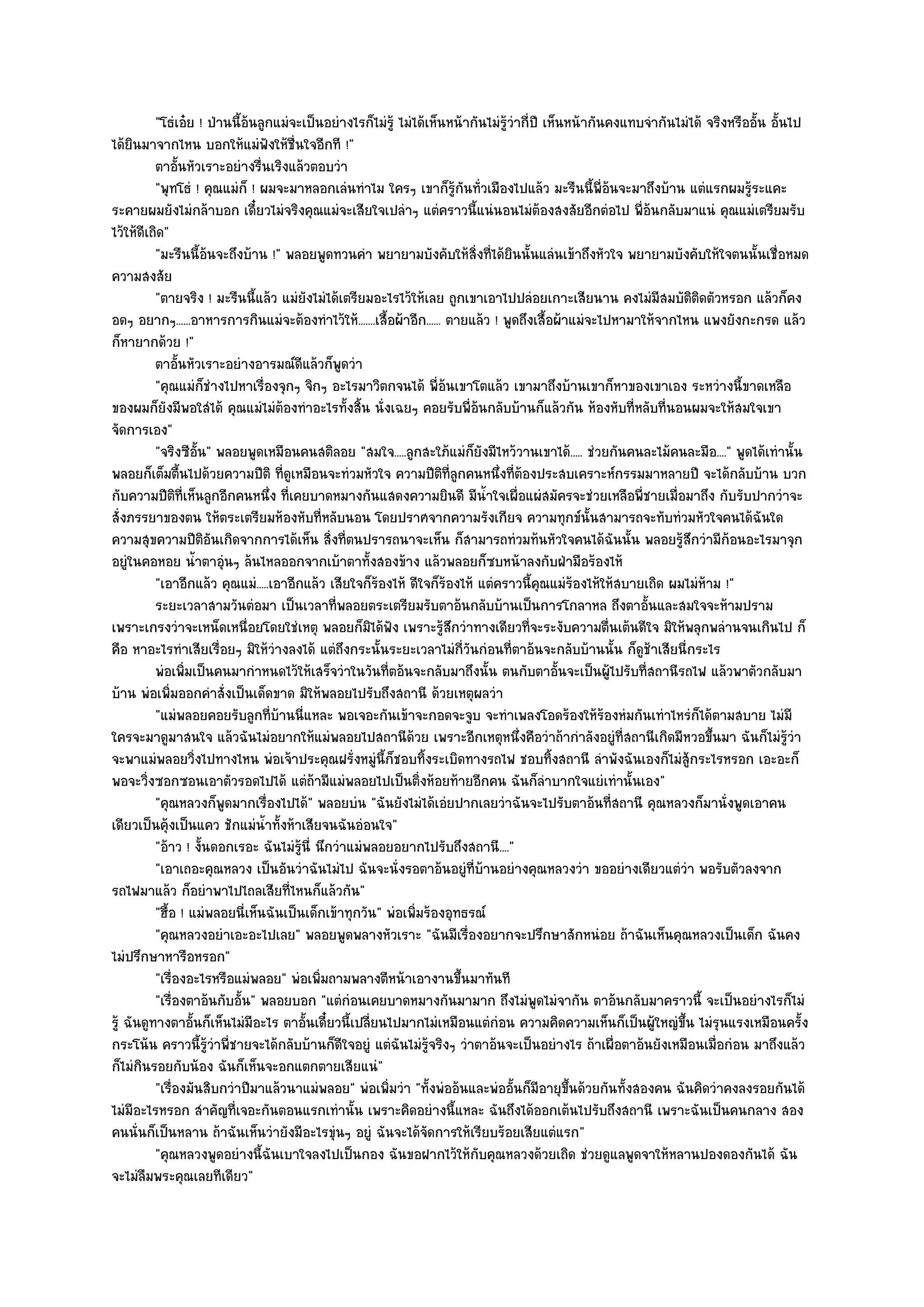 "โธํเอ๐ย ! ป่านนี้อ๎นลูกแมํจะเป็นอยํางไรก็ไมํรู๎ ไมํได๎เห็นหน๎ากันไมํรู๎วํากี่ปี เห็นหน๎ากันคงแทบจํากันไมํได๎ จริงหรืออั้น อั้นไป
ได๎ยินมาจากไหน บอกให๎แมํฟังให๎ชื่นใจอีกที !"
          ตาอันหัวเราะอยํางรืนเริงแล๎วตอบวํา
                ้               ่
          "พุทโธํ ! คุณแมํก็ ! ผมจะมาหลอกเลํนทําไม ใครๆ เขาก็รู๎กนทั่วเมืองไปแล๎ว มะรืนนี้พี่อ๎นจะมาถึงบ๎าน แตํแรกผมรู๎ระแคะ
                                                                        ั
ระคายผมยังไมํกล๎าบอก เดี๋ยวไมํจริงคุณแมํจะเสียใจเปลําๆ แตํคราวนี้แนํนอนไมํต๎องสงสัยอีกตํอไป พี่อ๎นกลับมาแนํ คุณแมํเตรียมรับ
ไว๎ให๎ดีเถิด"
          "มะรืนนี้อ๎นจะถึงบ๎าน !" พลอยพูดทวนคํา พยายามบังคับให๎สิ่งที่ได๎ยินนั้นแลํนเข๎าถึงหัวใจ พยายามบังคับให๎ใจตนนั้นเชื่อหมด
ความสงสัย
          "ตายจริง ! มะรืนนี้แล๎ว แมํยังไมํได๎เตรียมอะไรไว๎ให๎เลย ถูกเขาเอาไปปลํอยเกาะเสียนาน คงไมํมสมบัติติดตัวหรอก แล๎วก็คง
                                                                                                               ี
อดๆ อยากๆ......อาหารการกินแมํจะต๎องทําไว๎ให๎.......เสื้อผ๎าอีก...... ตายแล๎ว ! พูดถึงเสื้อผ๎าแมํจะไปหามาให๎จากไหน แพงยังกะกรด แล๎ว
ก็หายากด๎วย !"
          ตาอันหัวเราะอยํางอารมณ๑ดแล๎วก็พดวํา
                  ้                    ี        ู
          "คุณแมํก็ชํางไปหาเรื่องจุกๆ จิกๆ อะไรมาวิตกจนได๎ พี่อ๎นเขาโตแล๎ว เขามาถึงบ๎านเขาก็หาของเขาเอง ระหวํางนี้ขาดเหลือ
ของผมก็ยังมีพอใสํได๎ คุณแมํไมํต๎องทําอะไรทั้งสิ้น นั่งเฉยๆ คอยรับพี่อ๎นกลับบ๎านก็แล๎วกัน ห๎องหับที่หลับที่นอนผมจะให๎สมใจเขา
จัดการเอง"
          "จริงซีอั้น" พลอยพูดเหมือนคนสติลอย "สมใจ.....ลูกสะใภ๎แมํก็ยังมีไหว๎วานเขาได๎..... ชํวยกันคนละไม๎คนละมือ...." พูดได๎เทํานั้น
พลอยก็เต็มตื้นไปด๎วยความปีติ ที่ดูเหมือนจะทํวมหัวใจ ความปีติที่ลูกคนหนึ่งที่ต๎องประสบเคราะห๑กรรมมาหลายปี จะได๎กลับบ๎าน บวก
กับความปีติที่เห็นลูกอีกคนหนึ่ง ที่เคยบาดหมางกันแสดงความยินดี มีน้ําใจเผื่อแผํสมัครจะชํวยเหลือพี่ชายเมื่อมาถึง กับรับปากวําจะ
สั่งภรรยาของตน ให๎ตระเตรียมห๎องหับที่หลับนอน โดยปราศจากความรังเกียจ ความทุกข๑นั้นสามารถจะทับทํวมหัวใจคนได๎ฉันใด
ความสุขความปีติอันเกิดจากการได๎เห็น สิ่งที่ตนปรารถนาจะเห็น ก็สามารถทํวมท๎นหัวใจคนได๎ฉันนั้น พลอยรู๎สึกวํามีก๎อนอะไรมาจุก
อยูํในคอหอย น้ําตาอุํนๆ ล๎นไหลออกจากเบ๎าตาทั้งสองข๎าง แล๎วพลอยก็ซบหน๎าลงกับฝ่ามือร๎องไห๎
          "เอาอีกแล๎ว คุณแมํ.....เอาอีกแล๎ว เสียใจก็ร๎องไห๎ ดีใจก็ร๎องไห๎ แตํคราวนี้คุณแมํร๎องไห๎ให๎สบายเถิด ผมไมํห๎าม !"
          ระยะเวลาสามวันตํอมา เป็นเวลาที่พลอยตระเตรียมรับตาอ๎นกลับบ๎านเป็นการโกลาหล ถึงตาอันและสมใจจะห๎ามปราม้
เพราะเกรงวําจะเหน็ดเหนื่อยโดยใชํเหตุ พลอยก็มิได๎ฟัง เพราะรู๎สึกวําทางเดียวที่จะระงับความตื่นเต๎นดีใจ มิให๎พลุกพลํานจนเกินไป ก็
คือ หาอะไรทําเสียเรื่อยๆ มิให๎วํางลงได๎ แตํถึงกระนั้นระยะเวลาไมํกี่วันกํอนที่ตาอ๎นจะกลับบ๎านนั้น ก็ดูช๎าเสียนี่กระไร
          พํอเพิมเป็นคนมากําหนดไว๎ให๎เสร็จวําในวันทีตอ๎นจะกลับมาถึงนั้น ตนกับตาอันจะเป็นผู๎ไปรับทีสถานีรถไฟ แล๎วพาตัวกลับมา
                    ่                                   ่                                     ้            ่
บ๎าน พํอเพิ่มออกคําสั่งเป็นเด็ดขาด มิให๎พลอยไปรับถึงสถานี ด๎วยเหตุผลวํา
          "แมํพลอยคอยรับลูกที่บ๎านนี่แหละ พอเจอะกันเข๎าจะกอดจะจูบ จะทําเพลงโอดร๎องให๎ร๎องหํมกันเทําไหรํก็ได๎ตามสบาย ไมํมี
ใครจะมาดูมาสนใจ แล๎วฉันไมํอยากให๎แมํพลอยไปสถานีด๎วย เพราะอีกเหตุหนึ่งคือวําถ๎ากําลังอยูํที่สถานีเกิดมีหวอขึ้นมา ฉันก็ไมํรู๎วํา
จะพาแมํพลอยวิ่งไปทางไหน พํอเจ๎าประคุณฝรั่งหมูํนี้ก็ชอบทิ้งระเบิดทางรถไฟ ชอบทิ้งสถานี ลําพังฉันเองก็ไมํสู๎กระไรหรอก เอะอะก็
พอจะวิ่งซอกซอนเอาตัวรอดไปได๎ แตํถ๎ามีแมํพลอยไปเป็นติ่งห๎อยท๎ายอีกคน ฉันก็ลําบากใจแยํเทํานั้นเอง"
          "คุณหลวงก็พูดมากเรื่องไปได๎" พลอยบํน "ฉันยังไมํได๎เอํยปากเลยวําฉันจะไปรับตาอ๎นที่สถานี คุณหลวงก็มานั่งพูดเอาคน
เดียวเป็นคุ๎งเป็นแคว ชักแมํน้ําทั้งห๎าเสียจนฉันอํอนใจ"
          "อ๎าว ! งั้นดอกเรอะ ฉันไมํรู๎นี่ นึกวําแมํพลอยอยากไปรับถึงสถานี...."
          "เอาเถอะคุณหลวง เป็นอันวําฉันไมํไป ฉันจะนั่งรอตาอ๎นอยูํที่บ๎านอยํางคุณหลวงวํา ขออยํางเดียวแตํวํา พอรับตัวลงจาก
รถไฟมาแล๎ว ก็อยําพาไปไถลเสียที่ไหนก็แล๎วกัน"
          "ฮื้อ ! แมํพลอยนี่เห็นฉันเป็นเด็กเข๎าทุกวัน" พํอเพิ่มร๎องอุทธรณ๑
          "คุณหลวงอยําเอะอะไปเลย" พลอยพูดพลางหัวเราะ "ฉันมีเรื่องอยากจะปรึกษาสักหนํอย ถ๎าฉันเห็นคุณหลวงเป็นเด็ก ฉันคง
ไมํปรึกษาหารือหรอก"
          "เรื่องอะไรหรือแมํพลอย" พํอเพิ่มถามพลางตีหน๎าเอางานขึ้นมาทันที
          "เรื่องตาอ๎นกับอั้น" พลอยบอก "แตํกํอนเคยบาดหมางกันมามาก ถึงไมํพูดไมํจากัน ตาอ๎นกลับมาคราวนี้ จะเป็นอยํางไรก็ไมํ
รู๎ ฉันดูทางตาอั้นก็เห็นไมํมีอะไร ตาอั้นเดี๋ยวนี้เปลี่ยนไปมากไมํเหมือนแตํกํอน ความคิดความเห็นก็เป็นผู๎ใหญํขึ้น ไมํรุนแรงเหมือนครั้ง
กระโน๎น คราวนี้รู๎วําพี่ชายจะได๎กลับบ๎านก็ดีใจอยูํ แตํฉันไมํรู๎จริงๆ วําตาอ๎นจะเป็นอยํางไร ถ๎าเผื่อตาอ๎นยังเหมือนเมื่อกํอน มาถึงแล๎ว
ก็ไมํกินรอยกับน๎อง ฉันก็เห็นจะอกแตกตายเสียแนํ"
          "เรื่องมันสิบกวําปีมาแล๎วนาแมํพลอย" พํอเพิ่มวํา "ทั้งพํออ๎นและพํออั้นก็มีอายุขึ้นด๎วยกันทั้งสองคน ฉันคิดวําคงลงรอยกันได๎
ไมํมีอะไรหรอก สําคัญที่เจอะกันตอนแรกเทํานั้น เพราะคิดอยํางนี้แหละ ฉันถึงได๎ออกเต๎นไปรับถึงสถานี เพราะฉันเป็นคนกลาง สอง
คนนั่นก็เป็นหลาน ถ๎าฉันเห็นวํายังมีอะไรขุํนๆ อยูํ ฉันจะได๎จัดการให๎เรียบร๎อยเสียแตํแรก"
          "คุณหลวงพูดอยํางนี้ฉันเบาใจลงไปเป็นกอง ฉันขอฝากไว๎ให๎กับคุณหลวงด๎วยเถิด ชํวยดูแลพูดจาให๎หลานปองดองกันได๎ ฉัน
จะไมํลืมพระคุณเลยทีเดียว"
 