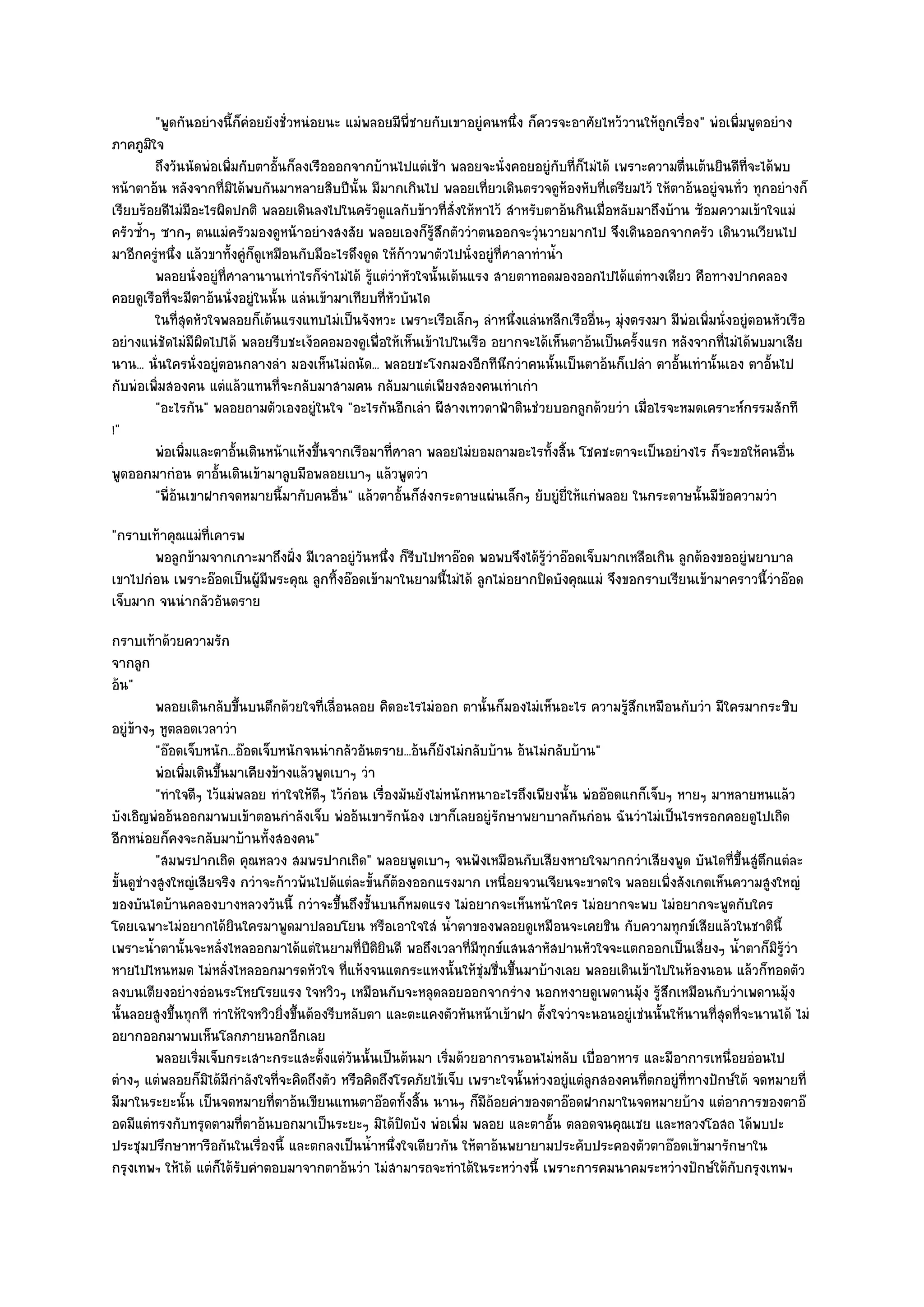 "พูดกันอยํางนี้ก็คํอยยังชั่วหนํอยนะ แมํพลอยมีพี่ชายกับเขาอยูํคนหนึ่ง ก็ควรจะอาศัยไหว๎วานให๎ถูกเรื่อง" พํอเพิ่มพูดอยําง
ภาคภูมิใจ
         ถึงวันนัดพํอเพิมกับตาอันก็ลงเรือออกจากบ๎านไปแตํเช๎า พลอยจะนั่งคอยอยูํกับทีก็ไมํได๎ เพราะความตืนเต๎นยินดีท่จะได๎พบ
                         ่         ้                                                         ่             ่           ี
หน๎าตาอ๎น หลังจากที่มิได๎พบกันมาหลายสิบปีนั้น มีมากเกินไป พลอยเที่ยวเดินตรวจดูห๎องหับที่เตรียมไว๎ ให๎ตาอ๎นอยูํจนทั่ว ทุกอยํางก็
เรียบร๎อยดีไมํมีอะไรผิดปกติ พลอยเดินลงไปในครัวดูแลกับข๎าวที่สั่งให๎หาไว๎ สําหรับตาอ๎นกินเมื่อหลับมาถึงบ๎าน ซ๎อมความเข๎าใจแมํ
ครัวซ้ําๆ ซากๆ ตนแมํครัวมองดูหน๎าอยํางสงสัย พลอยเองก็รู๎สึกตัววําตนออกจะวุํนวายมากไป จึงเดินออกจากครัว เดินวนเวียนไป
มาอีกครูํหนึ่ง แล๎วขาทั้งคูํก็ดูเหมือนกับมีอะไรดึงดูด ให๎ก๎าวพาตัวไปนั่งอยูํที่ศาลาทําน้ํา
         พลอยนั่งอยูํทีศาลานานเทําไรก็จาไมํได๎ รูแตํวาหัวใจนั้นเต๎นแรง สายตาทอดมองออกไปได๎แตํทางเดียว คือทางปากคลอง
                       ่                    ํ       ๎ ํ
คอยดูเรือที่จะมีตาอ๎นนั่งอยูํในนั้น แลํนเข๎ามาเทียบที่หวบันได
                                                        ั
         ในทีสดหัวใจพลอยก็เต๎นแรงแทบไมํเป็นจังหวะ เพราะเรือเล็กๆ ลําหนึงแลํนหลีกเรืออื่นๆ มุงตรงมา มีพอเพิมนั่งอยูํตอนหัวเรือ
               ุ่                                                                ่             ํ             ํ ่
อยํางแนํชัดไมํมีผิดไปได๎ พลอยรีบชะเง๎อคอมองดูเพื่อให๎เห็นเข๎าไปในเรือ อยากจะได๎เห็นตาอ๎นเป็นครั้งแรก หลังจากที่ไมํได๎พบมาเสีย
นาน... นั่นใครนั่งอยูํตอนกลางลํา มองเห็นไมํถนัด... พลอยชะโงกมองอีกทีนึกวําคนนั้นเป็นตาอ๎นก็เปลํา ตาอั้นเทํานั้นเอง ตาอั้นไป
กับพํอเพิ่มสองคน แตํแล๎วแทนที่จะกลับมาสามคน กลับมาแตํเพียงสองคนเทําเกํา
         "อะไรกัน" พลอยถามตัวเองอยูํในใจ "อะไรกันอีกเลํา ผีสางเทวดาฟ้าดินชํวยบอกลูกด๎วยวํา เมื่อไรจะหมดเคราะห๑กรรมสักที
!"
         พํอเพิมและตาอั้นเดินหน๎าแห๎งขึนจากเรือมาที่ศาลา พลอยไมํยอมถามอะไรทั้งสิน โชคชะตาจะเป็นอยํางไร ก็จะขอให๎คนอืน
                ่                        ้                                                 ้                                  ่
พูดออกมากํอน ตาอั้นเดินเข๎ามาลูบมือพลอยเบาๆ แล๎วพูดวํา
         "พี่อ๎นเขาฝากจดหมายนี้มากับคนอื่น" แล๎วตาอั้นก็สํงกระดาษแผํนเล็กๆ ยับยูํยี่ให๎แกํพลอย ในกระดาษนั้นมีข๎อความวํา
"กราบเท๎าคุณแมํท่เคารพ
                 ี
       พอลูกข๎ามจากเกาะมาถึงฝั่ง มีเวลาอยูํวนหนึง ก็รบไปหาอ๏อด พอพบจึงได๎รวาอ๏อดเจ็บมากเหลือเกิน ลูกต๎องขออยูํพยาบาล
                                             ั ่ ี                            ๎ู ํ
เขาไปกํอน เพราะอ๏อดเป็นผู๎มีพระคุณ ลูกทิ้งอ๏อดเข๎ามาในยามนี้ไมํได๎ ลูกไมํอยากปิดบังคุณแมํ จึงขอกราบเรียนเข๎ามาคราวนี้วําอ๏อด
เจ็บมาก จนนํากลัวอันตราย
กราบเท๎าด๎วยความรัก
จากลูก
อ๎น"
          พลอยเดินกลับขึนบนตึกด๎วยใจทีเลือนลอย คิดอะไรไมํออก ตานั้นก็มองไมํเห็นอะไร ความรูสกเหมือนกับวํา มีใครมากระซิบ
                          ้                 ่ ่                                                   ๎ึ
อยูํข๎างๆ หูตลอดเวลาวํา
          "อ๏อดเจ็บหนัก...อ๏อดเจ็บหนักจนนํากลัวอันตราย...อ๎นก็ยังไมํกลับบ๎าน อ๎นไมํกลับบ๎าน"
          พํอเพิมเดินขึนมาเคียงข๎างแล๎วพูดเบาๆ วํา
                ่      ้
          "ทําใจดีๆ ไว๎แมํพลอย ทําใจให๎ดีๆ ไว๎กํอน เรื่องมันยังไมํหนักหนาอะไรถึงเพียงนั้น พํออ๏อดแกก็เจ็บๆ หายๆ มาหลายหนแล๎ว
บังเอิญพํออ๎นออกมาพบเข๎าตอนกําลังเจ็บ พํออ๎นเขารักน๎อง เขาก็เลยอยูํรักษาพยาบาลกันกํอน ฉันวําไมํเป็นไรหรอกคอยดูไปเถิด
อีกหนํอยก็คงจะกลับมาบ๎านทั้งสองคน"
          "สมพรปากเถิด คุณหลวง สมพรปากเถิด" พลอยพูดเบาๆ จนฟังเหมือนกับเสียงหายใจมากกวําเสียงพูด บันไดที่ขึ้นสูํตึกแตํละ
ขั้นดูชํางสูงใหญํเสียจริง กวําจะก๎าวพ๎นไปด๎แตํละขั้นก็ต๎องออกแรงมาก เหนื่อยจวนเจียนจะขาดใจ พลอยเพิ่งสังเกตเห็นความสูงใหญํ
ของบันไดบ๎านคลองบางหลวงวันนี้ กวําจะขึ้นถึงชั้นบนก็หมดแรง ไมํอยากจะเห็นหน๎าใคร ไมํอยากจะพบ ไมํอยากจะพูดกับใคร
โดยเฉพาะไมํอยากได๎ยินใครมาพูดมาปลอบโยน หรือเอาใจใสํ น้ําตาของพลอยดูเหมือนจะเคยชิน กับความทุกข๑เสียแล๎วในชาตินี้
เพราะน้ําตานั้นจะหลั่งไหลออกมาได๎แตํในยามที่ปีติยินดี พอถึงเวลาที่มีทุกข๑แสนสาหัสปานหัวใจจะแตกออกเป็นเสี่ยงๆ น้ําตาก็มิรู๎วํา
หายไปไหนหมด ไมํหลั่งไหลออกมารดหัวใจ ที่แห๎งจนแตกระแหงนั้นให๎ชุํมชื่นขึ้นมาบ๎างเลย พลอยเดินเข๎าไปในห๎องนอน แล๎วก็ทอดตัว
ลงบนเตียงอยํางอํอนระโหยโรยแรง ใจหวิวๆ เหมือนกับจะหลุดลอยออกจากรําง นอกหงายดูเพดานมุ๎ง รู๎สึกเหมือนกับวําเพดานมุ๎ง
นั้นลอยสูงขึ้นทุกที ทําให๎ใจหวิวยิ่งขึ้นต๎องรีบหลับตา และตะแคงตัวหันหน๎าเข๎าฝา ตั้งใจวําจะนอนอยูํเชํนนั้นให๎นานที่สุดที่จะนานได๎ ไมํ
อยากออกมาพบเห็นโลกภายนอกอีกเลย
          พลอยเริมเจ็บกระเสาะกระแสะตังแตํวนนั้นเป็นต๎นมา เริมด๎วยอาการนอนไมํหลับ เบื่ออาหาร และมีอาการเหนื่อยอํอนไป
                  ่                        ้ ั                     ่
ตํางๆ แตํพลอยก็มิได๎มีกําลังใจที่จะคิดถึงตัว หรือคิดถึงโรคภัยไข๎เจ็บ เพราะใจนั้นหํวงอยูํแตํลกสองคนที่ตกอยูํที่ทางปักษ๑ใต๎ จดหมายที่
                                                                                            ู
มีมาในระยะนั้น เป็นจดหมายที่ตาอ๎นเขียนแทนตาอ๏อดทั้งสิ้น นานๆ ก็มีถ๎อยคําของตาอ๏อดฝากมาในจดหมายบ๎าง แตํอาการของตาอ๏
อดมีแตํทรงกับทรุดตามที่ตาอ๎นบอกมาเป็นระยะๆ มิได๎ปิดบัง พํอเพิ่ม พลอย และตาอั้น ตลอดจนคุณเชย และหลวงโอสถ ได๎พบปะ
ประชุมปรึกษาหารือกันในเรื่องนี้ และตกลงเป็นน้ําหนึ่งใจเดียวกัน ให๎ตาอ๎นพยายามประคับประคองตัวตาอ๏อดเข๎ามารักษาใน
กรุงเทพฯ ให๎ได๎ แตํก็ได๎รับคําตอบมาจากตาอ๎นวํา ไมํสามารถจะทําได๎ในระหวํางนี้ เพราะการคมนาคมระหวํางปักษ๑ใต๎กบกรุงเทพฯ  ั
 