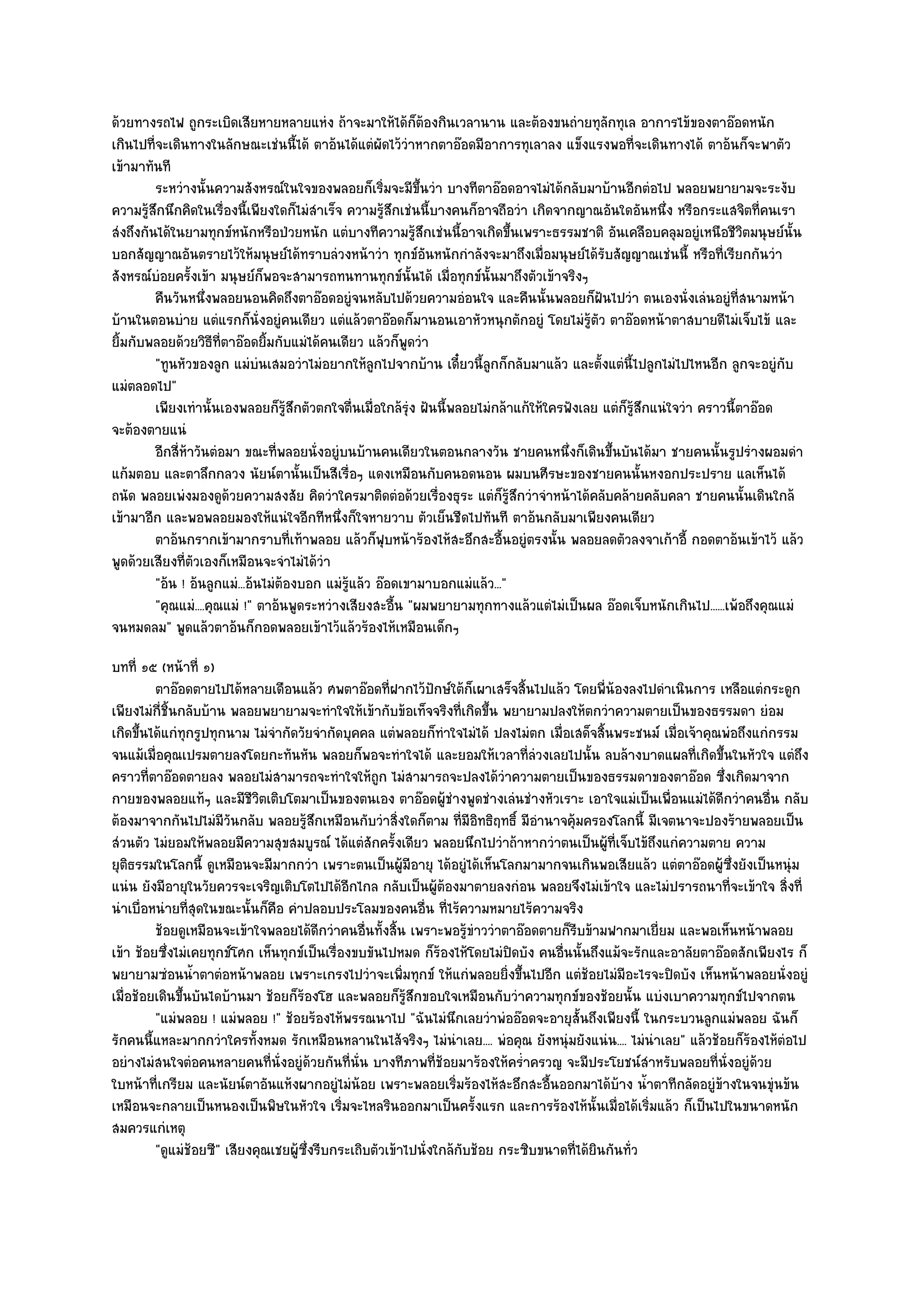 ด๎วยทางรถไฟ ถูกระเบิดเสียหายหลายแหํง ถ๎าจะมาให๎ได๎ก็ต๎องกินเวลานาน และต๎องขนถํายทุลักทุเล อาการไข๎ของตาอ๏อดหนัก
เกินไปที่จะเดินทางในลักษณะเชํนนี้ได๎ ตาอ๎นได๎แตํผัดไว๎วําหากตาอ๏อดมีอาการทุเลาลง แข็งแรงพอที่จะเดินทางได๎ ตาอ๎นก็จะพาตัว
เข๎ามาทันที
         ระหวํางนั้นความสังหรณ๑ในใจของพลอยก็เริมจะมีขนวํา บางทีตาอ๏อดอาจไมํได๎กลับมาบ๎านอีกตํอไป พลอยพยายามจะระงับ
                                                       ่      ้ึ
ความรู๎สึกนึกคิดในเรื่องนี้เพียงใดก็ไมํสําเร็จ ความรู๎สึกเชํนนี้บางคนก็อาจถือวํา เกิดจากญาณอันใดอันหนึ่ง หรือกระแสจิตที่คนเรา
สํงถึงกันได๎ในยามทุกข๑หนักหรือป่วยหนัก แตํบางทีความรู๎สึกเชํนนี้อาจเกิดขึ้นเพราะธรรมชาติ อันเคลือบคลุมอยูํเหนือชีวิตมนุษย๑นั้น
บอกสัญญาณอันตรายไว๎ให๎มนุษย๑ได๎ทราบลํวงหน๎าวํา ทุกข๑อันหนักกําลังจะมาถึงเมื่อมนุษย๑ได๎รับสัญญาณเชํนนี้ หรือที่เรียกกันวํา
สังหรณ๑บํอยครั้งเข๎า มนุษย๑ก็พอจะสามารถทนทานทุกข๑นั้นได๎ เมื่อทุกข๑นั้นมาถึงตัวเข๎าจริงๆ
         คืนวันหนึงพลอยนอนคิดถึงตาอ๏อดอยูํจนหลับไปด๎วยความอํอนใจ และคืนนั้นพลอยก็ฝันไปวํา ตนเองนั่งเลํนอยูํทีสนามหน๎า
                    ่                                                                                               ่
บ๎านในตอนบําย แตํแรกก็นั่งอยูํคนเดียว แตํแล๎วตาอ๏อดก็มานอนเอาหัวหนุกตักอยูํ โดยไมํรู๎ตัว ตาอ๏อดหน๎าตาสบายดีไมํเจ็บไข๎ และ
ยิ้มกับพลอยด๎วยวิธีที่ตาอ๏อดยิ้มกับแมํได๎คนเดียว แล๎วก็พูดวํา
         "ทูนหัวของลูก แมํบํนเสมอวําไมํอยากให๎ลกไปจากบ๎าน เดี๋ยวนี้ลูกก็กลับมาแล๎ว และตั้งแตํนี้ไปลูกไมํไปไหนอีก ลูกจะอยูํกบ
                                                     ู                                                                      ั
แมํตลอดไป"
         เพียงเทํานั้นเองพลอยก็รสกตัวตกใจตืนเมื่อใกล๎รง ฝันนี้พลอยไมํกล๎าแก๎ให๎ใครฟังเลย แตํก็รสกแนํใจวํา คราวนี้ตาอ๏อด
                                    ๎ู ึ        ่          ํุ                                   ๎ู ึ
จะต๎องตายแนํ
         อีกสี่หาวันตํอมา ขณะทีพลอยนั่งอยูํบนบ๎านคนเดียวในตอนกลางวัน ชายคนหนึงก็เดินขึนบันได๎มา ชายคนนั้นรูปรํางผอมดํา
                ๎                 ่                                                    ่     ้
แก๎มตอบ และตาลึกกลวง นัยน๑ตานั้นเป็นสีเรื่อๆ แดงเหมือนกับคนอดนอน ผมบนศีรษะของชายคนนั้นหงอกประปราย แลเห็นได๎
ถนัด พลอยเพํงมองดูด๎วยความสงสัย คิดวําใครมาติดตํอด๎วยเรื่องธุระ แตํก็รู๎สึกวําจําหน๎าได๎คลับคล๎ายคลับคลา ชายคนนั้นเดินใกล๎
เข๎ามาอีก และพอพลอยมองให๎แนํใจอีกทีหนึ่งก็ใจหายวาบ ตัวเย็นชืดไปทันที ตาอ๎นกลับมาเพียงคนเดียว
         ตาอ๎นกรากเข๎ามากราบทีเท๎าพลอย แล๎วก็ฟบหน๎าร๎องไห๎สะอึกสะอืนอยูํตรงนั้น พลอยลดตัวลงจาเก๎าอี้ กอดตาอ๎นเข๎าไว๎ แล๎ว
                                       ่                 ุ                 ้
พูดด๎วยเสียงที่ตัวเองก็เหมือนจะจําไมํได๎วํา
         "อ๎น ! อ๎นลูกแมํ...อ๎นไมํต๎องบอก แมํรู๎แล๎ว อ๏อดเขามาบอกแมํแล๎ว..."
         "คุณแมํ....คุณแมํ !" ตาอ๎นพูดระหวํางเสียงสะอื้น "ผมพยายามทุกทางแล๎วแตํไมํเป็นผล อ๏อดเจ็บหนักเกินไป......เพ๎อถึงคุณแมํ
จนหมดลม" พูดแล๎วตาอ๎นก็กอดพลอยเข๎าไว๎แล๎วร๎องไห๎เหมือนเด็กๆ
บทที่ ๑๕ (หน๎าที่ ๑)
         ตาอ๏อดตายไปได๎หลายเดือนแล๎ว ศพตาอ๏อดทีฝากไว๎ปกษ๑ใต๎ก็เผาเสร็จสินไปแล๎ว โดยพี่นองลงไปดําเนินการ เหลือแตํกระดูก
                                                       ่        ั              ้                ๎
เพียงไมํกี่ชิ้นกลับบ๎าน พลอยพยายามจะทําใจให๎เข๎ากับข๎อเท็จจริงที่เกิดขึ้น พยายามปลงให๎ตกวําความตายเป็นของธรรมดา ยํอม
เกิดขึ้นได๎แกํทุกรูปทุกนาม ไมํจํากัดวัยจํากัดบุคคล แตํพลอยก็ทําใจไมํได๎ ปลงไมํตก เมื่อเสด็จสิ้นพระชนม๑ เมื่อเจ๎าคุณพํอถึงแกํกรรม
จนแม๎เมื่อคุณเปรมตายลงโดยกะทันหัน พลอยก็พอจะทําใจได๎ และยอมให๎เวลาที่ลํวงเลยไปนั้น ลบล๎างบาดแผลที่เกิดขึ้นในหัวใจ แตํถึง
คราวที่ตาอ๏อดตายลง พลอยไมํสามารถจะทําใจให๎ถก ไมํสามารถจะปลงได๎วําความตายเป็นของธรรมดาของตาอ๏อด ซึ่งเกิดมาจาก
                                                     ู
กายของพลอยแท๎ๆ และมีชีวิตเติบโตมาเป็นของตนเอง ตาอ๏อดผู๎ชํางพูดชํางเลํนชํางหัวเราะ เอาใจแมํเป็นเพื่อนแมํได๎ดีกวําคนอื่น กลับ
ต๎องมาจากกันไปไมํมีวันกลับ พลอยรู๎สึกเหมือนกับวําสิ่งใดก็ตาม ที่มอิทธิฤทธิ์ มีอํานาจคุ๎มครองโลกนี้ มีเจตนาจะปองร๎ายพลอยเป็น
                                                                       ี
สํวนตัว ไมํยอมให๎พลอยมีความสุขสมบูรณ๑ ได๎แตํสักครั้งเดียว พลอยนึกไปวําถ๎าหากวําตนเป็นผู๎ที่เจ็บไข๎ถึงแกํความตาย ความ
ยุติธรรมในโลกนี้ ดูเหมือนจะมีมากกวํา เพราะตนเป็นผู๎มีอายุ ได๎อยูํได๎เห็นโลกมามากจนเกินพอเสียแล๎ว แตํตาอ๏อดผู๎ซึ่งยังเป็นหนุํม
แนํน ยังมีอายุในวัยควรจะเจริญเติบโตไปได๎อีกไกล กลับเป็นผู๎ต๎องมาตายลงกํอน พลอยจึงไมํเข๎าใจ และไมํปรารถนาที่จะเข๎าใจ สิ่งที่
นําเบื่อหนํายที่สุดในขณะนั้นก็คอ คําปลอบประโลมของคนอื่น ที่ไร๎ความหมายไร๎ความจริง
                                ื
         ช๎อยดูเหมือนจะเข๎าใจพลอยได๎ดกวําคนอืนทังสิน เพราะพอรูขาววําตาอ๏อดตายก็รบข๎ามฟากมาเยี่ยม และพอเห็นหน๎าพลอย
                                          ี       ่ ้ ้                ๎ํ               ี
เข๎า ช๎อยซึ่งไมํเคยทุกข๑โศก เห็นทุกข๑เป็นเรื่องขบขันไปหมด ก็ร๎องไห๎โดยไมํปิดบัง คนอื่นนั้นถึงแม๎จะรักและอาลัยตาอ๏อดสักเพียงไร ก็
พยายามซํอนน้ําตาตํอหน๎าพลอย เพราะเกรงไปวําจะเพิ่มทุกข๑ ให๎แกํพลอยยิ่งขึ้นไปอีก แตํช๎อยไมํมีอะไรจะปิดบัง เห็นหน๎าพลอยนั่งอยูํ
เมื่อช๎อยเดินขึ้นบันไดบ๎านมา ช๎อยก็ร๎องโฮ และพลอยก็รู๎สึกขอบใจเหมือนกับวําความทุกข๑ของช๎อยนั้น แบํงเบาความทุกข๑ไปจากตน
         "แมํพลอย ! แมํพลอย !" ช๎อยร๎องไห๎พรรณนาไป "ฉันไมํนึกเลยวําพํออ๏อดจะอายุสั้นถึงเพียงนี้ ในกระบวนลูกแมํพลอย ฉันก็
รักคนนี้แหละมากกวําใครทั้งหมด รักเหมือนหลานในไส๎จริงๆ ไมํนําเลย.... พํอคุณ ยังหนุํมยังแนํน.... ไมํนําเลย" แล๎วช๎อยก็ร๎องไห๎ตํอไป
อยํางไมํสนใจตํอคนหลายคนที่นั่งอยูํด๎วยกันที่นั่น บางทีภาพที่ช๎อยมาร๎องให๎คร่ําครวญ จะมีประโยชน๑สําหรับพลอยที่นั่งอยูํด๎วย
ใบหน๎าที่เกรียม และนัยน๑ตาอันแห๎งผากอยูํไมํน๎อย เพราะพลอยเริ่มร๎องไห๎สะอึกสะอื้นออกมาได๎บ๎าง น้ําตาทีกลัดอยูํข๎างในจนขุํนข๎น
เหมือนจะกลายเป็นหนองเป็นพิษในหัวใจ เริ่มจะไหลรินออกมาเป็นครั้งแรก และการร๎องไห๎นั้นเมื่อได๎เริ่มแล๎ว ก็เป็นไปในขนาดหนัก
สมควรแกํเหตุ
         "ดูแมํช๎อยซี" เสียงคุณเชยผู๎ซึ่งรีบกระเถิบตัวเข๎าไปนั่งใกล๎กบช๎อย กระซิบขนาดที่ได๎ยินกันทั่ว
                                                                     ั
 