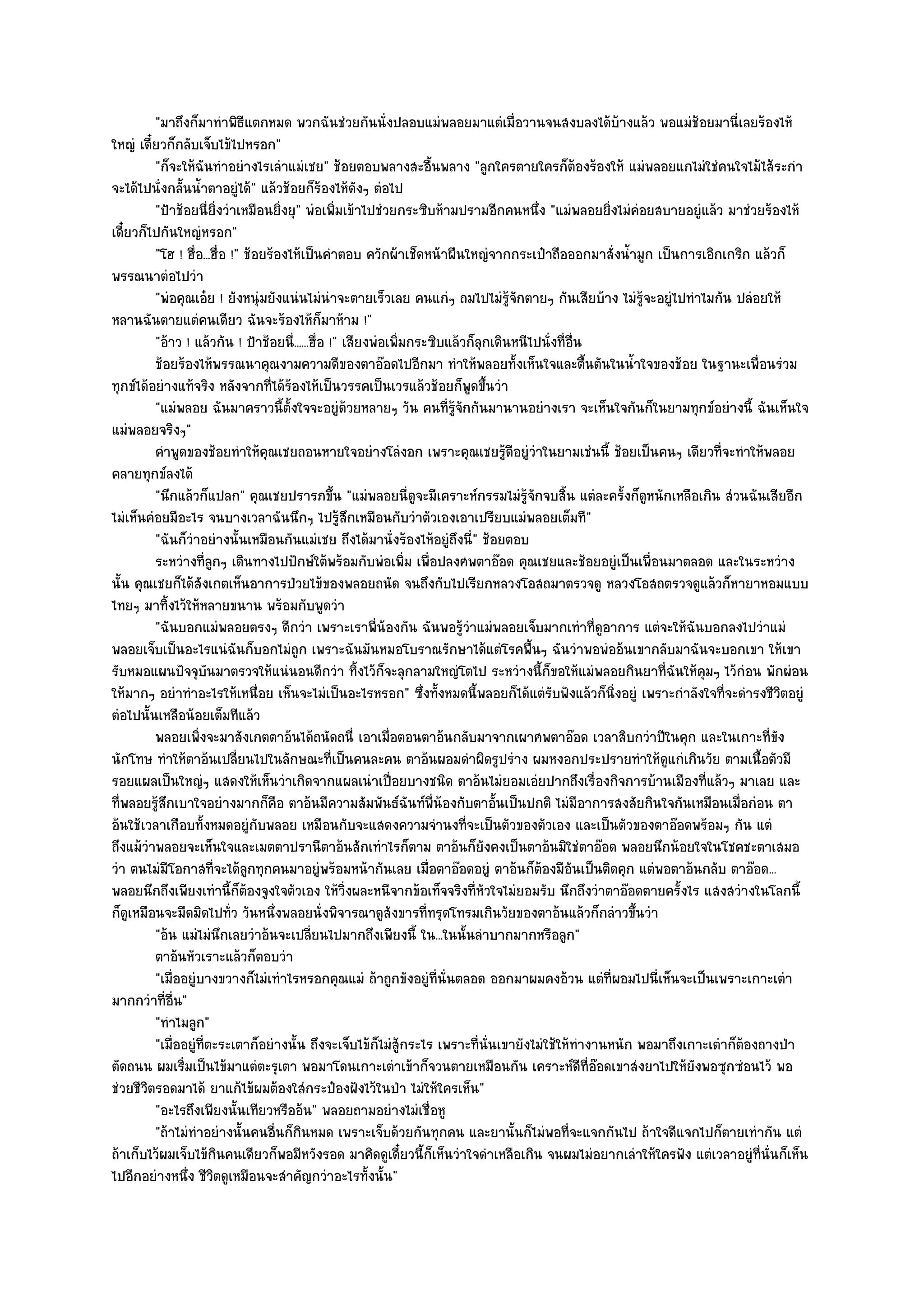 "มาถึงก็มาทําพิธีแตกหมด พวกฉันชํวยกันนั่งปลอบแมํพลอยมาแตํเมื่อวานจนสงบลงได๎บ๎างแล๎ว พอแมํช๎อยมานี่เลยร๎องไห๎
ใหญํ เดี๋ยวก็กลับเจ็บไข๎ไปหรอก"
         "ก็จะให๎ฉันทําอยํางไรเลําแมํเชย" ช๎อยตอบพลางสะอื้นพลาง "ลูกใครตายใครก็ต๎องร๎องให๎ แมํพลอยแกไมํใชํคนใจไม๎ไส๎ระกํา
จะได๎ไปนั่งกลั้นน้ําตาอยูํได๎" แล๎วช๎อยก็ร๎องไห๎ดังๆ ตํอไป
         "ป้าช๎อยนี่ยิ่งวําเหมือนยิ่งยุ" พํอเพิ่มเข๎าไปชํวยกระซิบห๎ามปรามอีกคนหนึ่ง "แมํพลอยยิ่งไมํคํอยสบายอยูํแล๎ว มาชํวยร๎องไห๎
เดี๋ยวก็ไปกันใหญํหรอก"
         "โฮ ! ฮื่อ...ฮื่อ !" ช๎อยร๎องไห๎เป็นคําตอบ ควักผ๎าเช็ดหน๎าผืนใหญํจากกระเป๋าถือออกมาสั่งน้ํามูก เป็นการเอิกเกริก แล๎วก็
พรรณนาตํอไปวํา
         "พํอคุณเอ๐ย ! ยังหนุํมยังแนํนไมํนําจะตายเร็วเลย คนแกํๆ ถมไปไมํรู๎จักตายๆ กันเสียบ๎าง ไมํรู๎จะอยูํไปทําไมกัน ปลํอยให๎
หลานฉันตายแตํคนเดียว ฉันจะร๎องไห๎ก็มาห๎าม !"
         "อ๎าว ! แล๎วกัน ! ป้าช๎อยนี่......ฮื่อ !" เสียงพํอเพิ่มกระซิบแล๎วก็ลกเดินหนีไปนั่งที่อื่น
                                                                             ุ
         ช๎อยร๎องไห๎พรรณนาคุณงามความดีของตาอ๏อดไปอีกมา ทําให๎พลอยทังเห็นใจและตืนตันในน้าใจของช๎อย ในฐานะเพื่อนรํวม
                                                                                   ้               ้    ํ
ทุกข๑ได๎อยํางแท๎จริง หลังจากที่ได๎ร๎องไห๎เป็นวรรคเป็นเวรแล๎วช๎อยก็พูดขึ้นวํา
         "แมํพลอย ฉันมาคราวนี้ตั้งใจจะอยูํด๎วยหลายๆ วัน คนที่รู๎จักกันมานานอยํางเรา จะเห็นใจกันก็ในยามทุกข๑อยํางนี้ ฉันเห็นใจ
แมํพลอยจริงๆ"
         คําพูดของช๎อยทําให๎คณเชยถอนหายใจอยํางโลํงอก เพราะคุณเชยรูดอยูํวาในยามเชํนนี้ ช๎อยเป็นคนๆ เดียวทีจะทําให๎พลอย
                                  ุ                                              ๎ี ํ                                  ่
คลายทุกข๑ลงได๎
         "นึกแล๎วก็แปลก" คุณเชยปรารภขึ้น "แมํพลอยนี่ดูจะมีเคราะห๑กรรมไมํรู๎จักจบสิ้น แตํละครั้งก็ดูหนักเหลือเกิน สํวนฉันเสียอีก
ไมํเห็นคํอยมีอะไร จนบางเวลาฉันนึกๆ ไปรู๎สึกเหมือนกับวําตัวเองเอาเปรียบแมํพลอยเต็มที"
         "ฉันก็วําอยํางนั้นเหมือนกันแมํเชย ถึงได๎มานั่งร๎องไห๎อยูํถึงนี่" ช๎อยตอบ
         ระหวํางที่ลกๆ เดินทางไปปักษ๑ใต๎พร๎อมกับพํอเพิม เพื่อปลงศพตาอ๏อด คุณเชยและช๎อยอยูํเป็นเพื่อนมาตลอด และในระหวําง
                       ู                                        ่
นั้น คุณเชยก็ได๎สังเกตเห็นอาการป่วยไข๎ของพลอยถนัด จนถึงกับไปเรียกหลวงโอสถมาตรวจดู หลวงโอสถตรวจดูแล๎วก็หายาหอมแบบ
ไทยๆ มาทิ้งไว๎ให๎หลายขนาน พร๎อมกับพูดวํา
         "ฉันบอกแมํพลอยตรงๆ ดีกวํา เพราะเราพี่น๎องกัน ฉันพอรู๎วําแมํพลอยเจ็บมากเทําที่ดูอาการ แตํจะให๎ฉันบอกลงไปวําแมํ
พลอยเจ็บเป็นอะไรแนํฉันก็บอกไมํถูก เพราะฉันมันหมอโบราณรักษาได๎แตํโรคพื้นๆ ฉันวําพอพํออ๎นเขากลับมาฉันจะบอกเขา ให๎เขา
รับหมอแผนปัจจุบันมาตรวจให๎แนํนอนดีกวํา ทิ้งไว๎ก็จะลุกลามใหญํโตไป ระหวํางนี้ก็ขอให๎แมํพลอยกินยาที่ฉันให๎คุมๆ ไว๎กํอน พักผํอน
ให๎มากๆ อยําทําอะไรให๎เหนื่อย เห็นจะไมํเป็นอะไรหรอก" ซึ่งทั้งหมดนี้พลอยก็ได๎แตํรับฟังแล๎วก็นิ่งอยูํ เพราะกําลังใจที่จะดํารงชีวิตอยูํ
ตํอไปนั้นเหลือน๎อยเต็มทีแล๎ว
         พลอยเพิงจะมาสังเกตตาอ๎นได๎ถนัดถนี่ เอาเมือตอนตาอ๎นกลับมาจากเผาศพตาอ๏อด เวลาสิบกวําปีในคุก และในเกาะที่ขง
                   ่                                        ่                                                                    ั
นักโทษ ทําให๎ตาอ๎นเปลี่ยนไปในลักษณะที่เป็นคนละคน ตาอ๎นผอมดําผิดรูปรําง ผมหงอกประปรายทําให๎ดูแกํเกินวัย ตามเนื้อตัวมี
รอยแผลเป็นใหญํๆ แสดงให๎เห็นวําเกิดจากแผลเนําเปื่อยบางชนิด ตาอ๎นไมํยอมเอํยปากถึงเรื่องกิจการบ๎านเมืองที่แล๎วๆ มาเลย และ
ที่พลอยรู๎สึกเบาใจอยํางมากก็คือ ตาอ๎นมีความสัมพันธ๑ฉันท๑พี่น๎องกับตาอั้นเป็นปกติ ไมํมีอาการสงสัยกินใจกันเหมือนเมื่อกํอน ตา
อ๎นใช๎เวลาเกือบทั้งหมดอยูํกับพลอย เหมือนกับจะแสดงความจํานงที่จะเป็นตัวของตัวเอง และเป็นตัวของตาอ๏อดพร๎อมๆ กัน แตํ
ถึงแม๎วําพลอยจะเห็นใจและเมตตาปรานีตาอ๎นสักเทําไรก็ตาม ตาอ๎นก็ยังคงเป็นตาอ๎นมิใชํตาอ๏อด พลอยนึกน๎อยใจในโชคชะตาเสมอ
วํา ตนไมํมีโอกาสที่จะได๎ลกทุกคนมาอยูํพร๎อมหน๎ากันเลย เมื่อตาอ๏อดอยูํ ตาอ๎นก็ต๎องมีอันเป็นติดคุก แตํพอตาอ๎นกลับ ตาอ๏อด...
                              ู
พลอยนึกถึงเพียงเทํานี้ก็ต๎องจูงใจตัวเอง ให๎วิ่งผละหนีจากข๎อเท็จจริงที่หัวใจไมํยอมรับ นึกถึงวําตาอ๏อดตายครั้งไร แสงสวํางในโลกนี้
ก็ดูเหมือนจะมืดมิดไปทั่ว วันหนึ่งพลอยนั่งพิจารณาดูสังขารที่ทรุดโทรมเกินวัยของตาอ๎นแล๎วก็กลําวขึ้นวํา
         "อ๎น แมํไมํนึกเลยวําอ๎นจะเปลี่ยนไปมากถึงเพียงนี้ ใน...ในนั้นลําบากมากหรือลูก"
         ตาอ๎นหัวเราะแล๎วก็ตอบวํา
         "เมื่ออยูํบางขวางก็ไมํเทําไรหรอกคุณแมํ ถ๎าถูกขังอยูํที่นั่นตลอด ออกมาผมคงอ๎วน แตํที่ผอมไปนี่เห็นจะเป็นเพราะเกาะเตํา
มากกวําที่อื่น"
         "ทําไมลูก"
         "เมื่ออยูํที่ตะระเตาก็อยํางนั้น ถึงจะเจ็บไข๎ก็ไมํสู๎กระไร เพราะที่นั่นเขายังไมํใช๎ให๎ทํางานหนัก พอมาถึงเกาะเตําก็ต๎องถางป่า
ตัดถนน ผมเริ่มเป็นไข๎มาแตํตะรุเตา พอมาโดนเกาะเตําเข๎าก็จวนตายเหมือนกัน เคราะห๑ดีที่อ๏อดเขาสํงยาไปให๎ยังพอซุกซํอนไว๎ พอ
ชํวยชีวิตรอดมาได๎ ยาแก๎ไข๎ผมต๎องใสํกระป๋องฝังไว๎ในป่า ไมํให๎ใครเห็น"
         "อะไรถึงเพียงนั้นเทียวหรืออ๎น" พลอยถามอยํางไมํเชื่อหู
         "ถ๎าไมํทําอยํางนั้นคนอื่นก็กินหมด เพราะเจ็บด๎วยกันทุกคน และยานั้นก็ไมํพอที่จะแจกกันไป ถ๎าใจดีแจกไปก็ตายเทํากัน แตํ
ถ๎าเก็บไว๎ผมเจ็บไข๎กินคนเดียวก็พอมีหวังรอด มาคิดดูเดี๋ยวนี้ก็เห็นวําใจดําเหลือเกิน จนผมไมํอยากเลําให๎ใครฟัง แตํเวลาอยูํที่นั่นก็เห็น
ไปอีกอยํางหนึ่ง ชีวิตดูเหมือนจะสําคัญกวําอะไรทั้งนั้น"
 