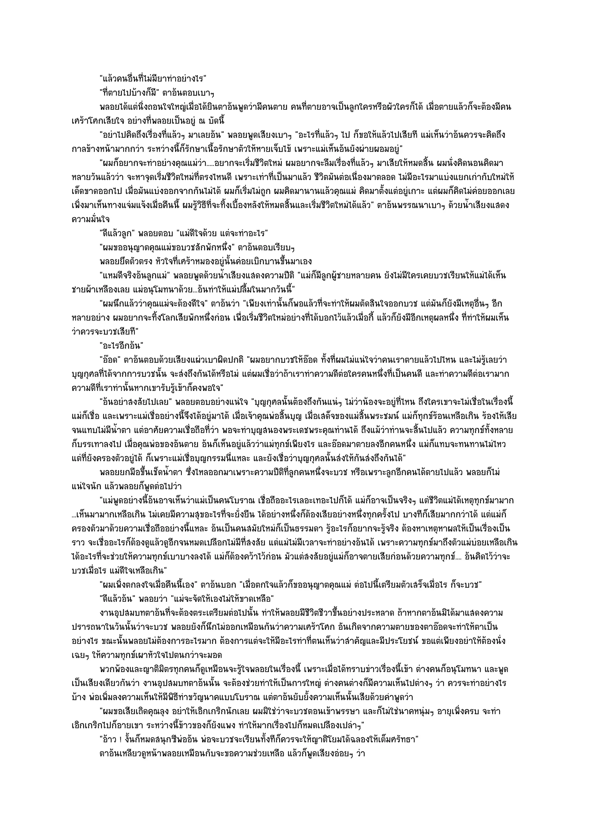 "แล๎วคนอื่นที่ไมํมียาทําอยํางไร"
          "ที่ตายไปบ๎างก็ม" ตาอ๎นตอบเบาๆ
                              ี
          พลอยได๎แตํนงถอนใจใหญํเมื่อได๎ยนตาอ๎นพูดวํามีคนตาย คนทีตายอาจเป็นลูกใครหรือผัวใครก็ได๎ เมื่อตายแล๎วก็จะต๎องมีคน
                         ่ิ                   ิ                            ่
เศร๎าโศกเสียใจ อยํางที่พลอยเป็นอยูํ ณ บัดนี้
          "อยําไปคิดถึงเรื่องที่แล๎วๆ มาเลยอ๎น" พลอยพูดเสียงเบาๆ "อะไรที่แล๎วๆ ไป ก็ขอให๎แล๎วไปเสียที แมํเห็นวําอ๎นควรจะคิดถึง
กาลข๎างหน๎ามากกวํา ระหวํางนี้ก็รักษาเนื้อรักษาตัวให๎หายเจ็บไข๎ เพราะแมํเห็นอ๎นยังผํายผอมอยูํ"
          "ผมก็อยากจะทําอยํางคุณแมํวํา.....อยากจะเริ่มชีวิตใหมํ ผมอยากจะลืมเรื่องที่แล๎วๆ มาเสียให๎หมดสิ้น ผมนั่งคิดนอนคิดมา
หลายวันแล๎ววํา จะหาจุดเริ่มชีวิตใหมํที่ตรงไหนดี เพราะเทําที่เป็นมาแล๎ว ชีวิตมันตํอเนื่องมาตลอด ไมํมีอะไรมาแบํงแยกเกํากับใหมํให๎
เด็ดขาดออกไป เมื่อมันแบํงออกจากกันไมํได๎ ผมก็เริ่มไมํถูก ผมคิดมานานแล๎วคุณแมํ คิดมาตั้งแตํอยูํเกาะ แตํผมก็คิดไมํคํอยออกเลย
เพิ่งมาเห็นทางแจํมแจ๎งเมื่อคืนนี้ ผมรู๎วิธีที่จะทิ้งเบื้องหลังให๎หมดสิ้นและเริ่มชีวิตใหมํได๎แล๎ว" ตาอ๎นพรรณนาเบาๆ ด๎วยน้ําเสียงแสดง
ความมั่นใจ
          "ดีแล๎วลูก" พลอยตอบ "แมํดีใจด๎วย แตํจะทําอะไร"
          "ผมขออนุญาตคุณแมํขอบวชสักพักหนึ่ง" ตาอ๎นตอบเรียบๆ
          พลอยยึดตัวตรง หัวใจทีเศร๎าหมองอยูํน้นคํอยเบิกบานขึนมาเอง
                                    ่               ั                ้
          "แหมดีจริงอ๎นลูกแมํ" พลอยพูดด๎วยน้ําเสียงแสดงความปีติ "แมํก็มีลูกผู๎ชายหลายคน ยังไมํมีใครเคยบวชเรียนให๎แมํได๎เห็น
ชายผ๎าเหลืองเลย แมํอนุโมทนาด๎วย...อ๎นทําให๎แมํปลื้มในมากวันนี้"
          "ผมนึกแล๎ววําคุณแมํจะต๎องดีใจ" ตาอ๎นวํา "เพียงเทํานั้นก็พอแล๎วที่จะทําให๎ผมตัดสินใจออกบวช แตํมันก็ยังมีเหตุอื่นๆ อีก
หลายอยําง ผมอยากจะทิ้งโลกเสียพักหนึ่งกํอน เพื่อเริ่มชีวิตใหมํอยํางที่ได๎บอกไว๎แล๎วเมื่อกี้ แล๎วก็ยังมีอีกเหตุผลหนึ่ง ที่ทําให๎ผมเห็น
วําควรจะบวชเสียที"
          "อะไรอีกอ๎น"
          "อ๏อด" ตาอ๎นตอบด๎วยเสียงแผํวเบาผิดปกติ "ผมอยากบวชให๎อ๏อด ทั้งที่ผมไมํแนํใจวําคนเราตายแล๎วไปไหน และไมํรู๎เลยวํา
บุญกุศลที่ได๎จากการบวชนั้น จะสํงถึงกันได๎หรือไมํ แตํผมเชื่อวําถ๎าเราทําความดีตํอใครคนหนึ่งที่เป็นคนดี และทําความดีตํอเรามาก
ความดีที่เราทํานั้นหากเขารับรู๎เข๎าก็คงพอใจ"
          "อ๎นอยําสงสัยไปเลย" พลอยตอบอยํางแนํใจ "บุญกุศลนั้นต๎องถึงกันแนํๆ ไมํวําน๎องจะอยูํที่ไหน ถึงใครเขาจะไมํเชื่อในเรื่องนี้
แมํก็เชื่อ และเพราะแมํเชื่ออยํางนี้จึงได๎อยูํมาได๎ เมื่อเจ๎าคุณพํอสิ้นบุญ เมื่อเสด็จของแมํสิ้นพระชมน๑ แมํก็ทุกข๑ร๎อนเหลือเกิน ร๎องไห๎เสีย
จนแทบไมํมีน้ําตา แตํอาศัยความเชื่อถือที่วํา พอจะทําบุญสนองพระเดชพระคุณทํานได๎ ถึงแม๎วําทํานจะสิ้นไปแล๎ว ความทุกข๑ทั้งหลาย
ก็บรรเทาลงไป เมื่อคุณพํอของอ๎นตาย อ๎นก็เห็นอยูํแล๎ววําแมํทุกข๑เพียงไร และอ๏อดมาตายลงอีกคนหนึ่ง แมํก็แทบจะทนทานไมํไหว
แตํที่ยังครองตัวอยูํได๎ ก็เพราะแมํเชื่อบุญกรรมนี่แหละ และยังเชื่อวําบุญกุศลนั้นสํงให๎กนสํงถึงกันได๎"
                                                                                            ั
          พลอยยกมือขึนเช็ดน้าตา ซึงไหลออกมาเพราะความปีตทีลกคนหนึงจะบวช หรือเพราะลูกอีกคนได๎ตายไปแล๎ว พลอยก็ไมํ
                            ้   ํ      ่                            ิ ู่        ่
แนํใจนัก แล๎วพลอยก็พูดตํอไปวํา
          "แมํพูดอยํางนี้อ๎นอาจเห็นวําแมํเป็นคนโบราณ เชื่อถืออะไรเลอะเทอะไปก็ได๎ แมํก็อาจเป็นจริงๆ แตํชีวิตแมํได๎เหตุทุกข๑มามาก
...เห็นมามากเหลือเกิน ไมํเคยมีความสุขอะไรที่จะยั่งยืน ได๎อยํางหนึ่งก็ต๎องเสียอยํางหนึ่งทุกครั้งไป บางทีก็เสียมากกวําได๎ แตํแมํก็
ครองตัวมาด๎วยความเชื่อถืออยํางนี้แหละ อ๎นเป็นคนสมัยใหมํก็เป็นธรรมดา รู๎อะไรก็อยากจะรู๎จริง ต๎องหาเหตุหาผลให๎เป็นเรื่องเป็น
ราว จะเชื่ออะไรก็ต๎องดูแล๎วดูอีกจนหมดเปลือกไมํมีท่สงสัย แตํแมํไมํมีเวลาจะทําอยํางอ๎นได๎ เพราะความทุกข๑มาถึงตัวแมํบํอยเหลือเกิน
                                                           ี
ได๎อะไรที่จะชํวยให๎ความทุกข๑เบาบางลงได๎ แมํก็ต๎องคว๎าไว๎กํอน มัวแตํสงสัยอยูํแมํก็อาจตายเสียกํอนด๎วยความทุกข๑.... อ๎นคิดไว๎วําจะ
บวชเมื่อไร แมํดีใจเหลือเกิน"
          "ผมเพิ่งตกลงใจเมื่อคืนนี้เอง" ตาอ๎นบอก "เมื่อตกใจแล๎วก็ขออนุญาตคุณแมํ ตํอไปนี้เตรียมตัวเสร็จเมื่อไร ก็จะบวช"
          "ดีแล๎วอ๎น" พลอยวํา "แมํจะจัดให๎เองไมํให๎ขาดเหลือ"
          งานอุปสมบทตาอ๎นทีจะต๎องตระเตรียมตํอไปนั้น ทําให๎พลอยมีชวตชีวาขึนอยํางประหลาด ถ๎าหากตาอ๎นมิได๎มาแสดงความ
                                  ่                                          ีิ       ้
ปรารถนาในวันนั้นวําจะบวช พลอยยังก็นึกไมํออกเหมือนกันวําความเศร๎าโศก อันเกิดจากความตายของตาอ๏อดจะทําให๎ตาเป็น
อยํางไร ขณะนั้นพลอยไมํต๎องการอะไรมาก ต๎องการแตํจะให๎มีอะไรทําที่ตนเห็นวําสําคัญและมีประโยชน๑ ขอแตํเพียงอยําให๎ต๎องนั่ง
เฉยๆ ให๎ความทุกข๑เผาหัวใจไปตนกวําจะมอด
          พวกพ๎องและญาติมิตรทุกคนก็ดเหมือนจะรูใจพลอยในเรื่องนี้ เพราะเมื่อได๎ทราบขําวเรื่องนี้เข๎า ตํางคนก็อนุโมทนา และพูด
                                          ู              ๎
เป็นเสียงเดียวกันวํา งานอุปสมบทตาอ๎นนั้น จะต๎องชํวยทําให๎เป็นการใหญํ ตํางคนตํางก็มีความเห็นไปตํางๆ วํา ควรจะทําอยํางไร
บ๎าง พํอเพิ่มลงความเห็นให๎มีพิธีทําขวัญนาคแบบโบราณ แตํตาอ๎นยับยั้งความเห็นนั้นเสียด๎วยคําพูดวํา
          "ผมขอเสียเถิดคุณลุง อยําให๎เอิกเกริกนักเลย ผมมิใชํวําจะบวชตอนเข๎าพรรษา และก็ไมํใชํนาคหนุํมๆ อายุเพิ่งครบ จะทํา
เอิกเกริกไปก็อายเขา ระหวํางนี้ข๎าวของก็ยังแพง ทําให๎มากเรื่องไปก็หมดเปลืองเปลําๆ"
          "อ๎าว ! งั้นก็หมดสนุกซีพํออ๎น พํอจะบวชจะเรียนทั้งทีก็ควรจะให๎ญาติโยมได๎ฉลองให๎เต็มศรัทธา"
          ตาอ๎นเหลียวดูหน๎าพลอยเหมือนกับจะขอความชํวยเหลือ แล๎วก็พดเสียงอํอยๆ วํา
                                                                              ู
 