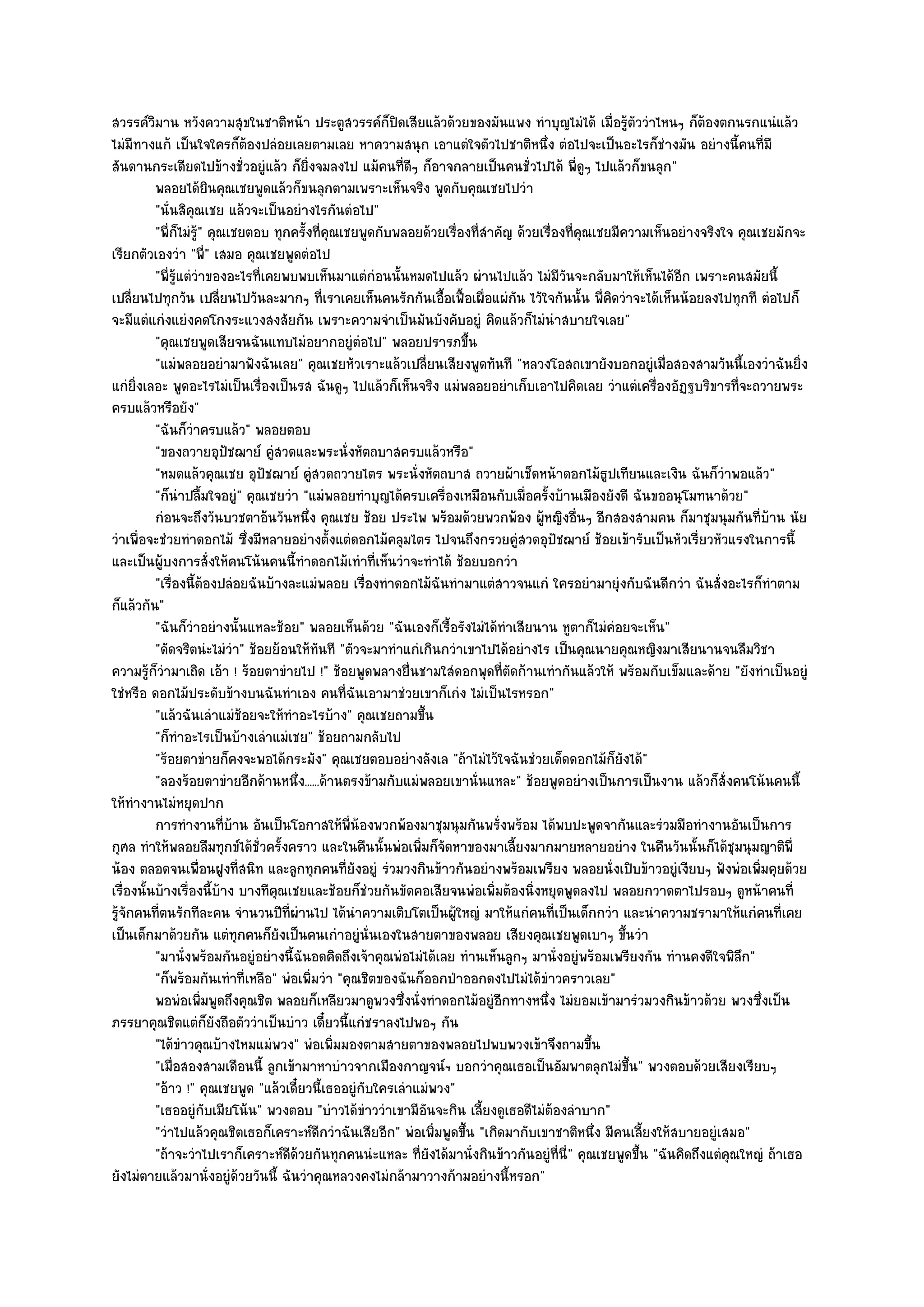 สวรรค๑วิมาน หวังความสุขในชาติหน๎า ประตูสวรรค๑ก็ปิดเสียแล๎วด๎วยของมันแพง ทําบุญไมํได๎ เมื่อรู๎ตัววําไหนๆ ก็ต๎องตกนรกแนํแล๎ว
ไมํมีทางแก๎ เป็นใจใครก็ต๎องปลํอยเลยตามเลย หาความสนุก เอาแตํใจตัวไปชาติหนึ่ง ตํอไปจะเป็นอะไรก็ชํางมัน อยํางนี้คนที่มี
สันดานกระเดียดไปข๎างชั่วอยูํแล๎ว ก็ยิ่งจมลงไป แม๎คนที่ดีๆ ก็อาจกลายเป็นคนชั่วไปได๎ พี่ดูๆ ไปแล๎วก็ขนลุก"
          พลอยได๎ยนคุณเชยพูดแล๎วก็ขนลุกตามเพราะเห็นจริง พูดกับคุณเชยไปวํา
                              ิ
          "นั่นสิคุณเชย แล๎วจะเป็นอยํางไรกันตํอไป"
          "พี่ก็ไมํร" คุณเชยตอบ ทุกครั้งที่คุณเชยพูดกับพลอยด๎วยเรื่องที่สําคัญ ด๎วยเรื่องที่คุณเชยมีความเห็นอยํางจริงใจ คุณเชยมักจะ
                     ู๎
เรียกตัวเองวํา "พี" เสมอ คุณเชยพูดตํอไป
                            ่
          "พี่รู๎แตํวําของอะไรที่เคยพบพบเห็นมาแตํกํอนนั้นหมดไปแล๎ว ผํานไปแล๎ว ไมํมีวนจะกลับมาให๎เห็นได๎อีก เพราะคนสมัยนี้
                                                                                         ั
เปลี่ยนไปทุกวัน เปลี่ยนไปวันละมากๆ ที่เราเคยเห็นคนรักกันเอื้อเฟื้อเผื่อแผํกน ไวัใจกันนั้น พี่คิดวําจะได๎เห็นน๎อยลงไปทุกที ตํอไปก็
                                                                                  ั
จะมีแตํแกํงแยํงคดโกงระแวงสงสัยกัน เพราะความจําเป็นมันบังคับอยูํ คิดแล๎วก็ไมํนําสบายใจเลย"
          "คุณเชยพูดเสียจนฉันแทบไมํอยากอยูํตํอไป" พลอยปรารภขึ้น
          "แมํพลอยอยํามาฟังฉันเลย" คุณเชยหัวเราะแล๎วเปลี่ยนเสียงพูดทันที "หลวงโอสถเขายังบอกอยูํเมื่อสองสามวันนี้เองวําฉันยิ่ง
แกํยิ่งเลอะ พูดอะไรไมํเป็นเรื่องเป็นรส ฉันดูๆ ไปแล๎วก็เห็นจริง แมํพลอยอยําเก็บเอาไปคิดเลย วําแตํเครื่องอัฏฐบริขารที่จะถวายพระ
ครบแล๎วหรือยัง"
          "ฉันก็วําครบแล๎ว" พลอยตอบ
          "ของถวายอุปัชฌาย๑ คูํสวดและพระนั่งหัตถบาสครบแล๎วหรือ"
          "หมดแล๎วคุณเชย อุปัชฌาย๑ คูํสวดถวายไตร พระนั่งหัตถบาส ถวายผ๎าเช็ดหน๎าดอกไม๎ธูปเทียนและเงิน ฉันก็วําพอแล๎ว"
          "ก็นําปลื้มใจอยูํ" คุณเชยวํา "แมํพลอยทําบุญได๎ครบเครื่องเหมือนกับเมื่อครั้งบ๎านเมืองยังดี ฉันขออนุโมทนาด๎วย"
          กํอนจะถึงวันบวชตาอ๎นวันหนึง คุณเชย ช๎อย ประไพ พร๎อมด๎วยพวกพ๎อง ผู๎หญิงอื่นๆ อีกสองสามคน ก็มาชุมนุมกันทีบาน นัย
                                        ่                                                                                    ่ ๎
วําเพื่อจะชํวยทําดอกไม๎ ซึ่งมีหลายอยํางตั้งแตํดอกไม๎คลุมไตร ไปจนถึงกรวยคูํสวดอุปัชฌาย๑ ช๎อยเข๎ารับเป็นหัวเรี่ยวหัวแรงในการนี้
และเป็นผู๎บงการสั่งให๎คนโน๎นคนนี้ทําดอกไม๎เทําที่เห็นวําจะทําได๎ ช๎อยบอกวํา
          "เรื่องนี้ต๎องปลํอยฉันบ๎างละแมํพลอย เรื่องทําดอกไม๎ฉันทํามาแตํสาวจนแกํ ใครอยํามายุํงกับฉันดีกวํา ฉันสั่งอะไรก็ทําตาม
ก็แล๎วกัน"
          "ฉันก็วําอยํางนั้นแหละช๎อย" พลอยเห็นด๎วย "ฉันเองก็เรื้อรังไมํได๎ทําเสียนาน หูตาก็ไมํคํอยจะเห็น"
          "ดัดจริตนํะไมํวํา" ช๎อยย๎อนให๎ทันที "ตัวจะมาทําแกํเกินกวําเขาไปได๎อยํางไร เป็นคุณนายคุณหญิงมาเสียนานจนลืมวิชา
ความรู๎ก็วํามาเถิด เอ๎า ! ร๎อยตาขํายไป !" ช๎อยพูดพลางยื่นชามใสํดอกพุดที่ตดก๎านเทํากันแล๎วให๎ พร๎อมกับเข็มและด๎าย "ยังทําเป็นอยูํ
                                                                                ั
ใชํหรือ ดอกไม๎ประดับข๎างบนฉันทําเอง คนที่ฉันเอามาชํวยเขาก็เกํง ไมํเป็นไรหรอก"
          "แล๎วฉันเลําแมํช๎อยจะให๎ทําอะไรบ๎าง" คุณเชยถามขึ้น
          "ก็ทําอะไรเป็นบ๎างเลําแมํเชย" ช๎อยถามกลับไป
          "ร๎อยตาขํายก็คงจะพอได๎กระมัง" คุณเชยตอบอยํางลังเล "ถ๎าไมํไว๎ใจฉันชํวยเด็ดดอกไม๎ก็ยังได๎"
          "ลองร๎อยตาขํายอีกด๎านหนึ่ง......ด๎านตรงข๎ามกับแมํพลอยเขานั่นแหละ" ช๎อยพูดอยํางเป็นการเป็นงาน แล๎วก็สั่งคนโน๎นคนนี้
ให๎ทํางานไมํหยุดปาก
          การทํางานทีบาน อันเป็นโอกาสให๎พ่นองพวกพ๎องมาชุมนุมกันพรังพร๎อม ได๎พบปะพูดจากันและรํวมมือทํางานอันเป็นการ
                                ่ ๎              ี ๎                        ่
กุศล ทําให๎พลอยลืมทุกข๑ได๎ชั่วครั้งคราว และในคืนนั้นพํอเพิ่มก็จัดหาของมาเลี้ยงมากมายหลายอยําง ในคืนวันนั้นก็ได๎ชุมนุมญาติพี่
น๎อง ตลอดจนเพื่อนฝูงที่สนิท และลูกทุกคนที่ยังอยูํ รํวมวงกินข๎าวกันอยํางพร๎อมเพรียง พลอยนั่งเปิบข๎าวอยูํเงียบๆ ฟังพํอเพิ่มคุยด๎วย
เรื่องนั้นบ๎างเรื่องนี้บ๎าง บางทีคุณเชยและช๎อยก็ชํวยกันขัดคอเสียจนพํอเพิ่มต๎องนิ่งหยุดพูดลงไป พลอยกวาดตาไปรอบๆ ดูหน๎าคนที่
รู๎จักคนที่ตนรักทีละคน จํานวนปีท่ผํานไป ได๎นําความเติบโตเป็นผู๎ใหญํ มาให๎แกํคนที่เป็นเด็กกวํา และนําความชรามาให๎แกํคนที่เคย
                                     ี
เป็นเด็กมาด๎วยกัน แตํทุกคนก็ยังเป็นคนเกําอยูํนั่นเองในสายตาของพลอย เสียงคุณเชยพูดเบาๆ ขึ้นวํา
          "มานั่งพร๎อมกันอยูํอยํางนี้ฉันอดคิดถึงเจ๎าคุณพํอไมํได๎เลย ทํานเห็นลูกๆ มานั่งอยูํพร๎อมเพรียงกัน ทํานคงดีใจพิลึก"
          "ก็พร๎อมกันเทําที่เหลือ" พํอเพิ่มวํา "คุณชิตของฉันก็ออกป่าออกดงไปไมํได๎ขําวคราวเลย"
          พอพํอเพิมพูดถึงคุณชิต พลอยก็เหลียวมาดูพวงซึงนั่งทําดอกไม๎อยูํอกทางหนึง ไมํยอมเข๎ามารํวมวงกินข๎าวด๎วย พวงซึงเป็น
                        ่                                 ่                   ี      ่                                        ่
ภรรยาคุณชิตแตํก็ยังถือตัววําเป็นบําว เดี๋ยวนี้แกํชราลงไปพอๆ กัน
          "ได๎ขําวคุณบ๎างไหมแมํพวง" พํอเพิ่มมองตามสายตาของพลอยไปพบพวงเข๎าจึงถามขึ้น
          "เมื่อสองสามเดือนนี้ ลูกเข๎ามาหาบําวจากเมืองกาญจน๑ฯ บอกวําคุณเธอเป็นอัมพาตลุกไมํขึ้น" พวงตอบด๎วยเสียงเรียบๆ
          "อ๎าว !" คุณเชยพูด "แล๎วเดี๋ยวนี้เธออยูํกบใครเลําแมํพวง"
                                                     ั
          "เธออยูํกบเมียโน๎น" พวงตอบ "บําวได๎ขําววําเขามีอันจะกิน เลี้ยงดูเธอดีไมํต๎องลําบาก"
                          ั
          "วําไปแล๎วคุณชิตเธอก็เคราะห๑ดีกวําฉันเสียอีก" พํอเพิ่มพูดขึ้น "เกิดมากับเขาชาติหนึ่ง มีคนเลี้ยงให๎สบายอยูํเสมอ"
          "ถ๎าจะวําไปเราก็เคราะห๑ดีด๎วยกันทุกคนนํะแหละ ที่ยังได๎มานั่งกินข๎าวกันอยูํที่นี่" คุณเชยพูดขึ้น "ฉันคิดถึงแตํคุณใหญํ ถ๎าเธอ
ยังไมํตายแล๎วมานั่งอยูํด๎วยวันนี้ ฉันวําคุณหลวงคงไมํกล๎ามาวางก๎ามอยํางนี้หรอก"
 