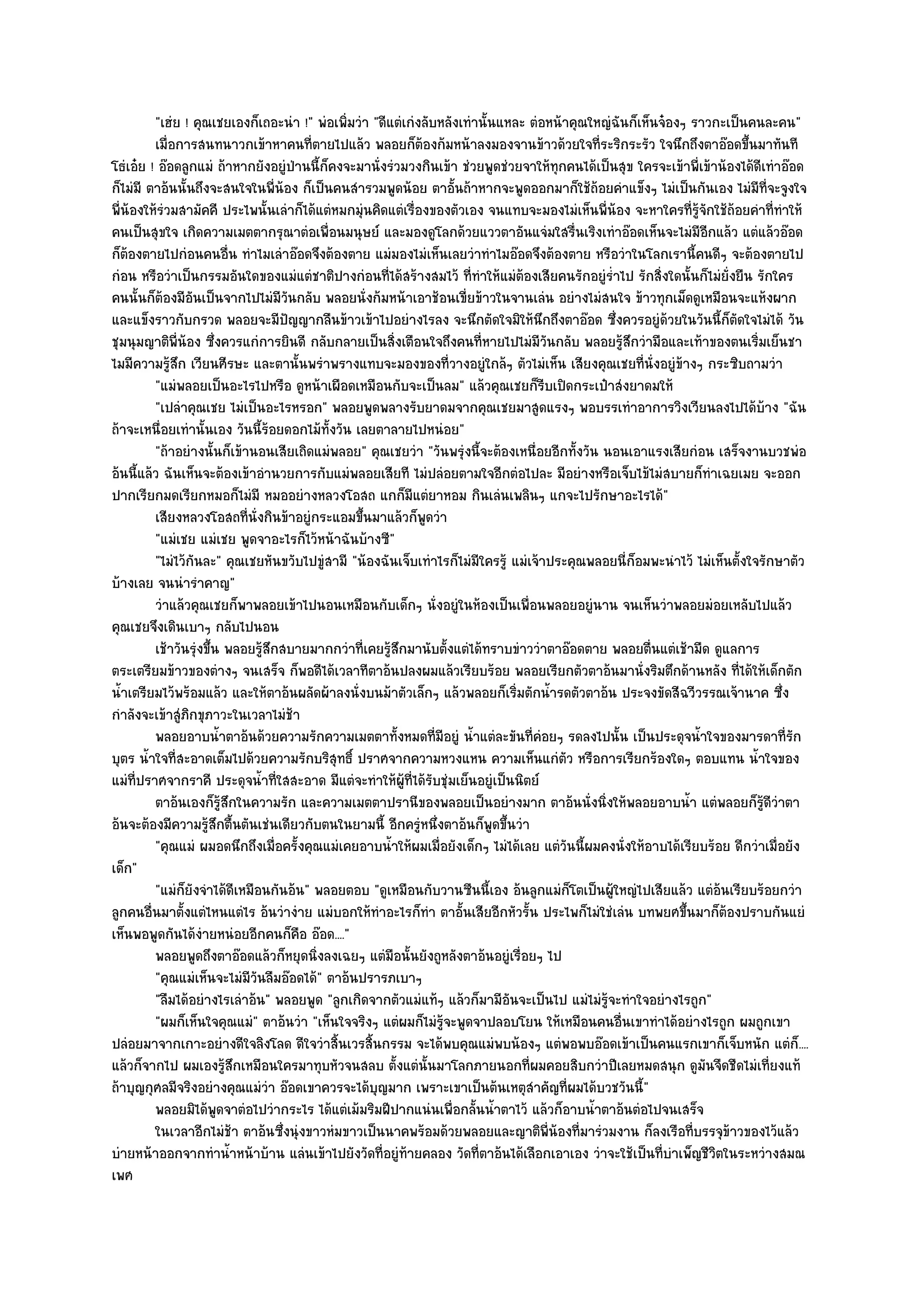 "เฮํย ! คุณเชยเองก็เถอะนํา !" พํอเพิ่มวํา "ดีแตํเกํงลับหลังเทํานั้นแหละ ตํอหน๎าคุณใหญํฉันก็เห็นจ๐องๆ ราวกะเป็นคนละคน"
         เมื่อการสนทนาวกเข๎าหาคนทีตายไปแล๎ว พลอยก็ตองก๎มหน๎าลงมองจานข๎าวด๎วยใจทีระริกระรัว ใจนึกถึงตาอ๏อดขึนมาทันที
                                            ่                ๎                                  ่                          ้
โธํเอ๐ย ! อ๏อดลูกแมํ ถ๎าหากยังอยูํป่านนี้ก็คงจะมานั่งรํวมวงกินเข๎า ชํวยพูดชํวยจาให๎ทุกคนได๎เป็นสุข ใครจะเข๎าพี่เข๎าน๎องได๎ดีเทําอ๏อด
ก็ไมํมี ตาอ๎นนั้นถึงจะสนใจในพี่น๎อง ก็เป็นคนสํารวมพูดน๎อย ตาอั้นถ๎าหากจะพูดออกมาก็ใช๎ถ๎อยคําแข็งๆ ไมํเป็นกันเอง ไมํมีที่จะจูงใจ
พี่น๎องให๎รํวมสามัคคี ประไพนั้นเลําก็ได๎แตํหมกมุํนคิดแตํเรื่องของตัวเอง จนแทบจะมองไมํเห็นพี่น๎อง จะหาใครที่รู๎จักใช๎ถ๎อยคําที่ทําให๎
คนเป็นสุขใจ เกิดความเมตตากรุณาตํอเพื่อนมนุษย๑ และมองดูโลกด๎วยแววตาอันแจํมใสรื่นเริงเทําอ๏อดเห็นจะไมํมีอีกแล๎ว แตํแล๎วอ๏อด
ก็ต๎องตายไปกํอนคนอื่น ทําไมเลําอ๏อดจึงต๎องตาย แมํมองไมํเห็นเลยวําทําไมอ๏อดจึงต๎องตาย หรือวําในโลกเรานี้คนดีๆ จะต๎องตายไป
กํอน หรือวําเป็นกรรมอันใดของแมํแตํชาติปางกํอนที่ได๎สร๎างสมไว๎ ที่ทําให๎แมํต๎องเสียคนรักอยูํร่ําไป รักสิ่งใดนั้นก็ไมํยั่งยืน รักใคร
คนนั้นก็ต๎องมีอันเป็นจากไปไมํมีวนกลับ พลอยนั่งก๎มหน๎าเอาช๎อนเขี่ยข๎าวในจานเลํน อยํางไมํสนใจ ข๎าวทุกเม็ดดูเหมือนจะแห๎งผาก
                                        ั
และแข็งราวกับกรวด พลอยจะมีปญญากลืนข๎าวเข๎าไปอยํางไรลง จะนึกตัดใจมิให๎นึกถึงตาอ๏อด ซึ่งควรอยูํด๎วยในวันนี้ก็ตัดใจไมํได๎ วัน
                                          ั
ชุมนุมญาติพี่น๎อง ซึ่งควรแกํการยินดี กลับกลายเป็นสิ่งเตือนใจถึงคนที่หายไปไมํมีวนกลับ พลอยรู๎สึกวํามือและเท๎าของตนเริ่มเย็นชา
                                                                                      ั
ไมมีความรู๎สึก เวียนศีรษะ และตานั้นพรําพรางแทบจะมองของที่วางอยูํใกล๎ๆ ตัวไมํเห็น เสียงคุณเชยที่นั่งอยูํข๎างๆ กระซิบถามวํา
         "แมํพลอยเป็นอะไรไปหรือ ดูหน๎าเผือดเหมือนกับจะเป็นลม" แล๎วคุณเชยก็รีบเปิดกระเป๋าสํงยาดมให๎
         "เปลําคุณเชย ไมํเป็นอะไรหรอก" พลอยพูดพลางรับยาดมจากคุณเชยมาสูดแรงๆ พอบรรเทําอาการวิงเวียนลงไปได๎บ๎าง "ฉัน
ถ๎าจะเหนื่อยเทํานั้นเอง วันนี้ร๎อยดอกไม๎ทั้งวัน เลยตาลายไปหนํอย"
         "ถ๎าอยํางนั้นก็เข๎านอนเสียเถิดแมํพลอย" คุณเชยวํา "วันพรุํงนี้จะต๎องเหนื่อยอีกทั้งวัน นอนเอาแรงเสียกํอน เสร็จงานบวชพํอ
อ๎นนี้แล๎ว ฉันเห็นจะต๎องเข๎าอํานวยการกับแมํพลอยเสียที ไมํปลํอยตามใจอีกตํอไปละ มีอยํางหรือเจ็บไข๎ไมํสบายก็ทําเฉยเมย จะออก
ปากเรียกมดเรียกหมอก็ไมํมี หมออยํางหลวงโอสถ แกก็มีแตํยาหอม กินเลํนเพลินๆ แกจะไปรักษาอะไรได๎"
         เสียงหลวงโอสถที่น่งกินข๎าอยูํกระแอมขึนมาแล๎วก็พดวํา
                                 ั               ้             ู
         "แมํเชย แมํเชย พูดจาอะไรก็ไว๎หน๎าฉันบ๎างซี"
         "ไมํไว๎กันละ" คุณเชยหันขวับไปขูํสามี "น๎องฉันเจ็บเทําไรก็ไมํมีใครรู๎ แมํเจ๎าประคุณพลอยนี่ก็อมพะนําไว๎ ไมํเห็นตั้งใจรักษาตัว
บ๎างเลย จนนํารําคาญ"
         วําแล๎วคุณเชยก็พาพลอยเข๎าไปนอนเหมือนกับเด็กๆ นั่งอยูํในห๎องเป็นเพื่อนพลอยอยูํนาน จนเห็นวําพลอยมํอยเหลับไปแล๎ว
คุณเชยจึงเดินเบาๆ กลับไปนอน
         เช๎าวันรุงขึน พลอยรูสกสบายมากกวําที่เคยรูสกมานับตั้งแตํได๎ทราบขําววําตาอ๏อดตาย พลอยตืนแตํเช๎ามืด ดูแลการ
                  ํ ้              ๎ึ                  ๎ึ                                              ่
ตระเตรียมข๎าวของตํางๆ จนเสร็จ ก็พอดีได๎เวลาทีตาอ๎นปลงผมแล๎วเรียบร๎อย พลอยเรียกตัวตาอ๎นมานั่งริมตึกด๎านหลัง ที่ได๎ให๎เด็กตัก
น้ําเตรียมไว๎พร๎อมแล๎ว และให๎ตาอ๎นผลัดผ๎าลงนั่งบนม๎าตัวเล็กๆ แล๎วพลอยก็เริ่มตักน้ํารดตัวตาอ๎น ประจงขัดสีฉวีวรรณเจ๎านาค ซึ่ง
กําลังจะเข๎าสูํภิกขุภาวะในเวลาไมํช๎า
         พลอยอาบน้าตาอ๎นด๎วยความรักความเมตตาทังหมดทีมีอยูํ น้าแตํละขันทีคอยๆ รดลงไปนั้น เป็นประดุจน้าใจของมารดาที่รก
                        ํ                               ้        ่     ํ          ่ ํ                             ํ                 ั
บุตร น้ําใจที่สะอาดเต็มไปด๎วยความรักบริสุทธิ์ ปราศจากความหวงแหน ความเห็นแกํตัว หรือการเรียกร๎องใดๆ ตอบแทน น้ําใจของ
แมํท่ปราศจากราคี ประดุจน้ําที่ใสสะอาด มีแตํจะทําให๎ผู๎ที่ได๎รับชุํมเย็นอยูํเป็นนิตย๑
      ี
         ตาอ๎นเองก็รสกในความรัก และความเมตตาปรานีของพลอยเป็นอยํางมาก ตาอ๎นนั่งนิงให๎พลอยอาบน้า แตํพลอยก็รดวาตา
                          ๎ู ึ                                                                    ่           ํ              ๎ู ี ํ
อ๎นจะต๎องมีความรู๎สึกตื้นตันเชํนเดียวกับตนในยามนี้ อีกครูํหนึ่งตาอ๎นก็พูดขึ้นวํา
         "คุณแมํ ผมอดนึกถึงเมื่อครั้งคุณแมํเคยอาบน้ําให๎ผมเมื่อยังเด็กๆ ไมํได๎เลย แตํวันนี้ผมคงนั่งให๎อาบได๎เรียบร๎อย ดีกวําเมื่อยัง
เด็ก"
         "แมํก็ยังจําได๎ดีเหมือนกันอ๎น" พลอยตอบ "ดูเหมือนกับวานซืนนี้เอง อ๎นลูกแมํก็โตเป็นผู๎ใหญํไปเสียแล๎ว แตํอ๎นเรียบร๎อยกวํา
ลูกคนอื่นมาตั้งแตํไหนแตํไร อ๎นวํางําย แมํบอกให๎ทําอะไรก็ทํา ตาอั้นเสียอีกหัวรั้น ประไพก็ไมํใชํเลํน บทพยศขึ้นมาก็ต๎องปราบกันแยํ
เห็นพอพูดกันได๎งํายหนํอยอีกคนก็คือ อ๏อด...."
         พลอยพูดถึงตาอ๏อดแล๎วก็หยุดนิงลงเฉยๆ แตํมือนั้นยังถูหลังตาอ๎นอยูํเรื่อยๆ ไป
                                              ่
         "คุณแมํเห็นจะไมํมีวันลืมอ๏อดได๎" ตาอ๎นปรารภเบาๆ
         "ลืมได๎อยํางไรเลําอ๎น" พลอยพูด "ลูกเกิดจากตัวแมํแท๎ๆ แล๎วก็มามีอันจะเป็นไป แมํไมํรู๎จะทําใจอยํางไรถูก"
         "ผมก็เห็นใจคุณแมํ" ตาอ๎นวํา "เห็นใจจริงๆ แตํผมก็ไมํรู๎จะพูดจาปลอบโยน ให๎เหมือนคนอื่นเขาทําได๎อยํางไรถูก ผมถูกเขา
ปลํอยมาจากเกาะอยํางดีใจลิงโลด ดีใจวําสิ้นเวรสิ้นกรรม จะได๎พบคุณแมํพบน๎องๆ แตํพอพบอ๏อดเข๎าเป็นคนแรกเขาก็เจ็บหนัก แตํก็....
แล๎วก็จากไป ผมเองรู๎สึกเหมือนใครมาทุบหัวจนสลบ ตั้งแตํนั้นมาโลกภายนอกที่ผมคอยสิบกวําปีเลยหมดสนุก ดูมนจืดชืดไมํเที่ยงแท๎
                                                                                                                    ั
ถ๎าบุญกุศลมีจริงอยํางคุณแมํวํา อ๏อดเขาควรจะได๎บุญมาก เพราะเขาเป็นต๎นเหตุสําคัญที่ผมได๎บวชวันนี้"
         พลอยมิได๎พดจาตํอไปวํากระไร ได๎แตํเม๎มริมฝีปากแนํนเพื่อกลั้นน้าตาไว๎ แล๎วก็อาบน้าตาอ๎นตํอไปจนเสร็จ
                      ู                                                     ํ                 ํ
         ในเวลาอีกไมํชา ตาอ๎นซึงนุํงขาวหํมขาวเป็นนาคพร๎อมด๎วยพลอยและญาติพ่นองทีมารํวมงาน ก็ลงเรือทีบรรจุขาวของไว๎แล๎ว
                               ๎      ่                                                 ี ๎ ่                   ่      ๎
บํายหน๎าออกจากทําน้ําหน๎าบ๎าน แลํนเข๎าไปยังวัดที่อยูํท๎ายคลอง วัดที่ตาอ๎นได๎เลือกเอาเอง วําจะใช๎เป็นที่บําเพ็ญชีวิตในระหวํางสมณ
เพศ
 