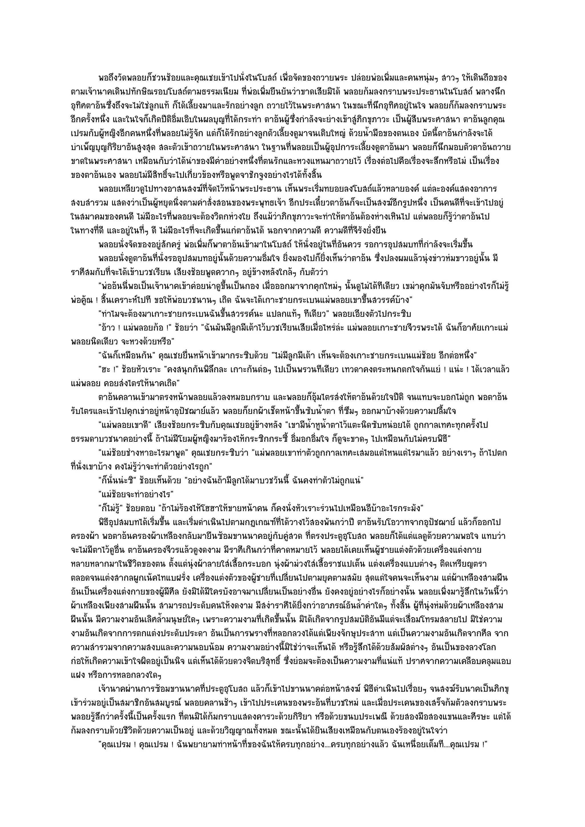 พอถึงวัดพลอยก็ชวนช๎อยและคุณเชยเข๎าไปนั่งในโบสถ๑ เพื่อจัดของถวายพระ ปลํอยพํอเพิมและคนหนุํมๆ สาวๆ ให๎เดินถือของ
                                                                                                    ่
ตามเจ๎านาคเดินปทักษิณรอบโบสถ๑ตามธรรมเนียม ที่พํอเพิ่มยืนยันวําขาดเสียมิได๎ พลอยก๎มลงกราบพระประธานในโบสถ๑ พลางนึก
อุทิศตาอ๎นซึ่งถึงจะไมํใชํลูกแท๎ ก็ได๎เลี้ยงมาและรักอยํางลูก ถวายไว๎ในพระศาสนา ในขณะที่นึกอุทิศอยูํในใจ พลอยก็ก๎มลงกราบพระ
อีกครั้งหนึ่ง และในใจก็เกิดปีติอิ่มเอิบในผลบุญที่ได๎กระทํา ตาอ๎นผู๎ซึ่งกําลังจะยํางเข๎าสูํภิกขุภาวะ เป็นผู๎สืบพระศาสนา ตาอ๎นลูกคุณ
เปรมกับผู๎หญิงอีกคนหนึ่งที่พลอยไมํรู๎จัก แตํก็ได๎รักอยํางลูกตัวเลี้ยงดูมาจนเติบใหญํ ด๎วยน้ํามือของตนเอง บัดนี้ตาอ๎นกําลังจะได๎
บําเพ็ญบุญกิริยาอันสูงสุด สละตัวเข๎าถวายในพระศาสนา ในฐานที่พลอยเป็นผู๎อุปการะเลี้ยงดูตาอ๎นมา พลอยก็นึกมอบตัวตาอ๎นถวาย
ขาดในพระศาสนา เหมือนกับวําได๎นําของมีคําอยํางหนึ่งที่ตนรักและหวงแหนมาถวายไว๎ เรื่องตํอไปคือเรื่องจะสึกหรือไมํ เป็นเรื่อง
ของตาอ๎นเอง พลอยไมํมีสิทธิ์จะไปเกี่ยวข๎องหรือพูดจาชักจูงอยํางไรได๎ทั้งสิ้น
          พลอยเหลียวดูไปทางอาสนสงฆ๑ทีจดไว๎หน๎าพระประธาน เห็นพระเริมทยอยลงโบสถ๑แล๎วหลายองค๑ แตํละองค๑แสดงอาการ
                                             ่ั                                 ่
สงบสํารวม แสดงวําเป็นผู๎หยุดนิ่งตามคําสั่งสอนของพระพุทธเจ๎า อีกประเดี๋ยวตาอ๎นก็จะเป็นสงฆ๑อีกรูปหนึ่ง เป็นคนดีที่จะเข๎าไปอยูํ
ในสมาคมของคนดี ไมํมีอะไรที่พลอยจะต๎องวิตกหํวงใย ถึงแม๎วําภิกขุภาวะจะทําให๎ตาอ๎นต๎องหํางเหินไป แตํพลอยก็รู๎วําตาอ๎นไป
ในทางที่ดี และอยูํในที่ๆ ดี ไมํมีอะไรที่จะเกิดขึ้นแกํตาอ๎นได๎ นอกจากความดี ความดีที่จีรังยั่งยืน
          พลอยนั่งจัดของอยูํสกครูํ พํอเพิมก็พาตาอ๎นเข๎ามาในโบสถ๑ ให๎น่งอยูํในทีอนควร รอการอุปสมบทที่กําลังจะเริ่มขึน
                                 ั         ่                              ั          ่ั                                 ้
          พลอยนั่งดูตาอ๎นทีน่งรออุปสมบทอยูํน้นด๎วยความอิ่มใจ ยิงมองไปก็ยงเห็นวําตาอ๎น ซึงปลงผมแล๎วนุํงขําวหํมขาวอยูํน้น มี
                             ่ ั                  ั                 ่             ่ิ              ่                         ั
ราศีสมกับที่จะได๎เข๎าบวชเรียน เสียงช๎อยพูดควากๆ อยูํข๎างหลังใกล๎ๆ กับตัววํา
          "พํออ๎นนี่พอเป็นเจ๎านาคเข๎าคํอยนําดูขึ้นเป็นกอง เมื่อออกมาจากคุกใหมํๆ นั้นดูไมํได๎ทีเดียว เขมําคุกมันจับหรืออยํางไรก็ไมํรู๎
พํอคู๎ณ ! สิ้นเคราะห๑ไปที ขอให๎พํอบวชนานๆ เถิด ฉันจะได๎เกาะชายกระเบนแมํพลอยเขาขึ้นสวรรค๑บ๎าง"
          "ทําไมจะต๎องมาเกาะชายกระเบนฉันขึ้นสวรรค๑นะ แปลกแท๎ๆ ทีเดียว" พลอยเอียงตัวไปกระซิบ
          "อ๎าว ! แมํพลอยก๎อ !" ช๎อยวํา "ฉันมันมีลูกมีเต๎าไว๎บวชเรียนเสียเมื่อไหรํลํะ แมํพลอยเกาะชายจีวรพระได๎ ฉันก็อาศัยเกาะแมํ
พลอยนิดเดียว จะหวงด๎วยหรือ"
          "ฉันก็เหมือนกัน" คุณเชยยื่นหน๎าเข๎ามากระซิบด๎วย "ไมํมีลูกมีเต๎า เห็นจะต๎องเกาะชายกระเบนแมํช๎อย อีกตํอหนึ่ง"
          "ฮะ !" ช๎อยหัวเราะ "คงสนุกกันพิลึกละ เกาะกันตํอๆ ไปเป็นพรวนทีเดียว เทวดาคงตระหนกตกใจกันแยํ ! แนํะ ! ได๎เวลาแล๎ว
แมํพลอย คอยสํงไตรให๎นาคเถิด"
          ตาอ๎นคลานเข๎ามาตรงหน๎าพลอยแล๎วลงหมอบกราบ และพลอยก็อมไตรสํงให๎ตาอ๎นด๎วยใจปีติ จนแทบจะบอกไมํถูก พอตาอ๎น
                                                                             ๎ุ
รับไตรและเข๎าไปคุกเขําอยูํหน๎าอุปัชฌาย๑แล๎ว พลอยก็ยกผ๎าเช็ดหน๎าขึ้นซับน้ําตา ที่ซึมๆ ออกมาบ๎างด๎วยความปลื้มใจ
          "แมํพลอยเขาดี" เสียงช๎อยกระซิบกับคุณเชยอยูํข๎างหลัง "เขามีน้ําหูน้ําตาไว๎แตะนิดซับหนํอยได๎ ถูกกาลเทศะทุกครั้งไป
ธรรมดาบวชนาคอยํางนี้ ถ๎าไมํมโยมผู๎หญิงมาร๎องไห๎กระซิกกระซี้ อิ่มอกอิ่มใจ ก็ดูจะขาดๆ ไปเหมือนกับไมํครบพิธี"
                                   ี
          "แมํช๎อยชํางหาอะไรมาพูด" คุณเชยกระซิบวํา "แมํพลอยเขาทําตัวถูกกาลเทศะเสมอแตํไหนแตํไรมาแล๎ว อยํางเราๆ ถ๎าไปตก
ที่นั่งเขาบ๎าง คงไมํรู๎วําจะทําตัวอยํางไรถูก"
          "ก็นั่นนํะซิ" ช๎อยเห็นด๎วย "อยํางฉันถ๎ามีลูกได๎มาบวชวันนี้ ฉันคงทําตัวไมํถูกแนํ"
          "แมํช๎อยจะทําอยํางไร"
          "ก็ไมํร" ช๎อยตอบ "ถ๎าไมํร๎องไห๎โฮฮาให๎ขายหน๎าคน ก็คงนั่งหัวเราะรํวนไปเหมือนอีบ๎าอะไรกระมัง"
                 ู๎
          พิธอปสมบทได๎เริมขึน และเริมดําเนินไปตามกฏเกณฑ๑ทีได๎วางไว๎สองพันกวําปี ตาอ๎นรับโอวาทจากอุปัชฌาย๑ แล๎วก็ออกไป
              ีุ            ่ ้          ่                        ่
ครองผ๎า พอตาอ๎นครองผ๎าเหลืองกลับมายืนซ๎อมขานนาคอยูํกบคูํสวด ที่ตรงประตูอุโบสถ พลอยก็ได๎แตํแลดูด๎วยความพอใจ แทบวํา
                                                                ั
จะไมํมีตาไว๎ดูอื่น ตาอ๎นครองจีวรแล๎วดูงดงาม มีราศีเกินกวําที่คาดหมายไว๎ พลอยได๎เคยเห็นผู๎ชายแตํงตัวด๎วยเครื่องแตํงกาย
หลายหลากมาในชีวิตของตน ตั้งแตํนุํงผ๎าลายใสํเสื้อกระบอก นุํงผ๎ามํวงใสํเสื้อราชแปเต็น แตํงเครื่องแบบตํางๆ ติดเหรียญตรา
ตลอดจนแตํงสากลผูกเน๎คไทแบฝรั่ง เครื่องแตํงตัวของผู๎ชายที่เปลี่ยนไปตามยุคตามสมัย สุดแตํใจคนจะเห็นงาม แตํผ๎าเหลืองสามผืน
อันเป็นเครื่องแตํงกายของผู๎มีศีล ยังมิได๎มีใครบังอาจมาเปลี่ยนเป็นอยํางอื่น ยังคงอยูํอยํางไรก็อยํางนั้น พลอยเพิ่งมารู๎สึกในวันนี้วํา
ผ๎าเหลืองเพียงสามผืนนั้น สามารถประดับคนให๎งดงาม มีสงําราศีได๎ยิ่งกวําอาภรณ๑อันล้ําคําใดๆ ทั้งสิ้น ผู๎ที่นุํงหํมด๎วยผ๎าเหลืองสาม
ผืนนั้น มีความงามอันเลิศล้ํามนุษย๑ใดๆ เพราะความงามที่เกิดขึ้นนั้น มิได๎เกิดจากรูปสมบัติอันมีแตํจะเสื่อมโทรมสลายไป มิใชํความ
งามอันเกิดจากการตกแตํงประดับประดา อันเป็นการพรางที่หลอกลวงได๎แตํเพียงจักษุประสาท แตํเป็นความงามอันเกิดจากศีล จาก
ความสํารวมจากความสงบและความนอบน๎อม ความงามอยํางนี้มิใชํวําจะเห็นได๎ หรือรู๎สึกได๎ด๎วยสัมผัสตํางๆ อันเป็นของลวงโลก
กํอให๎เกิดความเข๎าใจผิดอยูํเป็นนิจ แตํเห็นได๎ด๎วยดวงจิตบริสุทธิ์ ซึ่งยํอมจะต๎องเป็นความงามที่แนํแท๎ ปราศจากความเคลือบคลุมแอบ
แฝง หรือการหลอกลวงใดๆ
          เจ๎านาคผํานการซ๎อมขานนาคที่ประตูอโบสถ แล๎วก็เข๎าไปขานนาคตํอหน๎าสงฆ๑ พิธดาเนินไปเรือยๆ จนสงฆ๑รบนาคเป็นภิกขุ
                                                    ุ                                          ีํ          ่          ั
เข๎ารํวมอยูํเป็นสมาชิกอันสมบูรณ๑ พลอยคลานช๎าๆ เข๎าไปประเคนของพระอ๎นที่บวชใหมํ และเมื่อประเคนของเสร็จก๎มตัวลงกราบพระ
พลอยรู๎สึกวําครั้งนี้เป็นครั้งแรก ที่ตนมิได๎ก๎มกราบแสดงคารวะด๎วยกิริยา หรือด๎วยขนบประเพณี ด๎วยสองมือสองแขนและศีรษะ แตํได๎
ก๎มลงกราบด๎วยชีวิตด๎วยความเป็นอยูํ และด๎วยวิญญาณทั้งหมด ขณะนั้นได๎ยินเสียงเหมือนกับตนเองร๎องอยูํในใจวํา
          "คุณเปรม ! คุณเปรม ! ฉันพยายามทําหน๎าที่ของฉันให๎ครบทุกอยําง....ครบทุกอยํางแล๎ว ฉันเหนื่อยเต็มที....คุณเปรม !"
 