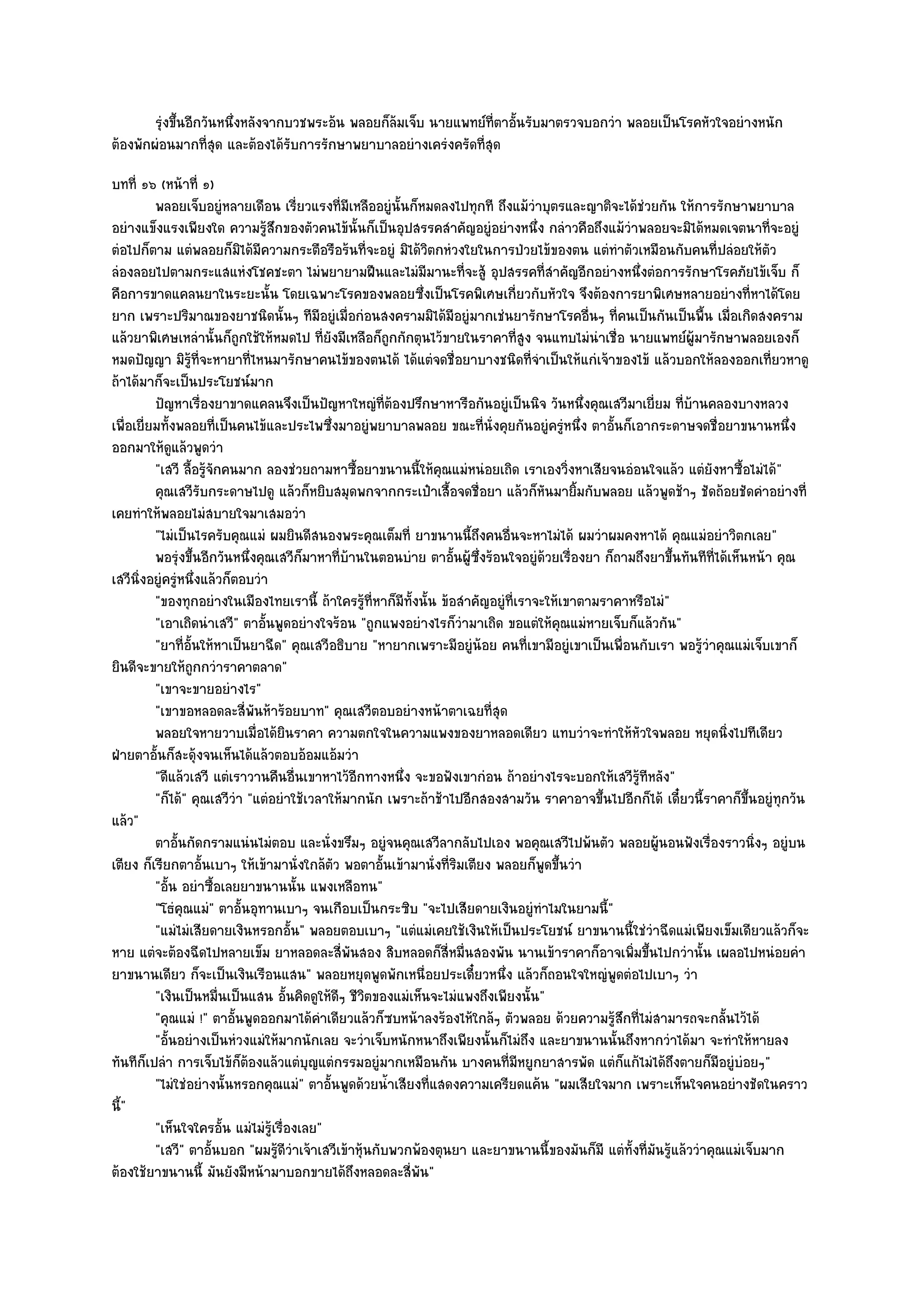 รุงขึนอีกวันหนึงหลังจากบวชพระอ๎น พลอยก็ลมเจ็บ นายแพทย๑ทีตาอันรับมาตรวจบอกวํา พลอยเป็นโรคหัวใจอยํางหนัก
         ํ ้           ่                        ๎                  ่ ้
ต๎องพักผํอนมากที่สุด และต๎องได๎รับการรักษาพยาบาลอยํางเครํงครัดที่สุด
บทที่ ๑๖ (หน๎าที่ ๑)
          พลอยเจ็บอยูํหลายเดือน เรี่ยวแรงที่มีเหลืออยูํน้นก็หมดลงไปทุกที ถึงแม๎วาบุตรและญาติจะได๎ชวยกัน ให๎การรักษาพยาบาล
                                                            ั                       ํ                 ํ
อยํางแข็งแรงเพียงใด ความรู๎สึกของตัวคนไข๎นั้นก็เป็นอุปสรรคสําคัญอยูํอยํางหนึ่ง กลําวคือถึงแม๎วําพลอยจะมิได๎หมดเจตนาที่จะอยูํ
ตํอไปก็ตาม แตํพลอยก็มิได๎มีความกระตือรือร๎นที่จะอยูํ มิได๎วิตกหํวงใยในการป่วยไข๎ของตน แตํทําตัวเหมือนกับคนที่ปลํอยให๎ตัว
ลํองลอยไปตามกระแสแหํงโชคชะตา ไมํพยายามฝืนและไมํมีมานะที่จะสู๎ อุปสรรคที่สําคัญอีกอยํางหนึ่งตํอการรักษาโรคภัยไข๎เจ็บ ก็
คือการขาดแคลนยาในระยะนั้น โดยเฉพาะโรคของพลอยซึ่งเป็นโรคพิเศษเกี่ยวกับหัวใจ จึงต๎องการยาพิเศษหลายอยํางที่หาได๎โดย
ยาก เพราะปริมาณของยาชนิดนั้นๆ ทีมอยูํเมื่อกํอนสงครามมิได๎มีอยูํมากเชํนยารักษาโรคอื่นๆ ที่คนเป็นกันเป็นพื้น เมื่อเกิดสงคราม
                                            ี
แล๎วยาพิเศษเหลํานั้นก็ถูกใช๎ให๎หมดไป ที่ยังมีเหลือก็ถกกักตุนไว๎ขายในราคาที่สูง จนแทบไมํนําเชื่อ นายแพทย๑ผู๎มารักษาพลอยเองก็
                                                          ู
หมดปัญญา มิรู๎ที่จะหายาที่ไหนมารักษาคนไข๎ของตนได๎ ได๎แตํจดชื่อยาบางชนิดที่จําเป็นให๎แกํเจ๎าของไข๎ แล๎วบอกให๎ลองออกเที่ยวหาดู
ถ๎าได๎มาก็จะเป็นประโยชน๑มาก
          ปัญหาเรืองยาขาดแคลนจึงเป็นปัญหาใหญํทีตองปรึกษาหารือกันอยูํเป็นนิจ วันหนึงคุณเสวีมาเยี่ยม ที่บานคลองบางหลวง
                        ่                                ่๎                                   ่                 ๎
เพื่อเยี่ยมทั้งพลอยที่เป็นคนไข๎และประไพซึ่งมาอยูํพยาบาลพลอย ขณะที่นั่งคุยกันอยูํครูํหนึ่ง ตาอั้นก็เอากระดาษจดชื่อยาขนานหนึ่ง
ออกมาให๎ดูแล๎วพูดวํา
          "เสวี ลื้อรู๎จักคนมาก ลองชํวยถามหาซื้อยาขนานนี้ให๎คุณแมํหนํอยเถิด เราเองวิ่งหาเสียจนอํอนใจแล๎ว แตํยังหาซื้อไมํได๎"
          คุณเสวีรบกระดาษไปดู แล๎วก็หยิบสมุดพกจากกระเป๋าเสื้อจดชื่อยา แล๎วก็หนมายิมกับพลอย แล๎วพูดช๎าๆ ชัดถ๎อยชัดคําอยํางที่
                      ั                                                               ั     ้
เคยทําให๎พลอยไมํสบายใจมาเสมอวํา
          "ไมํเป็นไรครับคุณแมํ ผมยินดีสนองพระคุณเต็มที่ ยาขนานนี้ถึงคนอื่นจะหาไมํได๎ ผมวําผมคงหาได๎ คุณแมํอยําวิตกเลย"
          พอรุงขึนอีกวันหนึงคุณเสวีกมาหาที่บานในตอนบําย ตาอันผู๎ซงร๎อนใจอยูํดวยเรื่องยา ก็ถามถึงยาขึนทันทีทีได๎เห็นหน๎า คุณ
                  ํ ้        ่           ็       ๎                  ้ ่ึ                ๎                   ้        ่
เสวีนิ่งอยูํครูํหนึ่งแล๎วก็ตอบวํา
          "ของทุกอยํางในเมืองไทยเรานี้ ถ๎าใครรู๎ที่หาก็มีท้งนั้น ข๎อสําคัญอยูํที่เราจะให๎เขาตามราคาหรือไมํ"
                                                              ั
          "เอาเถิดนําเสวี" ตาอั้นพูดอยํางใจร๎อน "ถูกแพงอยํางไรก็วํามาเถิด ขอแตํให๎คุณแมํหายเจ็บก็แล๎วกัน"
          "ยาที่อั้นให๎หาเป็นยาฉีด" คุณเสวีอธิบาย "หายากเพราะมีอยูํน๎อย คนที่เขามีอยูํเขาเป็นเพื่อนกับเรา พอรู๎วําคุณแมํเจ็บเขาก็
ยินดีจะขายให๎ถูกกวําราคาตลาด"
          "เขาจะขายอยํางไร"
          "เขาขอหลอดละสี่พันห๎าร๎อยบาท" คุณเสวีตอบอยํางหน๎าตาเฉยที่สุด
          พลอยใจหายวาบเมื่อได๎ยนราคา ความตกใจในความแพงของยาหลอดเดียว แทบวําจะทําให๎หวใจพลอย หยุดนิงไปทีเดียว
                                      ิ                                                             ั                    ่
ฝ่ายตาอั้นก็สะดุ๎งจนเห็นได๎แล๎วตอบอ๎อมแอ๎มวํา
          "ดีแล๎วเสวี แตํเราวานคืนอื่นเขาหาไว๎อีกทางหนึ่ง จะขอฟังเขากํอน ถ๎าอยํางไรจะบอกให๎เสวีรู๎ทีหลัง"
          "ก็ได๎" คุณเสวีวํา "แตํอยําใช๎เวลาให๎มากนัก เพราะถ๎าช๎าไปอีกสองสามวัน ราคาอาจขึ้นไปอีกก็ได๎ เดี๋ยวนี้ราคาก็ขึ้นอยูํทุกวัน
แล๎ว"
          ตาอันกัดกรามแนํนไมํตอบ และนั่งขรึมๆ อยูํจนคุณเสวีลากลับไปเอง พอคุณเสวีไปพ๎นตัว พลอยผู๎นอนฟังเรืองราวนิงๆ อยูํบน
                ้                                                                                                  ่        ่
เตียง ก็เรียกตาอั้นเบาๆ ให๎เข๎ามานั่งใกล๎ตว พอตาอั้นเข๎ามานั่งที่ริมเตียง พลอยก็พูดขึ้นวํา
                                              ั
          "อั้น อยําซื้อเลยยาขนานนั้น แพงเหลือทน"
          "โธํคุณแมํ" ตาอั้นอุทานเบาๆ จนเกือบเป็นกระซิบ "จะไปเสียดายเงินอยูํทําไมในยามนี้"
          "แมํไมํเสียดายเงินหรอกอั้น" พลอยตอบเบาๆ "แตํแมํเคยใช๎เงินให๎เป็นประโยชน๑ ยาขนานนี้ใชํวําฉีดแมํเพียงเข็มเดียวแล๎วก็จะ
หาย แตํจะต๎องฉีดไปหลายเข็ม ยาหลอดละสี่พันสอง สิบหลอดก็สี่หมื่นสองพัน นานเข๎าราคาก็อาจเพิ่มขึ้นไปกวํานั้น เผลอไปหนํอยคํา
ยาขนานเดียว ก็จะเป็นเงินเรือนแสน" พลอยหยุดพูดพักเหนื่อยประเดี๋ยวหนึ่ง แล๎วก็ถอนใจใหญํพูดตํอไปเบาๆ วํา
          "เงินเป็นหมื่นเป็นแสน อั้นคิดดูให๎ดีๆ ชีวิตของแมํเห็นจะไมํแพงถึงเพียงนั้น"
          "คุณแมํ !" ตาอั้นพูดออกมาได๎คําเดียวแล๎วก็ซบหน๎าลงร๎องไห๎ใกล๎ๆ ตัวพลอย ด๎วยความรู๎สึกที่ไมํสามารถจะกลั้นไว๎ได๎
          "อั้นอยํางเป็นหํวงแมํให๎มากนักเลย จะวําเจ็บหนักหนาถึงเพียงนั้นก็ไมํถึง และยาขนานนั้นถึงหากวําได๎มา จะทําให๎หายลง
ทันทีก็เปลํา การเจ็บไข๎ก็ต๎องแล๎วแตํบุญแตํกรรมอยูํมากเหมือนกัน บางคนที่มหยูกยาสารพัด แตํก็แก๎ไมํได๎ถึงตายก็มอยูํบํอยๆ"
                                                                                  ี                                    ี
          "ไมํใชํอยํางนั้นหรอกคุณแมํ" ตาอั้นพูดด๎วยน้ําเสียงที่แสดงความเครียดแค๎น "ผมเสียใจมาก เพราะเห็นใจคนอยํางชัดในคราว
นี้"
          "เห็นใจใครอั้น แมํไมํรู๎เรื่องเลย"
          "เสวี" ตาอั้นบอก "ผมรู๎ดีวําเจ๎าเสวีเข๎าหุ๎นกับพวกพ๎องตุนยา และยาขนานนี้ของมันก็มี แตํทั้งที่มนรู๎แล๎ววําคุณแมํเจ็บมาก
                                                                                                        ั
ต๎องใช๎ยาขนานนี้ มันยังมีหน๎ามาบอกขายได๎ถึงหลอดละสี่พัน"
 