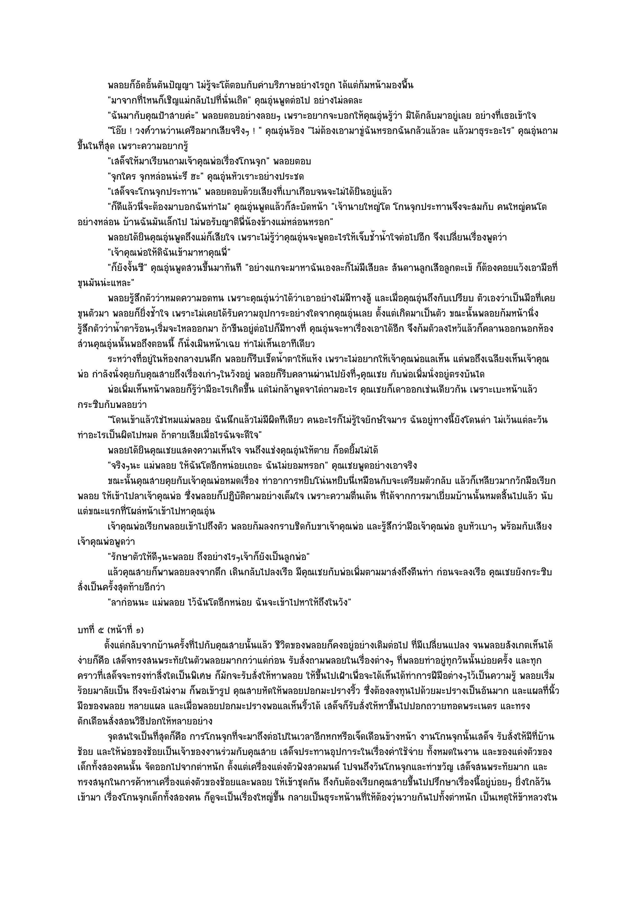 พลอยก็อดอันตันปัญญา ไมํรจะโต๎ตอบกับคําบริภาษอยํางไรถูก ได๎แตํก๎มหน๎ามองพื้น
                      ั ้                ๎ู
          "มาจากที่ไหนก็เชิญแมํกลับไปที่นั่นเถิด" คุณอุํนพูดตํอไป อยํางไมํลดละ
          "ฉันมากับคุณป้าสายคํะ" พลอยตอบอยํางลอยๆ เพราะอยากจะบอกให๎คุณอุํนรู๎วํา มิได๎กลับมาอยูํเลย อยํางที่เธอเข๎าใจ
          "โอ๏ย ! วงศ๑วานวํานเครือมากเสียจริงๆ ! " คุณอุํนร๎อง "ไมํต๎องเอามาขูํฉันหรอกฉันกลัวแล๎วละ แล๎วมาธุระอะไร" คุณอุํนถาม
ขึ้นในที่สุด เพราะความอยากรู๎
          "เสด็จให๎มาเรียนถามเจ๎าคุณพํอเรื่องโกนจุก" พลอยตอบ
          "จุกใคร จุกหลํอนนํะรึ ฮะ" คุณอุํนหัวเราะอยํางประชด
          "เสด็จจะโกนจุกประทาน" พลอยตอบด๎วยเสียงที่เบาเกือบจนจะไมํได๎ยินอยูํแล๎ว
          "ก็ดีแล๎วนี่จะต๎องมาบอกฉันทําไม" คุณอุํนพูดแล๎วก็สะบัดหน๎า "เจ๎านายใหญํโต โกนจุกประทานจึงจะสมกับ คนใหญํคนโต
อยํางหลํอน บ๎านฉันมันเล็กไป ไมํพอรับญาติพี่น๎องข๎างแมํหลํอนหรอก"
          พลอยได๎ยนคุณอุนพูดถึงแมํก็เสียใจ เพราะไมํรวาคุณอุํนจะพูดอะไรให๎เจ็บช้าน้าใจตํอไปอีก จึงเปลี่ยนเรื่องพูดวํา
                       ิ    ํ                            ๎ู ํ                     ํ ํ
          "เจ๎าคุณพํอให๎ดิฉันเข๎ามาหาคุณพี่"
          "ก็ยังงั้นซี" คุณอุํนพูดสวนขึ้นมาทันที "อยํางแกจะมาหาฉันเองละก็ไมํมีเสียละ สันดานลูกเสือลูกตะเข๎ ก็ต๎องคอยแว๎งเอามือที่
ขุนมันนํะแหละ"
          พลอยรูสกตัววําหมดความอดทน เพราะคุณอุนวําได๎วาเอาอยํางไมํมีทางสู๎ และเมื่อคุณอุํนถึงกับเปรียบ ตัวเองวําเป็นมือทีเคย
                   ๎ึ                                  ํ          ํ                                                          ่
ขุนตัวมา พลอยก็ยิ่งช้ําใจ เพราะไมํเคยได๎รับความอุปการะอยํางใดจากคุณอุํนเลย ตั้งแตํเกิดมาเป็นตัว ขณะนั้นพลอยก๎มหน๎านิ่ง
รู๎สึกตัววําน้ําตาร๎อนๆเริ่มจะไหลออกมา ถ๎าขืนอยูํตํอไปก็มทางที่ คุณอุํนจะหาเรื่องเอาได๎อีก จึงก๎มตัวลงไหว๎แล๎วก็คลานออกนอกห๎อง
                                                                ี
สํวนคุณอุํนนั้นพอถึงตอนนี้ ก็นั่งเมินหน๎าเฉย ทําไมํเห็นเอาทีเดียว
          ระหวํางที่อยูํในห๎องกลางบนตึก พลอยก็รบเช็ดน้าตาให๎แห๎ง เพราะไมํอยากให๎เจ๎าคุณพํอแลเห็น แตํพอถึงเฉลียงเห็นเจ๎าคุณ
                                                    ี         ํ
พํอ กําลังนั่งคุยกับคุณสายถึงเรื่องเกําๆในวังอยูํ พลอยก็รีบคลานผํานไปยังที่ๆคุณเชย กับพํอเพิ่มนั่งอยูํตรงบันได
          พํอเพิมเห็นหน๎าพลอยก็รวามีอะไรเกิดขึน แตํไมํกล๎าพูดจาไตํถามอะไร คุณเชยก็เดาออกเชํนเดียวกัน เพราะเบะหน๎าแล๎ว
                 ่                  ๎ู ํ          ้
กระซิบกับพลอยวํา
          "โดนเข๎าแล๎วใชํไหมแมํพลอย ฉันนึกแล๎วไมํมีผิดทีเดียว คนอะไรก็ไมํรู๎ใจยักษ๑ใจมาร ฉันอยูํทางนี้ยังโดนดํา ไมํเว๎นแตํละวัน
ทําอะไรเป็นผิดไปหมด ถ๎าตายเสียเมื่อไรฉันจะดีใจ"
          พลอยได๎ยนคุณเชยแสดงความเห็นใจ จนถึงแชํงคุณอุนให๎ตาย ก็อดยิมไมํได๎
                         ิ                                          ํ       ้
          "จริงๆนะ แมํพลอย ให๎ฉันโตอีกหนํอยเถอะ ฉันไมํยอมหรอก" คุณเชยพูดอยํางเอาจริง
          ขณะนั้นคุณสายคุยกับเจ๎าคุณพํอหมดเรื่อง ทําอาการหยิบโนํนหยิบนี่เหมือนกับจะเตรียมตัวกลับ แล๎วก็เหลียวมากวักมือเรียก
พลอย ให๎เข๎าไปลาเจ๎าคุณพํอ ซึ่งพลอยก็ปฏิบัติตามอยํางเต็มใจ เพราะความตื่นเต๎น ที่ได๎จากการมาเยี่ยมบ๎านนั้นหมดสิ้นไปแล๎ว นับ
แตํขณะแรกที่โผลํหน๎าเข๎าไปหาคุณอุํน
          เจ๎าคุณพํอเรียกพลอยเข๎าไปถึงตัว พลอยก๎มลงกราบชิดกับขาเจ๎าคุณพํอ และรู๎สกวํามือเจ๎าคุณพํอ ลูบหัวเบาๆ พร๎อมกับเสียง
                                                                                      ึ
เจ๎าคุณพํอพูดวํา
          "รักษาตัวให๎ดีๆนะพลอย ถึงอยํางไรๆเจ๎าก็ยังเป็นลูกพํอ"
          แล๎วคุณสายก็พาพลอยลงจากตึก เดินกลับไปลงเรือ มีคณเชยกับพํอเพิมตามมาสํงถึงตีนทํา กํอนจะลงเรือ คุณเชยยังกระซิบ
                                                                      ุ       ่
สั่งเป็นครั้งสุดท๎ายอีกวํา
          "ลากํอนนะ แมํพลอย ไว๎ฉันโตอีกหนํอย ฉันจะเข๎าไปหาให๎ถึงในวัง"
บทที่ ๕ (หน๎าที่ ๑)
        ตั้งแตํกลับจากบ๎านครังที่ไปกับคุณสายนั้นแล๎ว ชีวตของพลอยก็คงอยูํอยํางเดิมตํอไป ที่มีเปลียนแปลง จนพลอยสังเกตเห็นได๎
                             ้                           ิ                                       ่
งํายก็คือ เสด็จทรงสนพระทัยในตัวพลอยมากกวําแตํกํอน รับสั่งถามพลอยในเรื่องตํางๆ ที่พลอยทําอยูํทุกวันนั้นบํอยครั้ง และทุก
คราวที่เสด็จจะทรงทําสิ่งใดเป็นพิเศษ ก็มกจะรับสั่งให๎หาพลอย ให๎ขึ้นไปเฝ้าเพื่อจะได๎เห็นได๎ทําการฝีมือตํางๆไว๎เป็นความรู๎ พลอยเริ่ม
                                         ั
ร๎อยมาลัยเป็น ถึงจะยังไมํงาม ก็พอเข๎ารูป คุณสายหัดให๎พลอยปอกมะปรางริ้ว ซึ่งต๎องลงทุนไปด๎วยมะปรางเป็นอันมาก และแผลที่นิ้ว
มือของพลอย หลายแผล และเมื่อพลอยปอกมะปรางพอแลเห็นริ้วได๎ เสด็จก็รบสั่งให๎หาขึ้นไปปอกถวายทอดพระเนตร และทรง
                                                                          ั
ตักเตือนสั่งสอนวิธีปอกให๎หลายอยําง
         จุดสนใจเป็นทีสดก็คอ การโกนจุกทีจะมาถึงตํอไปในเวลาอีกหกหรือเจ็ดเดือนข๎างหน๎า งานโกนจุกนั้นเสด็จ รับสั่งให๎มีทีบาน
                      ุ่ ื                 ่                                                                                 ่ ๎
ช๎อย และให๎พํอของช๎อยเป็นเจ๎าของงานรํวมกับคุณสาย เสด็จประทานอุปการะในเรื่องคําใช๎จําย ทั้งหมดในงาน และของแตํงตัวของ
เด็กทั้งสองคนนั้น จัดออกไปจากตําหนัก ตั้งแตํเครื่องแตํงตัวฟังสวดมนต๑ ไปจนถึงวันโกนจุกและทําขวัญ เสด็จสนพระทัยมาก และ
ทรงสนุกในการค๎าหาเครื่องแตํงตัวของช๎อยและพลอย ให๎เข๎าชุดกัน ถึงกับต๎องเรียกคุณสายขึ้นไปปรึกษาเรื่องนี้อยูํบํอยๆ ยิ่งใกล๎วัน
เข๎ามา เรื่องโกนจุกเด็กทั้งสองคน ก็ดูจะเป็นเรื่องใหญํขึ้น กลายเป็นธุระหน๎านที่ให๎ต๎องวุํนวายกันไปทั้งตําหนัก เป็นเหตุให๎ข๎าหลวงใน
 
