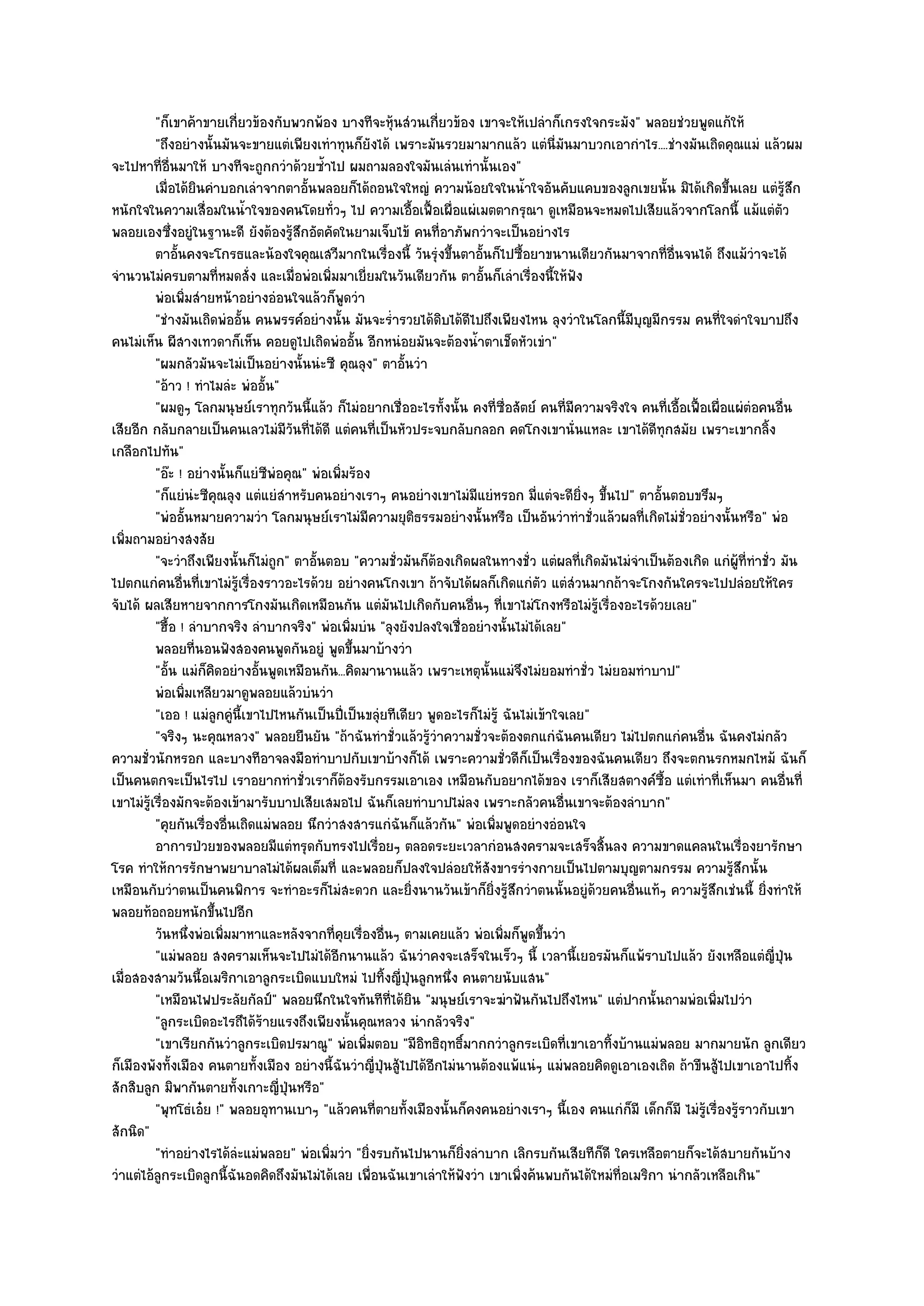 "ก็เขาค๎าขายเกี่ยวข๎องกับพวกพ๎อง บางทีจะหุ๎นสํวนเกี่ยวข๎อง เขาจะให๎เปลําก็เกรงใจกระมัง" พลอยชํวยพูดแก๎ให๎
          "ถึงอยํางนั้นมันจะขายแตํเพียงเทําทุนก็ยังได๎ เพราะมันรวยมามากแล๎ว แตํนี่มันมาบวกเอากําไร....ชํางมันเถิดคุณแมํ แล๎วผม
จะไปหาที่อื่นมาให๎ บางทีจะถูกกวําด๎วยซ้ําไป ผมถามลองใจมันเลํนเทํานั้นเอง"
          เมื่อได๎ยนคําบอกเลําจากตาอันพลอยก็ได๎ถอนใจใหญํ ความน๎อยใจในน้าใจอันคับแคบของลูกเขยนั้น มิได๎เกิดขึนเลย แตํรสก
                         ิ               ้                                           ํ                                    ้          ๎ู ึ
หนักใจในความเสื่อมในน้ําใจของคนโดยทั่วๆ ไป ความเอื้อเฟื้อเผื่อแผํเมตตากรุณา ดูเหมือนจะหมดไปเสียแล๎วจากโลกนี้ แม๎แตํตัว
พลอยเองซึ่งอยูํในฐานะดี ยังต๎องรู๎สึกอัตคัดในยามเจ็บไข๎ คนที่อาภัพกวําจะเป็นอยํางไร
          ตาอันคงจะโกรธและน๎องใจคุณเสวีมากในเรื่องนี้ วันรุงขึนตาอันก็ไปซือยาขนานเดียวกันมาจากทีอนจนได๎ ถึงแม๎วาจะได๎
               ้                                                  ํ ้     ้        ้                         ่ ่ื              ํ
จํานวนไมํครบตามที่หมดสั่ง และเมื่อพํอเพิ่มมาเยี่ยมในวันเดียวกัน ตาอั้นก็เลําเรื่องนี้ให๎ฟัง
          พํอเพิมสํายหน๎าอยํางอํอนใจแล๎วก็พดวํา
                 ่                               ู
          "ชํางมันเถิดพํออั้น คนพรรค๑อยํางนั้น มันจะร่ํารวยได๎ดิบได๎ดีไปถึงเพียงไหน ลุงวําในโลกนี้มีบญมีกรรม คนที่ใจดําใจบาปถึง
                                                                                                       ุ
คนไมํเห็น ผีสางเทวดาก็เห็น คอยดูไปเถิดพํออั้น อีกหนํอยมันจะต๎องน้ําตาเช็ดหัวเขํา"
          "ผมกลัวมันจะไมํเป็นอยํางนั้นนํะซี คุณลุง" ตาอั้นวํา
          "อ๎าว ! ทําไมลํะ พํออั้น"
          "ผมดูๆ โลกมนุษย๑เราทุกวันนี้แล๎ว ก็ไมํอยากเชื่ออะไรทั้งนั้น คงที่ซื่อสัตย๑ คนที่มความจริงใจ คนที่เอื้อเฟื้อเผื่อแผํตํอคนอื่น
                                                                                              ี
เสียอีก กลับกลายเป็นคนเลวไมํมีวนที่ได๎ดี แตํคนที่เป็นหัวประจบกลับกลอก คดโกงเขานั่นแหละ เขาได๎ดีทุกสมัย เพราะเขากลิ้ง
                                      ั
เกลือกไปทัน"
          "อ๏ะ ! อยํางนั้นก็แยํซพํอคุณ" พํอเพิ่มร๎อง
                                 ี
          "ก็แยํนํะซีคุณลุง แตํแยํสําหรับคนอยํางเราๆ คนอยํางเขาไมํมีแยํหรอก มี่แตํจะดียิ่งๆ ขึ้นไป" ตาอั้นตอบขรึมๆ
          "พํออั้นหมายความวํา โลกมนุษย๑เราไมํมีความยุติธรรมอยํางนั้นหรือ เป็นอันวําทําชั่วแล๎วผลที่เกิดไมํชั่วอยํางนั้นหรือ" พํอ
เพิ่มถามอยํางสงสัย
          "จะวําถึงเพียงนั้นก็ไมํถูก" ตาอั้นตอบ "ความชั่วมันก็ต๎องเกิดผลในทางชั่ว แตํผลที่เกิดมันไมํจําเป็นต๎องเกิด แกํผู๎ที่ทําชั่ว มัน
ไปตกแกํคนอื่นที่เขาไมํรู๎เรื่องราวอะไรด๎วย อยํางคนโกงเขา ถ๎าจับได๎ผลก็เกิดแกํตัว แตํสํวนมากถ๎าจะโกงกันใครจะไปปลํอยให๎ใคร
จับได๎ ผลเสียหายจากการโกงมันเกิดเหมือนกัน แตํมันไปเกิดกับคนอื่นๆ ที่เขาไมํโกงหรือไมํรู๎เรื่องอะไรด๎วยเลย"
          "ฮื้อ ! ลําบากจริง ลําบากจริง" พํอเพิ่มบํน "ลุงยังปลงใจเชื่ออยํางนั้นไมํได๎เลย"
          พลอยทีนอนฟังสองคนพูดกันอยูํ พูดขึนมาบ๎างวํา
                       ่                           ้
          "อั้น แมํก็คิดอยํางอั้นพูดเหมือนกัน...คิดมานานแล๎ว เพราะเหตุนั้นแมํจึงไมํยอมทําชั่ว ไมํยอมทําบาป"
          พํอเพิมเหลียวมาดูพลอยแล๎วบํนวํา
                   ่
          "เออ ! แมํลูกคูํนี้เขาไปไหนกันเป็นปี่เป็นขลุํยทีเดียว พูดอะไรก็ไมํรู๎ ฉันไมํเข๎าใจเลย"
          "จริงๆ นะคุณหลวง" พลอยยืนยัน "ถ๎าฉันทําชั่วแล๎วรู๎วําความชั่วจะต๎องตกแกํฉันคนเดียว ไมํไปตกแกํคนอื่น ฉันคงไมํกลัว
ความชั่วนักหรอก และบางทีอาจลงมือทําบาปกับเขาบ๎างก็ได๎ เพราะความชั่วดีก็เป็นเรื่องของฉันคนเดียว ถึงจะตกนรกหมกไหม๎ ฉันก็
เป็นคนตกจะเป็นไรไป เราอยากทําชั่วเราก็ต๎องรับกรรมเอาเอง เหมือนกับอยากได๎ของ เราก็เสียสตางค๑ซ้อ แตํเทําที่เห็นมา คนอื่นที่
                                                                                                           ื
เขาไมํรู๎เรื่องมักจะต๎องเข๎ามารับบาปเสียเสมอไป ฉันก็เลยทําบาปไมํลง เพราะกลัวคนอื่นเขาจะต๎องลําบาก"
          "คุยกันเรื่องอื่นเถิดแมํพลอย นึกวําสงสารแกํฉันก็แล๎วกัน" พํอเพิ่มพูดอยํางอํอนใจ
          อาการป่วยของพลอยมีแตํทรุดกับทรงไปเรือยๆ ตลอดระยะเวลากํอนสงครามจะเสร็จสินลง ความขาดแคลนในเรื่องยารักษา
                                                     ่                                           ้
โรค ทําให๎การรักษาพยาบาลไมํได๎ผลเต็มที่ และพลอยก็ปลงใจปลํอยให๎สังขารรํางกายเป็นไปตามบุญตามกรรม ความรู๎สึกนั้น
เหมือนกับวําตนเป็นคนพิการ จะทําอะรก็ไมํสะดวก และยิ่งนานวันเข๎าก็ยิ่งรู๎สึกวําตนนั้นอยูํด๎วยคนอื่นแท๎ๆ ความรู๎สึกเชํนนี้ ยิ่งทําให๎
พลอยท๎อถอยหนักขึ้นไปอีก
          วันหนึงพํอเพิมมาหาและหลังจากทีคยเรื่องอืนๆ ตามเคยแล๎ว พํอเพิมก็พดขึนวํา
                     ่     ่                 ่ ุ         ่                      ่ ู ้
          "แมํพลอย สงครามเห็นจะไปไมํได๎อีกนานแล๎ว ฉันวําคงจะเสร็จในเร็วๆ นี้ เวลานี้เยอรมันก็แพ๎ราบไปแล๎ว ยังเหลือแตํญี่ปุ่น
เมื่อสองสามวันนี้อเมริกาเอาลูกระเบิดแบบใหมํ ไปทิ้งญี่ปุ่นลูกหนึ่ง คนตายนับแสน"
          "เหมือนไฟประลัยกัลป์" พลอยนึกในใจทันทีที่ได๎ยิน "มนุษย๑เราจะฆําฟันกันไปถึงไหน" แตํปากนั้นถามพํอเพิ่มไปวํา
          "ลูกระเบิดอะไรถึได๎ร๎ายแรงถึงเพียงนั้นคุณหลวง นํากลัวจริง"
          "เขาเรียกกันวําลูกระเบิดปรมาณู" พํอเพิ่มตอบ "มีอิทธิฤทธิ์มากกวําลูกระเบิดที่เขาเอาทิ้งบ๎านแมํพลอย มากมายนัก ลูกเดียว
ก็เมืองพังทั้งเมือง คนตายทั้งเมือง อยํางนี้ฉันวําญี่ป่นสู๎ไปได๎อีกไมํนานต๎องแพ๎แนํๆ แมํพลอยคิดดูเอาเองเถิด ถ๎าขืนสู๎ไปเขาเอาไปทิ้ง
                                                       ุ
สักสิบลูก มิพากันตายทั้งเกาะญี่ปุ่นหรือ"
          "พุทโธํเอ๐ย !" พลอยอุทานเบาๆ "แล๎วคนที่ตายทั้งเมืองนั้นก็คงคนอยํางเราๆ นี้เอง คนแกํก็มี เด็กก็มี ไมํรู๎เรื่องรู๎ราวกับเขา
สักนิด"
          "ทําอยํางไรได๎ลํะแมํพลอย" พํอเพิ่มวํา "ยิ่งรบกันไปนานก็ยิ่งลําบาก เลิกรบกันเสียทีก็ดี ใครเหลือตายก็จะได๎สบายกันบ๎าง
วําแตํไอ๎ลูกระเบิดลูกนี้ฉันอดคิดถึงมันไมํได๎เลย เพื่อนฉันเขาเลําให๎ฟังวํา เขาเพิ่งค๎นพบกันได๎ใหมํที่อเมริกา นํากลัวเหลือเกิน"
 