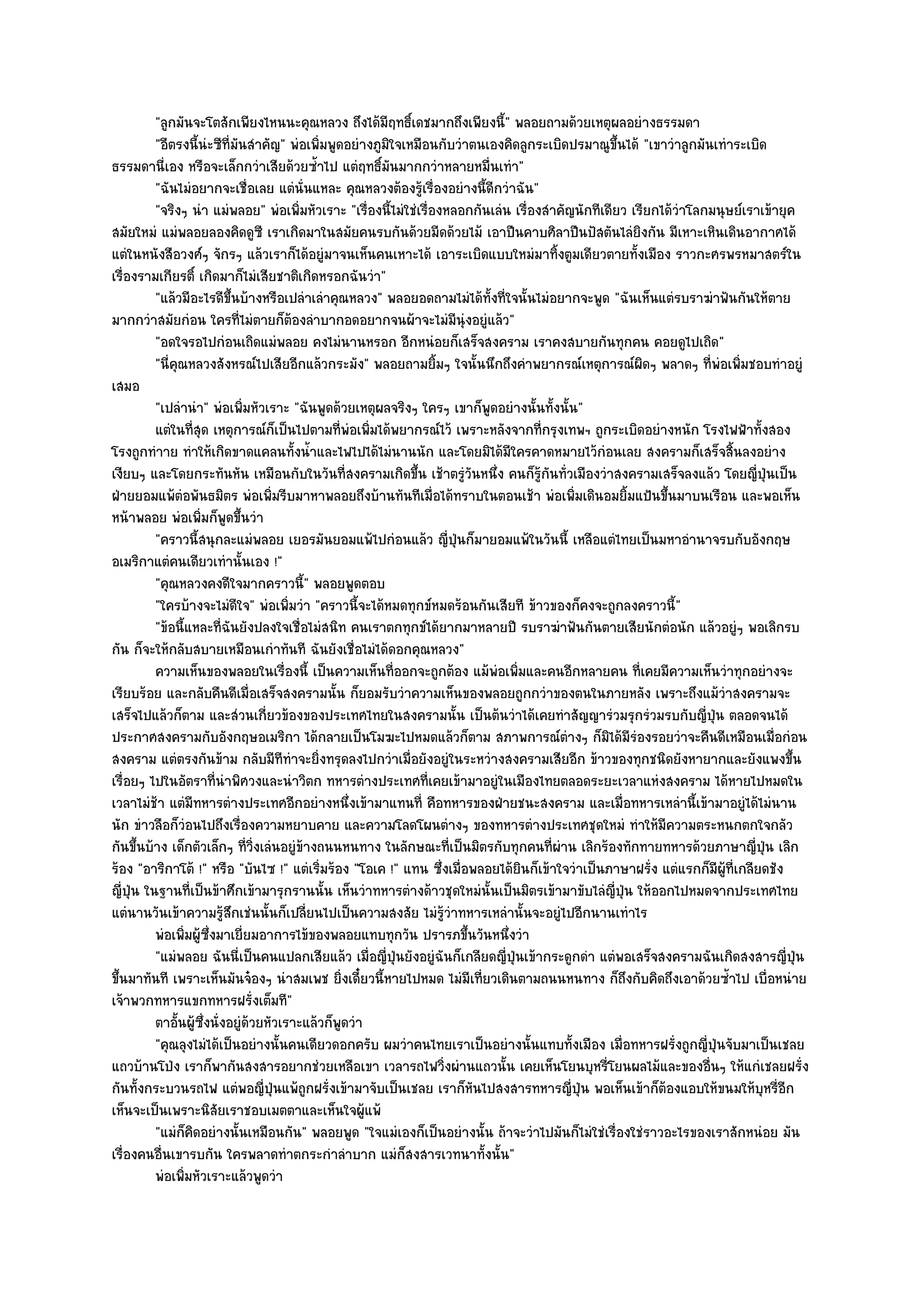 "ลูกมันจะโตสักเพียงไหนนะคุณหลวง ถึงได๎มีฤทธิ์เดชมากถึงเพียงนี้" พลอยถามด๎วยเหตุผลอยํางธรรมดา
          "อีตรงนี้นํะซีที่มนสําคัญ" พํอเพิ่มพูดอยํางภูมิใจเหมือนกับวําตนเองคิดลูกระเบิดปรมาณูขึ้นได๎ "เขาวําลูกมันเทําระเบิด
                            ั
ธรรมดานี่เอง หรือจะเล็กกวําเสียด๎วยซ้ําไป แตํฤทธิ์มนมากกวําหลายหมื่นเทํา"
                                                         ั
          "ฉันไมํอยากจะเชื่อเลย แตํนั่นแหละ คุณหลวงต๎องรู๎เรื่องอยํางนี้ดีกวําฉัน"
          "จริงๆ นํา แมํพลอย" พํอเพิ่มหัวเราะ "เรื่องนี้ไมํใชํเรื่องหลอกกันเลํน เรื่องสําคัญนักทีเดียว เรียกได๎วําโลกมนุษย๑เราเข๎ายุค
สมัยใหมํ แมํพลอยลองคิดดูซี เราเกิดมาในสมัยคนรบกันด๎วยมีดด๎วยไม๎ เอาปืนคาบศิลาปืนปัสตันไลํยิงกัน มีเหาะเหินเดินอากาศได๎
แตํในหนังสือวงศ๑ๆ จักรๆ แล๎วเราก็ได๎อยูํมาจนเห็นคนเหาะได๎ เอาระเบิดแบบใหมํมาทิ้งตูมเดียวตายทั้งเมือง ราวกะศรพรหมาสตร๑ใน
เรื่องรามเกียรติ์ เกิดมาก็ไมํเสียชาติเกิดหรอกฉันวํา"
          "แล๎วมีอะไรดีขึ้นบ๎างหรือเปลําเลําคุณหลวง" พลอยอดถามไมํได๎ทั้งที่ใจนั้นไมํอยากจะพูด "ฉันเห็นแตํรบราฆําฟันกันให๎ตาย
มากกวําสมัยกํอน ใครที่ไมํตายก็ต๎องลําบากอดอยากจนผ๎าจะไมํมนุํงอยูํแล๎ว"ี
          "อดใจรอไปกํอนเถิดแมํพลอย คงไมํนานหรอก อีกหนํอยก็เสร็จสงคราม เราคงสบายกันทุกคน คอยดูไปเถิด"
          "นี่คุณหลวงสังหรณ๑ไปเสียอีกแล๎วกระมัง" พลอยถามยิ้มๆ ใจนั้นนึกถึงคําพยากรณ๑เหตุการณ๑ผิดๆ พลาดๆ ที่พํอเพิ่มชอบทําอยูํ
เสมอ
          "เปลํานํา" พํอเพิ่มหัวเราะ "ฉันพูดด๎วยเหตุผลจริงๆ ใครๆ เขาก็พูดอยํางนั้นทั้งนั้น"
          แตํในทีสด เหตุการณ๑กเป็นไปตามที่พอเพิมได๎พยากรณ๑ไว๎ เพราะหลังจากทีกรุงเทพฯ ถูกระเบิดอยํางหนัก โรงไฟฟ้าทั้งสอง
                    ุ่             ็              ํ ่                                 ่
โรงถูกทําาย ทําให๎เกิดขาดแคลนทั้งน้ําและไฟไปได๎ไมํนานนัก และโดยมิได๎มีใครคาดหมายไว๎กํอนเลย สงครามก็เสร็จสิ้นลงอยําง
เงียบๆ และโดยกระทันหัน เหมือนกับในวันที่สงครามเกิดขึ้น เช๎าตรูํวันหนึ่ง คนก็รู๎กนทั่วเมืองวําสงครามเสร็จลงแล๎ว โดยญี่ปุ่นเป็น
                                                                                        ั
ฝ่ายยอมแพ๎ตํอพันธมิตร พํอเพิ่มรีบมาหาพลอยถึงบ๎านทันทีเมื่อได๎ทราบในตอนเช๎า พํอเพิ่มเดินอมยิ้มแป้นขึ้นมาบนเรือน และพอเห็น
หน๎าพลอย พํอเพิ่มก็พูดขึ้นวํา
          "คราวนี้สนุกละแมํพลอย เยอรมันยอมแพ๎ไปกํอนแล๎ว ญี่ปุ่นก็มายอมแพ๎ในวันนี้ เหลือแตํไทยเป็นมหาอํานาจรบกับอังกฤษ
อเมริกาแตํคนเดียวเทํานั้นเอง !"
          "คุณหลวงคงดีใจมากคราวนี้" พลอยพูดตอบ
          "ใครบ๎างจะไมํดีใจ" พํอเพิ่มวํา "คราวนี้จะได๎หมดทุกข๑หมดร๎อนกันเสียที ข๎าวของก็คงจะถูกลงคราวนี้"
          "ข๎อนี้แหละที่ฉันยังปลงใจเชื่อไมํสนิท คนเราตกทุกข๑ได๎ยากมาหลายปี รบราฆําฟันกันตายเสียนักตํอนัก แล๎วอยูํๆ พอเลิกรบ
กัน ก็จะให๎กลับสบายเหมือนเกําทันที ฉันยังเชื่อไมํได๎ดอกคุณหลวง"
          ความเห็นของพลอยในเรื่องนี้ เป็นความเห็นทีออกจะถูกต๎อง แม๎พอเพิมและคนอีกหลายคน ทีเคยมีความเห็นวําทุกอยํางจะ
                                                           ่                ํ ่                          ่
เรียบร๎อย และกลับคืนดีเมื่อเสร็จสงครามนั้น ก็ยอมรับวําความเห็นของพลอยถูกกวําของตนในภายหลัง เพราะถึงแม๎วําสงครามจะ
เสร็จไปแล๎วก็ตาม และสํวนเกี่ยวข๎องของประเทศไทยในสงครามนั้น เป็นต๎นวําได๎เคยทําสัญญารํวมรุกรํวมรบกับญี่ปุ่น ตลอดจนได๎
ประกาศสงครามกับอังกฤษอเมริกา ได๎กลายเป็นโมฆะไปหมดแล๎วก็ตาม สภาพการณ๑ตํางๆ ก็มิได๎มีรํองรอยวําจะคืนดีเหมือนเมื่อกํอน
สงคราม แตํตรงกันข๎าม กลับมีทีทําจะยิ่งทรุดลงไปกวําเมื่อยังอยูํในระหวํางสงครามเสียอีก ข๎าวของทุกชนิดยังหายากและยังแพงขึ้น
เรื่อยๆ ไปในอัตราที่นําพิศวงและนําวิตก ทหารตํางประเทศที่เคยเข๎ามาอยูํในเมืองไทยตลอดระยะเวลาแหํงสงคราม ได๎หายไปหมดใน
เวลาไมํช๎า แตํมีทหารตํางประเทศอีกอยํางหนึ่งเข๎ามาแทนที่ คือทหารของฝ่ายชนะสงคราม และเมื่อทหารเหลํานี้เข๎ามาอยูํได๎ไมํนาน
นัก ขําวลือก็วํอนไปถึงเรื่องความหยาบคาย และความโลดโผนตํางๆ ของทหารตํางประเทศชุดใหมํ ทําให๎มีความตระหนกตกใจกลัว
กันขึ้นบ๎าง เด็กตัวเล็กๆ ที่วิ่งเลํนอยูํข๎างถนนหนทาง ในลักษณะที่เป็นมิตรกับทุกคนที่ผําน เลิกร๎องทักทายทหารด๎วยภาษาญี่ปุ่น เลิก
ร๎อง "อาริกาโต๎ !" หรือ "บันไซ !" แตํเริ่มร๎อง "โอเค !" แทน ซึ่งเมื่อพลอยได๎ยินก็เข๎าใจวําเป็นภาษาฝรั่ง แตํแรกก็มีผู๎ที่เกลียดชัง
ญี่ปุ่น ในฐานที่เป็นข๎าศึกเข๎ามารุกรานนั้น เห็นวําทหารตํางด๎าวชุดใหมํนั้นเป็นมิตรเข๎ามาขับไลํญี่ปุ่น ให๎ออกไปหมดจากประเทศไทย
แตํนานวันเข๎าความรู๎สึกเชํนนั้นก็เปลี่ยนไปเป็นความสงสัย ไมํรู๎วําทหารเหลํานั้นจะอยูํไปอีกนานเทําไร
          พํอเพิมผูซงมาเยี่ยมอาการไข๎ของพลอยแทบทุกวัน ปรารภขึนวันหนึงวํา
                 ่ ๎ ่ึ                                                 ้      ่
          "แมํพลอย ฉันนี่เป็นคนแปลกเสียแล๎ว เมื่อญี่ปุ่นยังอยูํฉันก็เกลียดญี่ปุ่นเข๎ากระดูกดํา แตํพอเสร็จสงครามฉันเกิดสงสารญี่ปุ่น
ขึ้นมาทันที เพราะเห็นมันจ๐องๆ นําสมเพช ยิ่งเดี๋ยวนี้หายไปหมด ไมํมีเที่ยวเดินตามถนนหนทาง ก็ถึงกับคิดถึงเอาด๎วยซ้ําไป เบื่อหนําย
เจ๎าพวกทหารแขกทหารฝรั่งเต็มที"
          ตาอันผู๎ซงนั่งอยูํดวยหัวเราะแล๎วก็พดวํา
                ้ ่ึ          ๎                 ู
          "คุณลุงไมํได๎เป็นอยํางนั้นคนเดียวดอกครับ ผมวําคนไทยเราเป็นอยํางนั้นแทบทั้งเมือง เมื่อทหารฝรั่งถูกญี่ปุ่นจับมาเป็นเชลย
แถวบ๎านโป่ง เราก็พากันสงสารอยากชํวยเหลือเขา เวลารถไฟวิ่งผํานแถวนั้น เคยเห็นโยนบุหรี่โยนผลไม๎และของอื่นๆ ให๎แกํเชลยฝรั่ง
กันทั้งกระบวนรถไฟ แตํพอญี่ปุ่นแพ๎ถูกฝรั่งเข๎ามาจับเป็นเชลย เราก็หันไปสงสารทหารญี่ปุ่น พอเห็นเข๎าก็ต๎องแอบให๎ขนมให๎บุหรี่อีก
เห็นจะเป็นเพราะนิสัยเราชอบเมตตาและเห็นใจผู๎แพ๎
          "แมํก็คิดอยํางนั้นเหมือนกัน" พลอยพูด "ใจแมํเองก็เป็นอยํางนั้น ถ๎าจะวําไปมันก็ไมํใชํเรื่องใชํราวอะไรของเราสักหนํอย มัน
เรื่องคนอื่นเขารบกัน ใครพลาดทําตกระกําลําบาก แมํก็สงสารเวทนาทั้งนั้น"
          พํอเพิมหัวเราะแล๎วพูดวํา
                  ่
 