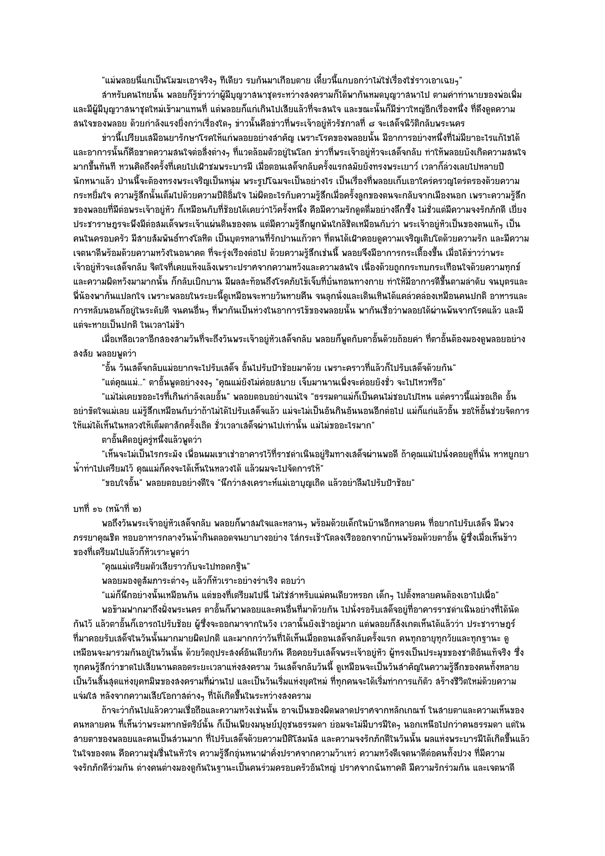 "แมํพลอยนี่แกเป็นโมฆะเอาจริงๆ ทีเดียว รบกันมาเกือบตาย เดี๋ยวนี้แกบอกวําไมํใชํเรื่องใชํราวเอาเฉยๆ"
          สําหรับคนไทยนั้น พลอยก็รขาววําผูมีบญวาสนาชุดระหวํางสงครามก็ได๎พากันหมดบุญวาสนาไป ตามคําทํานายของพํอเพิม
                                       ๎ู ํ   ๎ ุ                                                                                  ่
และมีผู๎มีบญวาสนาชุดใหมํเข๎ามาแทนที่ แตํพลอยก็แกํเกินไปเสียแล๎วที่จะสนใจ และขณะนั้นก็มีขําวใหญํอีกเรื่องหนึ่ง ที่ดึงดูดความ
            ุ
สนใจของพลอย ด๎วยกําลังแรงยิ่งกวําเรื่องใดๆ ขําวนั้นคือขําวที่พระเจ๎าอยูํหัวรัชกาลที่ ๘ จะเสด็จนิวัติกลับพระนคร
          ขําวนี้เปรียบเสมือนยารักษาโรคให๎แกํพลอยอยํางสําคัญ เพราะโรคของพลอยนั้น มีอาการอยํางหนึงที่ไมํมียาอะไรแก๎ไขได๎
                                                                                                              ่
และอาการนั้นก็คอขาดความสนใจตํอสิ่งตํางๆ ที่แวดล๎อมตัวอยูํในโลก ขําวที่พระเจ๎าอยูํหัวจะเสด็จกลับ ทําให๎พลอยบังเกิดความสนใจ
                     ื
มากขึ้นทันที หวนคิดถึงครั้งที่เคยไปเฝ้าชมพระบารมี เมื่อตอนเสด็จกลับครั้งแรกสมัยยังทรงพระเยาว๑ เวลาก็ลํวงเลยไปหลายปี
นักหนาแล๎ว ป่านนี้จะต๎องทรงพระเจริญเป็นหนุํม พระรูปโฉมจะเป็นอยํางไร เป็นเรื่องที่พลอยเก็บเอาใครํครวญไตรํตรองด๎วยความ
กระหยิ่มใจ ความรู๎สึกนั้นเต็มไปด๎วยความปีติอิ่มใจ ไมํผิดอะไรกับความรู๎สึกเมื่อครั้งลูกของตนจะกลับจากเมืองนอก เพราะความรู๎สึก
ของพลอยที่มตํอพระเจ๎าอยูํหัว ก็เหมือนกับที่ช๎อยได๎เคยวําไว๎ครั้งหนึ่ง คือมีความรักดูดดื่มอยํางลึกซึ้ง ไมํชั่วแตํมีความจงรักภักดี เยี่ยง
                  ี
ประชาราษฎรจะพึงมีตํอสมเด็จพระเจ๎าแผํนดินของตน แตํมีความรู๎สึกผูกพันใกล๎ชิดเหมือนกับวํา พระเจ๎าอยูํหัวเป็นของตนแท๎ๆ เป็น
คนในครอบครัว มีสายสัมพันธ๑ทางโลหิต เป็นบุตรหลานที่รักปานแก๎วตา ที่ตนได๎เฝ้าคอยดูความเจริญเติบโตด๎วยความรัก และมีความ
เจตนาดีพร๎อมด๎วยความหวังในอนาคต ที่จะรุํงเรืองตํอไป ด๎วยความรู๎สึกเชํนนี้ พลอยจึงมีอาการกระเตื้องขึ้น เมื่อได๎ขําววําพระ
เจ๎าอยูํหัวจะเสด็จกลับ จิตใจที่เคยแห๎งแล๎งเพราะปราศจากความหวังและความสนใจ เนื่องด๎วยถูกกระทบกระเทือนใจด๎วยความทุกข๑
และความผิดหวังมามากนั้น ก็กลับเบิกบาน มีผลสะท๎อนถึงโรคภัยไข๎เจ็บที่บั่นทอนทางกาย ทําให๎มีอาการดีขึ้นตามลําดับ จนบุตรและ
พี่น๎องพากันแปลกใจ เพราะพลอยในระยะนี้ดูเหมือนจะหายวันหายคืน จนลุกนั่งและเดินเหินได๎แคลํวคลํองเหมือนคนปกติ อาหารและ
การหลับนอนก็อยูํในระดับดี จนคนอื่นๆ ที่พากันเป็นหํวงในอาการไข๎ของพลอยนั้น พากันเชื่อวําพลอยได๎ผํานพ๎นจากโรคแล๎ว และมี
แตํจะหายเป็นปกติ ในเวลาไมํช๎า
          เมื่อเหลือเวลาอีกสองสามวันทีจะถึงวันพระเจ๎าอยูํหวเสด็จกลับ พลอยก็พดกับตาอันด๎วยถ๎อยคํา ทีตาอันต๎องมองดูพลอยอยําง
                                            ่               ั                  ู         ้                ่ ้
สงสัย พลอยพูดวํา
          "อั้น วันเสด็จกลับแมํอยากจะไปรับเสด็จ อั้นไปรับป้าช๎อยมาด๎วย เพราะคราวที่แล๎วก็ไปรับเสด็จด๎วยกัน"
          "แตํคุณแมํ..." ตาอั้นพูดอยํางงงๆ "คุณแมํยังไมํคํอยสบาย เจ็บมานานเพิ่งจะคํอยยังชั่ว จะไปไหวหรือ"
          "แมํไมํเคยขออะไรที่เกินกําลังเลยอั้น" พลอยตอบอยํางแนํใจ "ธรรมดาแมํก็เป็นคนไมํชอบไปไหน แตํคราวนี้แมํขอเถิด อั้น
อยําขัดใจแมํเลย แมํรู๎สึกเหมือนกับวําถ๎าไมํได๎ไปรับเสด็จแล๎ว แมํจะไมํเป็นอันกินอันนอนอีกตํอไป แมํก็แกํแล๎วอั้น ขอให๎อั้นชํวยจัดการ
ให๎แมํได๎เห็นในหลวงให๎เต็มตาสักครั้งเถิด ชั่วเวลาเสด็จผํานไปเทํานั้น แมํไมํขออะไรมาก"
          ตาอันคิดอยูํครูหนึงแล๎วพูดวํา
                ้         ํ ่
          "เห็นจะไมํเป็นไรกระมัง เพื่อนผมเขาเชําอาคารไว๎ที่ราชดําเนินอยูํริมทางเสด็จผํานพอดี ถ๎าคุณแมํไปนั่งคอยดูที่นั่น หาหยูกยา
น้ําทําไปเตรียมไว๎ คุณแมํก็คงจะได๎เห็นในหลวงได๎ แล๎วผมจะไปจัดการให๎"
          "ขอบใจอั้น" พลอยตอบอยํางดีใจ "นึกวําสงเคราะห๑แมํเอาบุญเถิด แล๎วอยําลืมไปรับป้าช๎อย"
บทที่ ๑๖ (หน๎าที่ ๒)
        พอถึงวันพระเจ๎าอยูํหวเสด็จกลับ พลอยก็พาสมใจและหลานๆ พร๎อมด๎วยเด็กในบ๎านอีกหลายคน ทีอยากไปรับเสด็จ มีพวง
                            ั                                                                        ่
ภรรยาคุณชิต หอบอาหารกลางวันน้ํากินตลอดจนยาบางอยําง ใสํกระเช๎าโตลงเรือออกจากบ๎านพร๎อมด๎วยตาอั้น ผู๎ซึ่งเมื่อเห็นข๎าว
ของที่เตรียมไปแล๎วก็หัวเราะพูดวํา
        "คุณแมํเตรียมตัวเสียราวกับจะไปทอดกฐิน"
        พลอยมองดูสมภาระตํางๆ แล๎วก็หวเราะอยํางรําเริง ตอบวํา
                      ั                    ั
        "แมํก็นึกอยํางนั้นเหมือนกัน แตํของที่เตรียมไปนี่ ไมํใชํสําหรับแมํคนเดียวหรอก เด็กๆ ไปตั้งหลายคนต๎องเอาไปเผื่อ"
        พอข๎ามฟากมาถึงฝั่งพระนคร ตาอั้นก็พาพลอยและคนอืนทีมาด๎วยกัน ไปนั่งรอรับเสด็จอยูํทีอาคารราชดําเนินอยํางที่ได๎นด
                                                               ่ ่                              ่                          ั
กันไว๎ แล๎วตาอั้นก็เอารถไปรับช๎อย ผู๎ซึ่งจะออกมาจากในวัง เวลานั้นยังเช๎าอยูํมาก แตํพลอยก็สังเกตเห็นได๎แล๎ววํา ประชาราษฎร๑
ที่มาคอยรับเสด็จในวันนั้นมากมายผิดปกติ และมากกวําวันที่ได๎เห็นเมื่อตอนเสด็จกลับครั้งแรก คนทุกอายุทุกวัยและทุกฐานะ ดู
เหมือนจะมารวมกันอยูํในวันนั้น ด๎วยวัตถุประสงค๑อันเดียวกัน คือคอยรับเสด็จพระเจ๎าอยูํหัว ผู๎ทรงเป็นประมุขของชาติอันแท๎จริง ซึ่ง
ทุกคนรู๎สึกวําขาดไปเสียนานตลอดระยะเวลาแหํงสงคราม วันเสด็จกลับวันนี้ ดูเหมือนจะเป็นวันสําคัญในความรู๎สึกของคนทั้งหลาย
เป็นวันสิ้นสุดแหํงยุคทมิฬของสงครามที่ผํานไป และเป็นวันเริ่มแหํงยุคใหมํ ที่ทกคนจะได๎เริ่มทําการแก๎ตัว สร๎างชีวิตใหมํด๎วยความ
                                                                             ุ
แจํมใส หลังจากความเสียโอกาสตํางๆ ที่ได๎เกิดขึ้นในระหวํางสงคราม
        ถ๎าจะวํากันไปแล๎วความเชื่อถือและความหวังเชํนนั้น อาจเป็นของผิดพลาดปราศจากหลักเกณฑ๑ ในสายตาและความเห็นของ
คนหลายคน ที่เห็นวําพระมหากษัตริย๑นั้น ก็เป็นเพียงมนุษย๑ปุถุชนธรรมดา ยํอมจะไมํมีบารมีใดๆ นอกเหนือไปกวําคนธรรมดา แตํใน
สายตาของพลอยและคนเป็นสํวนมาก ที่ไปรับเสด็จด๎วยความปีติโสมนัส และความจงรักภักดีในวันนั้น ผลแหํงพระบารมีได๎เกิดขึ้นแล๎ว
ในใจของตน คือความชุํมชื่นในหัวใจ ความรู๎สึกอุํนหนาฝาคั่งปราศจากความว๎าเหวํ ความหวังดีเจตนาดีตํอคนทั้งปวง ที่มความ   ี
จงรักภักดีรํวมกัน ตํางคนตํางมองดูกนในฐานะเป็นคนรํวมครอบครัวอันใหญํ ปราศจากฉันทาคติ มีความรักรํวมกัน และเจตนาดี
                                     ั
 