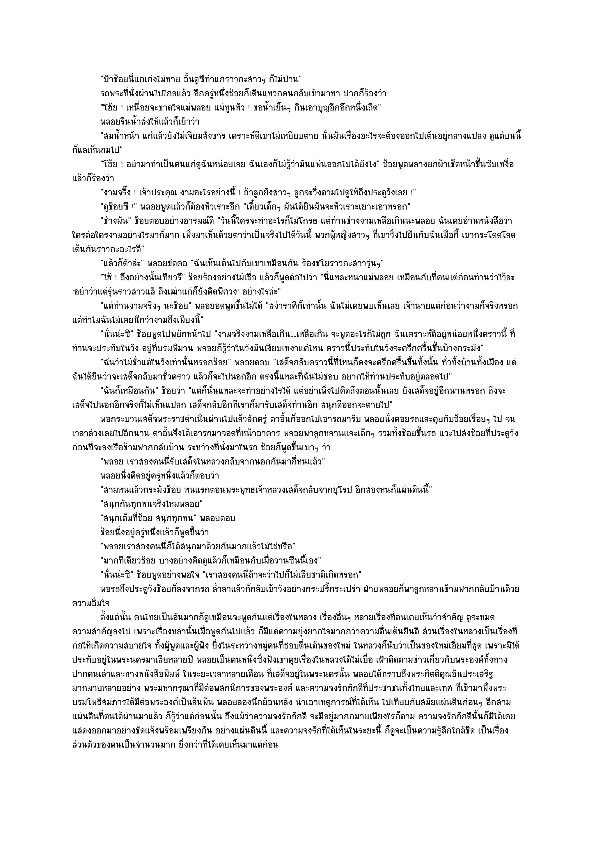 "ป้าช๎อยนี่แกเกํงไมํหาย อั้นดูซีทําแกราวกะสาวๆ ก็ไมํปาน"
         รถพระที่น่งผํานไปไกลแล๎ว อีกครูหนึงช๎อยก็เดินแหวกคนกลับเข๎ามาหา ปากก็รองวํา
                        ั                    ํ ่                                         ๎
         "โฮ๎ย ! เหนื่อยจะขาดใจแมํพลอย แมํทนหัว ! ขอน้ําเย็นๆ กินเอาบุญอีกอึกหนึ่งเถิด"
                                                 ู
         พลอยรินน้าสํงให๎แล๎วก็เย๎าวํา
                          ํ
         "สมน้ําหน๎า แกํแล๎วยังไมํเจียมสังขาร เคราะห๑ดีเขาไมํเหยียบตาย นั่นมันเรื่องอะไรจะต๎องออกไปเต๎นอยูํกลางแปลง ดูแตํบนนี้
ก็แลเห็นถมไป"
         "โฮ๎ย ! อยํามาทําเป็นคนแกํดุฉันหนํอยเลย ฉันเองก็ไมํรู๎วํามันแพํนออกไปได๎ยังไง" ช๎อยพูดพลางยกผ๎าเช็ดหน๎าขึ้นซับเหงื่อ
แล๎วก็ร๎องวํา
         "งามจริ๊ง ! เจ๎าประคุณ งามอะไรอยํางนี้ ! ถ๎าลูกยังสาวๆ ลูกจะวิ่งตามไปดูให๎ถึงประตูวังเลย !"
         "ดูช๎อยซี !" พลอยพูดแล๎วก็ต๎องหัวเราะอีก "เดี๋ยวเด็กๆ มันได๎ยินมันจะหัวเราะเยาะเอาหรอก"
         "ชํางมัน" ช๎อยตอบอยํางอารมณ๑ดี "วันนี้ใครจะทําอะไรก็ไมํโกรธ แตํทํานชํางงามเหลือเกินนะพลอย ฉันเคยอํานหนังสือวํา
ใครตํอใครงามอยํางไรมาก็มาก เพิ่งมาเห็นด๎วยตาวําเป็นจริงไปได๎วันนี้ พวกผู๎หญิงสาวๆ ที่เขาวิ่งไปยืนกับฉันเมื่อกี้ เขากระโดดโลด
เต๎นกันราวกะอะไรดี"
         "แล๎วก็ตวลํะ" พลอยขัดคอ "ฉันเห็นเต๎นไปกับเขาเหมือนกัน ร๎องชโยราวกะสาวรุํนๆ"
                      ั
         "ไฮ๎ ! ถึงอยํางนั้นเทียวรึ" ช๎อยร๎องอยํางไมํเชื่อ แล๎วก็พูดตํอไปวํา "นี่แหละหนาแมํพลอย เหมือนกับที่คนแตํกํอนทํานวําไว๎ละ
'อยําวําแตํรุํนราวสาวแส๎ ถึงเฒําแกํก็ยังคิดพิศวง ' อยํางไรลํะ"
         "แตํทํานงามจริงๆ นะช๎อย" พลอยอดพูดขึ้นไมํได๎ "สงําราศีก็เทํานั้น ฉันไมํเคยพบเห็นเลย เจ๎านายแตํกํอนวํางามก็จริงหรอก
แตํทําไมฉันไมํเคยนึกวํางามถึงเพียงนี้"
         "นั่นนํะซี" ช๎อยพูดไปพยักหน๎าไป "งามจริงงามเหลือเกิน....เหลือเกิน จะพูดอะไรก็ไมํถูก ฉันเคราะห๑ดีอยูํหนํอยหนึ่งคราวนี้ ที่
ทํานจะประทับในวัง อยูํที่บรมพิมาน พลอยก็รู๎วําในวังมันเงียบเหงาแคํไหน คราวนี้ประทับในวังจะครึกครื้นขึ้นบ๎างกระมัง"
         "ฉันวําไมํชั่วแตํในวังเทํานั้นหรอกช๎อย" พลอยตอบ "เสด็จกลับคราวนี้ที่ไหนก็คงจะครึกครื้นขึ้นทั้งนั้น ทั่วทั้งบ๎านทั้งเมือง แตํ
ฉันได๎ยินวําจะเสด็จกลับมาชั่วคราว แล๎วก็จะไปนอกอีก ตรงนี้แหละที่ฉันไมํชอบ อยากให๎ทํานประทับอยูํตลอดไป"
         "ฉันก็เหมือนกัน" ช๎อยวํา "แตํก็นั่นแหละจะทําอยํางไรได๎ แตํอยําเพิ่งไปคิดถึงตอนนั้นเลย ยังเสด็จอยูํอีกนานหรอก ถึงจะ
เสด็จไปนอกอีกจริงก็ไมํเห็นแปลก เสด็จกลับอีกทีเราก็มารับเสด็จทํานอีก สนุกดีออกจะตายไป"
         พอกระบวนเสด็จพระราชดําเนินผํานไปแล๎วสักครูํ ตาอันก็ออกไปเอารถมารับ พลอยนั่งคอยรถและคุยกับช๎อยเรื่อยๆ ไป จน
                                                                   ้
เวลาลํวงเลยไปอีกนาน ตาอั้นจึงได๎เอารถมาจอดที่หน๎าอาคาร พลอยพาลูกหลานและเด็กๆ รวมทั้งช๎อยขึ้นรถ แวะไปสํงช๎อยที่ประตูวัง
กํอนที่จะลงเรือข๎ามฟากกลับบ๎าน ระหวํางที่นั่งมาในรถ ช๎อยก็พูดขึ้นเบาๆ วํา
         "พลอย เราสองคนนี่รับเสด็จในหลวงกลับจากนอกกันมากี่หนแล๎ว"
         พลอยนิงคิดอยูํครูหนึงแล๎วก็ตอบวํา
                    ่           ํ ่
         "สามหนแล๎วกระมังช๎อย หนแรกตอนพระพุทธเจ๎าหลวงเสด็จกลับจากยุโรป อีกสองหนก็แผํนดินนี้"
         "สนุกกันทุกหนจริงไหมพลอย"
         "สนุกเต็มที่ช๎อย สนุกทุกหน" พลอยตอบ
         ช๎อยนิงอยูํครูหนึงแล๎วก็พดขึนวํา
                ่           ํ ่     ู ้
         "พลอยเราสองคนนี่ก็ได๎สนุกมาด๎วยกันมากแล๎วไมํใชํหรือ"
         "มากทีเดียวช๎อย บางอยํางคิดดูแล๎วก็เหมือนกับเมื่อวานซืนนี้เอง"
         "นั่นนํะซี" ช๎อยพูดอยํางพอใจ "เราสองคนนี่ถ๎าจะวําไปก็ไมํเสียชาติเกิดหรอก"
         พอรถถึงประตูวงช๎อยก็ลงจากรถ ล่าลาแล๎วก็กลับเข๎าวังอยํางกระปรีกระเปรํา ฝ่ายพลอยก็พาลูกหลานข๎ามฟากกลับบ๎านด๎วย
                              ั               ํ                                ้
ความอิ่มใจ
         ตั้งแตํน้น คนไทยเป็นอันมากก็ดเหมือนจะพูดกันแตํเรื่องในหลวง เรื่องอืนๆ หลายเรื่องทีตนเคยเห็นวําสําคัญ ดูจะหมด
                  ั                        ู                                       ่           ่
ความสําคัญลงไป เพราะเรื่องหลํานั้นเมื่อพูดกันไปแล๎ว ก็มีแตํความยุํงยากใจมากกวําความตื่นเต๎นยินดี สํวนเรื่องในหลวงเป็นเรื่องที่
กํอให๎เกิดความสบายใจ ทั้งผู๎พูดและผู๎ฟัง ยิ่งในระหวํางหมูํคนที่ชอบตื่นเต๎นของใหมํ ในหลวงก็นับวําเป็นของใหมํเอี่ยมที่สุด เพราะมิได๎
ประทับอยูํในพระนครมาเสียหลายปี พลอยเป็นคนหนึ่งซึ่งฟังเขาคุยเรื่องในหลวงได๎ไมํเบื่อ เฝ้าติดตามขําวเกี่ยวกับพระองค๑ทั้งทาง
ปากคนเลําและทางหนังสือพิมพ๑ ในระยะเวลาหลายเดือน ที่เสด็จอยูํในพระนครนั้น พลอยได๎ทราบถึงพระกิตติคุณอันประเสริฐ
มากมายหลายอยําง พระมหากรุณาที่มีตํอพสกนิการของพระองค๑ และความจงรักภักดีที่ประชาชนทั้งไทยและเทศ ที่เข๎ามาพึ่งพระ
บรมโพธิสมภารได๎มีตํอพระองค๑เป็นล๎นพ๎น พลอยลองนึกย๎อนหลัง นําเอาเหตุการณ๑ที่ได๎เห็น ไปเทียบกับสมัยแผํนดินกํอนๆ อีกสาม
แผํนดินที่ตนได๎ผํานมาแล๎ว ก็รู๎วําแตํกํอนนั้น ถึงแม๎วําความจงรักภักดี จะมีอยูํมากกมายเพียงใรก็ตาม ความจงรักภักดีนั้นก็มิได๎เคย
แสดงออกมาอยํางชัดแจ๎งพร๎อมเพรียงกัน อยํางแผํนดินนี้ และความจงรักที่ได๎เห็นในระยะนี้ ก็ดูจะเป็นความรู๎สึกใกล๎ชิด เป็นเรื่อง
สํวนตัวของคนเป็นจํานวนมาก ยิ่งกวําที่ได๎เคยเห็นมาแตํกํอน
 