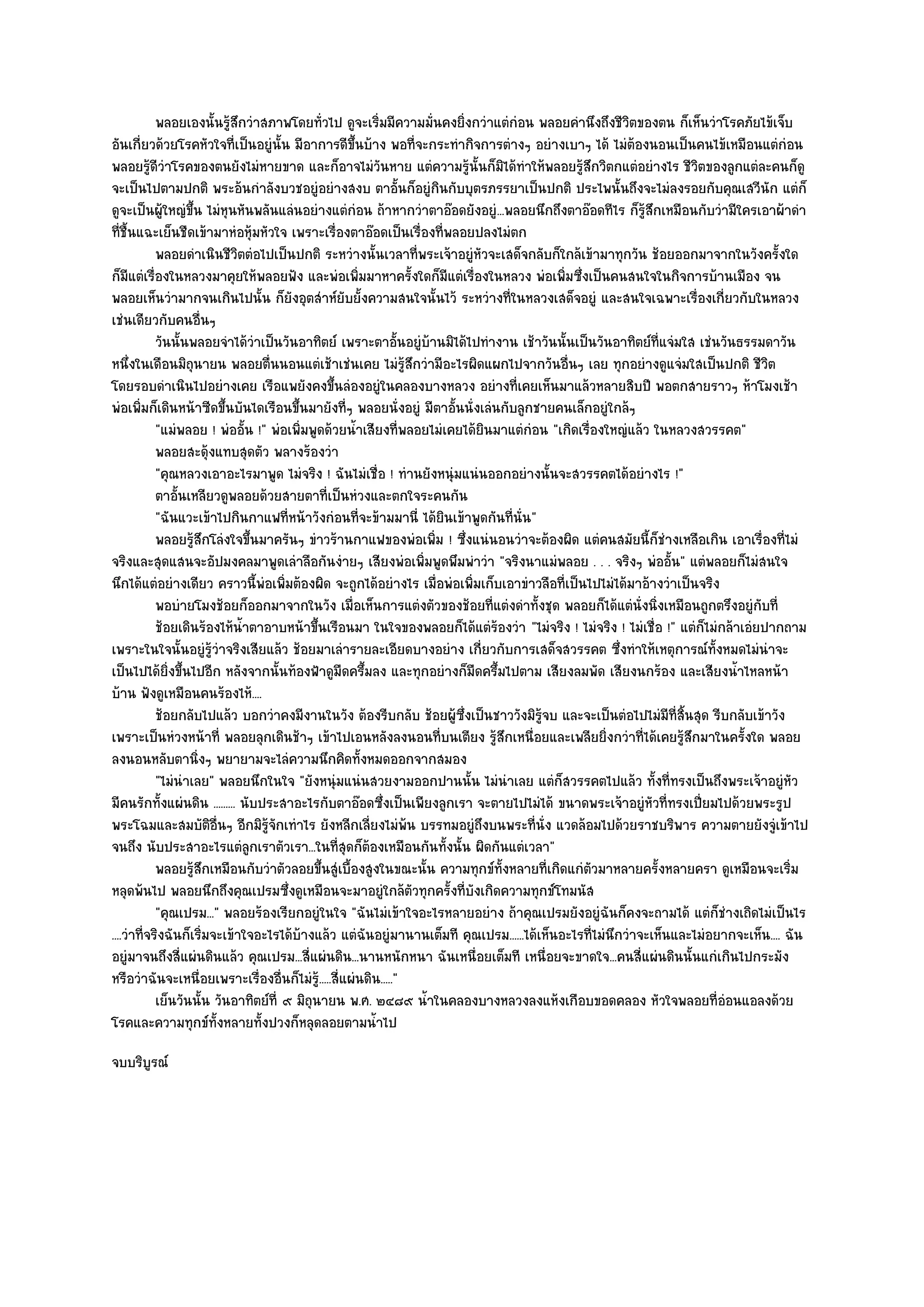 พลอยเองนั้นรูสกวําสภาพโดยทัวไป ดูจะเริ่มมีความมันคงยิงกวําแตํกํอน พลอยคํานึงถึงชีวตของตน ก็เห็นวําโรคภัยไข๎เจ็บ
                           ๎ึ                    ่                  ่        ่                           ิ
อันเกี่ยวด๎วยโรคหัวใจที่เป็นอยูํนั้น มีอาการดีขึ้นบ๎าง พอที่จะกระทํากิจการตํางๆ อยํางเบาๆ ได๎ ไมํต๎องนอนเป็นคนไข๎เหมือนแตํกํอน
พลอยรู๎ดีวําโรคของตนยังไมํหายขาด และก็อาจไมํวันหาย แตํความรู๎นั้นก็มิได๎ทําให๎พลอยรู๎สึกวิตกแตํอยํางไร ชีวิตของลูกแตํละคนก็ดู
จะเป็นไปตามปกติ พระอ๎นกําลังบวชอยูํอยํางสงบ ตาอั้นก็อยูํกินกับบุตรภรรยาเป็นปกติ ประไพนั้นถึงจะไมํลงรอยกับคุณเสวีนัก แตํก็
ดูจะเป็นผู๎ใหญํขึ้น ไมํหุนหันพลันแลํนอยํางแตํกํอน ถ๎าหากวําตาอ๏อดยังอยูํ...พลอยนึกถึงตาอ๏อดทีไร ก็รู๎สึกเหมือนกับวํามีใครเอาผ๎าดํา
ที่ชื้นแฉะเย็นชืดเข๎ามาหํอหุ๎มหัวใจ เพราะเรื่องตาอ๏อดเป็นเรื่องที่พลอยปลงไมํตก
            พลอยดําเนินชีวตตํอไปเป็นปกติ ระหวํางนั้นเวลาที่พระเจ๎าอยูํหวจะเสด็จกลับก็ใกล๎เข๎ามาทุกวัน ช๎อยออกมาจากในวังครั้งใด
                             ิ                                                   ั
ก็มแตํเรื่องในหลวงมาคุยให๎พลอยฟัง และพํอเพิ่มมาหาครั้งใดก็มแตํเรื่องในหลวง พํอเพิ่มซึ่งเป็นคนสนใจในกิจการบ๎านเมือง จน
      ี                                                                 ี
พลอยเห็นวํามากจนเกินไปนั้น ก็ยังอุตสําห๑ยับยั้งความสนใจนั้นไว๎ ระหวํางที่ในหลวงเสด็จอยูํ และสนใจเฉพาะเรื่องเกี่ยวกับในหลวง
เชํนเดียวกับคนอื่นๆ
            วันนั้นพลอยจําได๎วาเป็นวันอาทิตย๑ เพราะตาอั้นอยูํบานมิได๎ไปทํางาน เช๎าวันนั้นเป็นวันอาทิตย๑ทีแจํมใส เชํนวันธรรมดาวัน
                                    ํ                             ๎                                              ่
หนึ่งในเดือนมิถนายน พลอยตื่นนอนแตํเช๎าเชํนเคย ไมํรู๎สึกวํามีอะไรผิดแผกไปจากวันอื่นๆ เลย ทุกอยํางดูแจํมใสเป็นปกติ ชีวิต
                    ุ
โดยรอบดําเนินไปอยํางเคย เรือแพยังคงขึ้นลํองอยูํในคลองบางหลวง อยํางที่เคยเห็นมาแล๎วหลายสิบปี พอตกสายราวๆ ห๎าโมงเช๎า
พํอเพิ่มก็เดินหน๎าซีดขึ้นบันไดเรือนขึ้นมายังที่ๆ พลอยนั่งอยูํ มีตาอั้นนั่งเลํนกับลูกชายคนเล็กอยูํใกล๎ๆ
            "แมํพลอย ! พํออั้น !" พํอเพิ่มพูดด๎วยน้ําเสียงที่พลอยไมํเคยได๎ยินมาแตํกํอน "เกิดเรื่องใหญํแล๎ว ในหลวงสวรรคต"
            พลอยสะดุ๎งแทบสุดตัว พลางร๎องวํา
            "คุณหลวงเอาอะไรมาพูด ไมํจริง ! ฉันไมํเชื่อ ! ทํานยังหนุํมแนํนออกอยํางนั้นจะสวรรคตได๎อยํางไร !"
            ตาอันเหลียวดูพลอยด๎วยสายตาทีเป็นหํวงและตกใจระคนกัน
                 ้                                 ่
            "ฉันแวะเข๎าไปกินกาแฟที่หน๎าวังกํอนที่จะข๎ามมานี่ ได๎ยินเข๎าพูดกันที่นั่น"
            พลอยรูสกโลํงใจขึนมาครันๆ ขําวร๎านกาแฟของพํอเพิม ! ซึ่งแนํนอนวําจะต๎องผิด แตํคนสมัยนี้ก็ชํางเหลือเกิน เอาเรื่องที่ไมํ
                      ๎ึ          ้                                   ่
จริงและสุดแสนจะอัปมงคลมาพูดเลําลือกันงํายๆ เสียงพํอเพิ่มพูดพึมพําวํา "จริงนาแมํพลอย . . . จริงๆ พํออั้น" แตํพลอยก็ไมํสนใจ
นึกได๎แตํอยํางเดียว คราวนี้พํอเพิ่มต๎องผิด จะถูกได๎อยํางไร เมื่อพํอเพิ่มเก็บเอาขําวลือที่เป็นไปไมํได๎มาอ๎างวําเป็นจริง
            พอบํายโมงช๎อยก็ออกมาจากในวัง เมือเห็นการแตํงตัวของช๎อยทีแตํงดําทั้งชุด พลอยก็ได๎แตํน่งนิงเหมือนถูกตรึงอยูํกับที่
                                                     ่                             ่                       ั ่
            ช๎อยเดินร๎องไห๎นาตาอาบหน๎าขึนเรือนมา ในใจของพลอยก็ได๎แตํรองวํา "ไมํจริง ! ไมํจริง ! ไมํเชื่อ !" แตํก็ไมํกล๎าเอํยปากถาม
                               ํ้            ้                                       ๎
เพราะในใจนั้นอยูํรู๎วําจริงเสียแล๎ว ช๎อยมาเลํารายละเอียดบางอยําง เกี่ยวกับการเสด็จสวรรคต ซึ่งทําให๎เหตุการณ๑ทั้งหมดไมํนําจะ
เป็นไปได๎ยิ่งขึ้นไปอีก หลังจากนั้นท๎องฟ้าดูมืดครึ้มลง และทุกอยํางก็มดครึ้มไปตาม เสียงลมพัด เสียงนกร๎อง และเสียงน้ําไหลหน๎า
                                                                               ื
บ๎าน ฟังดูเหมือนคนร๎องไห๎....
            ช๎อยกลับไปแล๎ว บอกวําคงมีงานในวัง ต๎องรีบกลับ ช๎อยผู๎ซงเป็นชาววังมิรจบ และจะเป็นตํอไปไมํมีทีสนสุด รีบกลับเข๎าวัง
                                                                          ่ึ             ๎ู                        ่ ้ิ
เพราะเป็นหํวงหน๎าที่ พลอยลุกเดินช๎าๆ เข๎าไปเอนหลังลงนอนที่บนเตียง รู๎สึกเหนื่อยและเพลียยิ่งกวําที่ได๎เคยรู๎สึกมาในครั้งใด พลอย
ลงนอนหลับตานิ่งๆ พยายามจะไลํความนึกคิดทั้งหมดออกจากสมอง
            "ไมํนําเลย" พลอยนึกในใจ "ยังหนุํมแนํนสวยงามออกปานนั้น ไมํนําเลย แตํก็สวรรคตไปแล๎ว ทั้งที่ทรงเป็นถึงพระเจ๎าอยูํหัว
มีคนรักทั้งแผํนดิน ......... นับประสาอะไรกับตาอ๏อดซึ่งเป็นเพียงลูกเรา จะตายไปไมํได๎ ขนาดพระเจ๎าอยูํหัวที่ทรงเปี่ยมไปด๎วยพระรูป
พระโฉมและสมบัติอื่นๆ อีกมิรู๎จักเทําไร ยังหลีกเลี่ยงไมํพ๎น บรรทมอยูํถึงบนพระที่นั่ง แวดล๎อมไปด๎วยราชบริพาร ความตายยังจูํเข๎าไป
จนถึง นับประสาอะไรแตํลูกเราตัวเรา...ในที่สุดก็ต๎องเหมือนกันทั้งนั้น ผิดกันแตํเวลา"
            พลอยรูสกเหมือนกับวําตัวลอยขึนสูํเบื้องสูงในขณะนั้น ความทุกข๑ทังหลายทีเกิดแกํตวมาหลายครังหลายครา ดูเหมือนจะเริ่ม
                      ๎ึ                       ้                                       ้    ่   ั              ้
หลุดพ๎นไป พลอยนึกถึงคุณเปรมซึ่งดูเหมือนจะมาอยูํใกล๎ตวทุกครั้งที่บังเกิดความทุกข๑โทมนัส
                                                                ั
            "คุณเปรม..." พลอยร๎องเรียกอยูํในใจ "ฉันไมํเข๎าใจอะไรหลายอยําง ถ๎าคุณเปรมยังอยูํฉันก็คงจะถามได๎ แตํก็ชํางเถิดไมํเป็นไร
....วําที่จริงฉันก็เริ่มจะเข๎าใจอะไรได๎บ๎างแล๎ว แตํฉันอยูํมานานเต็มที คุณเปรม......ได๎เห็นอะไรที่ไมํนึกวําจะเห็นและไมํอยากจะเห็น.... ฉัน
อยูํมาจนถึงสี่แผํนดินแล๎ว คุณเปรม...สี่แผํนดิน...นานหนักหนา ฉันเหนื่อยเต็มที เหนื่อยจะขาดใจ...คนสี่แผํนดินนั้นแกํเกินไปกระมัง
หรือวําฉันจะเหนื่อยเพราะเรื่องอื่นก็ไมํรู๎.....สี่แผํนดิน....."
            เย็นวันนั้น วันอาทิตย๑ที่ ๙ มิถนายน พ.ศ. ๒๔๘๙ น้ําในคลองบางหลวงลงแห๎งเกือบขอดคลอง หัวใจพลอยที่อํอนแอลงด๎วย
                                           ุ
โรคและความทุกข๑ทั้งหลายทั้งปวงก็หลุดลอยตามน้ําไป
จบบริบูรณ๑
 