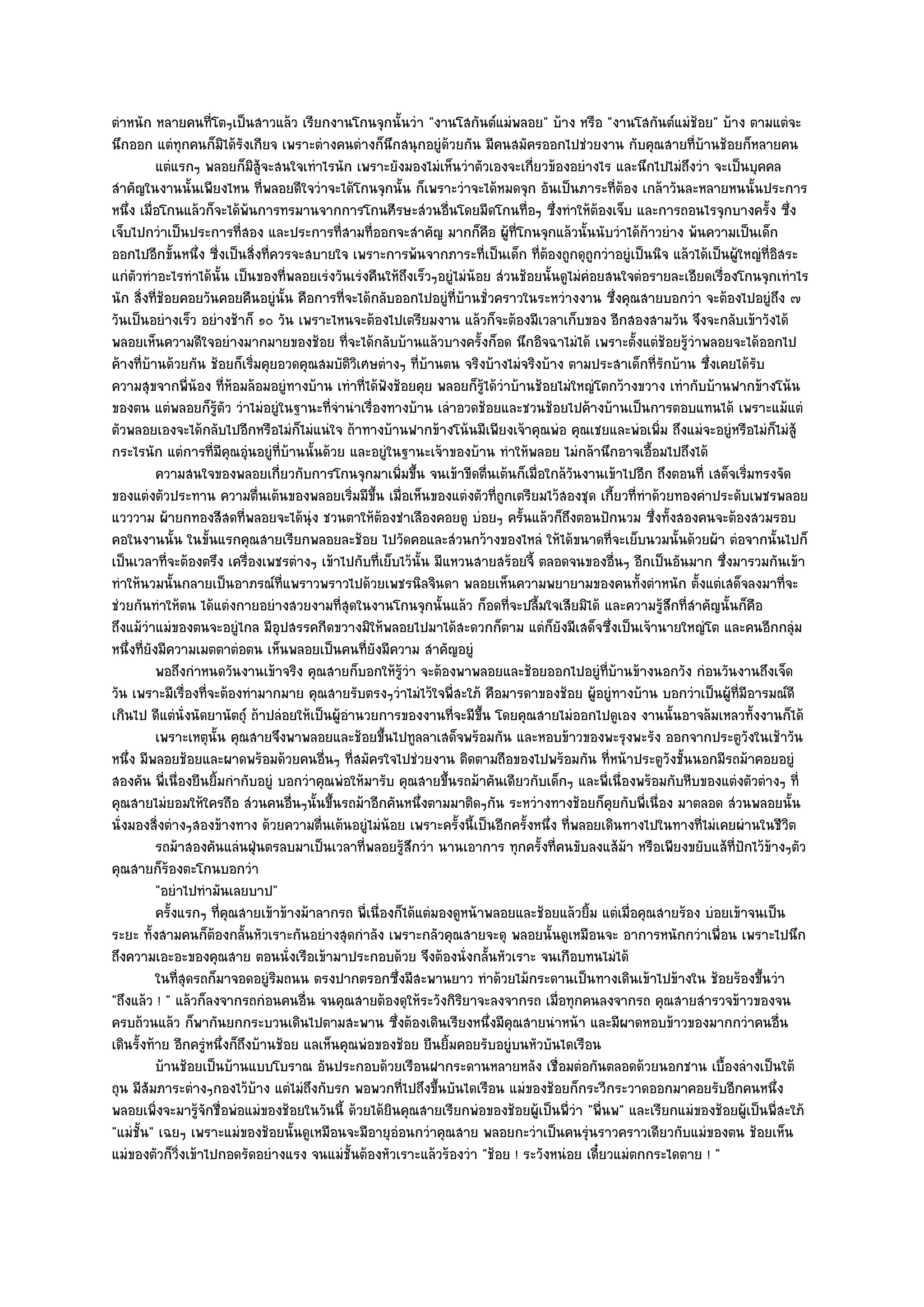 ตําหนัก หลายคนที่โตๆเป็นสาวแล๎ว เรียกงานโกนจุกนั้นวํา "งานโสกันต๑แมํพลอย" บ๎าง หรือ "งานโสกันต๑แมํช๎อย" บ๎าง ตามแตํจะ
นึกออก แตํทุกคนก็มิได๎รังเกียจ เพราะตํางคนตํางก็นึกสนุกอยูํด๎วยกัน มีคนสมัครออกไปชํวยงาน กับคุณสายที่บ๎านช๎อยก็หลายคน
           แตํแรกๆ พลอยก็มิส๎จะสนใจเทําไรนัก เพราะยังมองไมํเห็นวําตัวเองจะเกียวข๎องอยํางไร และนึกไปไมํถึงวํา จะเป็นบุคคล
                                 ู                                                ่
สําคัญในงานนั้นเพียงไหน ที่พลอยดีใจวําจะได๎โกนจุกนั้น ก็เพราะวําจะได๎หมดจุก อันเป็นภาระที่ต๎อง เกล๎าวันละหลายหนนั้นประการ
หนึ่ง เมื่อโกนแล๎วก็จะได๎พ๎นการทรมานจากการโกนศีรษะสํวนอื่นโดยมีดโกนทื่อๆ ซึ่งทําให๎ต๎องเจ็บ และการถอนไรจุกบางครั้ง ซึ่ง
เจ็บไปกวําเป็นประการที่สอง และประการที่สามที่ออกจะสําคัญ มากก็คือ ผู๎ที่โกนจุกแล๎วนั้นนับวําได๎ก๎าวยําง พ๎นความเป็นเด็ก
ออกไปอีกขั้นหนึ่ง ซี่งเป็นสิ่งที่ควรจะสบายใจ เพราะการพ๎นจากภาระที่เป็นเด็ก ที่ต๎องถูกดุถูกวําอยูํเป็นนิจ แล๎วได๎เป็นผู๎ใหญํที่อิสระ
แกํตัวทําอะไรทําได๎นั้น เป็นของที่พลอยเรํงวันเรํงคืนให๎ถึงเร็วๆอยูํไมํน๎อย สํวนช๎อยนั้นดูไมํคํอยสนใจตํอรายละเอียดเรื่องโกนจุกเทําไร
นัก สิ่งที่ช๎อยคอยวันคอยคืนอยูํนั้น คือการที่จะได๎กลับออกไปอยูํที่บ๎านชั่วคราวในระหวํางงาน ซึ่งคุณสายบอกวํา จะต๎องไปอยูํถึง ๗
วันเป็นอยํางเร็ว อยํางช๎าก็ ๑๐ วัน เพราะไหนจะต๎องไปเตรียมงาน แล๎วก็จะต๎องมีเวลาเก็บของ อีกสองสามวัน จึงจะกลับเข๎าวังได๎
พลอยเห็นความดีใจอยํางมากมายของช๎อย ที่จะได๎กลับบ๎านแล๎วบางครั้งก็อด นึกอิจฉาไมํได๎ เพราะตั้งแตํช๎อยรู๎วําพลอยจะได๎ออกไป
ค๎างที่บ๎านด๎วยกัน ช๎อยก็เริ่มคุยอวดคุณสมบัติวิเศษตํางๆ ที่บ๎านตน จริงบ๎างไมํจริงบ๎าง ตามประสาเด็กที่รักบ๎าน ซึ่งเคยได๎รับ
ความสุขจากพี่น๎อง ที่ห๎อมล๎อมอยูํทางบ๎าน เทําที่ได๎ฟังช๎อยคุย พลอยก็รู๎ได๎วําบ๎านช๎อยไมํใหญํโตกว๎างขวาง เทํากับบ๎านฟากข๎างโน๎น
ของตน แตํพลอยก็รู๎ตัว วําไมํอยูํในฐานะที่จํานําเรื่องทางบ๎าน เลําอวดช๎อยและชวนช๎อยไปค๎างบ๎านเป็นการตอบแทนได๎ เพราะแม๎แตํ
ตัวพลอยเองจะได๎กลับไปอีกหรือไมํก็ไมํแนํใจ ถ๎าทางบ๎านฟากข๎างโน๎นมีเพียงเจ๎าคุณพํอ คุณเชยและพํอเพิ่ม ถึงแมํจะอยูํหรือไมํก็ไมํสู๎
กระไรนัก แตํการที่มคุณอุํนอยูํที่บ๎านนั้นด๎วย และอยูํในฐานะเจ๎าของบ๎าน ทําให๎พลอย ไมํกล๎านึกอาจเอื้อมไปถึงได๎
                         ี
           ความสนใจของพลอยเกี่ยวกับการโกนจุกมาเพิมขึน จนเข๎าขีดตืนเต๎นก็เมื่อใกล๎วนงานเข๎าไปอีก ถึงตอนที่ เสด็จเริมทรงจัด
                                                         ่ ้             ่                ั                               ่
ของแตํงตัวประทาน ความตื่นเต๎นของพลอยเริ่มมีขึ้น เมื่อเห็นของแตํงตัวที่ถูกเตรียมไว๎สองชุด เกี้ยวที่ทําด๎วยทองคําประดับเพชรพลอย
แวววาม ผ๎ายกทองสีสดที่พลอยจะได๎นุํง ชวนตาให๎ต๎องชําเลืองคอยดู บํอยๆ ครั้นแล๎วก็ถึงตอนปักนวม ซึ่งทั้งสองคนจะต๎องสวมรอบ
คอในงานนั้น ในขั้นแรกคุณสายเรียกพลอยละช๎อย ไปวัดคอและสํวนกว๎างของไหลํ ให๎ได๎ขนาดที่จะเย็บนวมนั้นด๎วยผ๎า ตํอจากนั้นไปก็
เป็นเวลาที่จะต๎องตรึง เครื่องเพชรตํางๆ เข๎าไปกับที่เย็บไว๎นั้น มีแหวนสายสร๎อยจี้ ตลอดจนของอื่นๆ อีกเป็นอันมาก ซึ่งมารวมกันเข๎า
ทําให๎นวมนั้นกลายเป็นอาภรณ๑ที่แพราวพราวไปด๎วยเพชรนิลจินดา พลอยเห็นความพยายามของคนทั้งตําหนัก ตั้งแตํเสด็จลงมาที่จะ
ชํวยกันทําให๎ตน ได๎แตํงกายอยํางสวยงามที่สุดในงานโกนจุกนั้นแล๎ว ก็อดที่จะปลื้มใจเสียมิได๎ และความรู๎สึกที่สําคัญนั้นก็คอ       ื
ถึงแม๎วําแมํของตนจะอยูํไกล มีอุปสรรคกีดขวางมิให๎พลอยไปมาได๎สะดวกก็ตาม แตํก็ยังมีเสด็จซึ่งเป็นเจ๎านายใหญํโต และคนอีกกลุํม
หนึ่งที่ยังมีความเมตตาตํอตน เห็นพลอยเป็นคนที่ยังมีความ สําคัญอยูํ
           พอถึงกําหนดวันงานเข๎าจริง คุณสายก็บอกให๎รวา จะต๎องพาพลอยและช๎อยออกไปอยูํทีบานข๎างนอกวัง กํอนวันงานถึงเจ็ด
                                                          ๎ู ํ                                  ่ ๎
วัน เพราะมีเรื่องที่จะต๎องทํามากมาย คุณสายรับตรงๆวําไมํไว๎ใจพี่สะใภ๎ คือมารดาของช๎อย ผู๎อยูํทางบ๎าน บอกวําเป็นผู๎ท่มีอารมณ๑ดี
                                                                                                                        ี
เกินไป ดีแตํนั่งนัดยานัตถุ๑ ถ๎าปลํอยให๎เป็นผู๎อํานวยการของงานที่จะมีขึ้น โดยคุณสายไมํออกไปดูเอง งานนั้นอาจล๎มเหลวทั้งงานก็ได๎
           เพราะเหตุน้น คุณสายจึงพาพลอยและช๎อยขึนไปทูลลาเสด็จพร๎อมกัน และหอบข๎าวของพะรุงพะรัง ออกจากประตูวงในเช๎าวัน
                      ั                              ้                                                                      ั
หนึ่ง มีพลอยช๎อยและผาดพร๎อมด๎วยคนอื่นๆ ที่สมัครใจไปชํวยงาน ติดตามถือของไปพร๎อมกัน ที่หน๎าประตูวังชั้นนอกมีรถม๎าคอยอยูํ
สองคัน พี่เนื่องยืนยิ้มกํากับอยูํ บอกวําคุณพํอให๎มารับ คุณสายขึ้นรถม๎าคันเดียวกับเด็กๆ และพี่เนื่องพร๎อมกับหีบของแตํงตัวตํางๆ ที่
คุณสายไมํยอมให๎ใครถือ สํวนคนอื่นๆนั้นขึ้นรถม๎าอีกคันหนึ่งตามมาติดๆกัน ระหวํางทางช๎อยก็คุยกับพี่เนื่อง มาตลอด สํวนพลอยนั้น
นั่งมองสิ่งตํางๆสองข๎างทาง ด๎วยความตื่นเต๎นอยูํไมํน๎อย เพราะครั้งนี้เป็นอีกครั้งหนึ่ง ที่พลอยเดินทางไปในทางที่ไมํเคยผํานในชีวิต
           รถม๎าสองคันแลํนฝุนตรลบมาเป็นเวลาที่พลอยรูสกวํา นานเอาการ ทุกครังที่คนขับลงแส๎ม๎า หรือเพียงขยับแส๎ทีปกไว๎ขางๆตัว
                               ่                            ๎ึ                      ้                                  ่ ั ๎
คุณสายก็ร๎องตะโกนบอกวํา
           "อยําไปทํามันเลยบาป"
           ครังแรกๆ ทีคณสายเข๎าข๎างม๎าลากรถ พี่เนื่องก็ได๎แตํมองดูหน๎าพลอยและช๎อยแล๎วยิม แตํเมื่อคุณสายร๎อง บํอยเข๎าจนเป็น
              ้         ่ ุ                                                                   ้
ระยะ ทั้งสามคนก็ต๎องกลั้นหัวเราะกันอยํางสุดกําลัง เพราะกลัวคุณสายจะดุ พลอยนั้นดูเหมือนจะ อาการหนักกวําเพื่อน เพราะไปนึก
ถึงความเอะอะของคุณสาย ตอนนั่งเรือเข๎ามาประกอบด๎วย จึงต๎องนั่งกลั้นหัวเราะ จนเกือบทนไมํได๎
           ในทีสดรถก็มาจอดอยูํรมถนน ตรงปากตรอกซึงมีสะพานยาว ทําด๎วยไม๎กระดานเป็นทางเดินเข๎าไปข๎างใน ช๎อยร๎องขึนวํา
                ุ่                 ิ                   ่                                                                        ้
"ถึงแล๎ว ! " แล๎วก็ลงจากรถกํอนคนอื่น จนคุณสายต๎องดุให๎ระวังกิริยาจะลงจากรถ เมื่อทุกคนลงจากรถ คุณสายสํารวจข๎าวของจน
ครบถ๎วนแล๎ว ก็พากันยกกระบวนเดินไปตามสะพาน ซึ่งต๎องเดินเรียงหนึ่งมีคุณสายนําหน๎า และมีผาดหอบข๎าวของมากกวําคนอื่น
เดินรั้งท๎าย อีกครูํหนึ่งก็ถึงบ๎านช๎อย แลเห็นคุณพํอของช๎อย ยืนยิ้มคอยรับอยูํบนหัวบันไดเรือน
           บ๎านช๎อยเป็นบ๎านแบบโบราณ อันประกอบด๎วยเรือนฝากระดานหลายหลัง เชื่อมตํอกันตลอดด๎วยนอกชาน เบื้องลํางเป็นใต๎
ถุน มีสัมภาระตํางๆกองไว๎บ๎าง แตํไมํถึงกับรก พอพวกที่ไปถึงขึ้นบันไดเรือน แมํของช๎อยก็กระวีกระวาดออกมาคอยรับอีกคนหนึ่ง
พลอยเพิ่งจะมารู๎จักชื่อพํอแมํของช๎อยในวันนี้ ด๎วยได๎ยินคุณสายเรียกพํอของช๎อยผู๎เป็นพี่วํา "พี่นพ" และเรียกแมํของช๎อยผู๎เป็นพี่สะใภ๎
"แมํชั้น" เฉยๆ เพราะแมํของช๎อยนั้นดูเหมือนจะมีอายุอํอนกวําคุณสาย พลอยกะวําเป็นคนรุํนราวคราวเดียวกับแมํของตน ช๎อยเห็น
แมํของตัวก็วิ่งเข๎าไปกอดรัดอยํางแรง จนแมํชั้นต๎องหัวเราะแล๎วร๎องวํา "ช๎อย ! ระวังหนํอย เดี๋ยวแมํตกกระไดตาย ! "
 