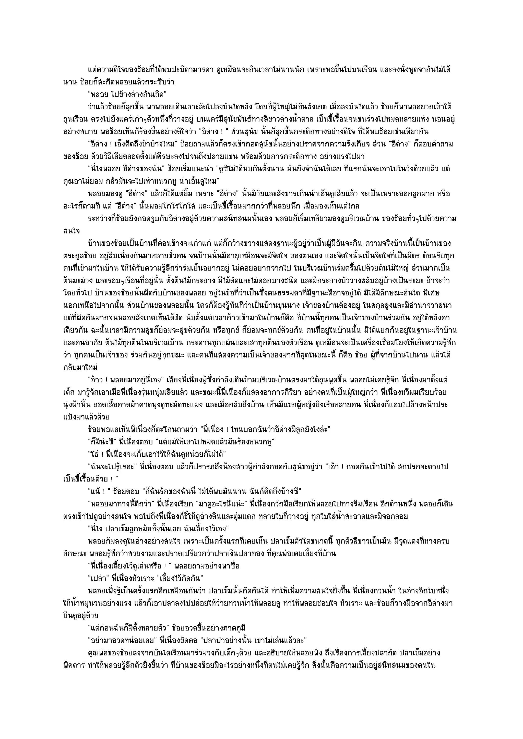 แตํความดีใจของช๎อยทีได๎พบปะบิดามารดา ดูเหมือนจะกินเวลาไมํนานนัก เพราะพอขึนไปบนเรือน และลงนั่งพูดจากันไมํได๎
                                     ่                                                             ้
นาน ช๎อยก็สะกิดพลอยแล๎วกระซิบวํา
           "พลอย ไปข๎างลํางกันเถิด"
           วําแล๎วช๎อยก็ลกขึน พาพลอยเดินเลาะลัดไปลงบันไดหลัง โดยทีผ๎ใหญํไมํทันสังเกต เมือลงบันไดแล๎ว ช๎อยก็พาพลอยวกเข๎าใต๎
                            ุ ้                                              ่ ู                ่
ถุนเรือน ตรงไปยังแครํเกําๆตัวหนึ่งที่วางอยูํ บนแครํมีสุนัขพันธ๑ทางสีขาวดํางน้ําตาล เป็นขี้เรื้อนจนขนรํวงไปหมดหลายแหํง นอนอยูํ
อยํางสบาย พอช๎อยเห็นก็ร๎องขึ้นอยํางดีใจวํา "อีดําง ! " สํวนสุนัข นั้นก็ลุกขึ้นกระดิกหางอยํางดีใจ ที่ได๎พบช๎อยเชํนเดียวกัน
           "อีดําง ! เอ็งคิดถึงข๎าบ๎างไหม" ช๎อยถามแล๎วก็ตรงเข๎ากอดสุนัขนั้นอยํางปราศจากความรังเกียจ สํวน "อีดําง" ก็ตอบคําถาม
ของช๎อย ด๎วยวิธีเลียตลอดตั้งแตํศีรษะลงไปจนถึงปลายแขน พร๎อมด๎วยการกระดิกหาง อยํางแรงไปมา
           "นี่ไงพลอย อีดํางของฉัน" ช๎อยเริ่มแนะนํา "ดูซีไมํได๎พบกันตั้งนาน มันยังจําฉันได๎เลย ทีแรกฉันจะเอาไปในวังด๎วยแล๎ว แตํ
คุณอาไมํยอม กลัวมันจะไปเหําหนวกหู นําเอ็นดูไหม"
           พลอยมองดู "อีดําง" แล๎วก็ได๎แตํยิ้ม เพราะ "อีดําง" นั้นมีวัยและสังขารเกินนําเอ็นดูเสียแล๎ว จะเป็นเพราะออกลูกมาก หรือ
อะไรก็ตามที แตํ "อีดําง" นั้นผอมโกโรโกโส และเป็นขี้เรื้อนมากกวําที่พลอยนึก เมื่อมองเห็นแตํไกล
           ระหวํางที่ชอยยังกอดจูบกับอีดางอยูํดวยความสนิทสนมนั้นเอง พลอยก็เริมเหลียวมองดูบริเวณบ๎าน ของช๎อยทัวๆไปด๎วยความ
                          ๎                   ํ    ๎                                    ่                                  ่
สนใจ
           บ๎านของช๎อยเป็นบ๎านทีคอนข๎างจะเกําแกํ แตํก็กว๎างขวางแสดงฐานะผูอยูํวาเป็นผู๎มีอนจะกิน ความจริงบ๎านนี้เป็นบ๎านของ
                                       ่ ํ                                           ๎ ํ             ั
ตระกูลช๎อย อยูํสืบเนื่องกันมาหลายชั่วคน จนบ๎านนั้นมีอายุเหมือนจะมีจิตใจ ของตนเอง และจิตใจนั้นเป็นจิตใจที่เป็นมิตร ต๎อนรับทุก
คนที่เข๎ามาในบ๎าน ให๎ได๎รับความรู๎สึกวํารํมเย็นอยากอยูํ ไมํคํอยอยากจากไป ในบริเวณบ๎านรํมครึ้มไปด๎วยต๎นไม๎ใหญํ สํวนมากเป็น
ต๎นมะมํวง และรอบๆเรือนที่อยูํนั้น ตั้งต๎นไม๎กระถาง มีไม๎ดัดและไมํดอกบางชนิด และมีกระถางบัววางสลับอยูํบ๎างเป็นระยะ ถ๎าจะวํา
โดยทั่วไป บ๎านของช๎อยนั้นผิดกับบ๎านของพลอย อยูํในข๎อที่วําเป็นซึ่งคนธรรมดาที่มีฐานะดีอาจอยูํได๎ มิได๎มีลักษณะอันใด พิเศษ
นอกเหนือไปจากนั้น สํวนบ๎านของพลอยนั้น ใครก็ต๎องรู๎ทนทีวําเป็นบ๎านขุนนาง เจ๎าของบ๎านต๎องอยูํ ในสกุลสูงและมีอํานาจวาสนา
                                                                 ั
แตํที่ผิดกันมากจนพลอยสังเกตเห็นได๎ชัด นับตั้งแตํเวลาก๎าวเข๎ามาในบ๎านก็คือ ที่บ๎านนี้ทุกคนเป็นเจ๎าของบ๎านรํวมกัน อยูํใต๎หลังคา
เดียวกัน ฉะนั้นเวลามีความสุขก็ยํอมจะสุขด๎วยกัน หรือทุกข๑ ก็ยํอมจะทุกข๑ด๎วยกัน คนที่อยูํในบ๎านนั้น มิได๎แยกกันอยูํในฐานะเจ๎าบ๎าน
และคนอาศัย ต๎นไม๎ทุกต๎นในบริเวณบ๎าน กระดานทุกแผํนและเสาทุกต๎นของตัวเรือน ดูเหมือนจะเป็นเครื่องเชื่อมโยงให๎เกิดความรู๎สึก
วํา ทุกคนเป็นเจ๎าของ รํวมกันอยูํทุกขณะ และคนที่แสดงความเป็นเจ๎าของมากที่สุดในขณะนี้ ก็คือ ช๎อย ผู๎ที่จากบ๎านไปนาน แล๎วได๎
กลับมาใหมํ
           "อ๎าว ! พลอยมาอยูํนี่เอง" เสียงพี่เนื่องผู๎ซึ่งกําลังเดินข๎ามบริเวณบ๎านตรงมาใต๎ถุนพูดขึ้น พลอยไมํเคยรู๎จัก พี่เนื่องมาตั้งแตํ
เด็ก มารู๎จักเอาเมื่อพี่เนื่องรุํนหนุํมเสียแล๎ว และขณะนี้พี่เนื่องก็แสดงอาการกิริยา อยํางคนที่เป็นผู๎ใหญํกวํา พี่เนื่องหวีผมเรียบร๎อย
นุํงผ๎าพื้น ถอดเสื้อคาดผ๎าคาดพุงดูทะมัดทะแมง และเมื่อกลับถึงบ๎าน เห็นมีแขกผู๎หญิงยิงเรือหลายคน พี่เนื่องก็แอบไปล๎างหน๎าประ
แป้งมาแล๎วด๎วย
           ช๎อยพอแลเห็นพี่เนื่องก็ตะโกนถามวํา "พี่เนื่อง ! ไหนบอกฉันวําอีดํางมีลกยังไงลํะ"
                                                                                      ู
           "ก็มนํะซี" พี่เนื่องตอบ "แตํแมํให๎เขาไปหมดแล๎วมันร๎องหนวกหู"
                ี
           "โธํ ! พี่เนื่องจะเก็บเอาไว๎ให๎ฉันดูหนํอยก็ไมํได๎"
           "ฉันจะไปรู๎เรอะ" พี่เนื่องตอบ แล๎วก็ปรารภถึงน๎องสาวผู๎กําลังกอดกับสุนัขอยูํวํา "เอ๎า ! กอดกันเข๎าไปได๎ สกปรกจะตายไป
เป็นขี้เรื้อนด๎วย ! "
           "แน๎ ! " ช๎อยตอบ "ก็ฉันรักของฉันนี่ ไมํได๎พบมันนาน ฉันก็คิดถึงบ๎างซี"
           "พลอยมาทางนี้ดีกวํา" พี่เนื่องเรียก "มาดูอะไรนี่แนํะ" พี่เนื่องกวักมือเรียกให๎พลอยไปทางริมเรือน อีกด๎านหนึ่ง พลอยก็เดิน
ตรงเข๎าไปดูอยํางสนใจ พอไปถึงพี่เนื่องก็ชี้ให๎ดูอํางดินและตุํมแตก หลายใบที่วางอยูํ ทุกใบใสํน้ําสะอาดและมีจอกลอย
           "นี่ไง ปลาเข็มลูกหม๎อทั้งนั้นเลย ฉันเลี้ยงไว๎เอง"
           พลอยก๎มลงดูในอํางอยํางสนใจ เพราะเป็นครังแรกทีเคยเห็น ปลาเข็มตัวโตขนาดนี้ ทุกตัวสีขาวเป็นมัน มีจดแดงที่หางครบ
                                                             ้      ่                                                  ุ
ลักษณะ พลอยรู๎สึกวําสวยงามและปราดเปรียวกวําปลาเงินปลาทอง ที่คุณพํอเคยเลี้ยงที่บ๎าน
           "พี่เนื่องเลี้ยงไว๎ดูเลํนหรือ ! " พลอยถามอยํางพาซื่อ
           "เปลํา" พี่เนื่องหัวเราะ "เลี้ยงไว๎กดกัน"
                                                ั
           พลอยเพิงรู๎เป็นครังแรกอีกเหมือนกันวํา ปลาเข็มนั้นกัดกันได๎ ทําให๎เพิมความสนใจยิงขึน พี่เนื่องกวนน้า ในอํางอีกใบหนึง
                      ่          ้                                                 ่              ่ ้              ํ                  ่
ให๎น้ําหมุนวนอยํางแรง แล๎วก็เอาปลาลงไปปลํอยให๎วํายทวนน้ําให๎พลอยดู ทําให๎พลอยชอบใจ หัวเราะ และช๎อยก็วางมือจากอีดํางมา
ยืนดูอยูํด๎วย
           "แตํกํอนฉันก็มีตั้งหลายตัว" ช๎อยอวดขึ้นอยํางภาคภูมิ
           "อยํามาอวดหนํอยเลย" พี่เนื่องขัดคอ "ปลาป่าอยํางนั้น เขาไมํเลํนแล๎วละ"
           คุณพํอของช๎อยลงจากบันไดเรือนมารํวมวงกับเด็กๆด๎วย และอธิบายให๎พลอยฟัง ถึงเรื่องการเลี้ยงปลากัด ปลาเข็มอยําง
พิศดาร ทําให๎พลอยรู๎สึกตัวยิ่งขึ้นวํา ที่บ๎านของช๎อยมีอะไรอยํางหนึ่งที่ตนไมํเคยรู๎จัก สิ่งนั้นคือความเป็นอยูํสนิทสนมของคนใน
 